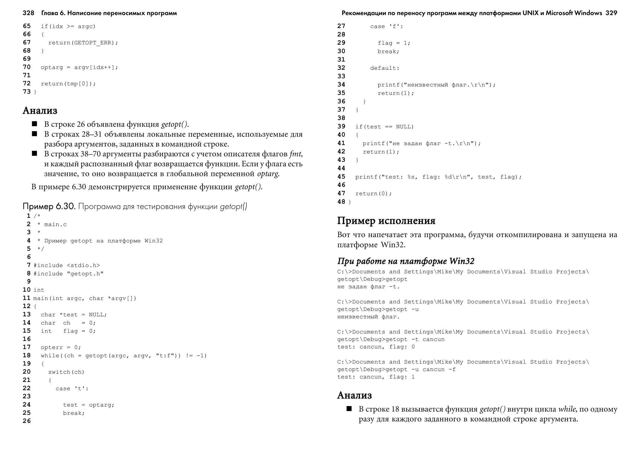 328 Глава 6. Написание переносимых программ 329
65 if(idx >= argc)
66 {
67 return(GETOPT_ERR);
68 }
69
70 optarg = argv[idx++];
71
72 return(tmp[0]);
73 }
ÀíàëèçÀíàëèçÀíàëèçÀíàëèçÀíàëèç
Â ñòðîêå 26 îáúÿâëåíà ôóíêöèÿ getopt().
Â ñòðîêàõ 28–31 îáúÿâëåíû ëîêàëüíûå ïåðåìåííûå, èñïîëüçóåìûå äëÿ
ðàçáîðà àðãóìåíòîâ, çàäàííûõ â êîìàíäíîé ñòðîêå.
Â ñòðîêàõ 38–70 àðãóìåíòû ðàçáèðàþòñÿ ñ ó÷åòîì îïèñàòåëÿ ôëàãîâ fmt,
è êàæäûé ðàñïîçíàííûé ôëàã âîçâðàùàåòñÿ ôóíêöèè. Åñëè ó ôëàãà åñòü
çíà÷åíèå, òî îíî âîçâðàùàåòñÿ â ãëîáàëüíîé ïåðåìåííîé optarg.
Â ïðèìåðå 6.30 äåìîíñòðèðóåòñÿ ïðèìåíåíèå ôóíêöèè getopt().
Пример 6.30.Пример 6.30.Пример 6.30.Пример 6.30.Пример 6.30. Программа для тестирования функции getopt()
1 /*
2 * main.c
3 *
4 * Ïðèìåð getopt íà ïëàòôîðìå Win32
5 */
6
7 #include <stdio.h>
8 #include "getopt.h"
9
10 int
11 main(int argc, char *argv[])
12 {
13 char *test = NULL;
14 char ch = 0;
15 int flag = 0;
16
17 opterr = 0;
18 while((ch = getopt(argc, argv, "t:f")) != -1)
19 {
20 switch(ch)
21 {
22 case 't':
23
24 test = optarg;
25 break;
26
27 case 'f':
28
29 flag = 1;
30 break;
31
32 default:
33
34 printf("íåèçâåñòíûé ôëàã.rn");
35 return(1);
36 }
37 }
38
39 if(test == NULL)
40 {
41 printf("íå çàäàí ôëàã -t.rn");
42 return(1);
43 }
44
45 printf("test: %s, flag: %drn", test, flag);
46
47 return(0);
48 }
Ïðèìåð èñïîëíåíèÿÏðèìåð èñïîëíåíèÿÏðèìåð èñïîëíåíèÿÏðèìåð èñïîëíåíèÿÏðèìåð èñïîëíåíèÿ
Âîò ÷òî íàïå÷àòàåò ýòà ïðîãðàììà, áóäó÷è îòêîìïèëèðîâàíà è çàïóùåíà íà
ïëàòôîðìå Win32.
Ïðè ðàáîòå íà ïëàòôîðìå Win32Ïðè ðàáîòå íà ïëàòôîðìå Win32Ïðè ðàáîòå íà ïëàòôîðìå Win32Ïðè ðàáîòå íà ïëàòôîðìå Win32Ïðè ðàáîòå íà ïëàòôîðìå Win32
C:>Documents and SettingsMikeMy DocumentsVisual Studio Projects
getoptDebug>getopt
íå çàäàí ôëàã -t.
C:>Documents and SettingsMikeMy DocumentsVisual Studio Projects
getoptDebug>getopt -u
íåèçâåñòíûé ôëàã.
C:>Documents and SettingsMikeMy DocumentsVisual Studio Projects
getoptDebug>getopt -t cancun
test: cancun, flag: 0
C:>Documents and SettingsMikeMy DocumentsVisual Studio Projects
getoptDebug>getopt -u cancun -f
test: cancun, flag: 1
ÀíàëèçÀíàëèçÀíàëèçÀíàëèçÀíàëèç
Â ñòðîêå 18 âûçûâàåòñÿ ôóíêöèÿ getopt() âíóòðè öèêëà while, ïî îäíîìó
ðàçó äëÿ êàæäîãî çàäàííîãî â êîìàíäíîé ñòðîêå àðãóìåíòà.
Рекомендации по переносу программ между платформами UNIX и Microsoft Windows
 