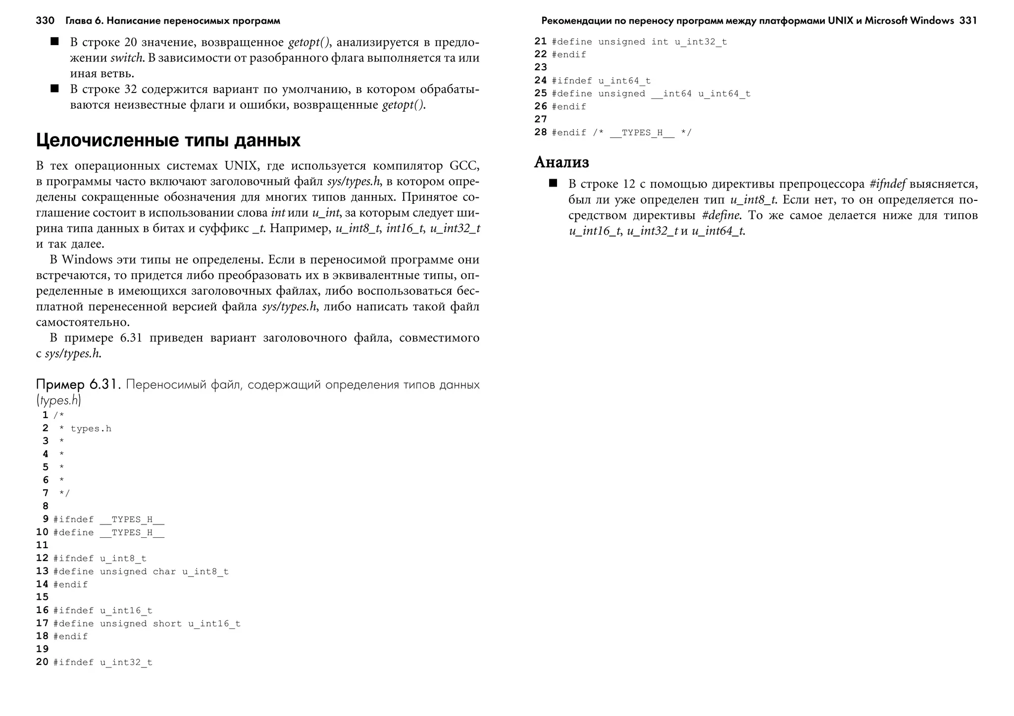 330 Глава 6. Написание переносимых программ 331
Â ñòðîêå 20 çíà÷åíèå, âîçâðàùåííîå getopt(), àíàëèçèðóåòñÿ â ïðåäëî-
æåíèè switch. Â çàâèñèìîñòè îò ðàçîáðàííîãî ôëàãà âûïîëíÿåòñÿ òà èëè
èíàÿ âåòâü.
Â ñòðîêå 32 ñîäåðæèòñÿ âàðèàíò ïî óìîë÷àíèþ, â êîòîðîì îáðàáàòû-
âàþòñÿ íåèçâåñòíûå ôëàãè è îøèáêè, âîçâðàùåííûå getopt().
Целочисленные типы данных
Â òåõ îïåðàöèîííûõ ñèñòåìàõ UNIX, ãäå èñïîëüçóåòñÿ êîìïèëÿòîð GCC,
â ïðîãðàììû ÷àñòî âêëþ÷àþò çàãîëîâî÷íûé ôàéë sys/types.h, â êîòîðîì îïðå-
äåëåíû ñîêðàùåííûå îáîçíà÷åíèÿ äëÿ ìíîãèõ òèïîâ äàííûõ. Ïðèíÿòîå ñî-
ãëàøåíèå ñîñòîèò â èñïîëüçîâàíèè ñëîâà int èëè u_int, çà êîòîðûì ñëåäóåò øè-
ðèíà òèïà äàííûõ â áèòàõ è ñóôôèêñ _t. Íàïðèìåð, u_int8_t, int16_t, u_int32_t
è òàê äàëåå.
Â Windows ýòè òèïû íå îïðåäåëåíû. Åñëè â ïåðåíîñèìîé ïðîãðàììå îíè
âñòðå÷àþòñÿ, òî ïðèäåòñÿ ëèáî ïðåîáðàçîâàòü èõ â ýêâèâàëåíòíûå òèïû, îï-
ðåäåëåííûå â èìåþùèõñÿ çàãîëîâî÷íûõ ôàéëàõ, ëèáî âîñïîëüçîâàòüñÿ áåñ-
ïëàòíîé ïåðåíåñåííîé âåðñèåé ôàéëà sys/types.h, ëèáî íàïèñàòü òàêîé ôàéë
ñàìîñòîÿòåëüíî.
Â ïðèìåðå 6.31 ïðèâåäåí âàðèàíò çàãîëîâî÷íîãî ôàéëà, ñîâìåñòèìîãî
ñ sys/types.h.
Пример 6.31.Пример 6.31.Пример 6.31.Пример 6.31.Пример 6.31. Переносимый файл, содержащий определения типов данных
(types.h)
1 /*
2 * types.h
3 *
4 *
5 *
6 *
7 */
8
9 #ifndef __TYPES_H__
10 #define __TYPES_H__
11
12 #ifndef u_int8_t
13 #define unsigned char u_int8_t
14 #endif
15
16 #ifndef u_int16_t
17 #define unsigned short u_int16_t
18 #endif
19
20 #ifndef u_int32_t
21 #define unsigned int u_int32_t
22 #endif
23
24 #ifndef u_int64_t
25 #define unsigned __int64 u_int64_t
26 #endif
27
28 #endif /* __TYPES_H__ */
ÀíàëèçÀíàëèçÀíàëèçÀíàëèçÀíàëèç
Â ñòðîêå 12 ñ ïîìîùüþ äèðåêòèâû ïðåïðîöåññîðà #ifndef âûÿñíÿåòñÿ,
áûë ëè óæå îïðåäåëåí òèï u_int8_t. Åñëè íåò, òî îí îïðåäåëÿåòñÿ ïî-
ñðåäñòâîì äèðåêòèâû #define. Òî æå ñàìîå äåëàåòñÿ íèæå äëÿ òèïîâ
u_int16_t, u_int32_t è u_int64_t.
Рекомендации по переносу программ между платформами UNIX и Microsoft Windows
 