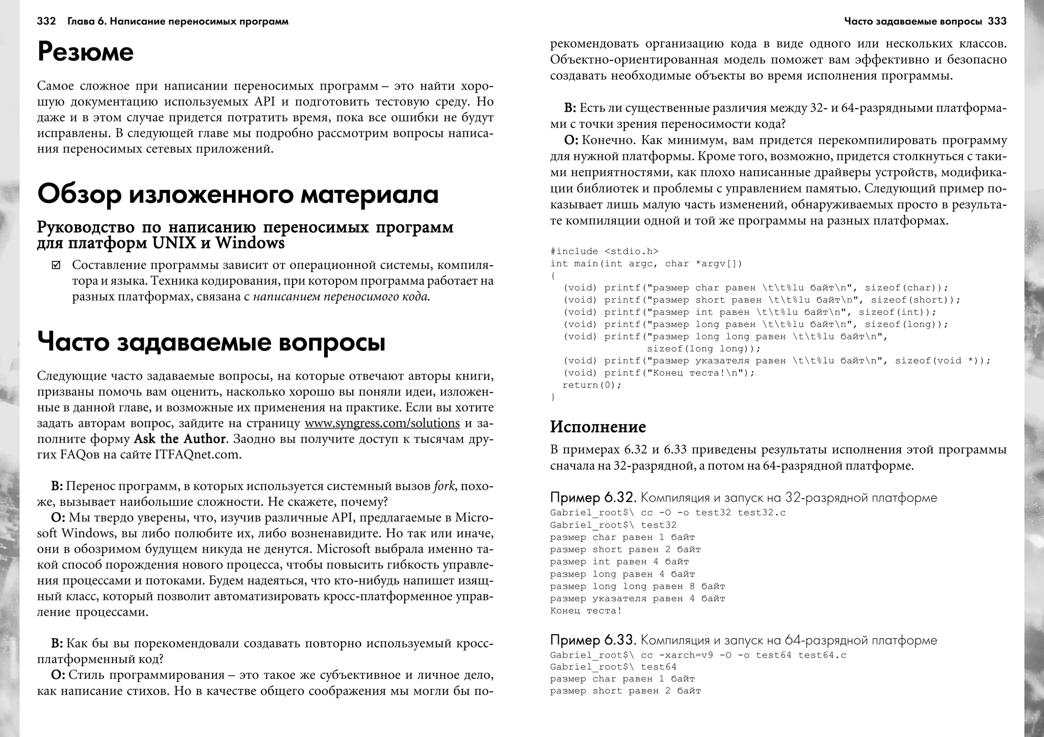 332 Глава 6. Написание переносимых программ 333
Резюме
Ñàìîå ñëîæíîå ïðè íàïèñàíèè ïåðåíîñèìûõ ïðîãðàìì – ýòî íàéòè õîðî-
øóþ äîêóìåíòàöèþ èñïîëüçóåìûõ API è ïîäãîòîâèòü òåñòîâóþ ñðåäó. Íî
äàæå è â ýòîì ñëó÷àå ïðèäåòñÿ ïîòðàòèòü âðåìÿ, ïîêà âñå îøèáêè íå áóäóò
èñïðàâëåíû. Â ñëåäóþùåé ãëàâå ìû ïîäðîáíî ðàññìîòðèì âîïðîñû íàïèñà-
íèÿ ïåðåíîñèìûõ ñåòåâûõ ïðèëîæåíèé.
Обзор изложенного материала
Ðóêîâîäñòâî ïî íàïèñàíèþ ïåðåíîñèìûõ ïðîãðàììÐóêîâîäñòâî ïî íàïèñàíèþ ïåðåíîñèìûõ ïðîãðàììÐóêîâîäñòâî ïî íàïèñàíèþ ïåðåíîñèìûõ ïðîãðàììÐóêîâîäñòâî ïî íàïèñàíèþ ïåðåíîñèìûõ ïðîãðàììÐóêîâîäñòâî ïî íàïèñàíèþ ïåðåíîñèìûõ ïðîãðàìì
äëÿ ïëàòôîðì UNIX è Windowsäëÿ ïëàòôîðì UNIX è Windowsäëÿ ïëàòôîðì UNIX è Windowsäëÿ ïëàòôîðì UNIX è Windowsäëÿ ïëàòôîðì UNIX è Windows
Ñîñòàâëåíèå ïðîãðàììû çàâèñèò îò îïåðàöèîííîé ñèñòåìû, êîìïèëÿ-
òîðà è ÿçûêà. Òåõíèêà êîäèðîâàíèÿ, ïðè êîòîðîì ïðîãðàììà ðàáîòàåò íà
ðàçíûõ ïëàòôîðìàõ, ñâÿçàíà ñ íàïèñàíèåì ïåðåíîñèìîãî êîäà.
Часто задаваемые вопросы
Ñëåäóþùèå ÷àñòî çàäàâàåìûå âîïðîñû, íà êîòîðûå îòâå÷àþò àâòîðû êíèãè,
ïðèçâàíû ïîìî÷ü âàì îöåíèòü, íàñêîëüêî õîðîøî âû ïîíÿëè èäåè, èçëîæåí-
íûå â äàííîé ãëàâå, è âîçìîæíûå èõ ïðèìåíåíèÿ íà ïðàêòèêå. Åñëè âû õîòèòå
çàäàòü àâòîðàì âîïðîñ, çàéäèòå íà ñòðàíèöó www.syngress.com/solutions è çà-
ïîëíèòå ôîðìó Ask the AuthorAsk the AuthorAsk the AuthorAsk the AuthorAsk the Author. Çàîäíî âû ïîëó÷èòå äîñòóï ê òûñÿ÷àì äðó-
ãèõ FAQîâ íà ñàéòå ITFAQnet.com.
Â:Â:Â:Â:Â: Ïåðåíîñ ïðîãðàìì, â êîòîðûõ èñïîëüçóåòñÿ ñèñòåìíûé âûçîâ fork, ïîõî-
æå, âûçûâàåò íàèáîëüøèå ñëîæíîñòè. Íå ñêàæåòå, ïî÷åìó?
Î:Î:Î:Î:Î: Ìû òâåðäî óâåðåíû, ÷òî, èçó÷èâ ðàçëè÷íûå API, ïðåäëàãàåìûå â Micro-
soft Windows, âû ëèáî ïîëþáèòå èõ, ëèáî âîçíåíàâèäèòå. Íî òàê èëè èíà÷å,
îíè â îáîçðèìîì áóäóùåì íèêóäà íå äåíóòñÿ. Microsoft âûáðàëà èìåííî òà-
êîé ñïîñîá ïîðîæäåíèÿ íîâîãî ïðîöåññà, ÷òîáû ïîâûñèòü ãèáêîñòü óïðàâëå-
íèÿ ïðîöåññàìè è ïîòîêàìè. Áóäåì íàäåÿòüñÿ, ÷òî êòî-íèáóäü íàïèøåò èçÿù-
íûé êëàññ, êîòîðûé ïîçâîëèò àâòîìàòèçèðîâàòü êðîññ-ïëàòôîðìåííîå óïðàâ-
ëåíèå ïðîöåññàìè.
Â:Â:Â:Â:Â: Êàê áû âû ïîðåêîìåíäîâàëè ñîçäàâàòü ïîâòîðíî èñïîëüçóåìûé êðîññ-
ïëàòôîðìåííûé êîä?
Î:Î:Î:Î:Î: Ñòèëü ïðîãðàììèðîâàíèÿ – ýòî òàêîå æå ñóáúåêòèâíîå è ëè÷íîå äåëî,
êàê íàïèñàíèå ñòèõîâ. Íî â êà÷åñòâå îáùåãî ñîîáðàæåíèÿ ìû ìîãëè áû ïî-
ðåêîìåíäîâàòü îðãàíèçàöèþ êîäà â âèäå îäíîãî èëè íåñêîëüêèõ êëàññîâ.
Îáúåêòíî-îðèåíòèðîâàííàÿ ìîäåëü ïîìîæåò âàì ýôôåêòèâíî è áåçîïàñíî
ñîçäàâàòü íåîáõîäèìûå îáúåêòû âî âðåìÿ èñïîëíåíèÿ ïðîãðàììû.
Â:Â:Â:Â:Â: Åñòü ëè ñóùåñòâåííûå ðàçëè÷èÿ ìåæäó 32- è 64-ðàçðÿäíûìè ïëàòôîðìà-
ìè ñ òî÷êè çðåíèÿ ïåðåíîñèìîñòè êîäà?
Î:Î:Î:Î:Î: Êîíå÷íî. Êàê ìèíèìóì, âàì ïðèäåòñÿ ïåðåêîìïèëèðîâàòü ïðîãðàììó
äëÿ íóæíîé ïëàòôîðìû. Êðîìå òîãî, âîçìîæíî, ïðèäåòñÿ ñòîëêíóòüñÿ ñ òàêè-
ìè íåïðèÿòíîñòÿìè, êàê ïëîõî íàïèñàííûå äðàéâåðû óñòðîéñòâ, ìîäèôèêà-
öèè áèáëèîòåê è ïðîáëåìû ñ óïðàâëåíèåì ïàìÿòüþ. Ñëåäóþùèé ïðèìåð ïî-
êàçûâàåò ëèøü ìàëóþ ÷àñòü èçìåíåíèé, îáíàðóæèâàåìûõ ïðîñòî â ðåçóëüòà-
òå êîìïèëÿöèè îäíîé è òîé æå ïðîãðàììû íà ðàçíûõ ïëàòôîðìàõ.
#include <stdio.h>
int main(int argc, char *argv[])
{
(void) printf("ðàçìåð char ðàâåí tt%lu áàéòn", sizeof(char));
(void) printf("ðàçìåð short ðàâåí tt%lu áàéòn", sizeof(short));
(void) printf("ðàçìåð int ðàâåí tt%lu áàéòn", sizeof(int));
(void) printf("ðàçìåð long ðàâåí tt%lu áàéòn", sizeof(long));
(void) printf("ðàçìåð long long ðàâåí tt%lu áàéòn",
sizeof(long long));
(void) printf("ðàçìåð óêàçàòåëÿ ðàâåí tt%lu áàéòn", sizeof(void *));
(void) printf("Êîíåö òåñòà!n");
return(0);
}
ÈñïîëíåíèåÈñïîëíåíèåÈñïîëíåíèåÈñïîëíåíèåÈñïîëíåíèå
Â ïðèìåðàõ 6.32 è 6.33 ïðèâåäåíû ðåçóëüòàòû èñïîëíåíèÿ ýòîé ïðîãðàììû
ñíà÷àëà íà 32-ðàçðÿäíîé, à ïîòîì íà 64-ðàçðÿäíîé ïëàòôîðìå.
Пример 6.32.Пример 6.32.Пример 6.32.Пример 6.32.Пример 6.32. Компиляция и запуск на 32 разрядной платформе
Gabriel_root$ cc -O -o test32 test32.c
Gabriel_root$ test32
ðàçìåð char ðàâåí 1 áàéò
ðàçìåð short ðàâåí 2 áàéò
ðàçìåð int ðàâåí 4 áàéò
ðàçìåð long ðàâåí 4 áàéò
ðàçìåð long long ðàâåí 8 áàéò
ðàçìåð óêàçàòåëÿ ðàâåí 4 áàéò
Êîíåö òåñòà!
Пример 6.33.Пример 6.33.Пример 6.33.Пример 6.33.Пример 6.33. Компиляция и запуск на 64 разрядной платформе
Gabriel_root$ cc -xarch=v9 -O -o test64 test64.c
Gabriel_root$ test64
ðàçìåð char ðàâåí 1 áàéò
ðàçìåð short ðàâåí 2 áàéò
Часто задаваемые вопросы
 