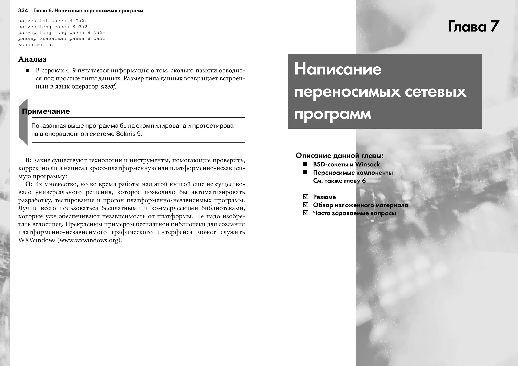 334 Глава 6. Написание переносимых программ
ðàçìåð int ðàâåí 4 áàéò
ðàçìåð long ðàâåí 8 áàéò
ðàçìåð long long ðàâåí 8 áàéò
ðàçìåð óêàçàòåëÿ ðàâåí 8 áàéò
Êîíåö òåñòà!
ÀíàëèçÀíàëèçÀíàëèçÀíàëèçÀíàëèç
Â ñòðîêàõ 4–9 ïå÷àòàåòñÿ èíôîðìàöèÿ î òîì, ñêîëüêî ïàìÿòè îòâîäèò-
ñÿ ïîä ïðîñòûå òèïû äàííûõ. Ðàçìåð òèïà äàííûõ âîçâðàùàåò âñòðîåí-
íûé â ÿçûê îïåðàòîð sizeof.
Примечание
Показанная выше программа была скомпилирована и протестирова
на в операционной системе Solaris 9.
Â:Â:Â:Â:Â: Êàêèå ñóùåñòâóþò òåõíîëîãèè è èíñòðóìåíòû, ïîìîãàþùèå ïðîâåðèòü,
êîððåêòíî ëè ÿ íàïèñàë êðîññ-ïëàòôîðìåííóþ èëè ïëàòôîðìåííî-íåçàâèñè-
ìóþ ïðîãðàììó?
Î:Î:Î:Î:Î: Èõ ìíîæåñòâî, íî âî âðåìÿ ðàáîòû íàä ýòîé êíèãîé åùå íå ñóùåñòâî-
âàëî óíèâåðñàëüíîãî ðåøåíèÿ, êîòîðîå ïîçâîëèëî áû àâòîìàòèçèðîâàòü
ðàçðàáîòêó, òåñòèðîâàíèå è ïðîãîí ïëàòôîðìåííî-íåçàâèñèìûõ ïðîãðàìì.
Ëó÷øå âñåãî ïîëüçîâàòüñÿ áåñïëàòíûìè è êîììåð÷åñêèìè áèáëèîòåêàìè,
êîòîðûå óæå îáåñïå÷èâàþò íåçàâèñèìîñòü îò ïëàòôîðìû. Íå íàäî èçîáðå-
òàòü âåëîñèïåä. Ïðåêðàñíûì ïðèìåðîì áåñïëàòíîé áèáëèîòåêè äëÿ ñîçäàíèÿ
ïëàòôîðìåííî-íåçàâèñèìîãî ãðàôè÷åñêîãî èíòåðôåéñà ìîæåò ñëóæèòü
WXWindows (www.wxwindows.org).
Глава 7
Написание
переносимых сетевых
программ
Описание данной главы:
BSD сокеты и Winsock
Переносимые компоненты
См. также главу 6
Резюме
Обзор изложенного материала
Часто задаваемые вопросы
 