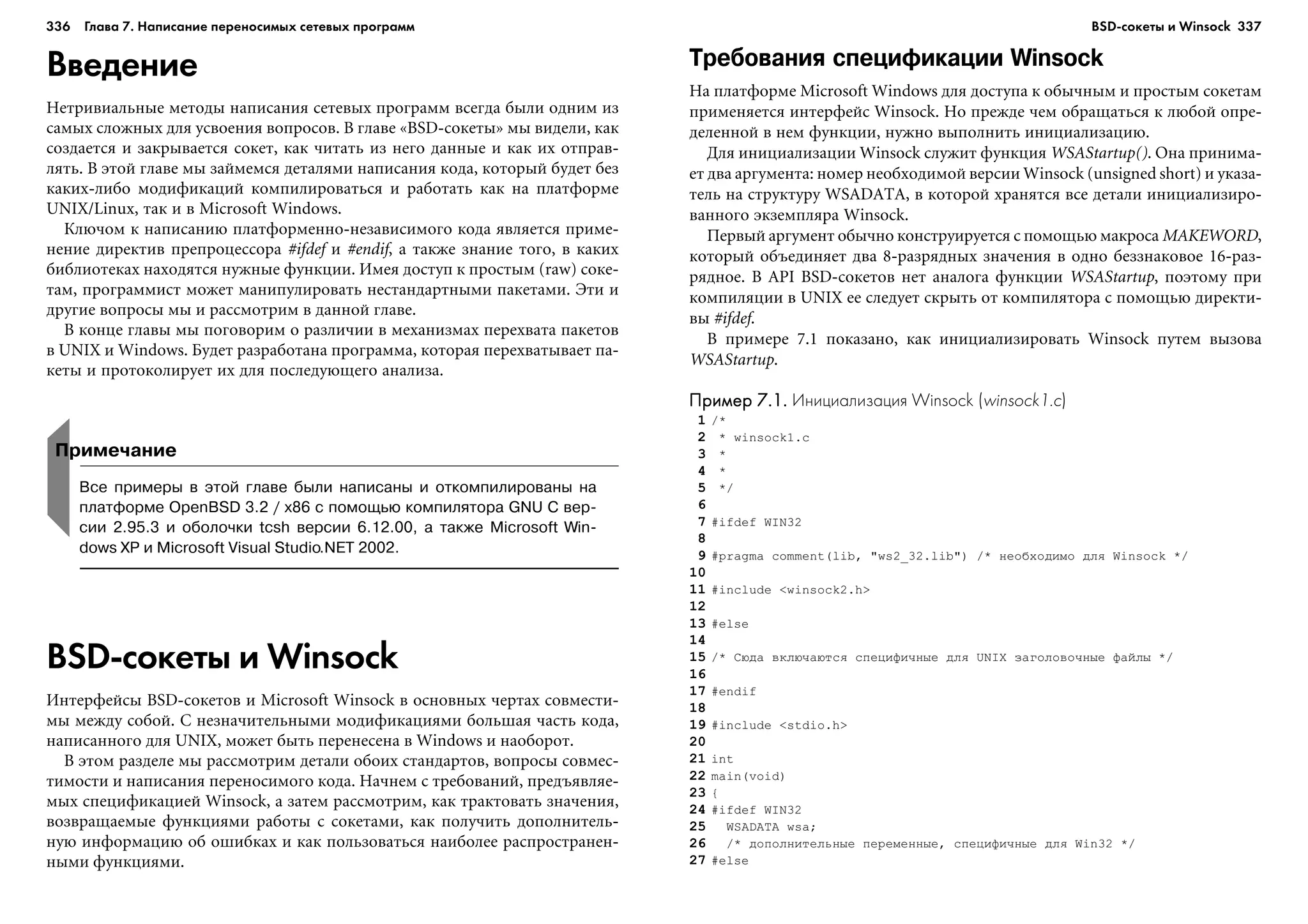 336 Глава 7. Написание переносимых сетевых программ 337
Введение
Íåòðèâèàëüíûå ìåòîäû íàïèñàíèÿ ñåòåâûõ ïðîãðàìì âñåãäà áûëè îäíèì èç
ñàìûõ ñëîæíûõ äëÿ óñâîåíèÿ âîïðîñîâ. Â ãëàâå «BSD-ñîêåòû» ìû âèäåëè, êàê
ñîçäàåòñÿ è çàêðûâàåòñÿ ñîêåò, êàê ÷èòàòü èç íåãî äàííûå è êàê èõ îòïðàâ-
ëÿòü. Â ýòîé ãëàâå ìû çàéìåìñÿ äåòàëÿìè íàïèñàíèÿ êîäà, êîòîðûé áóäåò áåç
êàêèõ-ëèáî ìîäèôèêàöèé êîìïèëèðîâàòüñÿ è ðàáîòàòü êàê íà ïëàòôîðìå
UNIX/Linux, òàê è â Microsoft Windows.
Êëþ÷îì ê íàïèñàíèþ ïëàòôîðìåííî-íåçàâèñèìîãî êîäà ÿâëÿåòñÿ ïðèìå-
íåíèå äèðåêòèâ ïðåïðîöåññîðà #ifdef è #endif, à òàêæå çíàíèå òîãî, â êàêèõ
áèáëèîòåêàõ íàõîäÿòñÿ íóæíûå ôóíêöèè. Èìåÿ äîñòóï ê ïðîñòûì (raw) ñîêå-
òàì, ïðîãðàììèñò ìîæåò ìàíèïóëèðîâàòü íåñòàíäàðòíûìè ïàêåòàìè. Ýòè è
äðóãèå âîïðîñû ìû è ðàññìîòðèì â äàííîé ãëàâå.
Â êîíöå ãëàâû ìû ïîãîâîðèì î ðàçëè÷èè â ìåõàíèçìàõ ïåðåõâàòà ïàêåòîâ
â UNIX è Windows. Áóäåò ðàçðàáîòàíà ïðîãðàììà, êîòîðàÿ ïåðåõâàòûâàåò ïà-
êåòû è ïðîòîêîëèðóåò èõ äëÿ ïîñëåäóþùåãî àíàëèçà.
Требования спецификации Winsock
Íà ïëàòôîðìå Microsoft Windows äëÿ äîñòóïà ê îáû÷íûì è ïðîñòûì ñîêåòàì
ïðèìåíÿåòñÿ èíòåðôåéñ Winsock. Íî ïðåæäå ÷åì îáðàùàòüñÿ ê ëþáîé îïðå-
äåëåííîé â íåì ôóíêöèè, íóæíî âûïîëíèòü èíèöèàëèçàöèþ.
Äëÿ èíèöèàëèçàöèè Winsock ñëóæèò ôóíêöèÿ WSAStartup(). Îíà ïðèíèìà-
åò äâà àðãóìåíòà: íîìåð íåîáõîäèìîé âåðñèè Winsock (unsigned short) è óêàçà-
òåëü íà ñòðóêòóðó WSADATA, â êîòîðîé õðàíÿòñÿ âñå äåòàëè èíèöèàëèçèðî-
âàííîãî ýêçåìïëÿðà Winsock.
Ïåðâûé àðãóìåíò îáû÷íî êîíñòðóèðóåòñÿ ñ ïîìîùüþ ìàêðîñà MAKEWORD,
êîòîðûé îáúåäèíÿåò äâà 8-ðàçðÿäíûõ çíà÷åíèÿ â îäíî áåççíàêîâîå 16-ðàç-
ðÿäíîå. Â API BSD-ñîêåòîâ íåò àíàëîãà ôóíêöèè WSAStartup, ïîýòîìó ïðè
êîìïèëÿöèè â UNIX åå ñëåäóåò ñêðûòü îò êîìïèëÿòîðà ñ ïîìîùüþ äèðåêòè-
âû #ifdef.
Â ïðèìåðå 7.1 ïîêàçàíî, êàê èíèöèàëèçèðîâàòü Winsock ïóòåì âûçîâà
WSAStartup.
Пример 7.1.Пример 7.1.Пример 7.1.Пример 7.1.Пример 7.1. Инициализация Winsock (winsock1.c)
1 /*
2 * winsock1.c
3 *
4 *
5 */
6
7 #ifdef WIN32
8
9 #pragma comment(lib, "ws2_32.lib") /* íåîáõîäèìî äëÿ Winsock */
10
11 #include <winsock2.h>
12
13 #else
14
15 /* Ñþäà âêëþ÷àþòñÿ ñïåöèôè÷íûå äëÿ UNIX çàãîëîâî÷íûå ôàéëû */
16
17 #endif
18
19 #include <stdio.h>
20
21 int
22 main(void)
23 {
24 #ifdef WIN32
25 WSADATA wsa;
26 /* äîïîëíèòåëüíûå ïåðåìåííûå, ñïåöèôè÷íûå äëÿ Win32 */
27 #else
Примечание
Все примеры в этой главе были написаны и откомпилированы на
платформе OpenBSD 3.2 / x86 с помощью компилятора GNU C вер
сии 2.95.3 и оболочки tcsh версии 6.12.00, а также Microsoft Win
dows XP и Microsoft Visual Studio.NET 2002.
BSD сокеты и Winsock
Èíòåðôåéñû BSD-ñîêåòîâ è Microsoft Winsock â îñíîâíûõ ÷åðòàõ ñîâìåñòè-
ìû ìåæäó ñîáîé. Ñ íåçíà÷èòåëüíûìè ìîäèôèêàöèÿìè áîëüøàÿ ÷àñòü êîäà,
íàïèñàííîãî äëÿ UNIX, ìîæåò áûòü ïåðåíåñåíà â Windows è íàîáîðîò.
Â ýòîì ðàçäåëå ìû ðàññìîòðèì äåòàëè îáîèõ ñòàíäàðòîâ, âîïðîñû ñîâìåñ-
òèìîñòè è íàïèñàíèÿ ïåðåíîñèìîãî êîäà. Íà÷íåì ñ òðåáîâàíèé, ïðåäúÿâëÿå-
ìûõ ñïåöèôèêàöèåé Winsock, à çàòåì ðàññìîòðèì, êàê òðàêòîâàòü çíà÷åíèÿ,
âîçâðàùàåìûå ôóíêöèÿìè ðàáîòû ñ ñîêåòàìè, êàê ïîëó÷èòü äîïîëíèòåëü-
íóþ èíôîðìàöèþ îá îøèáêàõ è êàê ïîëüçîâàòüñÿ íàèáîëåå ðàñïðîñòðàíåí-
íûìè ôóíêöèÿìè.
BSD сокеты и Winsock
 
