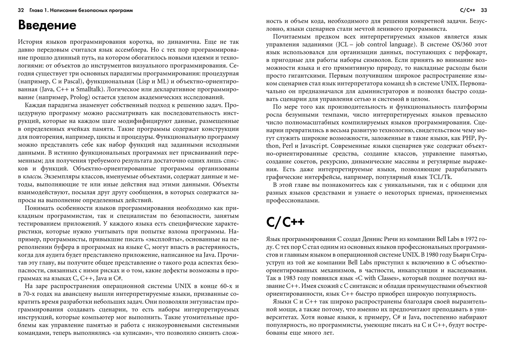 32 Глава 1. Написание безопасных программ 33
Введение
Èñòîðèÿ ÿçûêîâ ïðîãðàììèðîâàíèÿ êîðîòêà, íî äèíàìè÷íà. Åùå íå òàê
äàâíî ïåðåäîâûì ñ÷èòàëñÿ ÿçûê àññåìáëåðà. Íî ñ òåõ ïîð ïðîãðàììèðîâà-
íèå ïðîøëî äëèííûé ïóòü, íà êîòîðîì îáîãàòèëîñü íîâûìè èäåÿìè è òåõíî-
ëîãèÿìè: îò îáúåêòîâ äî èíñòðóìåíòîâ âèçóàëüíîãî ïðîãðàììèðîâàíèÿ. Ñå-
ãîäíÿ ñóùåñòâóåò òðè îñíîâíûõ ïàðàäèãìû ïðîãðàììèðîâàíèÿ: ïðîöåäóðíàÿ
(íàïðèìåð, C è Pascal), ôóíêöèîíàëüíàÿ (Lisp è ML) è îáúåêòíî-îðèåíòèðî-
âàííàÿ (Java, C++ è Smalltalk). Ëîãè÷åñêîå èëè äåêëàðàòèâíîå ïðîãðàììèðî-
âàíèå (íàïðèìåð, Prolog) îñòàåòñÿ óäåëîì àêàäåìè÷åñêèõ èññëåäîâàíèé.
Êàæäàÿ ïàðàäèãìà çíàìåíóåò ñîáñòâåííûé ïîäõîä ê ðåøåíèþ çàäà÷. Ïðî-
öåäóðíóþ ïðîãðàììó ìîæíî ðàññìàòðèâàòü êàê ïîñëåäîâàòåëüíîñòü èíñò-
ðóêöèé, êîòîðûå íà êàæäîì øàãå ìîäèôèôèöèðóþò äàííûå, ðàçìåùåííûå
â îïðåäåëåííûõ ÿ÷åéêàõ ïàìÿòè. Òàêèå ïðîãðàììû ñîäåðæàò êîíñòðóêöèè
äëÿ ïîâòîðåíèÿ, íàïðèìåð, öèêëû è ïðîöåäóðû. Ôóíêöèîíàëüíóþ ïðîãðàììó
ìîæíî ïðåäñòàâëÿòü ñåáå êàê íàáîð ôóíêöèé íàä çàäàííûìè èñõîäíûìè
äàííûìè. Â èñòèííî ôóíêöèîíàëüíûõ ïðîãðàììàõ íåò ïðèñâàèâàíèé ïåðå-
ìåííûì; äëÿ ïîëó÷åíèÿ òðåáóåìîãî ðåçóëüòàòà äîñòàòî÷íî îäíèõ ëèøü ñïèñ-
êîâ è ôóíêöèé. Îáúåêòíî-îðèåíòèðîâàííûå ïðîãðàììû îðãàíèçîâàíû
â êëàññû. Ýêçåìïëÿðû êëàññîâ, èìåíóåìûå îáúåêòàìè, ñîäåðæàò äàííûå è ìå-
òîäû, âûïîëíÿþùèå òå èëè èíûå äåéñòâèÿ íàä ýòèìè äàííûìè. Îáúåêòû
âçàèìîäåéñòâóþò, ïîñûëàÿ äðóã äðóãó ñîîáùåíèÿ, â êîòîðûõ ñîäåðæàòñÿ çà-
ïðîñû íà âûïîëíåíèå îïðåäåëåííûõ äåéñòâèé.
Ïîíèìàòü îñîáåííîñòè ÿçûêîâ ïðîãðàììèðîâàíèÿ íåîáõîäèìî êàê ïðè-
êëàäíûì ïðîãðàììèñòàì, òàê è ñïåöèàëèñòàì ïî áåçîïàñíîñòè, çàíÿòûì
òåñòèðîâàíèåì ïðèëîæåíèé. Ó êàæäîãî ÿçûêà åñòü ñïåöèôè÷åñêèå õàðàêòå-
ðèñòèêè, êîòîðûå íóæíî ó÷èòûâàòü ïðè ïîïûòêå âçëîìà ïðîãðàììû. Íà-
ïðèìåð, ïðîãðàììèñòû, ïðèâûêøèå ïèñàòü «ýêñïëîéòû», îñíîâàííûå íà ïå-
ðåïîëíåíèè áóôåðà â ïðîãðàììàõ íà ÿçûêå C, ìîãóò âïàñòü â ðàñòåðÿííîñòü,
êîãäà äëÿ àóäèòà áóäåò ïðåäñòàâëåíî ïðèëîæåíèå, íàïèñàííîå íà Java. Ïðî÷è-
òàâ ýòó ãëàâó, âû ïîëó÷èòå îáùåå ïðåäñòàâëåíèå î òàêîãî ðîäà àñïåêòàõ áåçî-
ïàñíîñòè, ñâÿçàííûõ ñ íèìè ðèñêàõ è î òîì, êàêèå äåôåêòû âîçìîæíû â ïðî-
ãðàììàõ íà ÿçûêàõ C, C++, Java è C#.
Íà çàðå ðàñïðîñòðàíåíèÿ îïåðàöèîííîé ñèñòåìû UNIX â êîíöå 60-õ è
â 70-õ ãîäàõ íà àâàíñöåíó âûøëè èíòåðïðåòèðóåìûå ÿçûêè, ïðèçâàííûå ñî-
êðàòèòü âðåìÿ ðàçðàáîòêè íåáîëüøèõ çàäà÷. Îíè ïîçâîëÿëè ýíòóçèàñòàì ïðî-
ãðàììèðîâàíèÿ ñîçäàâàòü ñöåíàðèè, òî åñòü íàáîðû èíòåðïðåòèðóåìûõ
èíñòðóêöèé, êîòîðûå êîìïüþòåð ìîã âûïîëíèòü. Òàêèå óòîìèòåëüíûå ïðî-
áëåìû êàê óïðàâëåíèå ïàìÿòüþ è ðàáîòà ñ íèçêîóðîâíåâûìè ñèñòåìíûìè
êîìàíäàìè, òåïåðü âûïîëíÿëèñü «çà êóëèñàìè», ÷òî ïîçâîëèëî ñíèçèòü ñëîæ-
íîñòü è îáúåì êîäà, íåîáõîäèìîãî äëÿ ðåøåíèÿ êîíêðåòíîé çàäà÷è. Áåçóñ-
ëîâíî, ÿçûêè ñöåíàðèåâ ñòàëè ìå÷òîé ëåíèâîãî ïðîãðàììèñòà.
Ïî÷èòàåìûì ïðåäêîì âñåõ èíòåðïðåòèðóåìûõ ÿçûêîâ ÿâëÿåòñÿ ÿçûê
óïðàâëåíèÿ çàäàíèÿìè (JCL – job control language). Â ñèñòåìå OS/360 ýòîò
ÿçûê èñïîëüçîâàëñÿ äëÿ îðãàíèçàöèè äàííûõ, ïîñòóïàþùèõ ñ ïåðôîêàðò,
â ïðèãîäíûå äëÿ ðàáîòû íàáîðû ñèìâîëîâ. Åñëè ïðèíÿòü âî âíèìàíèå âîç-
ìîæíîñòè ÿçûêà è åãî ïðèìèòèâíóþ ïðèðîäó, òî íàêëàäíûå ðàñõîäû áûëè
ïðîñòî ãèãàíòñêèìè. Ïåðâûì ïîëó÷èâøèì øèðîêîå ðàñïðîñòðàíåíèå ÿçû-
êîì ñöåíàðèåâ ñòàë ÿçûê èíòåðïðåòàòîðà êîìàíä sh â ñèñòåìå UNIX. Ïåðâîíà-
÷àëüíî îí ïðåäíàçíà÷àëñÿ äëÿ àäìèíèñòðàòîðîâ è ïîçâîëÿë áûñòðî ñîçäà-
âàòü ñöåíàðèè äëÿ óïðàâëåíèÿ ñåòüþ è ñèñòåìîé â öåëîì.
Ïî ìåðå òîãî êàê ïðîèçâîäèòåëüíîñòü è ôóíêöèîíàëüíîñòü ïëàòôîðìû
ðîñëà áåçóìíûìè òåìïàìè, ÷èñëî èíòåðïðåòèðóåìûõ ÿçûêîâ ïðåâûñèëî
÷èñëî ïîëíîìàñøòàáíûõ êîìïèëèðóåìûõ ÿçûêîâ ïðîãðàììèðîâàíèÿ. Ñöå-
íàðèè ïðåâðàòèëèñü â âåñüìà ðàçâèòóþ òåõíîëîãèþ, ñâèäåòåëüñòâîì ÷åìó ìî-
ãóò ñëóæèòü øèðîêèå âîçìîæíîñòè, çàëîæåííûå â òàêèå ÿçûêè, êàê PHP, Py-
thon, Perl è Javascript. Ñîâðåìåííûå ÿçûêè ñöåíàðèåâ óæå ñîäåðæàò îáúåêò-
íî-îðèåíòèðîâàííûå ñðåäñòâà, ñîçäàíèå êëàññîâ, óïðàâëåíèå ïàìÿòüþ,
ñîçäàíèå ñîêåòîâ, ðåêóðñèþ, äèíàìè÷åñêèå ìàññèâû è ðåãóëÿðíûå âûðàæå-
íèÿ. Åñòü äàæå èíòåðïðåòèðóåìûå ÿçûêè, ïîçâîëÿþùèå ðàçðàáàòûâàòü
ãðàôè÷åñêèå èíòåðôåéñû, íàïðèìåð, ïîïóëÿðíûé ÿçûê TCL/Tk.
Â ýòîé ãëàâå âû ïîçíàêîìèòåñü êàê ñ óíèêàëüíûìè, òàê è ñ îáùèìè äëÿ
ðàçíûõ ÿçûêîâ ñðåäñòâàìè è óçíàåòå î íåêîòîðûõ ïðèåìàõ, ïðèìåíÿåìûõ
ïðîôåññèîíàëàìè.
C/C++
ßçûê ïðîãðàììèðîâàíèÿ C ñîçäàë Äåííèñ Ðè÷è èç êîìïàíèè Bell Labs â 1972 ãî-
äó. Ñ òåõ ïîð C ñòàë îäíèì èç îñíîâíûõ ÿçûêîâ ïðîôåññèîíàëüíûõ ïðîãðàììè-
ñòîâ è ãëàâíûì ÿçûêîì â îïåðàöèîííîé ñèñòåìå UNIX. Â 1980 ãîäó Áüÿðí Ñòðà-
óñòðóï èç òîé æå êîìïàíèè Bell Labs ïðèñòóïèë ê âêëþ÷åíèþ â C îáúåêòíî-
îðèåíòèðîâàííûõ ìåõàíèçìîâ, â ÷àñòíîñòè, èíêàïñóëÿöèè è íàñëåäîâàíèÿ.
Òàê â 1983 ãîäó ïîÿâèëñÿ ÿçûê «C with Classes», êîòîðûé ïîçäíåå ïîëó÷èë íà-
çâàíèå C++. Èìåÿ ñõîæèé ñ C ñèíòàêñèñ è îáëàäàÿ ïðåèìóùåñòâàìè îáúåêòíîé
îðèåíòèðîâàííîñòè, ÿçûê C++ áûñòðî ïðèîáðåë øèðîêóþ ïîïóëÿðíîñòü.
ßçûêè C è C++ òàê øèðîêî ðàñïðîñòðàíåíû áëàãîäàðÿ ñâîåé âûðàçèòåëü-
íîé ìîùè, à òàêæå ïîòîìó, ÷òî èìåííî èõ ïðåäïî÷èòàþò ïðåïîäàâàòü â óíè-
âåðñèòåòàõ. Õîòÿ íîâûå ÿçûêè, ê ïðèìåðó, C# è Java, ïîñòåïåííî íàáèðàþò
ïîïóëÿðíîñòü, íî ïðîãðàììèñòû, óìåþùèå ïèñàòü íà C è C++, áóäóò âîñòðå-
áîâàíû åùå ìíîãî ëåò.
С/С++
 