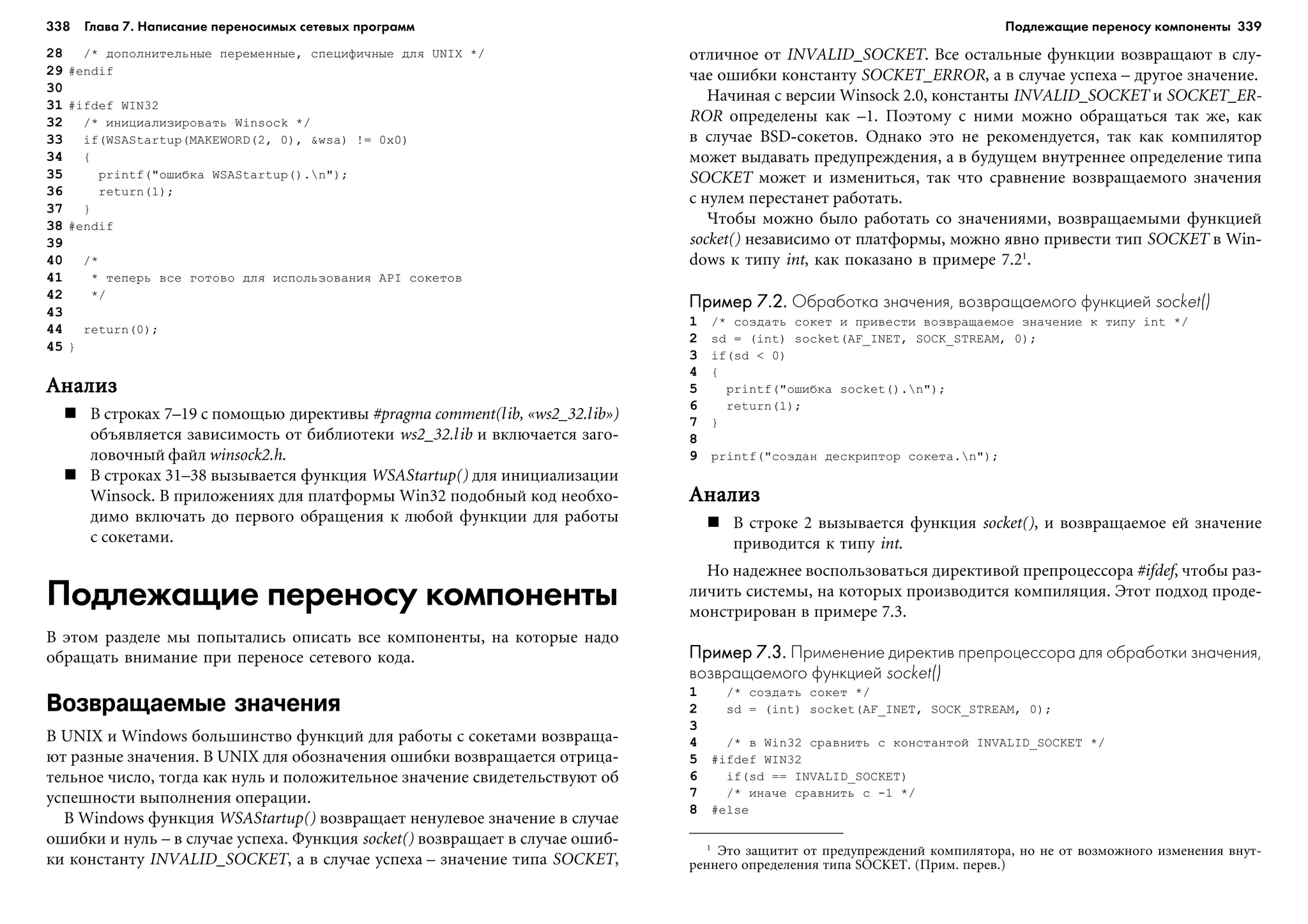 338 Глава 7. Написание переносимых сетевых программ 339
28 /* äîïîëíèòåëüíûå ïåðåìåííûå, ñïåöèôè÷íûå äëÿ UNIX */
29 #endif
30
31 #ifdef WIN32
32 /* èíèöèàëèçèðîâàòü Winsock */
33 if(WSAStartup(MAKEWORD(2, 0), &wsa) != 0x0)
34 {
35 printf("îøèáêà WSAStartup().n");
36 return(1);
37 }
38 #endif
39
40 /*
41 * òåïåðü âñå ãîòîâî äëÿ èñïîëüçîâàíèÿ API ñîêåòîâ
42 */
43
44 return(0);
45 }
ÀíàëèçÀíàëèçÀíàëèçÀíàëèçÀíàëèç
Â ñòðîêàõ 7–19 ñ ïîìîùüþ äèðåêòèâû #pragma comment(lib, «ws2_32.lib»)
îáúÿâëÿåòñÿ çàâèñèìîñòü îò áèáëèîòåêè ws2_32.lib è âêëþ÷àåòñÿ çàãî-
ëîâî÷íûé ôàéë winsock2.h.
Â ñòðîêàõ 31–38 âûçûâàåòñÿ ôóíêöèÿ WSAStartup() äëÿ èíèöèàëèçàöèè
Winsock. Â ïðèëîæåíèÿõ äëÿ ïëàòôîðìû Win32 ïîäîáíûé êîä íåîáõî-
äèìî âêëþ÷àòü äî ïåðâîãî îáðàùåíèÿ ê ëþáîé ôóíêöèè äëÿ ðàáîòû
ñ ñîêåòàìè.
Подлежащие переносу компоненты
Â ýòîì ðàçäåëå ìû ïîïûòàëèñü îïèñàòü âñå êîìïîíåíòû, íà êîòîðûå íàäî
îáðàùàòü âíèìàíèå ïðè ïåðåíîñå ñåòåâîãî êîäà.
Возвращаемые значения
Â UNIX è Windows áîëüøèíñòâî ôóíêöèé äëÿ ðàáîòû ñ ñîêåòàìè âîçâðàùà-
þò ðàçíûå çíà÷åíèÿ. Â UNIX äëÿ îáîçíà÷åíèÿ îøèáêè âîçâðàùàåòñÿ îòðèöà-
òåëüíîå ÷èñëî, òîãäà êàê íóëü è ïîëîæèòåëüíîå çíà÷åíèå ñâèäåòåëüñòâóþò îá
óñïåøíîñòè âûïîëíåíèÿ îïåðàöèè.
Â Windows ôóíêöèÿ WSAStartup() âîçâðàùàåò íåíóëåâîå çíà÷åíèå â ñëó÷àå
îøèáêè è íóëü – â ñëó÷àå óñïåõà. Ôóíêöèÿ socket() âîçâðàùàåò â ñëó÷àå îøèá-
êè êîíñòàíòó INVALID_SOCKET, à â ñëó÷àå óñïåõà – çíà÷åíèå òèïà SOCKET,
îòëè÷íîå îò INVALID_SOCKET. Âñå îñòàëüíûå ôóíêöèè âîçâðàùàþò â ñëó-
÷àå îøèáêè êîíñòàíòó SOCKET_ERROR, à â ñëó÷àå óñïåõà – äðóãîå çíà÷åíèå.
Íà÷èíàÿ ñ âåðñèè Winsock 2.0, êîíñòàíòû INVALID_SOCKET è SOCKET_ER-
ROR îïðåäåëåíû êàê –1. Ïîýòîìó ñ íèìè ìîæíî îáðàùàòüñÿ òàê æå, êàê
â ñëó÷àå BSD-ñîêåòîâ. Îäíàêî ýòî íå ðåêîìåíäóåòñÿ, òàê êàê êîìïèëÿòîð
ìîæåò âûäàâàòü ïðåäóïðåæäåíèÿ, à â áóäóùåì âíóòðåííåå îïðåäåëåíèå òèïà
SOCKET ìîæåò è èçìåíèòüñÿ, òàê ÷òî ñðàâíåíèå âîçâðàùàåìîãî çíà÷åíèÿ
ñ íóëåì ïåðåñòàíåò ðàáîòàòü.
×òîáû ìîæíî áûëî ðàáîòàòü ñî çíà÷åíèÿìè, âîçâðàùàåìûìè ôóíêöèåé
socket() íåçàâèñèìî îò ïëàòôîðìû, ìîæíî ÿâíî ïðèâåñòè òèï SOCKET â Win-
dows ê òèïó int, êàê ïîêàçàíî â ïðèìåðå 7.21
.
Пример 7.2.Пример 7.2.Пример 7.2.Пример 7.2.Пример 7.2. Обработка значения, возвращаемого функцией socket()
1 /* ñîçäàòü ñîêåò è ïðèâåñòè âîçâðàùàåìîå çíà÷åíèå ê òèïó int */
2 sd = (int) socket(AF_INET, SOCK_STREAM, 0);
3 if(sd < 0)
4 {
5 printf("îøèáêà socket().n");
6 return(1);
7 }
8
9 printf("ñîçäàí äåñêðèïòîð ñîêåòà.n");
ÀíàëèçÀíàëèçÀíàëèçÀíàëèçÀíàëèç
Â ñòðîêå 2 âûçûâàåòñÿ ôóíêöèÿ socket(), è âîçâðàùàåìîå åé çíà÷åíèå
ïðèâîäèòñÿ ê òèïó int.
Íî íàäåæíåå âîñïîëüçîâàòüñÿ äèðåêòèâîé ïðåïðîöåññîðà #ifdef, ÷òîáû ðàç-
ëè÷èòü ñèñòåìû, íà êîòîðûõ ïðîèçâîäèòñÿ êîìïèëÿöèÿ. Ýòîò ïîäõîä ïðîäå-
ìîíñòðèðîâàí â ïðèìåðå 7.3.
Пример 7.3.Пример 7.3.Пример 7.3.Пример 7.3.Пример 7.3. Применение директив препроцессора для обработки значения,
возвращаемого функцией socket()
1 /* ñîçäàòü ñîêåò */
2 sd = (int) socket(AF_INET, SOCK_STREAM, 0);
3
4 /* â Win32 ñðàâíèòü ñ êîíñòàíòîé INVALID_SOCKET */
5 #ifdef WIN32
6 if(sd == INVALID_SOCKET)
7 /* èíà÷å ñðàâíèòü ñ -1 */
8 #else
1
Ýòî çàùèòèò îò ïðåäóïðåæäåíèé êîìïèëÿòîðà, íî íå îò âîçìîæíîãî èçìåíåíèÿ âíóò-
ðåííåãî îïðåäåëåíèÿ òèïà SOCKET. (Ïðèì. ïåðåâ.)
Подлежащие переносу компоненты
 