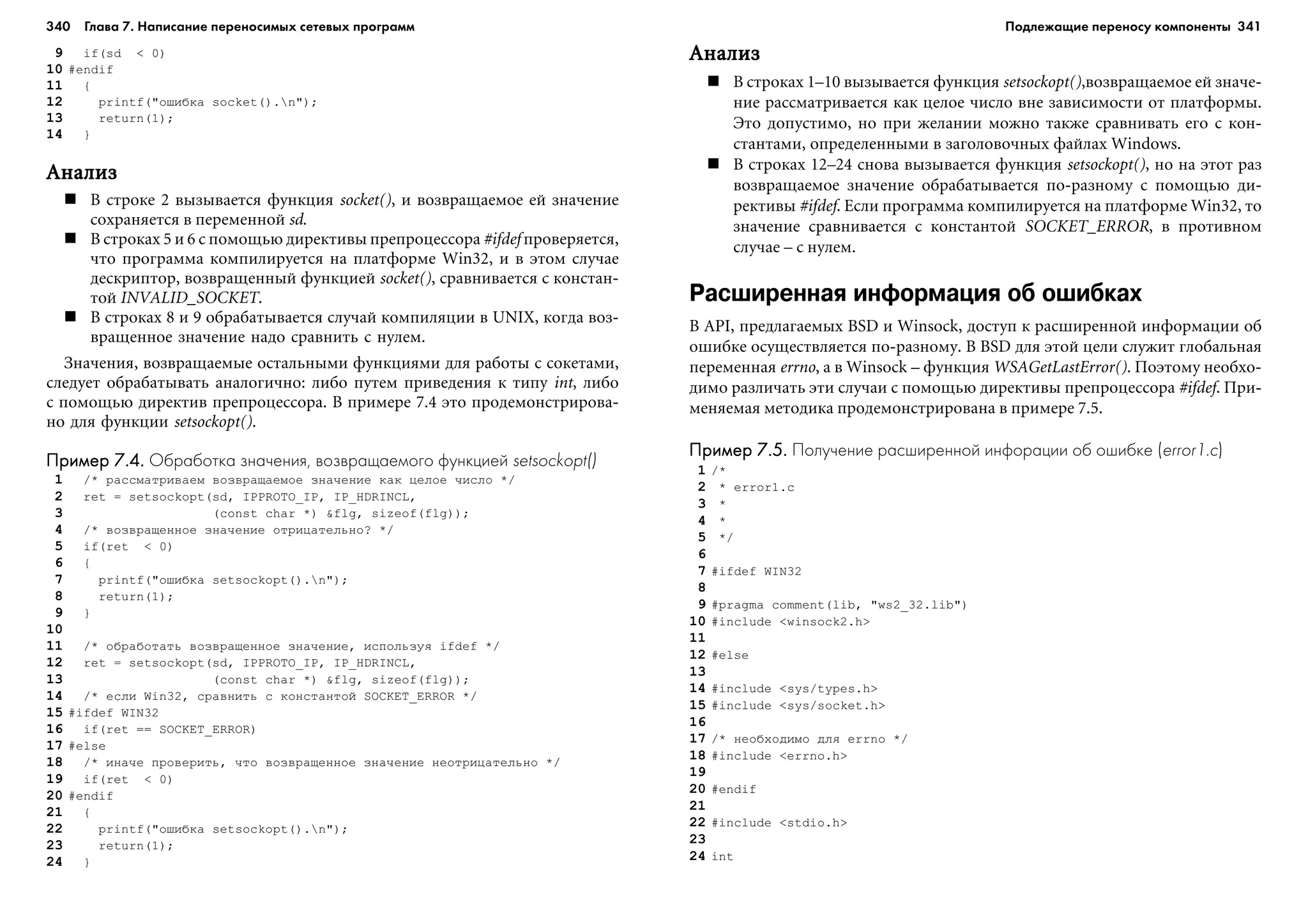 340 Глава 7. Написание переносимых сетевых программ 341
9 if(sd < 0)
10 #endif
11 {
12 printf("îøèáêà socket().n");
13 return(1);
14 }
ÀíàëèçÀíàëèçÀíàëèçÀíàëèçÀíàëèç
Â ñòðîêå 2 âûçûâàåòñÿ ôóíêöèÿ socket(), è âîçâðàùàåìîå åé çíà÷åíèå
ñîõðàíÿåòñÿ â ïåðåìåííîé sd.
Â ñòðîêàõ 5 è 6 ñ ïîìîùüþ äèðåêòèâû ïðåïðîöåññîðà #ifdef ïðîâåðÿåòñÿ,
÷òî ïðîãðàììà êîìïèëèðóåòñÿ íà ïëàòôîðìå Win32, è â ýòîì ñëó÷àå
äåñêðèïòîð, âîçâðàùåííûé ôóíêöèåé socket(), ñðàâíèâàåòñÿ ñ êîíñòàí-
òîé INVALID_SOCKET.
Â ñòðîêàõ 8 è 9 îáðàáàòûâàåòñÿ ñëó÷àé êîìïèëÿöèè â UNIX, êîãäà âîç-
âðàùåííîå çíà÷åíèå íàäî ñðàâíèòü ñ íóëåì.
Çíà÷åíèÿ, âîçâðàùàåìûå îñòàëüíûìè ôóíêöèÿìè äëÿ ðàáîòû ñ ñîêåòàìè,
ñëåäóåò îáðàáàòûâàòü àíàëîãè÷íî: ëèáî ïóòåì ïðèâåäåíèÿ ê òèïó int, ëèáî
ñ ïîìîùüþ äèðåêòèâ ïðåïðîöåññîðà. Â ïðèìåðå 7.4 ýòî ïðîäåìîíñòðèðîâà-
íî äëÿ ôóíêöèè setsockopt().
Пример 7.4.Пример 7.4.Пример 7.4.Пример 7.4.Пример 7.4. Обработка значения, возвращаемого функцией setsockopt()
1 /* ðàññìàòðèâàåì âîçâðàùàåìîå çíà÷åíèå êàê öåëîå ÷èñëî */
2 ret = setsockopt(sd, IPPROTO_IP, IP_HDRINCL,
3 (const char *) &flg, sizeof(flg));
4 /* âîçâðàùåííîå çíà÷åíèå îòðèöàòåëüíî? */
5 if(ret < 0)
6 {
7 printf("îøèáêà setsockopt().n");
8 return(1);
9 }
10
11 /* îáðàáîòàòü âîçâðàùåííîå çíà÷åíèå, èñïîëüçóÿ ifdef */
12 ret = setsockopt(sd, IPPROTO_IP, IP_HDRINCL,
13 (const char *) &flg, sizeof(flg));
14 /* åñëè Win32, ñðàâíèòü ñ êîíñòàíòîé SOCKET_ERROR */
15 #ifdef WIN32
16 if(ret == SOCKET_ERROR)
17 #else
18 /* èíà÷å ïðîâåðèòü, ÷òî âîçâðàùåííîå çíà÷åíèå íåîòðèöàòåëüíî */
19 if(ret < 0)
20 #endif
21 {
22 printf("îøèáêà setsockopt().n");
23 return(1);
24 }
ÀíàëèçÀíàëèçÀíàëèçÀíàëèçÀíàëèç
Â ñòðîêàõ 1–10 âûçûâàåòñÿ ôóíêöèÿ setsockopt(),âîçâðàùàåìîå åé çíà÷å-
íèå ðàññìàòðèâàåòñÿ êàê öåëîå ÷èñëî âíå çàâèñèìîñòè îò ïëàòôîðìû.
Ýòî äîïóñòèìî, íî ïðè æåëàíèè ìîæíî òàêæå ñðàâíèâàòü åãî ñ êîí-
ñòàíòàìè, îïðåäåëåííûìè â çàãîëîâî÷íûõ ôàéëàõ Windows.
Â ñòðîêàõ 12–24 ñíîâà âûçûâàåòñÿ ôóíêöèÿ setsockopt(), íî íà ýòîò ðàç
âîçâðàùàåìîå çíà÷åíèå îáðàáàòûâàåòñÿ ïî-ðàçíîìó ñ ïîìîùüþ äè-
ðåêòèâû #ifdef. Åñëè ïðîãðàììà êîìïèëèðóåòñÿ íà ïëàòôîðìå Win32, òî
çíà÷åíèå ñðàâíèâàåòñÿ ñ êîíñòàíòîé SOCKET_ERROR, â ïðîòèâíîì
ñëó÷àå – ñ íóëåì.
Расширенная информация об ошибках
Â API, ïðåäëàãàåìûõ BSD è Winsock, äîñòóï ê ðàñøèðåííîé èíôîðìàöèè îá
îøèáêå îñóùåñòâëÿåòñÿ ïî-ðàçíîìó. Â BSD äëÿ ýòîé öåëè ñëóæèò ãëîáàëüíàÿ
ïåðåìåííàÿ errno, à â Winsock – ôóíêöèÿ WSAGetLastError(). Ïîýòîìó íåîáõî-
äèìî ðàçëè÷àòü ýòè ñëó÷àè ñ ïîìîùüþ äèðåêòèâû ïðåïðîöåññîðà #ifdef. Ïðè-
ìåíÿåìàÿ ìåòîäèêà ïðîäåìîíñòðèðîâàíà â ïðèìåðå 7.5.
Пример 7.5.Пример 7.5.Пример 7.5.Пример 7.5.Пример 7.5. Получение расширенной инфорации об ошибке (error1.c)
1 /*
2 * error1.c
3 *
4 *
5 */
6
7 #ifdef WIN32
8
9 #pragma comment(lib, "ws2_32.lib")
10 #include <winsock2.h>
11
12 #else
13
14 #include <sys/types.h>
15 #include <sys/socket.h>
16
17 /* íåîáõîäèìî äëÿ errno */
18 #include <errno.h>
19
20 #endif
21
22 #include <stdio.h>
23
24 int
Подлежащие переносу компоненты
 