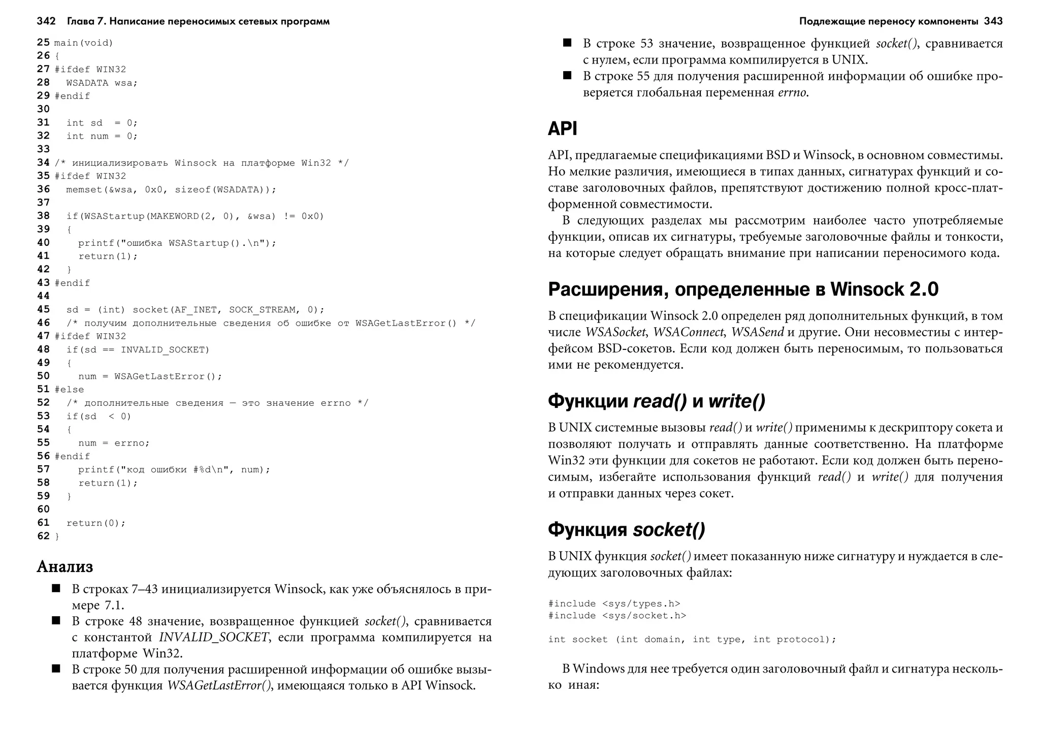 342 Глава 7. Написание переносимых сетевых программ 343
25 main(void)
26 {
27 #ifdef WIN32
28 WSADATA wsa;
29 #endif
30
31 int sd = 0;
32 int num = 0;
33
34 /* èíèöèàëèçèðîâàòü Winsock íà ïëàòôîðìå Win32 */
35 #ifdef WIN32
36 memset(&wsa, 0x0, sizeof(WSADATA));
37
38 if(WSAStartup(MAKEWORD(2, 0), &wsa) != 0x0)
39 {
40 printf("îøèáêà WSAStartup().n");
41 return(1);
42 }
43 #endif
44
45 sd = (int) socket(AF_INET, SOCK_STREAM, 0);
46 /* ïîëó÷èì äîïîëíèòåëüíûå ñâåäåíèÿ îá îøèáêå îò WSAGetLastError() */
47 #ifdef WIN32
48 if(sd == INVALID_SOCKET)
49 {
50 num = WSAGetLastError();
51 #else
52 /* äîïîëíèòåëüíûå ñâåäåíèÿ – ýòî çíà÷åíèå errno */
53 if(sd < 0)
54 {
55 num = errno;
56 #endif
57 printf("êîä îøèáêè #%dn", num);
58 return(1);
59 }
60
61 return(0);
62 }
ÀíàëèçÀíàëèçÀíàëèçÀíàëèçÀíàëèç
Â ñòðîêàõ 7–43 èíèöèàëèçèðóåòñÿ Winsock, êàê óæå îáúÿñíÿëîñü â ïðè-
ìåðå 7.1.
Â ñòðîêå 48 çíà÷åíèå, âîçâðàùåííîå ôóíêöèåé socket(), ñðàâíèâàåòñÿ
ñ êîíñòàíòîé INVALID_SOCKET, åñëè ïðîãðàììà êîìïèëèðóåòñÿ íà
ïëàòôîðìå Win32.
Â ñòðîêå 50 äëÿ ïîëó÷åíèÿ ðàñøèðåííîé èíôîðìàöèè îá îøèáêå âûçû-
âàåòñÿ ôóíêöèÿ WSAGetLastError(), èìåþùàÿñÿ òîëüêî â API Winsock.
Â ñòðîêå 53 çíà÷åíèå, âîçâðàùåííîå ôóíêöèåé socket(), ñðàâíèâàåòñÿ
ñ íóëåì, åñëè ïðîãðàììà êîìïèëèðóåòñÿ â UNIX.
Â ñòðîêå 55 äëÿ ïîëó÷åíèÿ ðàñøèðåííîé èíôîðìàöèè îá îøèáêå ïðî-
âåðÿåòñÿ ãëîáàëüíàÿ ïåðåìåííàÿ errno.
API
API, ïðåäëàãàåìûå ñïåöèôèêàöèÿìè BSD è Winsock, â îñíîâíîì ñîâìåñòèìû.
Íî ìåëêèå ðàçëè÷èÿ, èìåþùèåñÿ â òèïàõ äàííûõ, ñèãíàòóðàõ ôóíêöèé è ñî-
ñòàâå çàãîëîâî÷íûõ ôàéëîâ, ïðåïÿòñòâóþò äîñòèæåíèþ ïîëíîé êðîññ-ïëàò-
ôîðìåííîé ñîâìåñòèìîñòè.
Â ñëåäóþùèõ ðàçäåëàõ ìû ðàññìîòðèì íàèáîëåå ÷àñòî óïîòðåáëÿåìûå
ôóíêöèè, îïèñàâ èõ ñèãíàòóðû, òðåáóåìûå çàãîëîâî÷íûå ôàéëû è òîíêîñòè,
íà êîòîðûå ñëåäóåò îáðàùàòü âíèìàíèå ïðè íàïèñàíèè ïåðåíîñèìîãî êîäà.
Расширения, определенные в Winsock 2.0
Â ñïåöèôèêàöèè Winsock 2.0 îïðåäåëåí ðÿä äîïîëíèòåëüíûõ ôóíêöèé, â òîì
÷èñëå WSASocket, WSAConnect, WSASend è äðóãèå. Îíè íåñîâìåñòèû ñ èíòåð-
ôåéñîì BSD-ñîêåòîâ. Åñëè êîä äîëæåí áûòü ïåðåíîñèìûì, òî ïîëüçîâàòüñÿ
èìè íå ðåêîìåíäóåòñÿ.
Функции read() и write()
Â UNIX ñèñòåìíûå âûçîâû read() è write() ïðèìåíèìû ê äåñêðèïòîðó ñîêåòà è
ïîçâîëÿþò ïîëó÷àòü è îòïðàâëÿòü äàííûå ñîîòâåòñòâåííî. Íà ïëàòôîðìå
Win32 ýòè ôóíêöèè äëÿ ñîêåòîâ íå ðàáîòàþò. Åñëè êîä äîëæåí áûòü ïåðåíî-
ñèìûì, èçáåãàéòå èñïîëüçîâàíèÿ ôóíêöèé read() è write() äëÿ ïîëó÷åíèÿ
è îòïðàâêè äàííûõ ÷åðåç ñîêåò.
Функция socket()
Â UNIX ôóíêöèÿ socket() èìååò ïîêàçàííóþ íèæå ñèãíàòóðó è íóæäàåòñÿ â ñëå-
äóþùèõ çàãîëîâî÷íûõ ôàéëàõ:
#include <sys/types.h>
#include <sys/socket.h>
int socket (int domain, int type, int protocol);
Â Windows äëÿ íåå òðåáóåòñÿ îäèí çàãîëîâî÷íûé ôàéë è ñèãíàòóðà íåñêîëü-
êî èíàÿ:
Подлежащие переносу компоненты
 