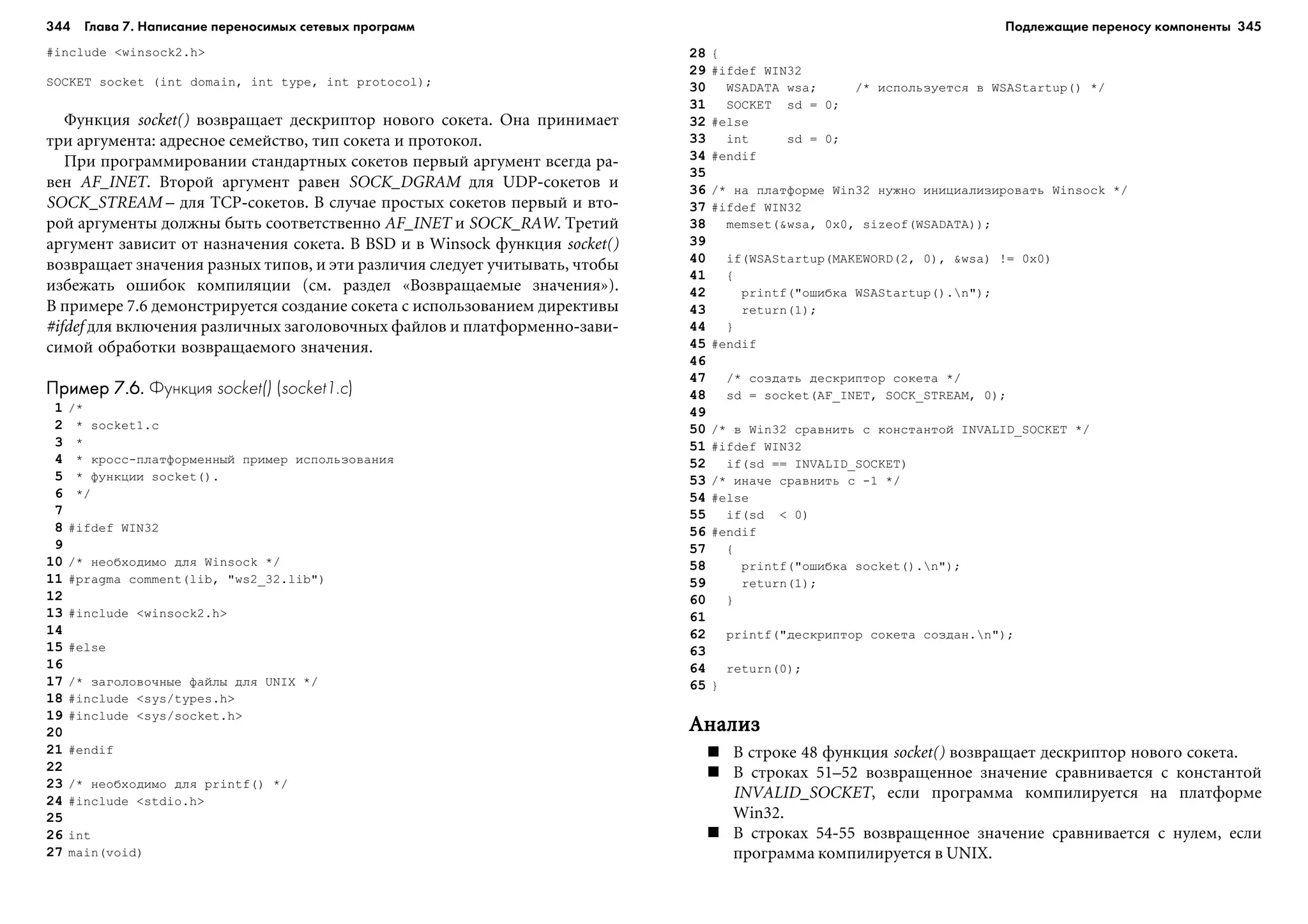 344 Глава 7. Написание переносимых сетевых программ 345
#include <winsock2.h>
SOCKET socket (int domain, int type, int protocol);
Ôóíêöèÿ socket() âîçâðàùàåò äåñêðèïòîð íîâîãî ñîêåòà. Îíà ïðèíèìàåò
òðè àðãóìåíòà: àäðåñíîå ñåìåéñòâî, òèï ñîêåòà è ïðîòîêîë.
Ïðè ïðîãðàììèðîâàíèè ñòàíäàðòíûõ ñîêåòîâ ïåðâûé àðãóìåíò âñåãäà ðà-
âåí AF_INET. Âòîðîé àðãóìåíò ðàâåí SOCK_DGRAM äëÿ UDP-ñîêåòîâ è
SOCK_STREAM – äëÿ TCP-ñîêåòîâ. Â ñëó÷àå ïðîñòûõ ñîêåòîâ ïåðâûé è âòî-
ðîé àðãóìåíòû äîëæíû áûòü ñîîòâåòñòâåííî AF_INET è SOCK_RAW. Òðåòèé
àðãóìåíò çàâèñèò îò íàçíà÷åíèÿ ñîêåòà. Â BSD è â Winsock ôóíêöèÿ socket()
âîçâðàùàåò çíà÷åíèÿ ðàçíûõ òèïîâ, è ýòè ðàçëè÷èÿ ñëåäóåò ó÷èòûâàòü, ÷òîáû
èçáåæàòü îøèáîê êîìïèëÿöèè (ñì. ðàçäåë «Âîçâðàùàåìûå çíà÷åíèÿ»).
Â ïðèìåðå 7.6 äåìîíñòðèðóåòñÿ ñîçäàíèå ñîêåòà ñ èñïîëüçîâàíèåì äèðåêòèâû
#ifdef äëÿ âêëþ÷åíèÿ ðàçëè÷íûõ çàãîëîâî÷íûõ ôàéëîâ è ïëàòôîðìåííî-çàâè-
ñèìîé îáðàáîòêè âîçâðàùàåìîãî çíà÷åíèÿ.
Пример 7.6.Пример 7.6.Пример 7.6.Пример 7.6.Пример 7.6. Функция socket() (socket1.c)
1 /*
2 * socket1.c
3 *
4 * êðîññ-ïëàòôîðìåííûé ïðèìåð èñïîëüçîâàíèÿ
5 * ôóíêöèè socket().
6 */
7
8 #ifdef WIN32
9
10 /* íåîáõîäèìî äëÿ Winsock */
11 #pragma comment(lib, "ws2_32.lib")
12
13 #include <winsock2.h>
14
15 #else
16
17 /* çàãîëîâî÷íûå ôàéëû äëÿ UNIX */
18 #include <sys/types.h>
19 #include <sys/socket.h>
20
21 #endif
22
23 /* íåîáõîäèìî äëÿ printf() */
24 #include <stdio.h>
25
26 int
27 main(void)
28 {
29 #ifdef WIN32
30 WSADATA wsa; /* èñïîëüçóåòñÿ â WSAStartup() */
31 SOCKET sd = 0;
32 #else
33 int sd = 0;
34 #endif
35
36 /* íà ïëàòôîðìå Win32 íóæíî èíèöèàëèçèðîâàòü Winsock */
37 #ifdef WIN32
38 memset(&wsa, 0x0, sizeof(WSADATA));
39
40 if(WSAStartup(MAKEWORD(2, 0), &wsa) != 0x0)
41 {
42 printf("îøèáêà WSAStartup().n");
43 return(1);
44 }
45 #endif
46
47 /* ñîçäàòü äåñêðèïòîð ñîêåòà */
48 sd = socket(AF_INET, SOCK_STREAM, 0);
49
50 /* â Win32 ñðàâíèòü ñ êîíñòàíòîé INVALID_SOCKET */
51 #ifdef WIN32
52 if(sd == INVALID_SOCKET)
53 /* èíà÷å ñðàâíèòü ñ -1 */
54 #else
55 if(sd < 0)
56 #endif
57 {
58 printf("îøèáêà socket().n");
59 return(1);
60 }
61
62 printf("äåñêðèïòîð ñîêåòà ñîçäàí.n");
63
64 return(0);
65 }
ÀíàëèçÀíàëèçÀíàëèçÀíàëèçÀíàëèç
Â ñòðîêå 48 ôóíêöèÿ socket() âîçâðàùàåò äåñêðèïòîð íîâîãî ñîêåòà.
Â ñòðîêàõ 51–52 âîçâðàùåííîå çíà÷åíèå ñðàâíèâàåòñÿ ñ êîíñòàíòîé
INVALID_SOCKET, åñëè ïðîãðàììà êîìïèëèðóåòñÿ íà ïëàòôîðìå
Win32.
Â ñòðîêàõ 54-55 âîçâðàùåííîå çíà÷åíèå ñðàâíèâàåòñÿ ñ íóëåì, åñëè
ïðîãðàììà êîìïèëèðóåòñÿ â UNIX.
Подлежащие переносу компоненты
 