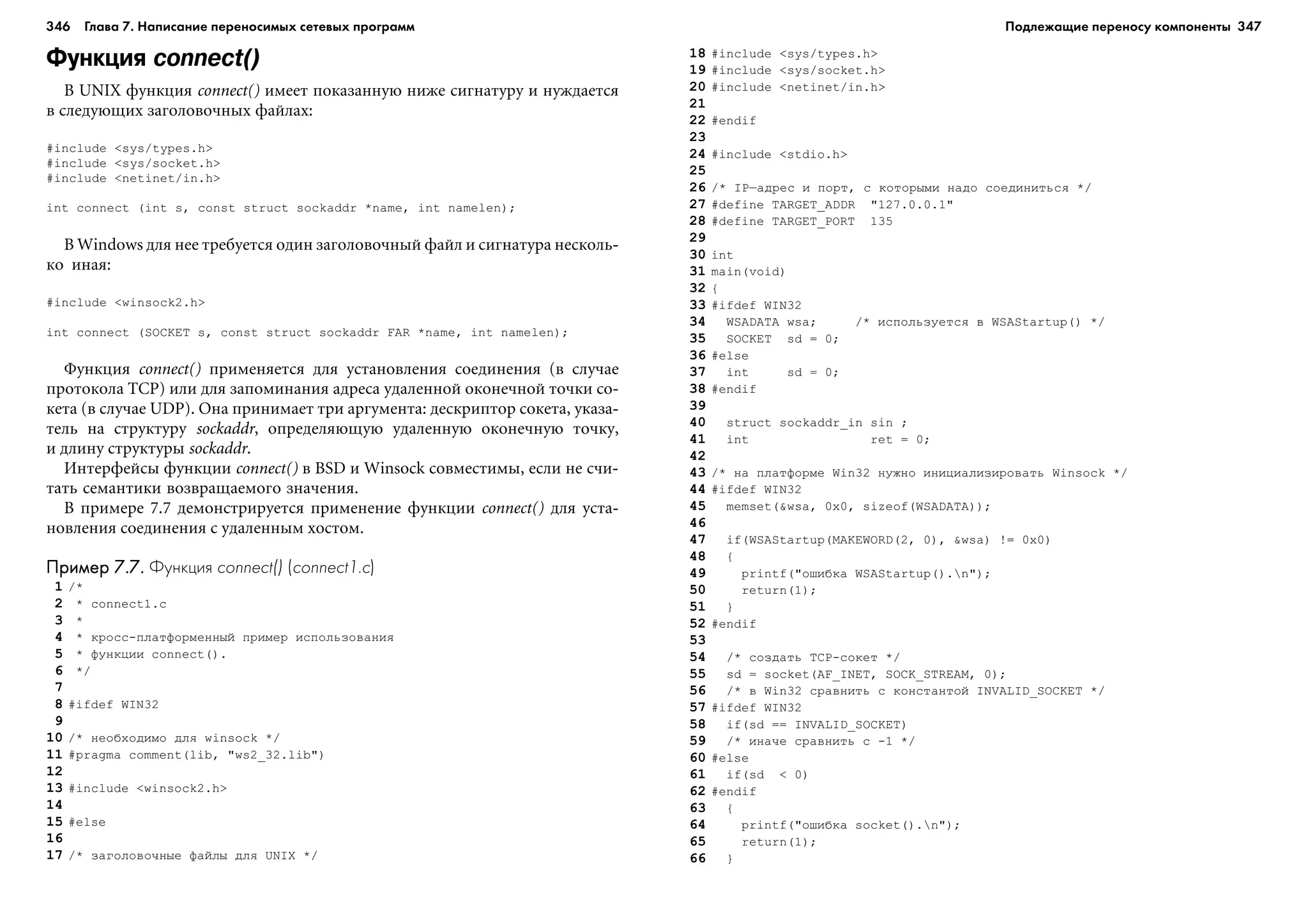 346 Глава 7. Написание переносимых сетевых программ 347
Функция connect()
Â UNIX ôóíêöèÿ connect() èìååò ïîêàçàííóþ íèæå ñèãíàòóðó è íóæäàåòñÿ
â ñëåäóþùèõ çàãîëîâî÷íûõ ôàéëàõ:
#include <sys/types.h>
#include <sys/socket.h>
#include <netinet/in.h>
int connect (int s, const struct sockaddr *name, int namelen);
Â Windows äëÿ íåå òðåáóåòñÿ îäèí çàãîëîâî÷íûé ôàéë è ñèãíàòóðà íåñêîëü-
êî èíàÿ:
#include <winsock2.h>
int connect (SOCKET s, const struct sockaddr FAR *name, int namelen);
Ôóíêöèÿ connect() ïðèìåíÿåòñÿ äëÿ óñòàíîâëåíèÿ ñîåäèíåíèÿ (â ñëó÷àå
ïðîòîêîëà TCP) èëè äëÿ çàïîìèíàíèÿ àäðåñà óäàëåííîé îêîíå÷íîé òî÷êè ñî-
êåòà (â ñëó÷àå UDP). Îíà ïðèíèìàåò òðè àðãóìåíòà: äåñêðèïòîð ñîêåòà, óêàçà-
òåëü íà ñòðóêòóðó sockaddr, îïðåäåëÿþùóþ óäàëåííóþ îêîíå÷íóþ òî÷êó,
è äëèíó ñòðóêòóðû sockaddr.
Èíòåðôåéñû ôóíêöèè connect() â BSD è Winsock ñîâìåñòèìû, åñëè íå ñ÷è-
òàòü ñåìàíòèêè âîçâðàùàåìîãî çíà÷åíèÿ.
Â ïðèìåðå 7.7 äåìîíñòðèðóåòñÿ ïðèìåíåíèå ôóíêöèè connect() äëÿ óñòà-
íîâëåíèÿ ñîåäèíåíèÿ ñ óäàëåííûì õîñòîì.
Пример 7.7.Пример 7.7.Пример 7.7.Пример 7.7.Пример 7.7. Функция connect() (connect1.c)
1 /*
2 * connect1.c
3 *
4 * êðîññ-ïëàòôîðìåííûé ïðèìåð èñïîëüçîâàíèÿ
5 * ôóíêöèè connect().
6 */
7
8 #ifdef WIN32
9
10 /* íåîáõîäèìî äëÿ winsock */
11 #pragma comment(lib, "ws2_32.lib")
12
13 #include <winsock2.h>
14
15 #else
16
17 /* çàãîëîâî÷íûå ôàéëû äëÿ UNIX */
18 #include <sys/types.h>
19 #include <sys/socket.h>
20 #include <netinet/in.h>
21
22 #endif
23
24 #include <stdio.h>
25
26 /* IP–àäðåñ è ïîðò, ñ êîòîðûìè íàäî ñîåäèíèòüñÿ */
27 #define TARGET_ADDR "127.0.0.1"
28 #define TARGET_PORT 135
29
30 int
31 main(void)
32 {
33 #ifdef WIN32
34 WSADATA wsa; /* èñïîëüçóåòñÿ â WSAStartup() */
35 SOCKET sd = 0;
36 #else
37 int sd = 0;
38 #endif
39
40 struct sockaddr_in sin ;
41 int ret = 0;
42
43 /* íà ïëàòôîðìå Win32 íóæíî èíèöèàëèçèðîâàòü Winsock */
44 #ifdef WIN32
45 memset(&wsa, 0x0, sizeof(WSADATA));
46
47 if(WSAStartup(MAKEWORD(2, 0), &wsa) != 0x0)
48 {
49 printf("îøèáêà WSAStartup().n");
50 return(1);
51 }
52 #endif
53
54 /* ñîçäàòü TCP-ñîêåò */
55 sd = socket(AF_INET, SOCK_STREAM, 0);
56 /* â Win32 ñðàâíèòü ñ êîíñòàíòîé INVALID_SOCKET */
57 #ifdef WIN32
58 if(sd == INVALID_SOCKET)
59 /* èíà÷å ñðàâíèòü ñ -1 */
60 #else
61 if(sd < 0)
62 #endif
63 {
64 printf("îøèáêà socket().n");
65 return(1);
66 }
Подлежащие переносу компоненты
 