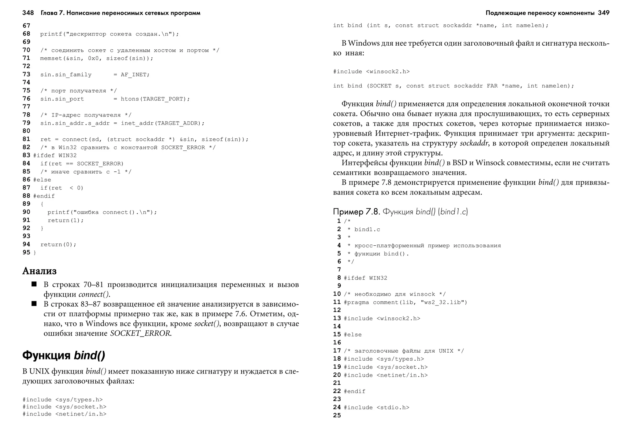 348 Глава 7. Написание переносимых сетевых программ 349
67
68 printf("äåñêðèïòîð ñîêåòà ñîçäàí.n");
69
70 /* ñîåäèíèòü ñîêåò ñ óäàëåííûì õîñòîì è ïîðòîì */
71 memset(&sin, 0x0, sizeof(sin));
72
73 sin.sin_family = AF_INET;
74
75 /* ïîðò ïîëó÷àòåëÿ */
76 sin.sin_port = htons(TARGET_PORT);
77
78 /* IP-àäðåñ ïîëó÷àòåëÿ */
79 sin.sin_addr.s_addr = inet_addr(TARGET_ADDR);
80
81 ret = connect(sd, (struct sockaddr *) &sin, sizeof(sin));
82 /* â Win32 ñðàâíèòü ñ êîíñòàíòîé SOCKET_ERROR */
83 #ifdef WIN32
84 if(ret == SOCKET_ERROR)
85 /* èíà÷å ñðàâíèòü ñ -1 */
86 #else
87 if(ret < 0)
88 #endif
89 {
90 printf("îøèáêà connect().n");
91 return(1);
92 }
93
94 return(0);
95 }
ÀíàëèçÀíàëèçÀíàëèçÀíàëèçÀíàëèç
Â ñòðîêàõ 70–81 ïðîèçâîäèòñÿ èíèöèàëèçàöèÿ ïåðåìåííûõ è âûçîâ
ôóíêöèè connect().
Â ñòðîêàõ 83–87 âîçâðàùåííîå åé çíà÷åíèå àíàëèçèðóåòñÿ â çàâèñèìî-
ñòè îò ïëàòôîðìû ïðèìåðíî òàê æå, êàê â ïðèìåðå 7.6. Îòìåòèì, îä-
íàêî, ÷òî â Windows âñå ôóíêöèè, êðîìå socket(), âîçâðàùàþò â ñëó÷àå
îøèáêè çíà÷åíèå SOCKET_ERROR.
Функция bind()
Â UNIX ôóíêöèÿ bind() èìååò ïîêàçàííóþ íèæå ñèãíàòóðó è íóæäàåòñÿ â ñëå-
äóþùèõ çàãîëîâî÷íûõ ôàéëàõ:
#include <sys/types.h>
#include <sys/socket.h>
#include <netinet/in.h>
int bind (int s, const struct sockaddr *name, int namelen);
Â Windows äëÿ íåå òðåáóåòñÿ îäèí çàãîëîâî÷íûé ôàéë è ñèãíàòóðà íåñêîëü-
êî èíàÿ:
#include <winsock2.h>
int bind (SOCKET s, const struct sockaddr FAR *name, int namelen);
Ôóíêöèÿ bind() ïðèìåíÿåòñÿ äëÿ îïðåäåëåíèÿ ëîêàëüíîé îêîíå÷íîé òî÷êè
ñîêåòà. Îáû÷íî îíà áûâàåò íóæíà äëÿ ïðîñëóøèâàþùèõ, òî åñòü ñåðâåðíûõ
ñîêåòîâ, à òàêæå äëÿ ïðîñòûõ ñîêåòîâ, ÷åðåç êîòîðûå ïðèíèìàåòñÿ íèçêî-
óðîâíåâûé Èíòåðíåò-òðàôèê. Ôóíêöèÿ ïðèíèìàåò òðè àðãóìåíòà: äåñêðèï-
òîð ñîêåòà, óêàçàòåëü íà ñòðóêòóðó sockaddr, â êîòîðîé îïðåäåëåí ëîêàëüíûé
àäðåñ, è äëèíó ýòîé ñòðóêòóðû.
Èíòåðôåéñû ôóíêöèè bind() â BSD è Winsock ñîâìåñòèìû, åñëè íå ñ÷èòàòü
ñåìàíòèêè âîçâðàùàåìîãî çíà÷åíèÿ.
Â ïðèìåðå 7.8 äåìîíñòðèðóåòñÿ ïðèìåíåíèå ôóíêöèè bind() äëÿ ïðèâÿçû-
âàíèÿ ñîêåòà êî âñåì ëîêàëüíûì àäðåñàì.
Пример 7.8.Пример 7.8.Пример 7.8.Пример 7.8.Пример 7.8. Функция bind() (bind1.c)
1 /*
2 * bind1.c
3 *
4 * êðîññ-ïëàòôîðìåííûé ïðèìåð èñïîëüçîâàíèÿ
5 * ôóíêöèè bind().
6 */
7
8 #ifdef WIN32
9
10 /* íåîáõîäèìî äëÿ winsock */
11 #pragma comment(lib, "ws2_32.lib")
12
13 #include <winsock2.h>
14
15 #else
16
17 /* çàãîëîâî÷íûå ôàéëû äëÿ UNIX */
18 #include <sys/types.h>
19 #include <sys/socket.h>
20 #include <netinet/in.h>
21
22 #endif
23
24 #include <stdio.h>
25
Подлежащие переносу компоненты
 