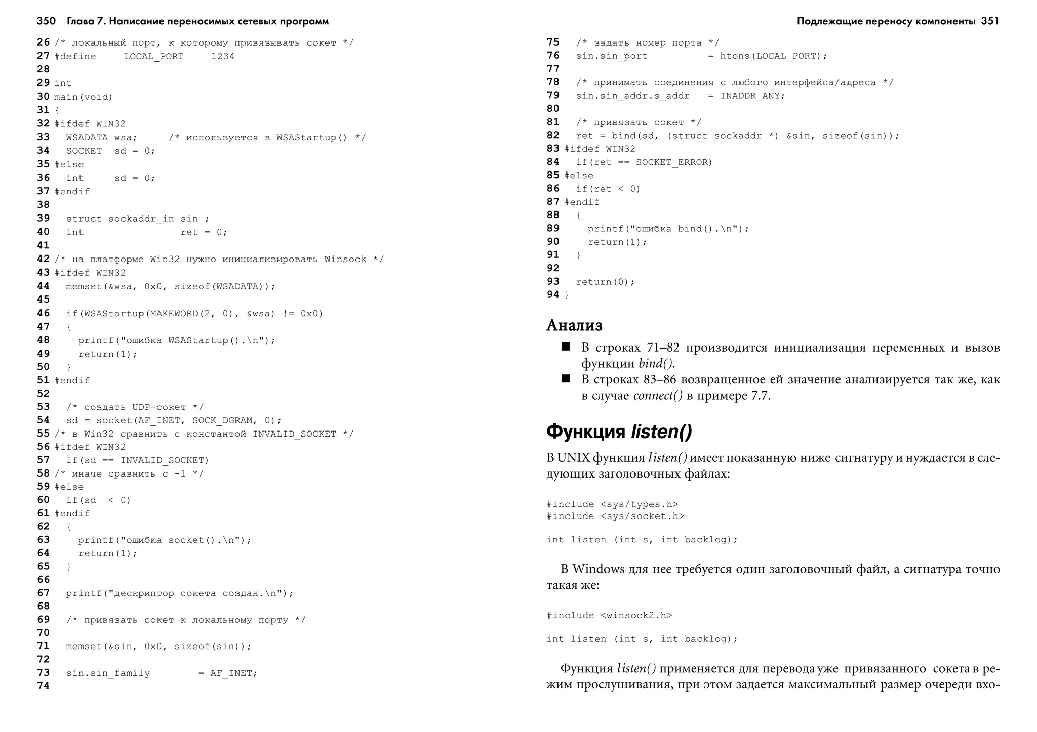350 Глава 7. Написание переносимых сетевых программ 351
26 /* ëîêàëüíûé ïîðò, ê êîòîðîìó ïðèâÿçûâàòü ñîêåò */
27 #define LOCAL_PORT 1234
28
29 int
30 main(void)
31 {
32 #ifdef WIN32
33 WSADATA wsa; /* èñïîëüçóåòñÿ â WSAStartup() */
34 SOCKET sd = 0;
35 #else
36 int sd = 0;
37 #endif
38
39 struct sockaddr_in sin ;
40 int ret = 0;
41
42 /* íà ïëàòôîðìå Win32 íóæíî èíèöèàëèçèðîâàòü Winsock */
43 #ifdef WIN32
44 memset(&wsa, 0x0, sizeof(WSADATA));
45
46 if(WSAStartup(MAKEWORD(2, 0), &wsa) != 0x0)
47 {
48 printf("îøèáêà WSAStartup().n");
49 return(1);
50 }
51 #endif
52
53 /* ñîçäàòü UDP-ñîêåò */
54 sd = socket(AF_INET, SOCK_DGRAM, 0);
55 /* â Win32 ñðàâíèòü ñ êîíñòàíòîé INVALID_SOCKET */
56 #ifdef WIN32
57 if(sd == INVALID_SOCKET)
58 /* èíà÷å ñðàâíèòü ñ -1 */
59 #else
60 if(sd < 0)
61 #endif
62 {
63 printf("îøèáêà socket().n");
64 return(1);
65 }
66
67 printf("äåñêðèïòîð ñîêåòà ñîçäàí.n");
68
69 /* ïðèâÿçàòü ñîêåò ê ëîêàëüíîìó ïîðòó */
70
71 memset(&sin, 0x0, sizeof(sin));
72
73 sin.sin_family = AF_INET;
74
75 /* çàäàòü íîìåð ïîðòà */
76 sin.sin_port = htons(LOCAL_PORT);
77
78 /* ïðèíèìàòü ñîåäèíåíèÿ ñ ëþáîãî èíòåðôåéñà/àäðåñà */
79 sin.sin_addr.s_addr = INADDR_ANY;
80
81 /* ïðèâÿçàòü ñîêåò */
82 ret = bind(sd, (struct sockaddr *) &sin, sizeof(sin));
83 #ifdef WIN32
84 if(ret == SOCKET_ERROR)
85 #else
86 if(ret < 0)
87 #endif
88 {
89 printf("îøèáêà bind().n");
90 return(1);
91 }
92
93 return(0);
94 }
ÀíàëèçÀíàëèçÀíàëèçÀíàëèçÀíàëèç
Â ñòðîêàõ 71–82 ïðîèçâîäèòñÿ èíèöèàëèçàöèÿ ïåðåìåííûõ è âûçîâ
ôóíêöèè bind().
Â ñòðîêàõ 83–86 âîçâðàùåííîå åé çíà÷åíèå àíàëèçèðóåòñÿ òàê æå, êàê
â ñëó÷àå connect() â ïðèìåðå 7.7.
Функция listen()
Â UNIX ôóíêöèÿ listen() èìååò ïîêàçàííóþ íèæå ñèãíàòóðó è íóæäàåòñÿ â ñëå-
äóþùèõ çàãîëîâî÷íûõ ôàéëàõ:
#include <sys/types.h>
#include <sys/socket.h>
int listen (int s, int backlog);
Â Windows äëÿ íåå òðåáóåòñÿ îäèí çàãîëîâî÷íûé ôàéë, à ñèãíàòóðà òî÷íî
òàêàÿ æå:
#include <winsock2.h>
int listen (int s, int backlog);
Ôóíêöèÿ listen() ïðèìåíÿåòñÿ äëÿ ïåðåâîäà óæå ïðèâÿçàííîãî ñîêåòà â ðå-
æèì ïðîñëóøèâàíèÿ, ïðè ýòîì çàäàåòñÿ ìàêñèìàëüíûé ðàçìåð î÷åðåäè âõî-
Подлежащие переносу компоненты
 