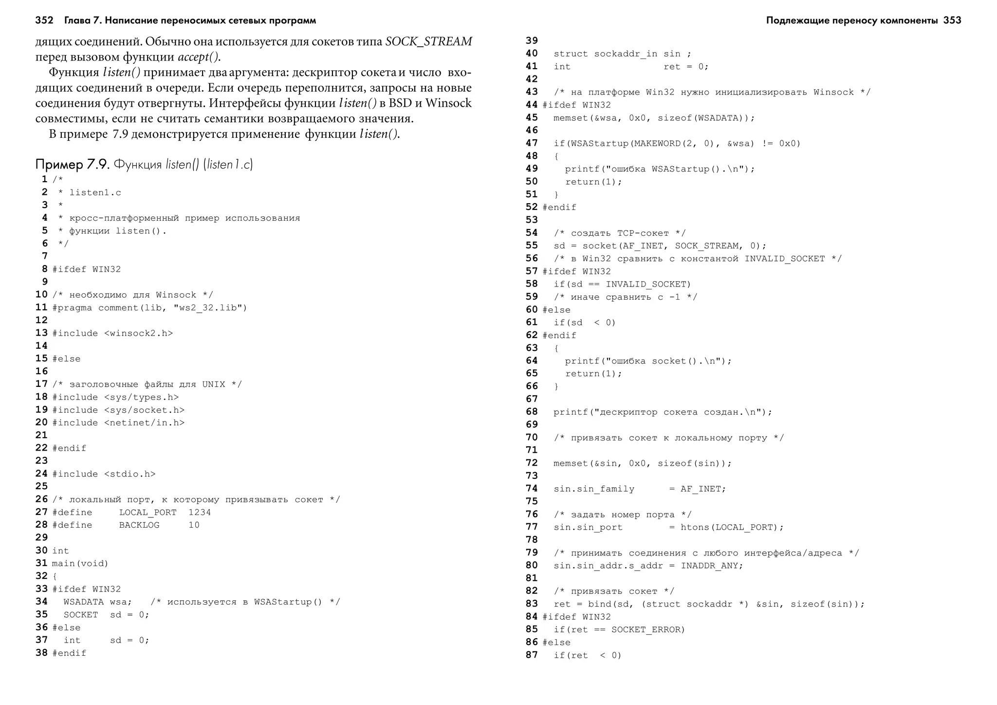 352 Глава 7. Написание переносимых сетевых программ 353
äÿùèõ ñîåäèíåíèé. Îáû÷íî îíà èñïîëüçóåòñÿ äëÿ ñîêåòîâ òèïà SOCK_STREAM
ïåðåä âûçîâîì ôóíêöèè accept().
Ôóíêöèÿ listen() ïðèíèìàåò äâààðãóìåíòà: äåñêðèïòîð ñîêåòàè ÷èñëî âõî-
äÿùèõ ñîåäèíåíèé â î÷åðåäè. Åñëè î÷åðåäü ïåðåïîëíèòñÿ, çàïðîñû íà íîâûå
ñîåäèíåíèÿ áóäóò îòâåðãíóòû. Èíòåðôåéñû ôóíêöèè listen() â BSD è Winsock
ñîâìåñòèìû, åñëè íå ñ÷èòàòü ñåìàíòèêè âîçâðàùàåìîãî çíà÷åíèÿ.
Â ïðèìåðå 7.9 äåìîíñòðèðóåòñÿ ïðèìåíåíèå ôóíêöèè listen().
Пример 7.9.Пример 7.9.Пример 7.9.Пример 7.9.Пример 7.9. Функция listen() (listen1.c)
1 /*
2 * listen1.c
3 *
4 * êðîññ-ïëàòôîðìåííûé ïðèìåð èñïîëüçîâàíèÿ
5 * ôóíêöèè listen().
6 */
7
8 #ifdef WIN32
9
10 /* íåîáõîäèìî äëÿ Winsock */
11 #pragma comment(lib, "ws2_32.lib")
12
13 #include <winsock2.h>
14
15 #else
16
17 /* çàãîëîâî÷íûå ôàéëû äëÿ UNIX */
18 #include <sys/types.h>
19 #include <sys/socket.h>
20 #include <netinet/in.h>
21
22 #endif
23
24 #include <stdio.h>
25
26 /* ëîêàëüíûé ïîðò, ê êîòîðîìó ïðèâÿçûâàòü ñîêåò */
27 #define LOCAL_PORT 1234
28 #define BACKLOG 10
29
30 int
31 main(void)
32 {
33 #ifdef WIN32
34 WSADATA wsa; /* èñïîëüçóåòñÿ â WSAStartup() */
35 SOCKET sd = 0;
36 #else
37 int sd = 0;
38 #endif
39
40 struct sockaddr_in sin ;
41 int ret = 0;
42
43 /* íà ïëàòôîðìå Win32 íóæíî èíèöèàëèçèðîâàòü Winsock */
44 #ifdef WIN32
45 memset(&wsa, 0x0, sizeof(WSADATA));
46
47 if(WSAStartup(MAKEWORD(2, 0), &wsa) != 0x0)
48 {
49 printf("îøèáêà WSAStartup().n");
50 return(1);
51 }
52 #endif
53
54 /* ñîçäàòü TCP-ñîêåò */
55 sd = socket(AF_INET, SOCK_STREAM, 0);
56 /* â Win32 ñðàâíèòü ñ êîíñòàíòîé INVALID_SOCKET */
57 #ifdef WIN32
58 if(sd == INVALID_SOCKET)
59 /* èíà÷å ñðàâíèòü ñ -1 */
60 #else
61 if(sd < 0)
62 #endif
63 {
64 printf("îøèáêà socket().n");
65 return(1);
66 }
67
68 printf("äåñêðèïòîð ñîêåòà ñîçäàí.n");
69
70 /* ïðèâÿçàòü ñîêåò ê ëîêàëüíîìó ïîðòó */
71
72 memset(&sin, 0x0, sizeof(sin));
73
74 sin.sin_family = AF_INET;
75
76 /* çàäàòü íîìåð ïîðòà */
77 sin.sin_port = htons(LOCAL_PORT);
78
79 /* ïðèíèìàòü ñîåäèíåíèÿ ñ ëþáîãî èíòåðôåéñà/àäðåñà */
80 sin.sin_addr.s_addr = INADDR_ANY;
81
82 /* ïðèâÿçàòü ñîêåò */
83 ret = bind(sd, (struct sockaddr *) &sin, sizeof(sin));
84 #ifdef WIN32
85 if(ret == SOCKET_ERROR)
86 #else
87 if(ret < 0)
Подлежащие переносу компоненты
 