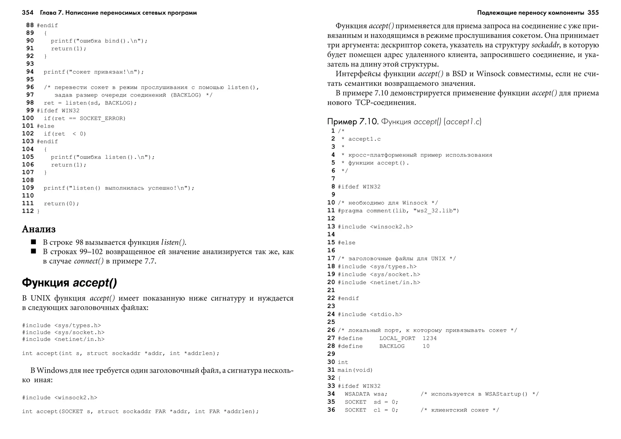 354 Глава 7. Написание переносимых сетевых программ 355
88 #endif
89 {
90 printf("îøèáêà bind().n");
91 return(1);
92 }
93
94 printf("ñîêåò ïðèâÿçàí!n");
95
96 /* ïåðåâåñòè ñîêåò â ðåæèì ïðîñëóøèâàíèÿ ñ ïîìîùüþ listen(),
97 çàäàâ ðàçìåð î÷åðåäè ñîåäèíåíèé (BACKLOG) */
98 ret = listen(sd, BACKLOG);
99 #ifdef WIN32
100 if(ret == SOCKET_ERROR)
101 #else
102 if(ret < 0)
103 #endif
104 {
105 printf("îøèáêà listen().n");
106 return(1);
107 }
108
109 printf("listen() âûïîëíèëàñü óñïåøíî!n");
110
111 return(0);
112 }
ÀíàëèçÀíàëèçÀíàëèçÀíàëèçÀíàëèç
Â ñòðîêå 98 âûçûâàåòñÿ ôóíêöèÿ listen().
Â ñòðîêàõ 99–102 âîçâðàùåííîå åé çíà÷åíèå àíàëèçèðóåòñÿ òàê æå, êàê
â ñëó÷àå connect() â ïðèìåðå 7.7.
Функция accept()
Â UNIX ôóíêöèÿ accept() èìååò ïîêàçàííóþ íèæå ñèãíàòóðó è íóæäàåòñÿ
â ñëåäóþùèõ çàãîëîâî÷íûõ ôàéëàõ:
#include <sys/types.h>
#include <sys/socket.h>
#include <netinet/in.h>
int accept(int s, struct sockaddr *addr, int *addrlen);
Â Windows äëÿ íåå òðåáóåòñÿ îäèí çàãîëîâî÷íûé ôàéë, à ñèãíàòóðà íåñêîëü-
êî èíàÿ:
#include <winsock2.h>
int accept(SOCKET s, struct sockaddr FAR *addr, int FAR *addrlen);
Ôóíêöèÿ accept() ïðèìåíÿåòñÿ äëÿ ïðèåìà çàïðîñà íà ñîåäèíåíèå ñ óæå ïðè-
âÿçàííûì è íàõîäÿùèìñÿ â ðåæèìå ïðîñëóøèâàíèÿ ñîêåòîì. Îíà ïðèíèìàåò
òðè àðãóìåíòà: äåñêðèïòîð ñîêåòà, óêàçàòåëü íà ñòðóêòóðó sockaddr, â êîòîðóþ
áóäåò ïîìåùåí àäðåñ óäàëåííîãî êëèåíòà, çàïðîñèâøåãî ñîåäèíåíèå, è óêà-
çàòåëü íà äëèíó ýòîé ñòðóêòóðû.
Èíòåðôåéñû ôóíêöèè accept() â BSD è Winsock ñîâìåñòèìû, åñëè íå ñ÷è-
òàòü ñåìàíòèêè âîçâðàùàåìîãî çíà÷åíèÿ.
Â ïðèìåðå 7.10 äåìîíñòðèðóåòñÿ ïðèìåíåíèå ôóíêöèè accept() äëÿ ïðèåìà
íîâîãî TCP-ñîåäèíåíèÿ.
Пример 7.10.Пример 7.10.Пример 7.10.Пример 7.10.Пример 7.10. Функция accept() (accept1.c)
1 /*
2 * accept1.c
3 *
4 * êðîññ-ïëàòôîðìåííûé ïðèìåð èñïîëüçîâàíèÿ
5 * ôóíêöèè accept().
6 */
7
8 #ifdef WIN32
9
10 /* íåîáõîäèìî äëÿ Winsock */
11 #pragma comment(lib, "ws2_32.lib")
12
13 #include <winsock2.h>
14
15 #else
16
17 /* çàãîëîâî÷íûå ôàéëû äëÿ UNIX */
18 #include <sys/types.h>
19 #include <sys/socket.h>
20 #include <netinet/in.h>
21
22 #endif
23
24 #include <stdio.h>
25
26 /* ëîêàëüíûé ïîðò, ê êîòîðîìó ïðèâÿçûâàòü ñîêåò */
27 #define LOCAL_PORT 1234
28 #define BACKLOG 10
29
30 int
31 main(void)
32 {
33 #ifdef WIN32
34 WSADATA wsa; /* èñïîëüçóåòñÿ â WSAStartup() */
35 SOCKET sd = 0;
36 SOCKET cl = 0; /* êëèåíòñêèé ñîêåò */
Подлежащие переносу компоненты
 