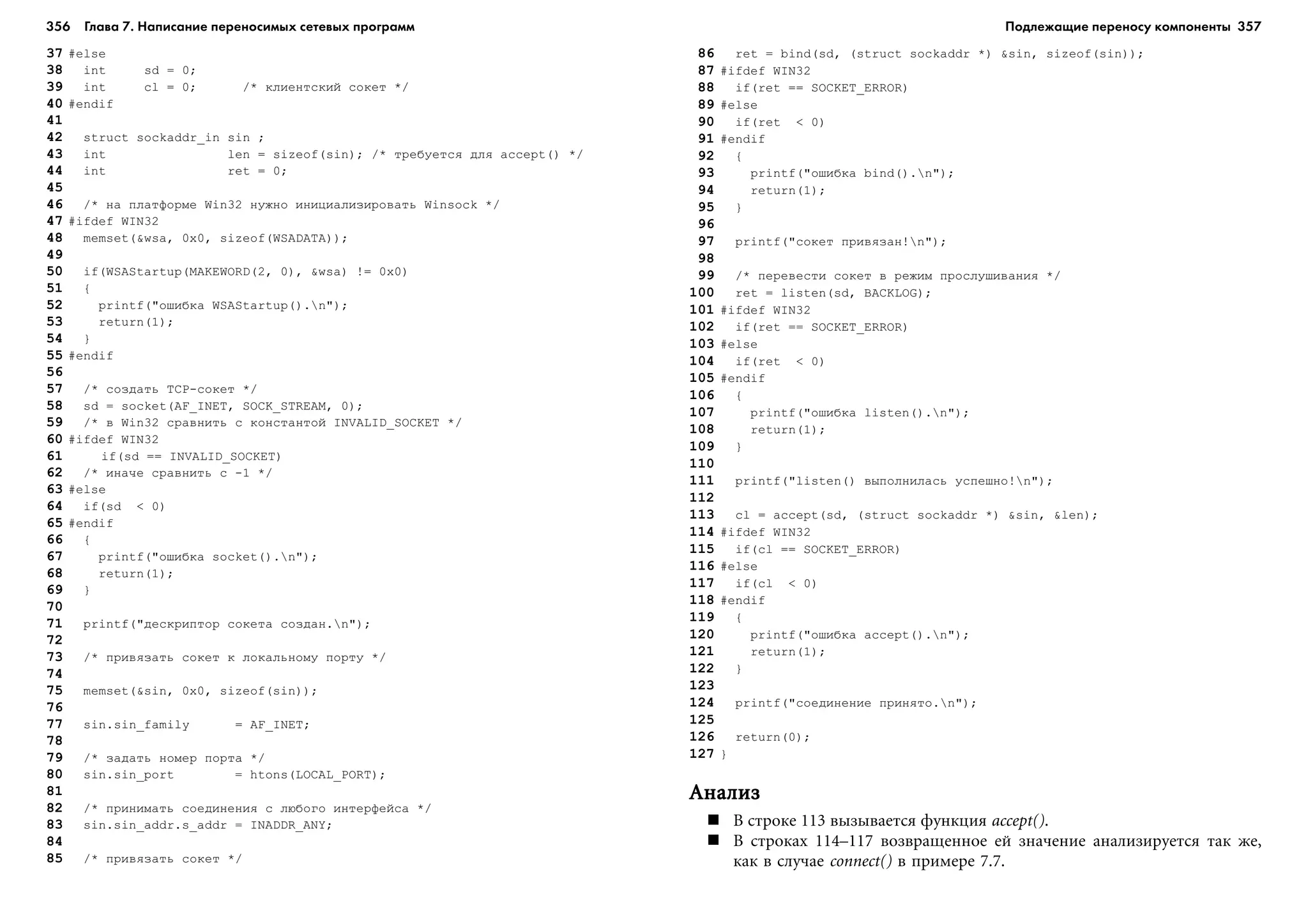 356 Глава 7. Написание переносимых сетевых программ 357
37 #else
38 int sd = 0;
39 int cl = 0; /* êëèåíòñêèé ñîêåò */
40 #endif
41
42 struct sockaddr_in sin ;
43 int len = sizeof(sin); /* òðåáóåòñÿ äëÿ accept() */
44 int ret = 0;
45
46 /* íà ïëàòôîðìå Win32 íóæíî èíèöèàëèçèðîâàòü Winsock */
47 #ifdef WIN32
48 memset(&wsa, 0x0, sizeof(WSADATA));
49
50 if(WSAStartup(MAKEWORD(2, 0), &wsa) != 0x0)
51 {
52 printf("îøèáêà WSAStartup().n");
53 return(1);
54 }
55 #endif
56
57 /* ñîçäàòü TCP-ñîêåò */
58 sd = socket(AF_INET, SOCK_STREAM, 0);
59 /* â Win32 ñðàâíèòü ñ êîíñòàíòîé INVALID_SOCKET */
60 #ifdef WIN32
61 if(sd == INVALID_SOCKET)
62 /* èíà÷å ñðàâíèòü ñ -1 */
63 #else
64 if(sd < 0)
65 #endif
66 {
67 printf("îøèáêà socket().n");
68 return(1);
69 }
70
71 printf("äåñêðèïòîð ñîêåòà ñîçäàí.n");
72
73 /* ïðèâÿçàòü ñîêåò ê ëîêàëüíîìó ïîðòó */
74
75 memset(&sin, 0x0, sizeof(sin));
76
77 sin.sin_family = AF_INET;
78
79 /* çàäàòü íîìåð ïîðòà */
80 sin.sin_port = htons(LOCAL_PORT);
81
82 /* ïðèíèìàòü ñîåäèíåíèÿ ñ ëþáîãî èíòåðôåéñà */
83 sin.sin_addr.s_addr = INADDR_ANY;
84
85 /* ïðèâÿçàòü ñîêåò */
86 ret = bind(sd, (struct sockaddr *) &sin, sizeof(sin));
87 #ifdef WIN32
88 if(ret == SOCKET_ERROR)
89 #else
90 if(ret < 0)
91 #endif
92 {
93 printf("îøèáêà bind().n");
94 return(1);
95 }
96
97 printf("ñîêåò ïðèâÿçàí!n");
98
99 /* ïåðåâåñòè ñîêåò â ðåæèì ïðîñëóøèâàíèÿ */
100 ret = listen(sd, BACKLOG);
101 #ifdef WIN32
102 if(ret == SOCKET_ERROR)
103 #else
104 if(ret < 0)
105 #endif
106 {
107 printf("îøèáêà listen().n");
108 return(1);
109 }
110
111 printf("listen() âûïîëíèëàñü óñïåøíî!n");
112
113 cl = accept(sd, (struct sockaddr *) &sin, &len);
114 #ifdef WIN32
115 if(cl == SOCKET_ERROR)
116 #else
117 if(cl < 0)
118 #endif
119 {
120 printf("îøèáêà accept().n");
121 return(1);
122 }
123
124 printf("ñîåäèíåíèå ïðèíÿòî.n");
125
126 return(0);
127 }
ÀíàëèçÀíàëèçÀíàëèçÀíàëèçÀíàëèç
Â ñòðîêå 113 âûçûâàåòñÿ ôóíêöèÿ accept().
Â ñòðîêàõ 114–117 âîçâðàùåííîå åé çíà÷åíèå àíàëèçèðóåòñÿ òàê æå,
êàê â ñëó÷àå connect() â ïðèìåðå 7.7.
Подлежащие переносу компоненты
 