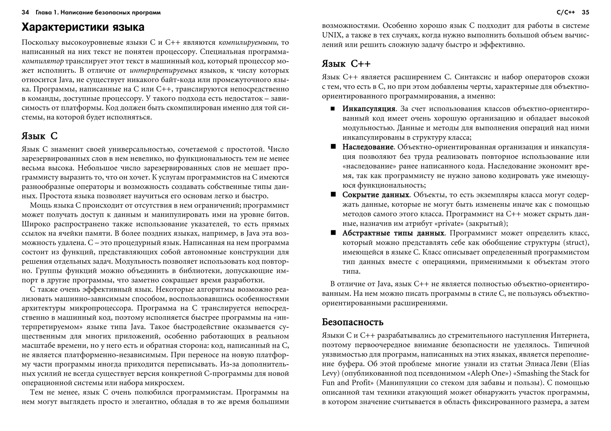 34 Глава 1. Написание безопасных программ 35
Характеристики языка
Ïîñêîëüêó âûñîêîóðîâíåâûå ÿçûêè C è C++ ÿâëÿþòñÿ êîìïèëèðóåìûìè, òî
íàïèñàííûé íà íèõ òåêñò íå ïîíÿòåí ïðîöåññîðó. Ñïåöèàëüíàÿ ïðîãðàììà-
êîìïèëÿòîð òðàíñëèðóåò ýòîò òåêñò â ìàøèííûé êîä, êîòîðûé ïðîöåññîð ìî-
æåò èñïîëíèòü. Â îòëè÷èå îò èíòåðïðåòèðóåìûõ ÿçûêîâ, ê ÷èñëó êîòîðûõ
îòíîñèòñÿ Java, íå ñóùåñòâóåò íèêàêîãî áàéò-êîäà èëè ïðîìåæóòî÷íîãî ÿçû-
êà. Ïðîãðàììû, íàïèñàííûå íà C èëè C++, òðàíñëèðóþòñÿ íåïîñðåäñòâåííî
â êîìàíäû, äîñòóïíûå ïðîöåññîðó. Ó òàêîãî ïîäõîäà åñòü íåäîñòàòîê – çàâè-
ñèìîñòü îò ïëàòôîðìû. Êîä äîëæåí áûòü ñêîìïèëèðîâàí èìåííî äëÿ òîé ñè-
ñòåìû, íà êîòîðîé áóäåò èñïîëíÿòüñÿ.
ßçûê Cßçûê Cßçûê Cßçûê Cßçûê C
ßçûê C çíàìåíèò ñâîåé óíèâåðñàëüíîñòüþ, ñî÷åòàåìîé ñ ïðîñòîòîé. ×èñëî
çàðåçåðâèðîâàííûõ ñëîâ â íåì íåâåëèêî, íî ôóíêöèîíàëüíîñòü òåì íå ìåíåå
âåñüìà âûñîêà. Íåáîëüøîå ÷èñëî çàðåçåðâèðîâàííûõ ñëîâ íå ìåøàåò ïðî-
ãðàììèñòó âûðàçèòü òî, ÷òî îí õî÷åò. Ê óñëóãàì ïðîãðàììèñòîâ íà C èìåþòñÿ
ðàçíîîáðàçíûå îïåðàòîðû è âîçìîæíîñòü ñîçäàâàòü ñîáñòâåííûå òèïû äàí-
íûõ. Ïðîñòîòà ÿçûêà ïîçâîëÿåò íàó÷èòüñÿ åãî îñíîâàì ëåãêî è áûñòðî.
Ìîùü ÿçûêà C ïðîèñõîäèò îò îòñóòñòâèÿ â íåì îãðàíè÷åíèé; ïðîãðàììèñò
ìîæåò ïîëó÷àòü äîñòóï ê äàííûì è ìàíèïóëèðîâàòü èìè íà óðîâíå áèòîâ.
Øèðîêî ðàñïðîñòðàíåíî òàêæå èñïîëüçîâàíèå óêàçàòåëåé, òî åñòü ïðÿìûõ
ññûëîê íà ÿ÷åéêè ïàìÿòè. Â áîëåå ïîçäíèõ ÿçûêàõ, íàïðèìåð, â Java ýòà âîç-
ìîæíîñòü óäàëåíà. C – ýòî ïðîöåäóðíûé ÿçûê. Íàïèñàííàÿ íà íåì ïðîãðàììà
ñîñòîèò èç ôóíêöèé, ïðåäñòàâëÿþùèõ ñîáîé àâòîíîìíûå êîíñòðóêöèè äëÿ
ðåøåíèÿ îòäåëüíûõ çàäà÷. Ìîäóëüíîñòü ïîçâîëÿåò èñïîëüçîâàòü êîä ïîâòîð-
íî. Ãðóïïû ôóíêöèé ìîæíî îáúåäèíèòü â áèáëèîòåêè, äîïóñêàþùèå èì-
ïîðò â äðóãèå ïðîãðàììû, ÷òî çàìåòíî ñîêðàùàåò âðåìÿ ðàçðàáîòêè.
C òàêæå î÷åíü ýôôåêòèâíûé ÿçûê. Íåêîòîðûå àëãîðèòìû âîçìîæíî ðåà-
ëèçîâàòü ìàøèííî-çàâèñèìûì ñïîñîáîì, âîñïîëüçîâàâøèñü îñîáåííîñòÿìè
àðõèòåêòóðû ìèêðîïðîöåññîðà. Ïðîãðàììà íà C òðàíñëèðóåòñÿ íåïîñðåä-
ñòâåííî â ìàøèííûé êîä, ïîýòîìó èñïîëíÿåòñÿ áûñòðåå ïðîãðàììû íà «èí-
òåðïðåòèðóåìîì» ÿçûêå òèïà Java. Òàêîå áûñòðîäåéñòâèå îêàçûâàåòñÿ ñó-
ùåñòâåííûì äëÿ ìíîãèõ ïðèëîæåíèé, îñîáåííî ðàáîòàþùèõ â ðåàëüíîì
ìàñøòàáå âðåìåíè, íî ó íåãî åñòü è îáðàòíàÿ ñòîðîíà: êîä, íàïèñàííûé íà C,
íå ÿâëÿåòñÿ ïëàòôîðìåííî-íåçàâèñèìûì. Ïðè ïåðåíîñå íà íîâóþ ïëàòôîð-
ìó ÷àñòè ïðîãðàììû èíîãäà ïðèõîäèòñÿ ïåðåïèñûâàòü. Èç-çà äîïîëíèòåëü-
íûõ óñèëèé íå âñåãäà ñóùåñòâóåò âåðñèÿ êîíêðåòíîé C-ïðîãðàììû äëÿ íîâîé
îïåðàöèîííîé ñèñòåìû èëè íàáîðà ìèêðîñõåì.
Òåì íå ìåíåå, ÿçûê C î÷åíü ïîëþáèëñÿ ïðîãðàììèñòàì. Ïðîãðàììû íà
íåì ìîãóò âûãëÿäåòü ïðîñòî è ýëåãàíòíî, îáëàäàÿ â òî æå âðåìÿ áîëüøèìè
âîçìîæíîñòÿìè. Îñîáåííî õîðîøî ÿçûê C ïîäõîäèò äëÿ ðàáîòû â ñèñòåìå
UNIX, à òàêæå â òåõ ñëó÷àÿõ, êîãäà íóæíî âûïîëíèòü áîëüøîé îáúåì âû÷èñ-
ëåíèé èëè ðåøèòü ñëîæíóþ çàäà÷ó áûñòðî è ýôôåêòèâíî.
ßçûê C++ßçûê C++ßçûê C++ßçûê C++ßçûê C++
ßçûê C++ ÿâëÿåòñÿ ðàñøèðåíèåì C. Ñèíòàêñèñ è íàáîð îïåðàòîðîâ ñõîæè
ñ òåì, ÷òî åñòü â C, íî ïðè ýòîì äîáàâëåíû ÷åðòû, õàðàêòåðíûå äëÿ îáúåêòíî-
îðèåíòèðîâàííîãî ïðîãðàììèðîâàíèÿ, à èìåííî:
ÈíêàïñóëÿöèÿÈíêàïñóëÿöèÿÈíêàïñóëÿöèÿÈíêàïñóëÿöèÿÈíêàïñóëÿöèÿ. Çà ñ÷åò èñïîëüçîâàíèÿ êëàññîâ îáúåêòíî-îðèåíòèðî-
âàííûé êîä èìååò î÷åíü õîðîøóþ îðãàíèçàöèþ è îáëàäàåò âûñîêîé
ìîäóëüíîñòüþ. Äàííûå è ìåòîäû äëÿ âûïîëíåíèÿ îïåðàöèé íàä íèìè
èíêàïñóëèðîâàíû â ñòðóêòóðó êëàññà;
ÍàñëåäîâàíèåÍàñëåäîâàíèåÍàñëåäîâàíèåÍàñëåäîâàíèåÍàñëåäîâàíèå. Îáúåêòíî-îðèåíòèðîâàííàÿ îðãàíèçàöèÿ è èíêàïñóëÿ-
öèÿ ïîçâîëÿþò áåç òðóäà ðåàëèçîâàòü ïîâòîðíîå èñïîëüçîâàíèå èëè
«íàñëåäîâàíèå» ðàíåå íàïèñàííîãî êîäà. Íàñëåäîâàíèå ýêîíîìèò âðå-
ìÿ, òàê êàê ïðîãðàììèñòó íå íóæíî çàíîâî êîäèðîâàòü óæå èìåþùó-
þñÿ ôóíêöèîíàëüíîñòü;
Ñîêðûòèå äàííûõÑîêðûòèå äàííûõÑîêðûòèå äàííûõÑîêðûòèå äàííûõÑîêðûòèå äàííûõ. Îáúåêòû, òî åñòü ýêçåìïëÿðû êëàññà ìîãóò ñîäåð-
æàòü äàííûå, êîòîðûå íå ìîãóò áûòü èçìåíåíû èíà÷å êàê ñ ïîìîùüþ
ìåòîäîâ ñàìîãî ýòîãî êëàññà. Ïðîãðàììèñò íà C++ ìîæåò ñêðûòü äàí-
íûå, íàçíà÷èâ èì àòðèáóò «private» (çàêðûòûé);
Àáñòðàêòíûå òèïû äàííûõÀáñòðàêòíûå òèïû äàííûõÀáñòðàêòíûå òèïû äàííûõÀáñòðàêòíûå òèïû äàííûõÀáñòðàêòíûå òèïû äàííûõ. Ïðîãðàììèñò ìîæåò îïðåäåëèòü êëàññ,
êîòîðûé ìîæíî ïðåäñòàâëÿòü ñåáå êàê îáîáùåíèå ñòðóêòóðû (struct),
èìåþùåéñÿ â ÿçûêå C. Êëàññ îïèñûâàåò îïðåäåëåííûé ïðîãðàììèñòîì
òèï äàííûõ âìåñòå ñ îïåðàöèÿìè, ïðèìåíèìûìè ê îáúåêòàì ýòîãî
òèïà.
Â îòëè÷èå îò Java, ÿçûê C++ íå ÿâëÿåòñÿ ïîëíîñòüþ îáúåêòíî-îðèåíòèðî-
âàííûì. Íà íåì ìîæíî ïèñàòü ïðîãðàììû â ñòèëå C, íå ïîëüçóÿñü îáúåêòíî-
îðèåíòèðîâàííûìè ðàñøèðåíèÿìè.
ÁåçîïàñíîñòüÁåçîïàñíîñòüÁåçîïàñíîñòüÁåçîïàñíîñòüÁåçîïàñíîñòü
ßçûêè C è C++ ðàçðàáàòûâàëèñü äî ñòðåìèòåëüíîãî íàñòóïëåíèÿ Èíòåðíåòà,
ïîýòîìó ïåðâîî÷åðåäíîå âíèìàíèå áåçîïàñíîñòè íå óäåëÿëîñü. Òèïè÷íîé
óÿçâèìîñòüþ äëÿ ïðîãðàìì, íàïèñàííûõ íà ýòèõ ÿçûêàõ, ÿâëÿåòñÿ ïåðåïîëíå-
íèå áóôåðà. Îá ýòîé ïðîáëåìå ìíîãèå óçíàëè èç ñòàòüè Ýëèàñà Ëåâè (Elias
Levy) (îïóáëèêîâàííîé ïîä ïñåâäîíèìîì «Aleph One») «Smashing the Stack for
Fun and Profit» (Ìàíèïóëÿöèè ñî ñòåêîì äëÿ çàáàâû è ïîëüçû). Ñ ïîìîùüþ
îïèñàííîé òàì òåõíèêè àòàêóþùèé ìîæåò îáíàðóæèòü ó÷àñòîê ïðîãðàììû,
â êîòîðîì çíà÷åíèå ñ÷èòûâàåòñÿ â îáëàñòü ôèêñèðîâàííîãî ðàçìåðà, à çàòåì
С/С++
 