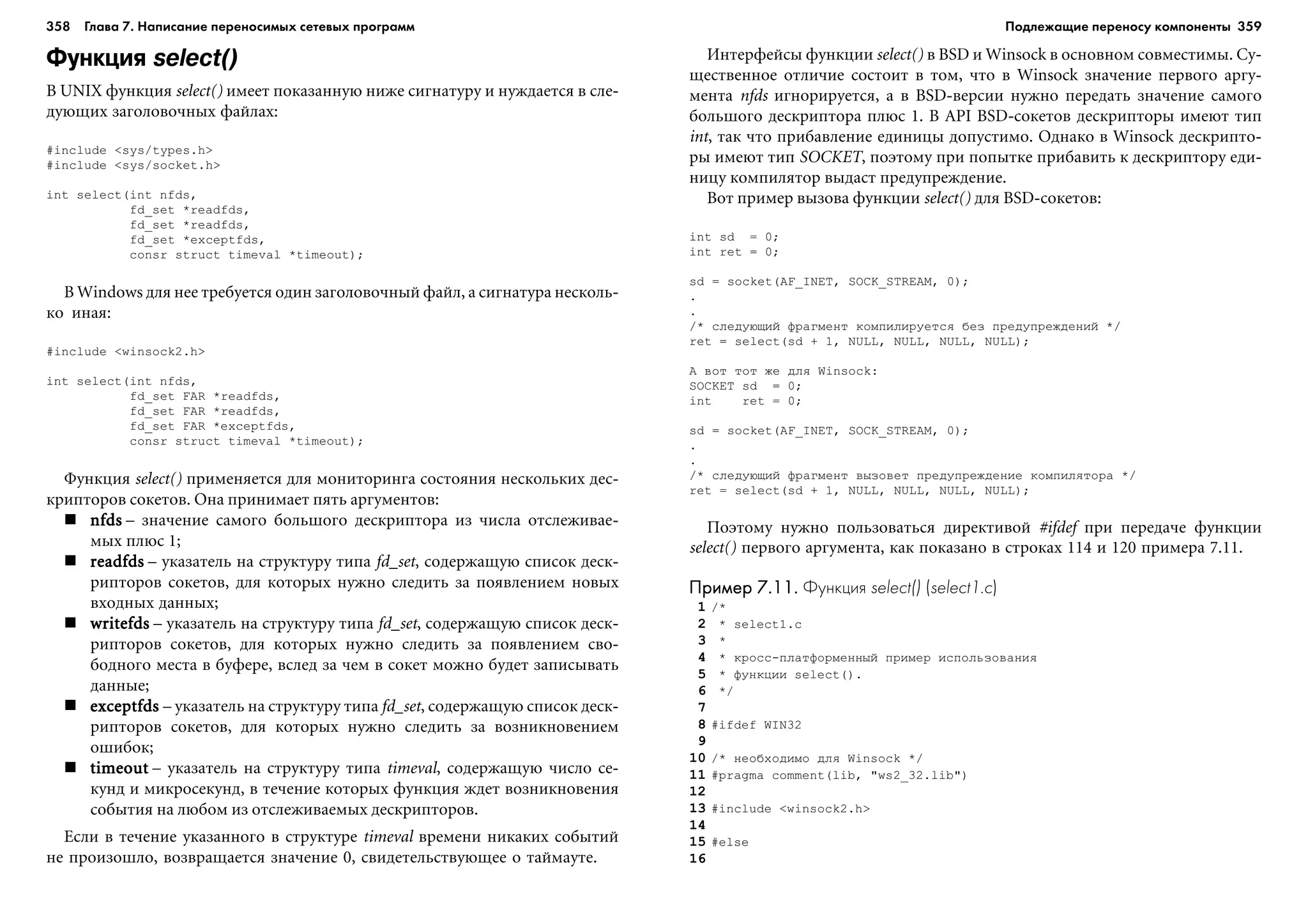 358 Глава 7. Написание переносимых сетевых программ 359
Функция select()
Â UNIX ôóíêöèÿ select() èìååò ïîêàçàííóþ íèæå ñèãíàòóðó è íóæäàåòñÿ â ñëå-
äóþùèõ çàãîëîâî÷íûõ ôàéëàõ:
#include <sys/types.h>
#include <sys/socket.h>
int select(int nfds,
fd_set *readfds,
fd_set *readfds,
fd_set *exceptfds,
consr struct timeval *timeout);
Â Windows äëÿ íåå òðåáóåòñÿ îäèí çàãîëîâî÷íûé ôàéë, à ñèãíàòóðà íåñêîëü-
êî èíàÿ:
#include <winsock2.h>
int select(int nfds,
fd_set FAR *readfds,
fd_set FAR *readfds,
fd_set FAR *exceptfds,
consr struct timeval *timeout);
Ôóíêöèÿ select() ïðèìåíÿåòñÿ äëÿ ìîíèòîðèíãà ñîñòîÿíèÿ íåñêîëüêèõ äåñ-
êðèïòîðîâ ñîêåòîâ. Îíà ïðèíèìàåò ïÿòü àðãóìåíòîâ:
nfdsnfdsnfdsnfdsnfds – çíà÷åíèå ñàìîãî áîëüøîãî äåñêðèïòîðà èç ÷èñëà îòñëåæèâàå-
ìûõ ïëþñ 1;
readfdsreadfdsreadfdsreadfdsreadfds – óêàçàòåëü íà ñòðóêòóðó òèïà fd_set, ñîäåðæàùóþ ñïèñîê äåñê-
ðèïòîðîâ ñîêåòîâ, äëÿ êîòîðûõ íóæíî ñëåäèòü çà ïîÿâëåíèåì íîâûõ
âõîäíûõ äàííûõ;
writefdswritefdswritefdswritefdswritefds – óêàçàòåëü íà ñòðóêòóðó òèïà fd_set, ñîäåðæàùóþ ñïèñîê äåñê-
ðèïòîðîâ ñîêåòîâ, äëÿ êîòîðûõ íóæíî ñëåäèòü çà ïîÿâëåíèåì ñâî-
áîäíîãî ìåñòà â áóôåðå, âñëåä çà ÷åì â ñîêåò ìîæíî áóäåò çàïèñûâàòü
äàííûå;
exceptfdsexceptfdsexceptfdsexceptfdsexceptfds – óêàçàòåëü íà ñòðóêòóðó òèïà fd_set, ñîäåðæàùóþ ñïèñîê äåñê-
ðèïòîðîâ ñîêåòîâ, äëÿ êîòîðûõ íóæíî ñëåäèòü çà âîçíèêíîâåíèåì
îøèáîê;
timeouttimeouttimeouttimeouttimeout – óêàçàòåëü íà ñòðóêòóðó òèïà timeval, ñîäåðæàùóþ ÷èñëî ñå-
êóíä è ìèêðîñåêóíä, â òå÷åíèå êîòîðûõ ôóíêöèÿ æäåò âîçíèêíîâåíèÿ
ñîáûòèÿ íà ëþáîì èç îòñëåæèâàåìûõ äåñêðèïòîðîâ.
Åñëè â òå÷åíèå óêàçàííîãî â ñòðóêòóðå timeval âðåìåíè íèêàêèõ ñîáûòèé
íå ïðîèçîøëî, âîçâðàùàåòñÿ çíà÷åíèå 0, ñâèäåòåëüñòâóþùåå î òàéìàóòå.
Èíòåðôåéñû ôóíêöèè select() â BSD è Winsock â îñíîâíîì ñîâìåñòèìû. Ñó-
ùåñòâåííîå îòëè÷èå ñîñòîèò â òîì, ÷òî â Winsock çíà÷åíèå ïåðâîãî àðãó-
ìåíòà nfds èãíîðèðóåòñÿ, à â BSD-âåðñèè íóæíî ïåðåäàòü çíà÷åíèå ñàìîãî
áîëüøîãî äåñêðèïòîðà ïëþñ 1. Â API BSD-ñîêåòîâ äåñêðèïòîðû èìåþò òèï
int, òàê ÷òî ïðèáàâëåíèå åäèíèöû äîïóñòèìî. Îäíàêî â Winsock äåñêðèïòî-
ðû èìåþò òèï SOCKET, ïîýòîìó ïðè ïîïûòêå ïðèáàâèòü ê äåñêðèïòîðó åäè-
íèöó êîìïèëÿòîð âûäàñò ïðåäóïðåæäåíèå.
Âîò ïðèìåð âûçîâà ôóíêöèè select() äëÿ BSD-ñîêåòîâ:
int sd = 0;
int ret = 0;
sd = socket(AF_INET, SOCK_STREAM, 0);
.
.
/* ñëåäóþùèé ôðàãìåíò êîìïèëèðóåòñÿ áåç ïðåäóïðåæäåíèé */
ret = select(sd + 1, NULL, NULL, NULL, NULL);
À âîò òîò æå äëÿ Winsock:
SOCKET sd = 0;
int ret = 0;
sd = socket(AF_INET, SOCK_STREAM, 0);
.
.
/* ñëåäóþùèé ôðàãìåíò âûçîâåò ïðåäóïðåæäåíèå êîìïèëÿòîðà */
ret = select(sd + 1, NULL, NULL, NULL, NULL);
Ïîýòîìó íóæíî ïîëüçîâàòüñÿ äèðåêòèâîé #ifdef ïðè ïåðåäà÷å ôóíêöèè
select() ïåðâîãî àðãóìåíòà, êàê ïîêàçàíî â ñòðîêàõ 114 è 120 ïðèìåðà 7.11.
Пример 7.11.Пример 7.11.Пример 7.11.Пример 7.11.Пример 7.11. Функция select() (select1.c)
1 /*
2 * select1.c
3 *
4 * êðîññ-ïëàòôîðìåííûé ïðèìåð èñïîëüçîâàíèÿ
5 * ôóíêöèè select().
6 */
7
8 #ifdef WIN32
9
10 /* íåîáõîäèìî äëÿ Winsock */
11 #pragma comment(lib, "ws2_32.lib")
12
13 #include <winsock2.h>
14
15 #else
16
Подлежащие переносу компоненты
 