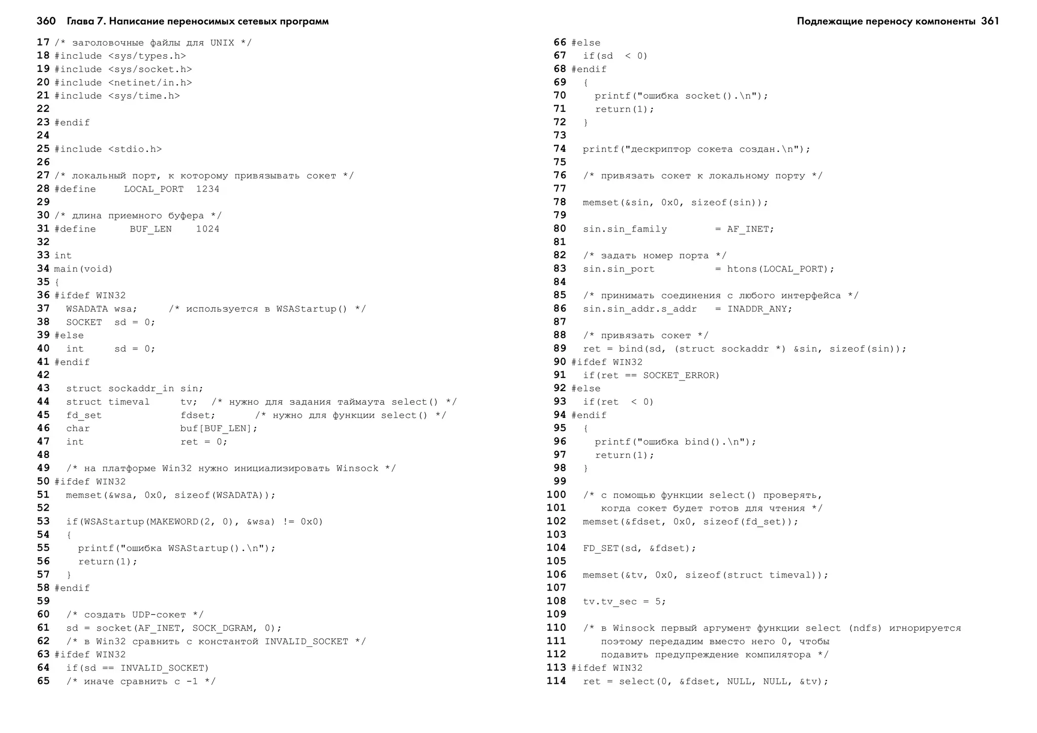 360 Глава 7. Написание переносимых сетевых программ 361
17 /* çàãîëîâî÷íûå ôàéëû äëÿ UNIX */
18 #include <sys/types.h>
19 #include <sys/socket.h>
20 #include <netinet/in.h>
21 #include <sys/time.h>
22
23 #endif
24
25 #include <stdio.h>
26
27 /* ëîêàëüíûé ïîðò, ê êîòîðîìó ïðèâÿçûâàòü ñîêåò */
28 #define LOCAL_PORT 1234
29
30 /* äëèíà ïðèåìíîãî áóôåðà */
31 #define BUF_LEN 1024
32
33 int
34 main(void)
35 {
36 #ifdef WIN32
37 WSADATA wsa; /* èñïîëüçóåòñÿ â WSAStartup() */
38 SOCKET sd = 0;
39 #else
40 int sd = 0;
41 #endif
42
43 struct sockaddr_in sin;
44 struct timeval tv; /* íóæíî äëÿ çàäàíèÿ òàéìàóòà select() */
45 fd_set fdset; /* íóæíî äëÿ ôóíêöèè select() */
46 char buf[BUF_LEN];
47 int ret = 0;
48
49 /* íà ïëàòôîðìå Win32 íóæíî èíèöèàëèçèðîâàòü Winsock */
50 #ifdef WIN32
51 memset(&wsa, 0x0, sizeof(WSADATA));
52
53 if(WSAStartup(MAKEWORD(2, 0), &wsa) != 0x0)
54 {
55 printf("îøèáêà WSAStartup().n");
56 return(1);
57 }
58 #endif
59
60 /* ñîçäàòü UDP-ñîêåò */
61 sd = socket(AF_INET, SOCK_DGRAM, 0);
62 /* â Win32 ñðàâíèòü ñ êîíñòàíòîé INVALID_SOCKET */
63 #ifdef WIN32
64 if(sd == INVALID_SOCKET)
65 /* èíà÷å ñðàâíèòü ñ -1 */
66 #else
67 if(sd < 0)
68 #endif
69 {
70 printf("îøèáêà socket().n");
71 return(1);
72 }
73
74 printf("äåñêðèïòîð ñîêåòà ñîçäàí.n");
75
76 /* ïðèâÿçàòü ñîêåò ê ëîêàëüíîìó ïîðòó */
77
78 memset(&sin, 0x0, sizeof(sin));
79
80 sin.sin_family = AF_INET;
81
82 /* çàäàòü íîìåð ïîðòà */
83 sin.sin_port = htons(LOCAL_PORT);
84
85 /* ïðèíèìàòü ñîåäèíåíèÿ ñ ëþáîãî èíòåðôåéñà */
86 sin.sin_addr.s_addr = INADDR_ANY;
87
88 /* ïðèâÿçàòü ñîêåò */
89 ret = bind(sd, (struct sockaddr *) &sin, sizeof(sin));
90 #ifdef WIN32
91 if(ret == SOCKET_ERROR)
92 #else
93 if(ret < 0)
94 #endif
95 {
96 printf("îøèáêà bind().n");
97 return(1);
98 }
99
100 /* ñ ïîìîùüþ ôóíêöèè select() ïðîâåðÿòü,
101 êîãäà ñîêåò áóäåò ãîòîâ äëÿ ÷òåíèÿ */
102 memset(&fdset, 0x0, sizeof(fd_set));
103
104 FD_SET(sd, &fdset);
105
106 memset(&tv, 0x0, sizeof(struct timeval));
107
108 tv.tv_sec = 5;
109
110 /* â Winsock ïåðâûé àðãóìåíò ôóíêöèè select (ndfs) èãíîðèðóåòñÿ
111 ïîýòîìó ïåðåäàäèì âìåñòî íåãî 0, ÷òîáû
112 ïîäàâèòü ïðåäóïðåæäåíèå êîìïèëÿòîðà */
113 #ifdef WIN32
114 ret = select(0, &fdset, NULL, NULL, &tv);
Подлежащие переносу компоненты
 