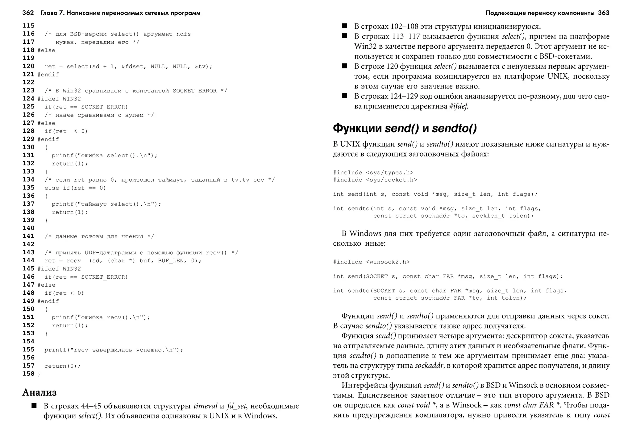 362 Глава 7. Написание переносимых сетевых программ 363
115
116 /* äëÿ BSD-âåðñèè select() àðãóìåíò ndfs
117 íóæåí, ïåðåäàäèì åãî */
118 #else
119
120 ret = select(sd + 1, &fdset, NULL, NULL, &tv);
121 #endif
122
123 /* Â Win32 ñðàâíèâàåì ñ êîíñòàíòîé SOCKET_ERROR */
124 #ifdef WIN32
125 if(ret == SOCKET_ERROR)
126 /* èíà÷å ñðàâíèâàåì ñ íóëåì */
127 #else
128 if(ret < 0)
129 #endif
130 {
131 printf("îøèáêà select().n");
132 return(1);
133 }
134 /* åñëè ret ðàâíî 0, ïðîèçîøåë òàéìàóò, çàäàííûé â tv.tv_sec */
135 else if(ret == 0)
136 {
137 printf("òàéìàóò select().n");
138 return(1);
139 }
140
141 /* äàííûå ãîòîâû äëÿ ÷òåíèÿ */
142
143 /* ïðèíÿòü UDP-äàòàãðàììû ñ ïîìîùüþ ôóíêöèè recv() */
144 ret = recv (sd, (char *) buf, BUF_LEN, 0);
145 #ifdef WIN32
146 if(ret == SOCKET_ERROR)
147 #else
148 if(ret < 0)
149 #endif
150 {
151 printf("îøèáêà recv().n");
152 return(1);
153 }
154
155 printf("recv çàâåðøèëàñü óñïåøíî.n");
156
157 return(0);
158 }
ÀíàëèçÀíàëèçÀíàëèçÀíàëèçÀíàëèç
Â ñòðîêàõ 44–45 îáúÿâëÿþòñÿ ñòðóêòóðû timeval è fd_set, íåîáõîäèìûå
ôóíêöèè select(). Èõ îáúÿâëåíèÿ îäèíàêîâû â UNIX è â Windows.
Â ñòðîêàõ 102–108 ýòè ñòðóêòóðû èíèöèàëèçèðóþñÿ.
Â ñòðîêàõ 113–117 âûçûâàåòñÿ ôóíêöèÿ select(), ïðè÷åì íà ïëàòôîðìå
Win32 â êà÷åñòâå ïåðâîãî àðãóìåíòà ïåðåäàåòñÿ 0. Ýòîò àðãóìåíò íå èñ-
ïîëüçóåòñÿ è ñîõðàíåí òîëüêî äëÿ ñîâìåñòèìîñòè ñ BSD-ñîêåòàìè.
Â ñòðîêå 120 ôóíêöèÿ select() âûçûâàåòñÿ ñ íåíóëåâûì ïåðâûì àðãóìåí-
òîì, åñëè ïðîãðàììà êîìïèëèðóåòñÿ íà ïëàòôîðìå UNIX, ïîñêîëüêó
â ýòîì ñëó÷àå åãî çíà÷åíèå âàæíî.
Â ñòðîêàõ 124–129 êîä îøèáêè àíàëèçèðóåòñÿ ïî-ðàçíîìó, äëÿ ÷åãî ñíî-
âà ïðèìåíÿåòñÿ äèðåêòèâà #ifdef.
Функции send() и sendto()
Â UNIX ôóíêöèè send() è sendto() èìåþò ïîêàçàííûå íèæå ñèãíàòóðû è íóæ-
äàþòñÿ â ñëåäóþùèõ çàãîëîâî÷íûõ ôàéëàõ:
#include <sys/types.h>
#include <sys/socket.h>
int send(int s, const void *msg, size_t len, int flags);
int sendto(int s, const void *msg, size_t len, int flags,
const struct sockaddr *to, socklen_t tolen);
Â Windows äëÿ íèõ òðåáóåòñÿ îäèí çàãîëîâî÷íûé ôàéë, à ñèãíàòóðû íå-
ñêîëüêî èíûå:
#include <winsock2.h>
int send(SOCKET s, const char FAR *msg, size_t len, int flags);
int sendto(SOCKET s, const char FAR *msg, size_t len, int flags,
const struct sockaddr FAR *to, int tolen);
Ôóíêöèè send() è sendto() ïðèìåíÿþòñÿ äëÿ îòïðàâêè äàííûõ ÷åðåç ñîêåò.
Â ñëó÷àå sendto() óêàçûâàåòñÿ òàêæå àäðåñ ïîëó÷àòåëÿ.
Ôóíêöèÿ send() ïðèíèìàåò ÷åòûðå àðãóìåíòà: äåñêðèïòîð ñîêåòà, óêàçàòåëü
íà îòïðàâëÿåìûå äàííûå, äëèíó ýòèõ äàííûõ è íåîáÿçàòåëüíûå ôëàãè. Ôóíê-
öèÿ sendto() â äîïîëíåíèå ê òåì æå àðãóìåíòàì ïðèíèìàåò åùå äâà: óêàçà-
òåëü íà ñòðóêòóðó òèïà sockaddr, â êîòîðîé õðàíèòñÿ àäðåñ ïîëó÷àòåëÿ, è äëèíó
ýòîé ñòðóêòóðû.
Èíòåðôåéñû ôóíêöèé send() è sendto() â BSD è Winsock â îñíîâíîì ñîâìåñ-
òèìû. Åäèíñòâåííîå çàìåòíîå îòëè÷èå – ýòî òèï âòîðîãî àðãóìåíòà. Â BSD
îí îïðåäåëåí êàê const void *, à â Winsock – êàê const char FAR *. ×òîáû ïîäà-
âèòü ïðåäóïðåæäåíèÿ êîìïèëÿòîðà, íóæíî ïðèâåñòè óêàçàòåëü ê òèïó const
Подлежащие переносу компоненты
 