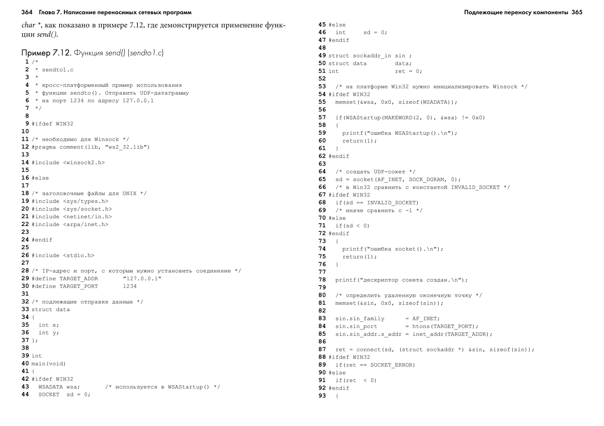 364 Глава 7. Написание переносимых сетевых программ 365
char *, êàê ïîêàçàíî â ïðèìåðå 7.12, ãäå äåìîíñòðèðóåòñÿ ïðèìåíåíèå ôóíê-
öèè send().
Пример 7.12.Пример 7.12.Пример 7.12.Пример 7.12.Пример 7.12. Функция send() (sendto1.c)
1 /*
2 * sendto1.c
3 *
4 * êðîññ-ïëàòôîðìåííûé ïðèìåð èñïîëüçîâàíèÿ
5 * ôóíêöèè sendto(). Îòïðàâèòü UDP-äàòàãðàììó
6 * íà ïîðò 1234 ïî àäðåñó 127.0.0.1
7 */
8
9 #ifdef WIN32
10
11 /* íåîáõîäèìî äëÿ Winsock */
12 #pragma comment(lib, "ws2_32.lib")
13
14 #include <winsock2.h>
15
16 #else
17
18 /* çàãîëîâî÷íûå ôàéëû äëÿ UNIX */
19 #include <sys/types.h>
20 #include <sys/socket.h>
21 #include <netinet/in.h>
22 #include <arpa/inet.h>
23
24 #endif
25
26 #include <stdio.h>
27
28 /* IP-àäðåñ è ïîðò, ñ êîòîðûì íóæíî óñòàíîâèòü ñîåäèíåíèå */
29 #define TARGET_ADDR "127.0.0.1"
30 #define TARGET_PORT 1234
31
32 /* ïîäëåæàùèå îòïðàâêå äàííûå */
33 struct data
34 {
35 int x;
36 int y;
37 };
38
39 int
40 main(void)
41 {
42 #ifdef WIN32
43 WSADATA wsa; /* èñïîëüçóåòñÿ â WSAStartup() */
44 SOCKET sd = 0;
45 #else
46 int sd = 0;
47 #endif
48
49 struct sockaddr_in sin ;
50 struct data data;
51 int ret = 0;
52
53 /* íà ïëàòôîðìå Win32 íóæíî èíèöèàëèçèðîâàòü Winsock */
54 #ifdef WIN32
55 memset(&wsa, 0x0, sizeof(WSADATA));
56
57 if(WSAStartup(MAKEWORD(2, 0), &wsa) != 0x0)
58 {
59 printf("îøèáêà WSAStartup().n");
60 return(1);
61 }
62 #endif
63
64 /* ñîçäàòü UDP-ñîêåò */
65 sd = socket(AF_INET, SOCK_DGRAM, 0);
66 /* â Win32 ñðàâíèòü ñ êîíñòàíòîé INVALID_SOCKET */
67 #ifdef WIN32
68 if(sd == INVALID_SOCKET)
69 /* èíà÷å ñðàâíèòü ñ -1 */
70 #else
71 if(sd < 0)
72 #endif
73 {
74 printf("îøèáêà socket().n");
75 return(1);
76 }
77
78 printf("äåñêðèïòîð ñîêåòà ñîçäàí.n");
79
80 /* îïðåäåëèòü óäàëåííóþ îêîíå÷íóþ òî÷êó */
81 memset(&sin, 0x0, sizeof(sin));
82
83 sin.sin_family = AF_INET;
84 sin.sin_port = htons(TARGET_PORT);
85 sin.sin_addr.s_addr = inet_addr(TARGET_ADDR);
86
87 ret = connect(sd, (struct sockaddr *) &sin, sizeof(sin));
88 #ifdef WIN32
89 if(ret == SOCKET_ERROR)
90 #else
91 if(ret < 0)
92 #endif
93 {
Подлежащие переносу компоненты
 