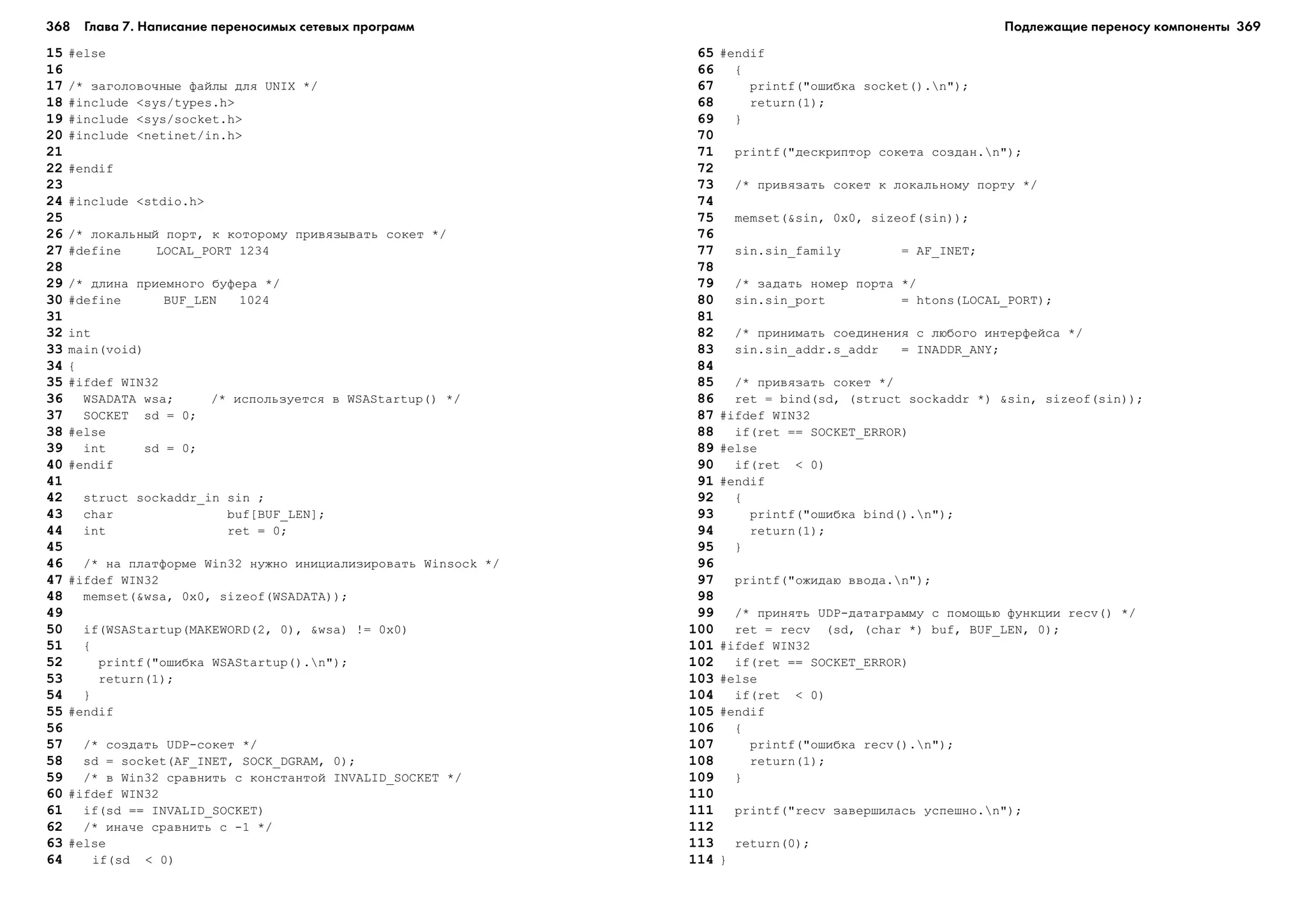 368 Глава 7. Написание переносимых сетевых программ 369
15 #else
16
17 /* çàãîëîâî÷íûå ôàéëû äëÿ UNIX */
18 #include <sys/types.h>
19 #include <sys/socket.h>
20 #include <netinet/in.h>
21
22 #endif
23
24 #include <stdio.h>
25
26 /* ëîêàëüíûé ïîðò, ê êîòîðîìó ïðèâÿçûâàòü ñîêåò */
27 #define LOCAL_PORT 1234
28
29 /* äëèíà ïðèåìíîãî áóôåðà */
30 #define BUF_LEN 1024
31
32 int
33 main(void)
34 {
35 #ifdef WIN32
36 WSADATA wsa; /* èñïîëüçóåòñÿ â WSAStartup() */
37 SOCKET sd = 0;
38 #else
39 int sd = 0;
40 #endif
41
42 struct sockaddr_in sin ;
43 char buf[BUF_LEN];
44 int ret = 0;
45
46 /* íà ïëàòôîðìå Win32 íóæíî èíèöèàëèçèðîâàòü Winsock */
47 #ifdef WIN32
48 memset(&wsa, 0x0, sizeof(WSADATA));
49
50 if(WSAStartup(MAKEWORD(2, 0), &wsa) != 0x0)
51 {
52 printf("îøèáêà WSAStartup().n");
53 return(1);
54 }
55 #endif
56
57 /* ñîçäàòü UDP-ñîêåò */
58 sd = socket(AF_INET, SOCK_DGRAM, 0);
59 /* â Win32 ñðàâíèòü ñ êîíñòàíòîé INVALID_SOCKET */
60 #ifdef WIN32
61 if(sd == INVALID_SOCKET)
62 /* èíà÷å ñðàâíèòü ñ -1 */
63 #else
64 if(sd < 0)
65 #endif
66 {
67 printf("îøèáêà socket().n");
68 return(1);
69 }
70
71 printf("äåñêðèïòîð ñîêåòà ñîçäàí.n");
72
73 /* ïðèâÿçàòü ñîêåò ê ëîêàëüíîìó ïîðòó */
74
75 memset(&sin, 0x0, sizeof(sin));
76
77 sin.sin_family = AF_INET;
78
79 /* çàäàòü íîìåð ïîðòà */
80 sin.sin_port = htons(LOCAL_PORT);
81
82 /* ïðèíèìàòü ñîåäèíåíèÿ ñ ëþáîãî èíòåðôåéñà */
83 sin.sin_addr.s_addr = INADDR_ANY;
84
85 /* ïðèâÿçàòü ñîêåò */
86 ret = bind(sd, (struct sockaddr *) &sin, sizeof(sin));
87 #ifdef WIN32
88 if(ret == SOCKET_ERROR)
89 #else
90 if(ret < 0)
91 #endif
92 {
93 printf("îøèáêà bind().n");
94 return(1);
95 }
96
97 printf("îæèäàþ ââîäà.n");
98
99 /* ïðèíÿòü UDP-äàòàãðàììó ñ ïîìîùüþ ôóíêöèè recv() */
100 ret = recv (sd, (char *) buf, BUF_LEN, 0);
101 #ifdef WIN32
102 if(ret == SOCKET_ERROR)
103 #else
104 if(ret < 0)
105 #endif
106 {
107 printf("îøèáêà recv().n");
108 return(1);
109 }
110
111 printf("recv çàâåðøèëàñü óñïåøíî.n");
112
113 return(0);
114 }
Подлежащие переносу компоненты
 