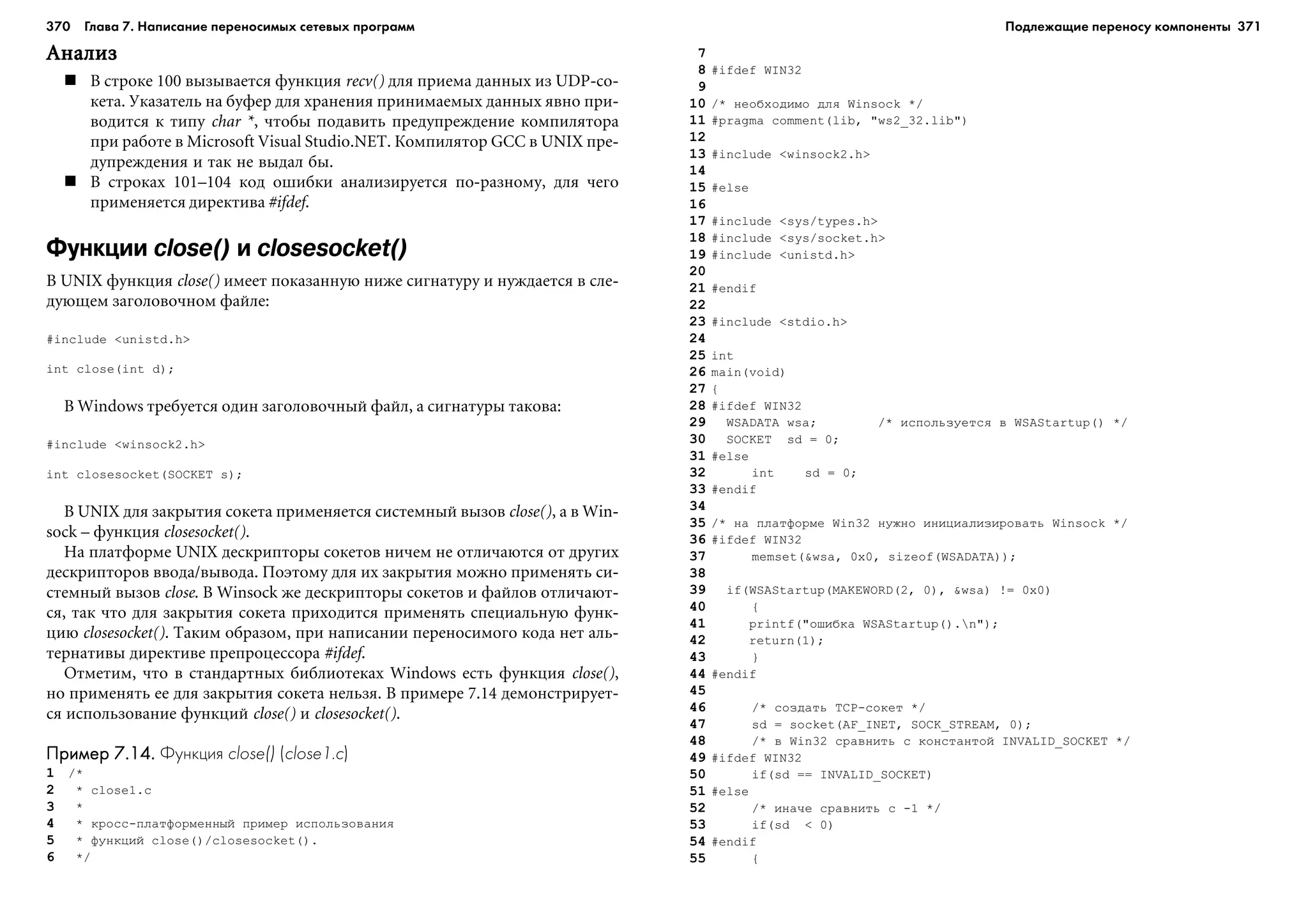 370 Глава 7. Написание переносимых сетевых программ 371
ÀíàëèçÀíàëèçÀíàëèçÀíàëèçÀíàëèç
Â ñòðîêå 100 âûçûâàåòñÿ ôóíêöèÿ recv() äëÿ ïðèåìà äàííûõ èç UDP-ñî-
êåòà. Óêàçàòåëü íà áóôåð äëÿ õðàíåíèÿ ïðèíèìàåìûõ äàííûõ ÿâíî ïðè-
âîäèòñÿ ê òèïó char *, ÷òîáû ïîäàâèòü ïðåäóïðåæäåíèå êîìïèëÿòîðà
ïðè ðàáîòå â Microsoft Visual Studio.NET. Êîìïèëÿòîð GCC â UNIX ïðå-
äóïðåæäåíèÿ è òàê íå âûäàë áû.
Â ñòðîêàõ 101–104 êîä îøèáêè àíàëèçèðóåòñÿ ïî-ðàçíîìó, äëÿ ÷åãî
ïðèìåíÿåòñÿ äèðåêòèâà #ifdef.
Функции close() и closesocket()
Â UNIX ôóíêöèÿ close() èìååò ïîêàçàííóþ íèæå ñèãíàòóðó è íóæäàåòñÿ â ñëå-
äóþùåì çàãîëîâî÷íîì ôàéëå:
#include <unistd.h>
int close(int d);
Â Windows òðåáóåòñÿ îäèí çàãîëîâî÷íûé ôàéë, à ñèãíàòóðû òàêîâà:
#include <winsock2.h>
int closesocket(SOCKET s);
Â UNIX äëÿ çàêðûòèÿ ñîêåòà ïðèìåíÿåòñÿ ñèñòåìíûé âûçîâ close(), à â Win-
sock – ôóíêöèÿ closesocket().
Íà ïëàòôîðìå UNIX äåñêðèïòîðû ñîêåòîâ íè÷åì íå îòëè÷àþòñÿ îò äðóãèõ
äåñêðèïòîðîâ ââîäà/âûâîäà. Ïîýòîìó äëÿ èõ çàêðûòèÿ ìîæíî ïðèìåíÿòü ñè-
ñòåìíûé âûçîâ close. Â Winsock æå äåñêðèïòîðû ñîêåòîâ è ôàéëîâ îòëè÷àþò-
ñÿ, òàê ÷òî äëÿ çàêðûòèÿ ñîêåòà ïðèõîäèòñÿ ïðèìåíÿòü ñïåöèàëüíóþ ôóíê-
öèþ closesocket(). Òàêèì îáðàçîì, ïðè íàïèñàíèè ïåðåíîñèìîãî êîäà íåò àëü-
òåðíàòèâû äèðåêòèâå ïðåïðîöåññîðà #ifdef.
Îòìåòèì, ÷òî â ñòàíäàðòíûõ áèáëèîòåêàõ Windows åñòü ôóíêöèÿ close(),
íî ïðèìåíÿòü åå äëÿ çàêðûòèÿ ñîêåòà íåëüçÿ. Â ïðèìåðå 7.14 äåìîíñòðèðóåò-
ñÿ èñïîëüçîâàíèå ôóíêöèé close() è closesocket().
Пример 7.14.Пример 7.14.Пример 7.14.Пример 7.14.Пример 7.14. Функция close() (close1.c)
1 /*
2 * close1.c
3 *
4 * êðîññ-ïëàòôîðìåííûé ïðèìåð èñïîëüçîâàíèÿ
5 * ôóíêöèé close()/closesocket().
6 */
7
8 #ifdef WIN32
9
10 /* íåîáõîäèìî äëÿ Winsock */
11 #pragma comment(lib, "ws2_32.lib")
12
13 #include <winsock2.h>
14
15 #else
16
17 #include <sys/types.h>
18 #include <sys/socket.h>
19 #include <unistd.h>
20
21 #endif
22
23 #include <stdio.h>
24
25 int
26 main(void)
27 {
28 #ifdef WIN32
29 WSADATA wsa; /* èñïîëüçóåòñÿ â WSAStartup() */
30 SOCKET sd = 0;
31 #else
32 int sd = 0;
33 #endif
34
35 /* íà ïëàòôîðìå Win32 íóæíî èíèöèàëèçèðîâàòü Winsock */
36 #ifdef WIN32
37 memset(&wsa, 0x0, sizeof(WSADATA));
38
39 if(WSAStartup(MAKEWORD(2, 0), &wsa) != 0x0)
40 {
41 printf("îøèáêà WSAStartup().n");
42 return(1);
43 }
44 #endif
45
46 /* ñîçäàòü TCP-ñîêåò */
47 sd = socket(AF_INET, SOCK_STREAM, 0);
48 /* â Win32 ñðàâíèòü ñ êîíñòàíòîé INVALID_SOCKET */
49 #ifdef WIN32
50 if(sd == INVALID_SOCKET)
51 #else
52 /* èíà÷å ñðàâíèòü ñ -1 */
53 if(sd < 0)
54 #endif
55 {
Подлежащие переносу компоненты
 