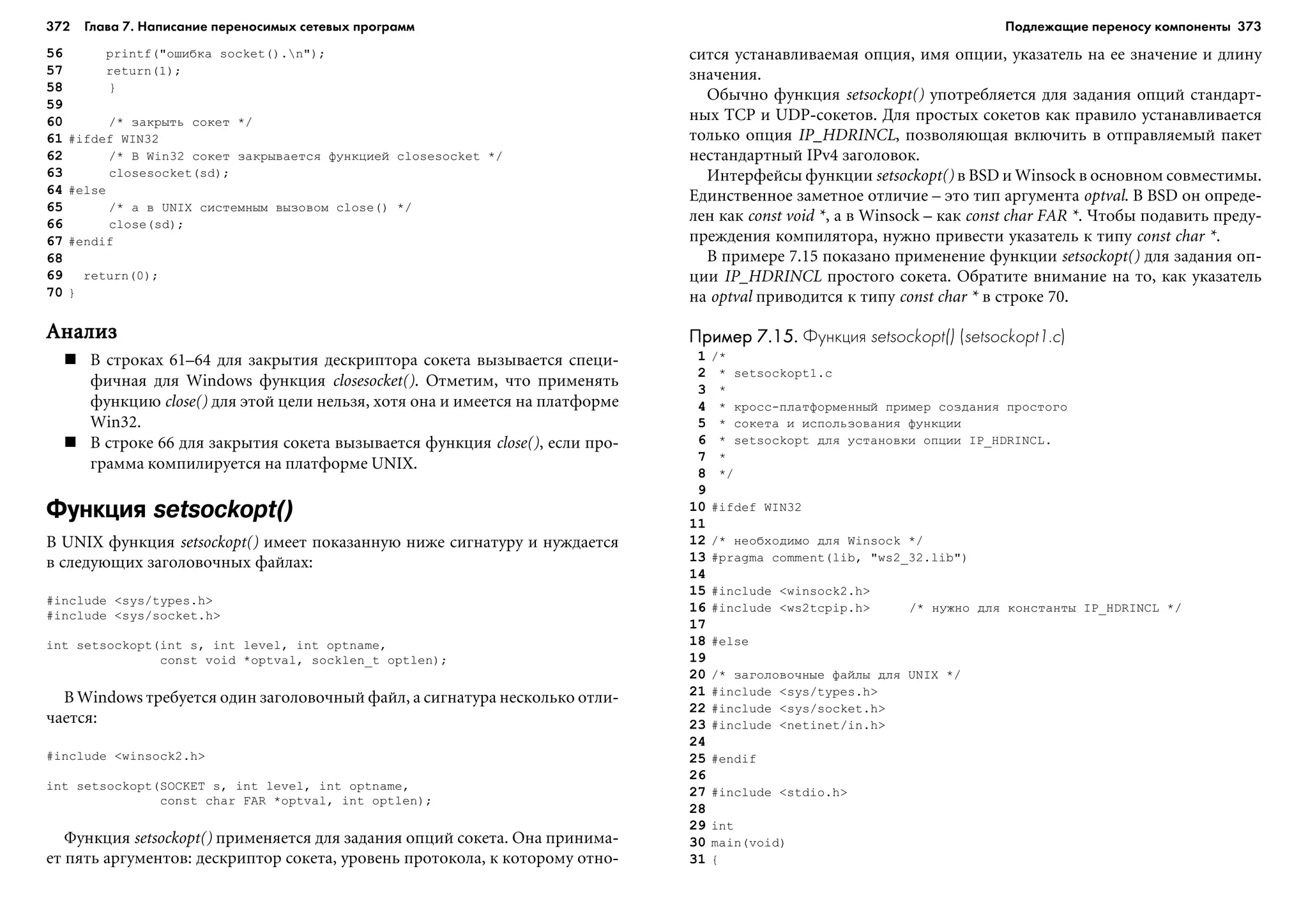 372 Глава 7. Написание переносимых сетевых программ 373
56 printf("îøèáêà socket().n");
57 return(1);
58 }
59
60 /* çàêðûòü ñîêåò */
61 #ifdef WIN32
62 /* Â Win32 ñîêåò çàêðûâàåòñÿ ôóíêöèåé closesocket */
63 closesocket(sd);
64 #else
65 /* à â UNIX ñèñòåìíûì âûçîâîì close() */
66 close(sd);
67 #endif
68
69 return(0);
70 }
ÀíàëèçÀíàëèçÀíàëèçÀíàëèçÀíàëèç
Â ñòðîêàõ 61–64 äëÿ çàêðûòèÿ äåñêðèïòîðà ñîêåòà âûçûâàåòñÿ ñïåöè-
ôè÷íàÿ äëÿ Windows ôóíêöèÿ closesocket(). Îòìåòèì, ÷òî ïðèìåíÿòü
ôóíêöèþ close() äëÿ ýòîé öåëè íåëüçÿ, õîòÿ îíà è èìååòñÿ íà ïëàòôîðìå
Win32.
Â ñòðîêå 66 äëÿ çàêðûòèÿ ñîêåòà âûçûâàåòñÿ ôóíêöèÿ close(), åñëè ïðî-
ãðàììà êîìïèëèðóåòñÿ íà ïëàòôîðìå UNIX.
Функция setsockopt()
Â UNIX ôóíêöèÿ setsockopt() èìååò ïîêàçàííóþ íèæå ñèãíàòóðó è íóæäàåòñÿ
â ñëåäóþùèõ çàãîëîâî÷íûõ ôàéëàõ:
#include <sys/types.h>
#include <sys/socket.h>
int setsockopt(int s, int level, int optname,
const void *optval, socklen_t optlen);
Â Windows òðåáóåòñÿ îäèí çàãîëîâî÷íûé ôàéë, à ñèãíàòóðà íåñêîëüêî îòëè-
÷àåòñÿ:
#include <winsock2.h>
int setsockopt(SOCKET s, int level, int optname,
const char FAR *optval, int optlen);
Ôóíêöèÿ setsockopt() ïðèìåíÿåòñÿ äëÿ çàäàíèÿ îïöèé ñîêåòà. Îíà ïðèíèìà-
åò ïÿòü àðãóìåíòîâ: äåñêðèïòîð ñîêåòà, óðîâåíü ïðîòîêîëà, ê êîòîðîìó îòíî-
ñèòñÿ óñòàíàâëèâàåìàÿ îïöèÿ, èìÿ îïöèè, óêàçàòåëü íà åå çíà÷åíèå è äëèíó
çíà÷åíèÿ.
Îáû÷íî ôóíêöèÿ setsockopt() óïîòðåáëÿåòñÿ äëÿ çàäàíèÿ îïöèé ñòàíäàðò-
íûõ TCP è UDP-ñîêåòîâ. Äëÿ ïðîñòûõ ñîêåòîâ êàê ïðàâèëî óñòàíàâëèâàåòñÿ
òîëüêî îïöèÿ IP_HDRINCL, ïîçâîëÿþùàÿ âêëþ÷èòü â îòïðàâëÿåìûé ïàêåò
íåñòàíäàðòíûé IPv4 çàãîëîâîê.
Èíòåðôåéñû ôóíêöèè setsockopt() â BSD è Winsock â îñíîâíîì ñîâìåñòèìû.
Åäèíñòâåííîå çàìåòíîå îòëè÷èå – ýòî òèï àðãóìåíòà optval. Â BSD îí îïðåäå-
ëåí êàê const void *, à â Winsock – êàê const char FAR *. ×òîáû ïîäàâèòü ïðåäó-
ïðåæäåíèÿ êîìïèëÿòîðà, íóæíî ïðèâåñòè óêàçàòåëü ê òèïó const char *.
Â ïðèìåðå 7.15 ïîêàçàíî ïðèìåíåíèå ôóíêöèè setsockopt() äëÿ çàäàíèÿ îï-
öèè IP_HDRINCL ïðîñòîãî ñîêåòà. Îáðàòèòå âíèìàíèå íà òî, êàê óêàçàòåëü
íà optval ïðèâîäèòñÿ ê òèïó const char * â ñòðîêå 70.
Пример 7.15.Пример 7.15.Пример 7.15.Пример 7.15.Пример 7.15. Функция setsockopt() (setsockopt1.c)
1 /*
2 * setsockopt1.c
3 *
4 * êðîññ-ïëàòôîðìåííûé ïðèìåð ñîçäàíèÿ ïðîñòîãî
5 * ñîêåòà è èñïîëüçîâàíèÿ ôóíêöèè
6 * setsockopt äëÿ óñòàíîâêè îïöèè IP_HDRINCL.
7 *
8 */
9
10 #ifdef WIN32
11
12 /* íåîáõîäèìî äëÿ Winsock */
13 #pragma comment(lib, "ws2_32.lib")
14
15 #include <winsock2.h>
16 #include <ws2tcpip.h> /* íóæíî äëÿ êîíñòàíòû IP_HDRINCL */
17
18 #else
19
20 /* çàãîëîâî÷íûå ôàéëû äëÿ UNIX */
21 #include <sys/types.h>
22 #include <sys/socket.h>
23 #include <netinet/in.h>
24
25 #endif
26
27 #include <stdio.h>
28
29 int
30 main(void)
31 {
Подлежащие переносу компоненты
 