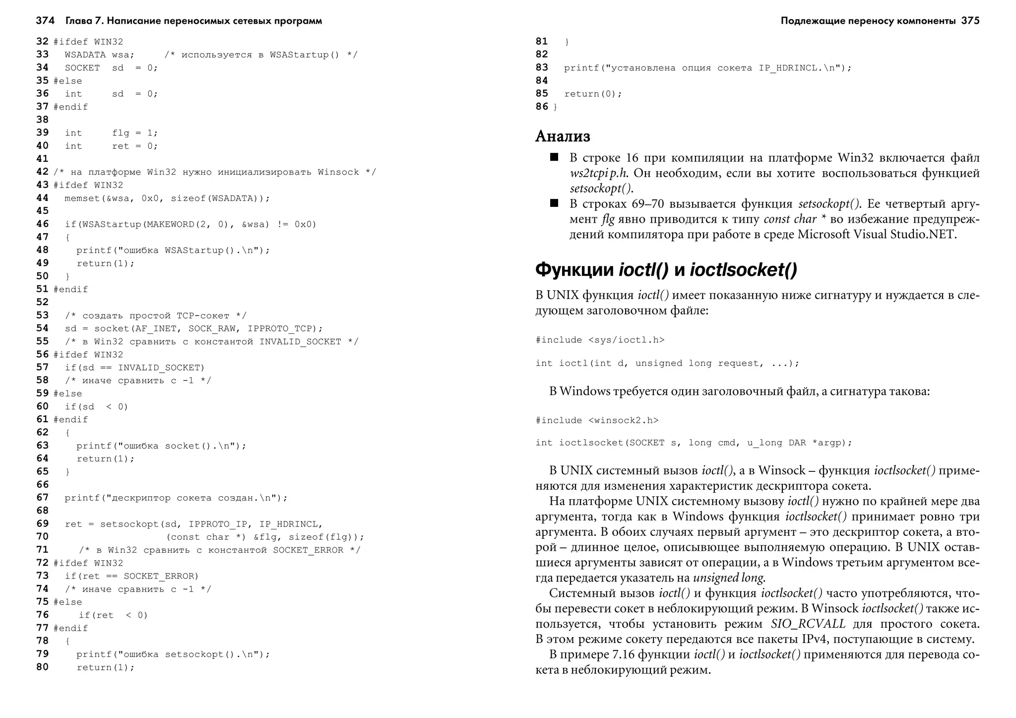374 Глава 7. Написание переносимых сетевых программ 375
32 #ifdef WIN32
33 WSADATA wsa; /* èñïîëüçóåòñÿ â WSAStartup() */
34 SOCKET sd = 0;
35 #else
36 int sd = 0;
37 #endif
38
39 int flg = 1;
40 int ret = 0;
41
42 /* íà ïëàòôîðìå Win32 íóæíî èíèöèàëèçèðîâàòü Winsock */
43 #ifdef WIN32
44 memset(&wsa, 0x0, sizeof(WSADATA));
45
46 if(WSAStartup(MAKEWORD(2, 0), &wsa) != 0x0)
47 {
48 printf("îøèáêà WSAStartup().n");
49 return(1);
50 }
51 #endif
52
53 /* ñîçäàòü ïðîñòîé TCP-ñîêåò */
54 sd = socket(AF_INET, SOCK_RAW, IPPROTO_TCP);
55 /* â Win32 ñðàâíèòü ñ êîíñòàíòîé INVALID_SOCKET */
56 #ifdef WIN32
57 if(sd == INVALID_SOCKET)
58 /* èíà÷å ñðàâíèòü ñ -1 */
59 #else
60 if(sd < 0)
61 #endif
62 {
63 printf("îøèáêà socket().n");
64 return(1);
65 }
66
67 printf("äåñêðèïòîð ñîêåòà ñîçäàí.n");
68
69 ret = setsockopt(sd, IPPROTO_IP, IP_HDRINCL,
70 (const char *) &flg, sizeof(flg));
71 /* â Win32 ñðàâíèòü ñ êîíñòàíòîé SOCKET_ERROR */
72 #ifdef WIN32
73 if(ret == SOCKET_ERROR)
74 /* èíà÷å ñðàâíèòü ñ -1 */
75 #else
76 if(ret < 0)
77 #endif
78 {
79 printf("îøèáêà setsockopt().n");
80 return(1);
81 }
82
83 printf("óñòàíîâëåíà îïöèÿ ñîêåòà IP_HDRINCL.n");
84
85 return(0);
86 }
ÀíàëèçÀíàëèçÀíàëèçÀíàëèçÀíàëèç
Â ñòðîêå 16 ïðè êîìïèëÿöèè íà ïëàòôîðìå Win32 âêëþ÷àåòñÿ ôàéë
ws2tcpip.h. Îí íåîáõîäèì, åñëè âû õîòèòå âîñïîëüçîâàòüñÿ ôóíêöèåé
setsockopt().
Â ñòðîêàõ 69–70 âûçûâàåòñÿ ôóíêöèÿ setsockopt(). Åå ÷åòâåðòûé àðãó-
ìåíò flg ÿâíî ïðèâîäèòñÿ ê òèïó const char * âî èçáåæàíèå ïðåäóïðåæ-
äåíèé êîìïèëÿòîðà ïðè ðàáîòå â ñðåäå Microsoft Visual Studio.NET.
Функции ioctl() и ioctlsocket()
Â UNIX ôóíêöèÿ ioctl() èìååò ïîêàçàííóþ íèæå ñèãíàòóðó è íóæäàåòñÿ â ñëå-
äóþùåì çàãîëîâî÷íîì ôàéëå:
#include <sys/ioctl.h>
int ioctl(int d, unsigned long request, ...);
Â Windows òðåáóåòñÿ îäèí çàãîëîâî÷íûé ôàéë, à ñèãíàòóðà òàêîâà:
#include <winsock2.h>
int ioctlsocket(SOCKET s, long cmd, u_long DAR *argp);
Â UNIX ñèñòåìíûé âûçîâ ioctl(), à â Winsock – ôóíêöèÿ ioctlsocket() ïðèìå-
íÿþòñÿ äëÿ èçìåíåíèÿ õàðàêòåðèñòèê äåñêðèïòîðà ñîêåòà.
Íà ïëàòôîðìå UNIX ñèñòåìíîìó âûçîâó ioctl() íóæíî ïî êðàéíåé ìåðå äâà
àðãóìåíòà, òîãäà êàê â Windows ôóíêöèÿ ioctlsocket() ïðèíèìàåò ðîâíî òðè
àðãóìåíòà. Â îáîèõ ñëó÷àÿõ ïåðâûé àðãóìåíò – ýòî äåñêðèïòîð ñîêåòà, à âòî-
ðîé – äëèííîå öåëîå, îïèñûâþùåå âûïîëíÿåìóþ îïåðàöèþ. Â UNIX îñòàâ-
øèåñÿ àðãóìåíòû çàâèñÿò îò îïåðàöèè, à â Windows òðåòüèì àðãóìåíòîì âñå-
ãäà ïåðåäàåòñÿ óêàçàòåëü íà unsigned long.
Ñèñòåìíûé âûçîâ ioctl() è ôóíêöèÿ ioctlsocket() ÷àñòî óïîòðåáëÿþòñÿ, ÷òî-
áû ïåðåâåñòè ñîêåò â íåáëîêèðóþùèé ðåæèì. Â Winsock ioctlsocket() òàêæå èñ-
ïîëüçóåòñÿ, ÷òîáû óñòàíîâèòü ðåæèì SIO_RCVALL äëÿ ïðîñòîãî ñîêåòà.
Â ýòîì ðåæèìå ñîêåòó ïåðåäàþòñÿ âñå ïàêåòû IPv4, ïîñòóïàþùèå â ñèñòåìó.
Â ïðèìåðå 7.16 ôóíêöèè ioctl() è ioctlsocket() ïðèìåíÿþòñÿ äëÿ ïåðåâîäà ñî-
êåòà â íåáëîêèðóþùèé ðåæèì.
Подлежащие переносу компоненты
 