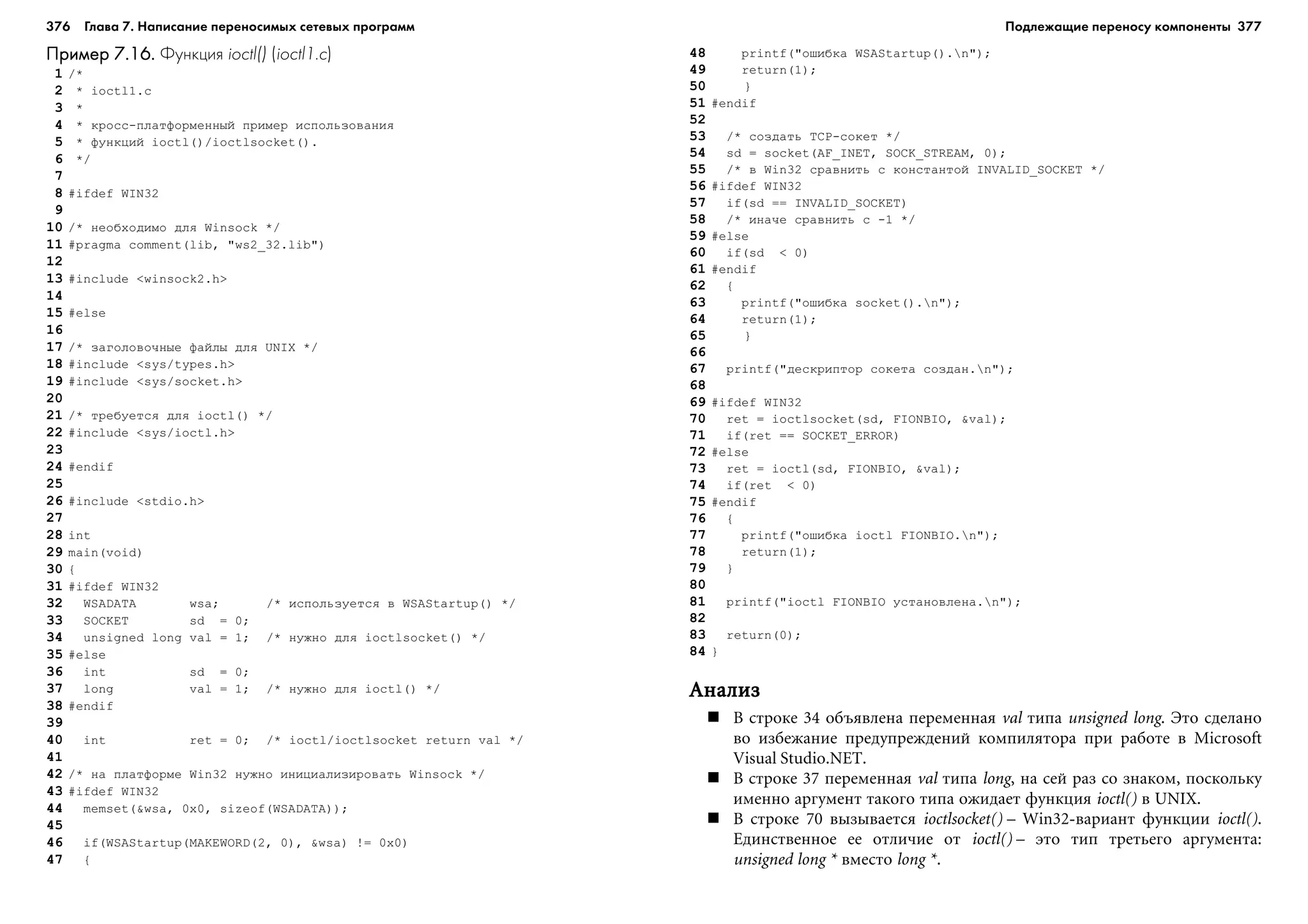 376 Глава 7. Написание переносимых сетевых программ 377
Пример 7.16.Пример 7.16.Пример 7.16.Пример 7.16.Пример 7.16. Функция ioctl() (ioctl1.c)
1 /*
2 * ioctl1.c
3 *
4 * êðîññ-ïëàòôîðìåííûé ïðèìåð èñïîëüçîâàíèÿ
5 * ôóíêöèé ioctl()/ioctlsocket().
6 */
7
8 #ifdef WIN32
9
10 /* íåîáõîäèìî äëÿ Winsock */
11 #pragma comment(lib, "ws2_32.lib")
12
13 #include <winsock2.h>
14
15 #else
16
17 /* çàãîëîâî÷íûå ôàéëû äëÿ UNIX */
18 #include <sys/types.h>
19 #include <sys/socket.h>
20
21 /* òðåáóåòñÿ äëÿ ioctl() */
22 #include <sys/ioctl.h>
23
24 #endif
25
26 #include <stdio.h>
27
28 int
29 main(void)
30 {
31 #ifdef WIN32
32 WSADATA wsa; /* èñïîëüçóåòñÿ â WSAStartup() */
33 SOCKET sd = 0;
34 unsigned long val = 1; /* íóæíî äëÿ ioctlsocket() */
35 #else
36 int sd = 0;
37 long val = 1; /* íóæíî äëÿ ioctl() */
38 #endif
39
40 int ret = 0; /* ioctl/ioctlsocket return val */
41
42 /* íà ïëàòôîðìå Win32 íóæíî èíèöèàëèçèðîâàòü Winsock */
43 #ifdef WIN32
44 memset(&wsa, 0x0, sizeof(WSADATA));
45
46 if(WSAStartup(MAKEWORD(2, 0), &wsa) != 0x0)
47 {
48 printf("îøèáêà WSAStartup().n");
49 return(1);
50 }
51 #endif
52
53 /* ñîçäàòü TCP-ñîêåò */
54 sd = socket(AF_INET, SOCK_STREAM, 0);
55 /* â Win32 ñðàâíèòü ñ êîíñòàíòîé INVALID_SOCKET */
56 #ifdef WIN32
57 if(sd == INVALID_SOCKET)
58 /* èíà÷å ñðàâíèòü ñ -1 */
59 #else
60 if(sd < 0)
61 #endif
62 {
63 printf("îøèáêà socket().n");
64 return(1);
65 }
66
67 printf("äåñêðèïòîð ñîêåòà ñîçäàí.n");
68
69 #ifdef WIN32
70 ret = ioctlsocket(sd, FIONBIO, &val);
71 if(ret == SOCKET_ERROR)
72 #else
73 ret = ioctl(sd, FIONBIO, &val);
74 if(ret < 0)
75 #endif
76 {
77 printf("îøèáêà ioctl FIONBIO.n");
78 return(1);
79 }
80
81 printf("ioctl FIONBIO óñòàíîâëåíà.n");
82
83 return(0);
84 }
ÀíàëèçÀíàëèçÀíàëèçÀíàëèçÀíàëèç
Â ñòðîêå 34 îáúÿâëåíà ïåðåìåííàÿ val òèïà unsigned long. Ýòî ñäåëàíî
âî èçáåæàíèå ïðåäóïðåæäåíèé êîìïèëÿòîðà ïðè ðàáîòå â Microsoft
Visual Studio.NET.
Â ñòðîêå 37 ïåðåìåííàÿ val òèïà long, íà ñåé ðàç ñî çíàêîì, ïîñêîëüêó
èìåííî àðãóìåíò òàêîãî òèïà îæèäàåò ôóíêöèÿ ioctl() â UNIX.
Â ñòðîêå 70 âûçûâàåòñÿ ioctlsocket() – Win32-âàðèàíò ôóíêöèè ioctl().
Åäèíñòâåííîå åå îòëè÷èå îò ioctl() – ýòî òèï òðåòüåãî àðãóìåíòà:
unsigned long * âìåñòî long *.
Подлежащие переносу компоненты
 