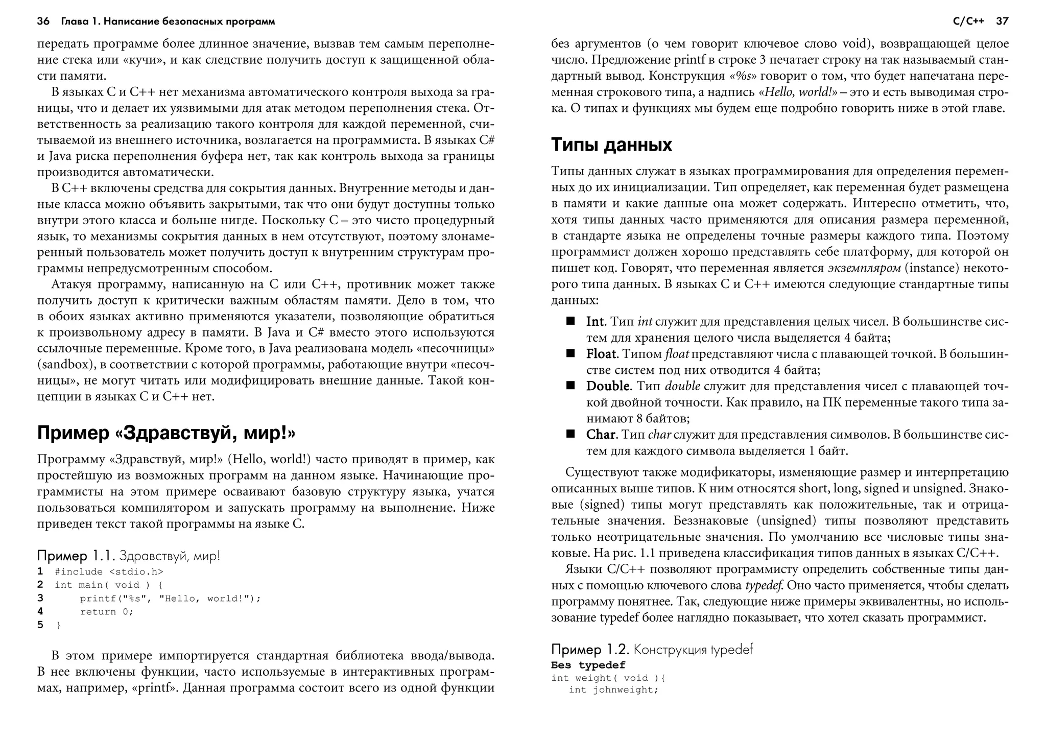 36 Глава 1. Написание безопасных программ 37
ïåðåäàòü ïðîãðàììå áîëåå äëèííîå çíà÷åíèå, âûçâàâ òåì ñàìûì ïåðåïîëíå-
íèå ñòåêà èëè «êó÷è», è êàê ñëåäñòâèå ïîëó÷èòü äîñòóï ê çàùèùåííîé îáëà-
ñòè ïàìÿòè.
Â ÿçûêàõ C è C++ íåò ìåõàíèçìà àâòîìàòè÷åñêîãî êîíòðîëÿ âûõîäà çà ãðà-
íèöû, ÷òî è äåëàåò èõ óÿçâèìûìè äëÿ àòàê ìåòîäîì ïåðåïîëíåíèÿ ñòåêà. Îò-
âåòñòâåííîñòü çà ðåàëèçàöèþ òàêîãî êîíòðîëÿ äëÿ êàæäîé ïåðåìåííîé, ñ÷è-
òûâàåìîé èç âíåøíåãî èñòî÷íèêà, âîçëàãàåòñÿ íà ïðîãðàììèñòà. Â ÿçûêàõ C#
è Java ðèñêà ïåðåïîëíåíèÿ áóôåðà íåò, òàê êàê êîíòðîëü âûõîäà çà ãðàíèöû
ïðîèçâîäèòñÿ àâòîìàòè÷åñêè.
Â Ñ++ âêëþ÷åíû ñðåäñòâà äëÿ ñîêðûòèÿ äàííûõ. Âíóòðåííèå ìåòîäû è äàí-
íûå êëàññà ìîæíî îáúÿâèòü çàêðûòûìè, òàê ÷òî îíè áóäóò äîñòóïíû òîëüêî
âíóòðè ýòîãî êëàññà è áîëüøå íèãäå. Ïîñêîëüêó C – ýòî ÷èñòî ïðîöåäóðíûé
ÿçûê, òî ìåõàíèçìû ñîêðûòèÿ äàííûõ â íåì îòñóòñòâóþò, ïîýòîìó çëîíàìå-
ðåííûé ïîëüçîâàòåëü ìîæåò ïîëó÷èòü äîñòóï ê âíóòðåííèì ñòðóêòóðàì ïðî-
ãðàììû íåïðåäóñìîòðåííûì ñïîñîáîì.
Àòàêóÿ ïðîãðàììó, íàïèñàííóþ íà C èëè C++, ïðîòèâíèê ìîæåò òàêæå
ïîëó÷èòü äîñòóï ê êðèòè÷åñêè âàæíûì îáëàñòÿì ïàìÿòè. Äåëî â òîì, ÷òî
â îáîèõ ÿçûêàõ àêòèâíî ïðèìåíÿþòñÿ óêàçàòåëè, ïîçâîëÿþùèå îáðàòèòüñÿ
ê ïðîèçâîëüíîìó àäðåñó â ïàìÿòè. Â Java è C# âìåñòî ýòîãî èñïîëüçóþòñÿ
ññûëî÷íûå ïåðåìåííûå. Êðîìå òîãî, â Java ðåàëèçîâàíà ìîäåëü «ïåñî÷íèöû»
(sandbox), â ñîîòâåòñòâèè ñ êîòîðîé ïðîãðàììû, ðàáîòàþùèå âíóòðè «ïåñî÷-
íèöû», íå ìîãóò ÷èòàòü èëè ìîäèôèöèðîâàòü âíåøíèå äàííûå. Òàêîé êîí-
öåïöèè â ÿçûêàõ C è C++ íåò.
Пример «Здравствуй, мир!»
Ïðîãðàììó «Çäðàâñòâóé, ìèð!» (Hello, world!) ÷àñòî ïðèâîäÿò â ïðèìåð, êàê
ïðîñòåéøóþ èç âîçìîæíûõ ïðîãðàìì íà äàííîì ÿçûêå. Íà÷èíàþùèå ïðî-
ãðàììèñòû íà ýòîì ïðèìåðå îñâàèâàþò áàçîâóþ ñòðóêòóðó ÿçûêà, ó÷àòñÿ
ïîëüçîâàòüñÿ êîìïèëÿòîðîì è çàïóñêàòü ïðîãðàììó íà âûïîëíåíèå. Íèæå
ïðèâåäåí òåêñò òàêîé ïðîãðàììû íà ÿçûêå C.
Пример 1.1.Пример 1.1.Пример 1.1.Пример 1.1.Пример 1.1. Здравствуй, мир!
1 #include <stdio.h>
2 int main( void ) {
3 printf("%s", "Hello, world!");
4 return 0;
5 }
Â ýòîì ïðèìåðå èìïîðòèðóåòñÿ ñòàíäàðòíàÿ áèáëèîòåêà ââîäà/âûâîäà.
Â íåå âêëþ÷åíû ôóíêöèè, ÷àñòî èñïîëüçóåìûå â èíòåðàêòèâíûõ ïðîãðàì-
ìàõ, íàïðèìåð, «printf». Äàííàÿ ïðîãðàììà ñîñòîèò âñåãî èç îäíîé ôóíêöèè
áåç àðãóìåíòîâ (î ÷åì ãîâîðèò êëþ÷åâîå ñëîâî void), âîçâðàùàþùåé öåëîå
÷èñëî. Ïðåäëîæåíèå printf â ñòðîêå 3 ïå÷àòàåò ñòðîêó íà òàê íàçûâàåìûé ñòàí-
äàðòíûé âûâîä. Êîíñòðóêöèÿ «%s» ãîâîðèò î òîì, ÷òî áóäåò íàïå÷àòàíà ïåðå-
ìåííàÿ ñòðîêîâîãî òèïà, à íàäïèñü «Hello, world!» – ýòî è åñòü âûâîäèìàÿ ñòðî-
êà. Î òèïàõ è ôóíêöèÿõ ìû áóäåì åùå ïîäðîáíî ãîâîðèòü íèæå â ýòîé ãëàâå.
Типы данных
Òèïû äàííûõ ñëóæàò â ÿçûêàõ ïðîãðàììèðîâàíèÿ äëÿ îïðåäåëåíèÿ ïåðåìåí-
íûõ äî èõ èíèöèàëèçàöèè. Òèï îïðåäåëÿåò, êàê ïåðåìåííàÿ áóäåò ðàçìåùåíà
â ïàìÿòè è êàêèå äàííûå îíà ìîæåò ñîäåðæàòü. Èíòåðåñíî îòìåòèòü, ÷òî,
õîòÿ òèïû äàííûõ ÷àñòî ïðèìåíÿþòñÿ äëÿ îïèñàíèÿ ðàçìåðà ïåðåìåííîé,
â ñòàíäàðòå ÿçûêà íå îïðåäåëåíû òî÷íûå ðàçìåðû êàæäîãî òèïà. Ïîýòîìó
ïðîãðàììèñò äîëæåí õîðîøî ïðåäñòàâëÿòü ñåáå ïëàòôîðìó, äëÿ êîòîðîé îí
ïèøåò êîä. Ãîâîðÿò, ÷òî ïåðåìåííàÿ ÿâëÿåòñÿ ýêçåìïëÿðîì (instance) íåêîòî-
ðîãî òèïà äàííûõ. Â ÿçûêàõ C è C++ èìåþòñÿ ñëåäóþùèå ñòàíäàðòíûå òèïû
äàííûõ:
IntIntIntIntInt. Òèï int ñëóæèò äëÿ ïðåäñòàâëåíèÿ öåëûõ ÷èñåë. Â áîëüøèíñòâå ñèñ-
òåì äëÿ õðàíåíèÿ öåëîãî ÷èñëà âûäåëÿåòñÿ 4 áàéòà;
FloatFloatFloatFloatFloat. Òèïîì float ïðåäñòàâëÿþò ÷èñëà ñ ïëàâàþùåé òî÷êîé. Â áîëüøèí-
ñòâå ñèñòåì ïîä íèõ îòâîäèòñÿ 4 áàéòà;
DoubleDoubleDoubleDoubleDouble. Òèï double ñëóæèò äëÿ ïðåäñòàâëåíèÿ ÷èñåë ñ ïëàâàþùåé òî÷-
êîé äâîéíîé òî÷íîñòè. Êàê ïðàâèëî, íà ÏÊ ïåðåìåííûå òàêîãî òèïà çà-
íèìàþò 8 áàéòîâ;
CharCharCharCharChar. Òèï char ñëóæèò äëÿ ïðåäñòàâëåíèÿ ñèìâîëîâ. Â áîëüøèíñòâå ñèñ-
òåì äëÿ êàæäîãî ñèìâîëà âûäåëÿåòñÿ 1 áàéò.
Ñóùåñòâóþò òàêæå ìîäèôèêàòîðû, èçìåíÿþùèå ðàçìåð è èíòåðïðåòàöèþ
îïèñàííûõ âûøå òèïîâ. Ê íèì îòíîñÿòñÿ short, long, signed è unsigned. Çíàêî-
âûå (signed) òèïû ìîãóò ïðåäñòàâëÿòü êàê ïîëîæèòåëüíûå, òàê è îòðèöà-
òåëüíûå çíà÷åíèÿ. Áåççíàêîâûå (unsigned) òèïû ïîçâîëÿþò ïðåäñòàâèòü
òîëüêî íåîòðèöàòåëüíûå çíà÷åíèÿ. Ïî óìîë÷àíèþ âñå ÷èñëîâûå òèïû çíà-
êîâûå. Íà ðèñ. 1.1 ïðèâåäåíà êëàññèôèêàöèÿ òèïîâ äàííûõ â ÿçûêàõ C/C++.
ßçûêè C/C++ ïîçâîëÿþò ïðîãðàììèñòó îïðåäåëèòü ñîáñòâåííûå òèïû äàí-
íûõ ñ ïîìîùüþ êëþ÷åâîãî ñëîâà typedef. Îíî ÷àñòî ïðèìåíÿåòñÿ, ÷òîáû ñäåëàòü
ïðîãðàììó ïîíÿòíåå. Òàê, ñëåäóþùèå íèæå ïðèìåðû ýêâèâàëåíòíû, íî èñïîëü-
çîâàíèå typedef áîëåå íàãëÿäíî ïîêàçûâàåò, ÷òî õîòåë ñêàçàòü ïðîãðàììèñò.
Пример 1.2.Пример 1.2.Пример 1.2.Пример 1.2.Пример 1.2. Конструкция typedef
Áåç typedef
int weight( void ){
int johnweight;
С/С++
 