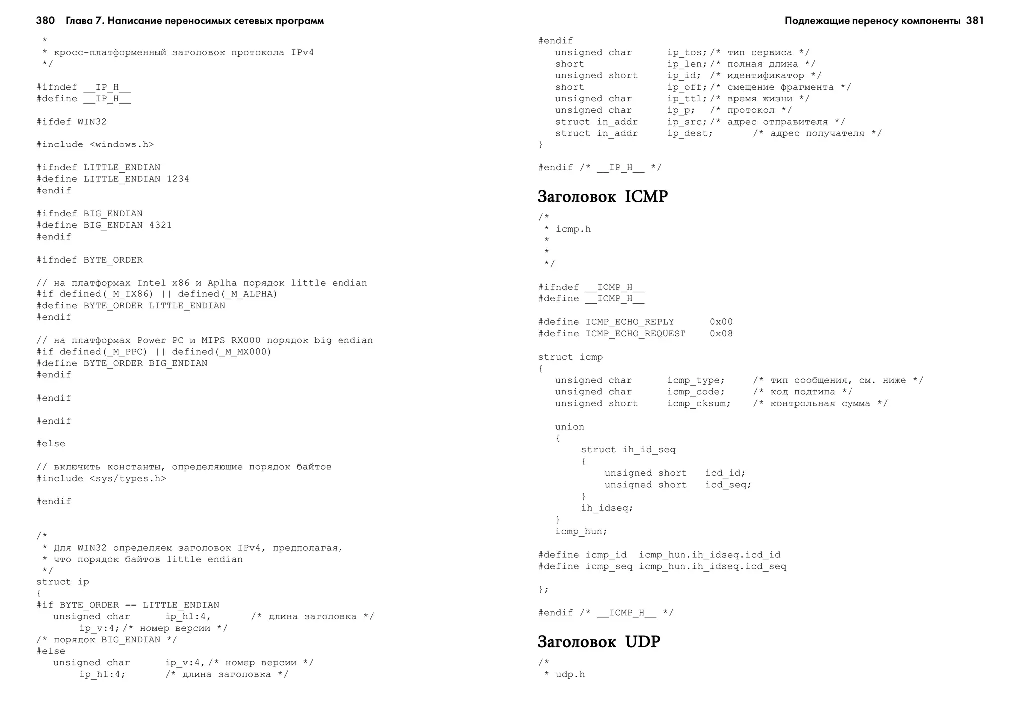 380 Глава 7. Написание переносимых сетевых программ 381
*
* êðîññ-ïëàòôîðìåííûé çàãîëîâîê ïðîòîêîëà IPv4
*/
#ifndef __IP_H__
#define __IP_H__
#ifdef WIN32
#include <windows.h>
#ifndef LITTLE_ENDIAN
#define LITTLE_ENDIAN 1234
#endif
#ifndef BIG_ENDIAN
#define BIG_ENDIAN 4321
#endif
#ifndef BYTE_ORDER
// íà ïëàòôîðìàõ Intel x86 è Aplha ïîðÿäîê little endian
#if defined(_M_IX86) || defined(_M_ALPHA)
#define BYTE_ORDER LITTLE_ENDIAN
#endif
// íà ïëàòôîðìàõ Power PC è MIPS RX000 ïîðÿäîê big endian
#if defined(_M_PPC) || defined(_M_MX000)
#define BYTE_ORDER BIG_ENDIAN
#endif
#endif
#endif
#else
// âêëþ÷èòü êîíñòàíòû, îïðåäåëÿþùèå ïîðÿäîê áàéòîâ
#include <sys/types.h>
#endif
/*
* Äëÿ WIN32 îïðåäåëÿåì çàãîëîâîê IPv4, ïðåäïîëàãàÿ,
* ÷òî ïîðÿäîê áàéòîâ little endian
*/
struct ip
{
#if BYTE_ORDER == LITTLE_ENDIAN
unsigned char ip_hl:4, /* äëèíà çàãîëîâêà */
ip_v:4; /* íîìåð âåðñèè */
/* ïîðÿäîê BIG_ENDIAN */
#else
unsigned char ip_v:4, /* íîìåð âåðñèè */
ip_hl:4; /* äëèíà çàãîëîâêà */
#endif
unsigned char ip_tos; /* òèï ñåðâèñà */
short ip_len; /* ïîëíàÿ äëèíà */
unsigned short ip_id; /* èäåíòèôèêàòîð */
short ip_off; /* ñìåùåíèå ôðàãìåíòà */
unsigned char ip_ttl; /* âðåìÿ æèçíè */
unsigned char ip_p; /* ïðîòîêîë */
struct in_addr ip_src; /* àäðåñ îòïðàâèòåëÿ */
struct in_addr ip_dest; /* àäðåñ ïîëó÷àòåëÿ */
}
#endif /* __IP_H__ */
Çàãîëîâîê ICMPÇàãîëîâîê ICMPÇàãîëîâîê ICMPÇàãîëîâîê ICMPÇàãîëîâîê ICMP
/*
* icmp.h
*
*
*/
#ifndef __ICMP_H__
#define __ICMP_H__
#define ICMP_ECHO_REPLY 0x00
#define ICMP_ECHO_REQUEST 0x08
struct icmp
{
unsigned char icmp_type; /* òèï ñîîáùåíèÿ, ñì. íèæå */
unsigned char icmp_code; /* êîä ïîäòèïà */
unsigned short icmp_cksum; /* êîíòðîëüíàÿ ñóììà */
union
{
struct ih_id_seq
{
unsigned short icd_id;
unsigned short icd_seq;
}
ih_idseq;
}
icmp_hun;
#define icmp_id icmp_hun.ih_idseq.icd_id
#define icmp_seq icmp_hun.ih_idseq.icd_seq
};
#endif /* __ICMP_H__ */
Çàãîëîâîê UDPÇàãîëîâîê UDPÇàãîëîâîê UDPÇàãîëîâîê UDPÇàãîëîâîê UDP
/*
* udp.h
Подлежащие переносу компоненты
 