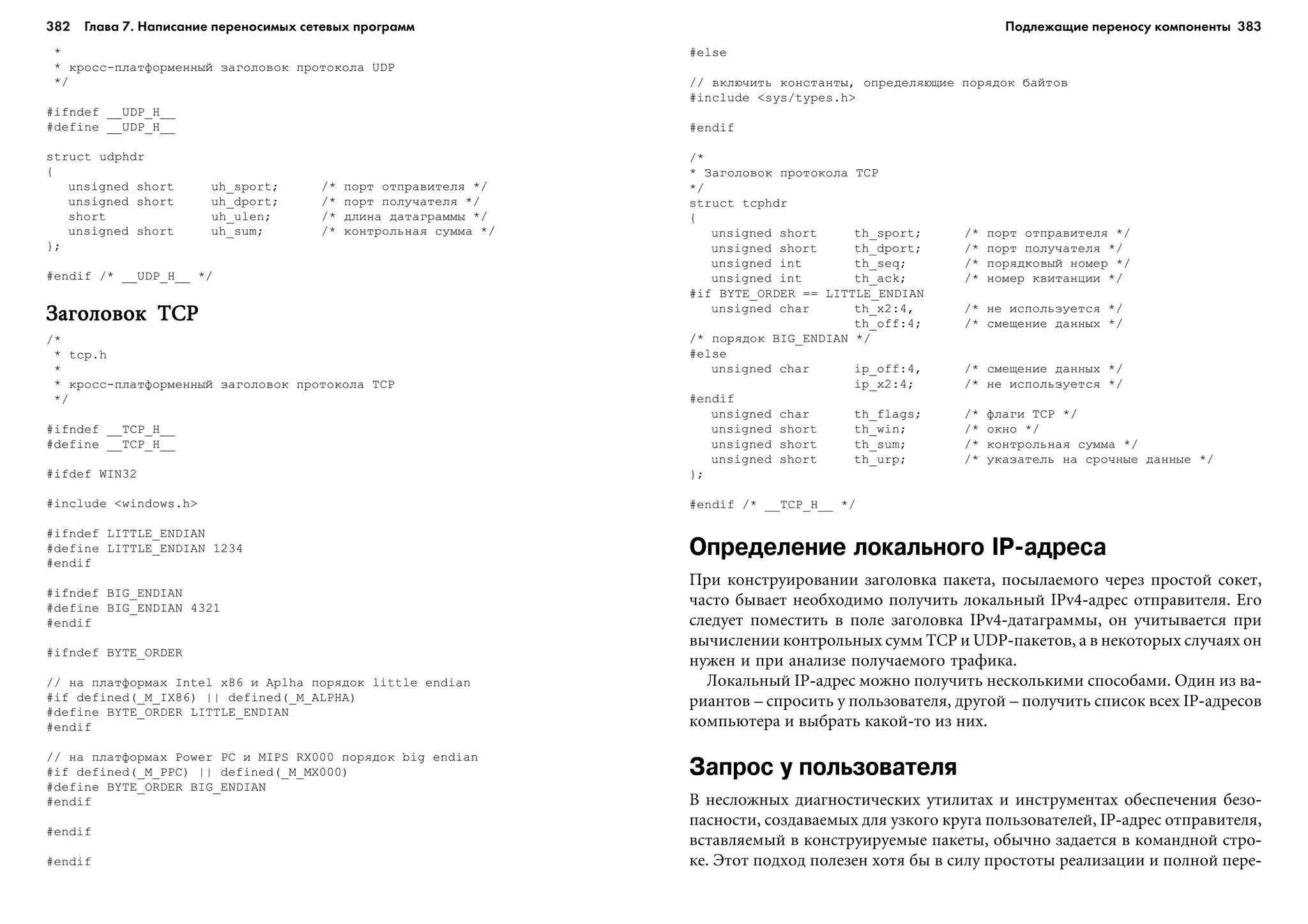 382 Глава 7. Написание переносимых сетевых программ 383
*
* êðîññ-ïëàòôîðìåííûé çàãîëîâîê ïðîòîêîëà UDP
*/
#ifndef __UDP_H__
#define __UDP_H__
struct udphdr
{
unsigned short uh_sport; /* ïîðò îòïðàâèòåëÿ */
unsigned short uh_dport; /* ïîðò ïîëó÷àòåëÿ */
short uh_ulen; /* äëèíà äàòàãðàììû */
unsigned short uh_sum; /* êîíòðîëüíàÿ ñóììà */
};
#endif /* __UDP_H__ */
Çàãîëîâîê TCPÇàãîëîâîê TCPÇàãîëîâîê TCPÇàãîëîâîê TCPÇàãîëîâîê TCP
/*
* tcp.h
*
* êðîññ-ïëàòôîðìåííûé çàãîëîâîê ïðîòîêîëà TCP
*/
#ifndef __TCP_H__
#define __TCP_H__
#ifdef WIN32
#include <windows.h>
#ifndef LITTLE_ENDIAN
#define LITTLE_ENDIAN 1234
#endif
#ifndef BIG_ENDIAN
#define BIG_ENDIAN 4321
#endif
#ifndef BYTE_ORDER
// íà ïëàòôîðìàõ Intel x86 è Aplha ïîðÿäîê little endian
#if defined(_M_IX86) || defined(_M_ALPHA)
#define BYTE_ORDER LITTLE_ENDIAN
#endif
// íà ïëàòôîðìàõ Power PC è MIPS RX000 ïîðÿäîê big endian
#if defined(_M_PPC) || defined(_M_MX000)
#define BYTE_ORDER BIG_ENDIAN
#endif
#endif
#endif
#else
// âêëþ÷èòü êîíñòàíòû, îïðåäåëÿþùèå ïîðÿäîê áàéòîâ
#include <sys/types.h>
#endif
/*
* Çàãîëîâîê ïðîòîêîëà TCP
*/
struct tcphdr
{
unsigned short th_sport; /* ïîðò îòïðàâèòåëÿ */
unsigned short th_dport; /* ïîðò ïîëó÷àòåëÿ */
unsigned int th_seq; /* ïîðÿäêîâûé íîìåð */
unsigned int th_ack; /* íîìåð êâèòàíöèè */
#if BYTE_ORDER == LITTLE_ENDIAN
unsigned char th_x2:4, /* íå èñïîëüçóåòñÿ */
th_off:4; /* ñìåùåíèå äàííûõ */
/* ïîðÿäîê BIG_ENDIAN */
#else
unsigned char ip_off:4, /* ñìåùåíèå äàííûõ */
ip_x2:4; /* íå èñïîëüçóåòñÿ */
#endif
unsigned char th_flags; /* ôëàãè TCP */
unsigned short th_win; /* îêíî */
unsigned short th_sum; /* êîíòðîëüíàÿ ñóììà */
unsigned short th_urp; /* óêàçàòåëü íà ñðî÷íûå äàííûå */
};
#endif /* __TCP_H__ */
Определение локального IP адреса
Ïðè êîíñòðóèðîâàíèè çàãîëîâêà ïàêåòà, ïîñûëàåìîãî ÷åðåç ïðîñòîé ñîêåò,
÷àñòî áûâàåò íåîáõîäèìî ïîëó÷èòü ëîêàëüíûé IPv4-àäðåñ îòïðàâèòåëÿ. Åãî
ñëåäóåò ïîìåñòèòü â ïîëå çàãîëîâêà IPv4-äàòàãðàììû, îí ó÷èòûâàåòñÿ ïðè
âû÷èñëåíèè êîíòðîëüíûõ ñóìì TCP è UDP-ïàêåòîâ, à â íåêîòîðûõ ñëó÷àÿõ îí
íóæåí è ïðè àíàëèçå ïîëó÷àåìîãî òðàôèêà.
Ëîêàëüíûé IP-àäðåñ ìîæíî ïîëó÷èòü íåñêîëüêèìè ñïîñîáàìè. Îäèí èç âà-
ðèàíòîâ – ñïðîñèòü ó ïîëüçîâàòåëÿ, äðóãîé – ïîëó÷èòü ñïèñîê âñåõ IP-àäðåñîâ
êîìïüþòåðà è âûáðàòü êàêîé-òî èç íèõ.
Запрос у пользователя
Â íåñëîæíûõ äèàãíîñòè÷åñêèõ óòèëèòàõ è èíñòðóìåíòàõ îáåñïå÷åíèÿ áåçî-
ïàñíîñòè, ñîçäàâàåìûõ äëÿ óçêîãî êðóãà ïîëüçîâàòåëåé, IP-àäðåñ îòïðàâèòåëÿ,
âñòàâëÿåìûé â êîíñòðóèðóåìûå ïàêåòû, îáû÷íî çàäàåòñÿ â êîìàíäíîé ñòðî-
êå. Ýòîò ïîäõîä ïîëåçåí õîòÿ áû â ñèëó ïðîñòîòû ðåàëèçàöèè è ïîëíîé ïåðå-
Подлежащие переносу компоненты
 