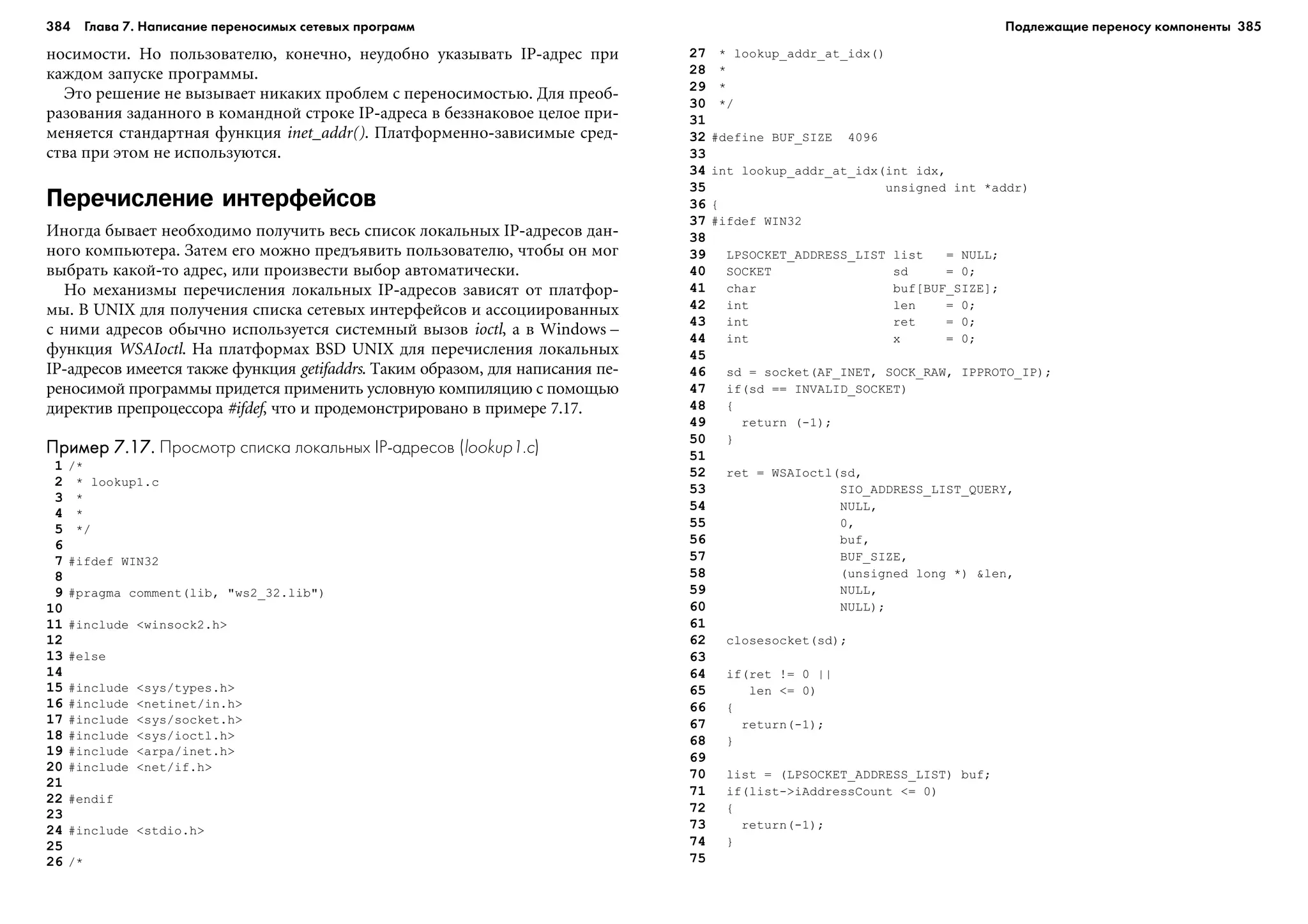 384 Глава 7. Написание переносимых сетевых программ 385
íîñèìîñòè. Íî ïîëüçîâàòåëþ, êîíå÷íî, íåóäîáíî óêàçûâàòü IP-àäðåñ ïðè
êàæäîì çàïóñêå ïðîãðàììû.
Ýòî ðåøåíèå íå âûçûâàåò íèêàêèõ ïðîáëåì ñ ïåðåíîñèìîñòüþ. Äëÿ ïðåîá-
ðàçîâàíèÿ çàäàííîãî â êîìàíäíîé ñòðîêå IP-àäðåñà â áåççíàêîâîå öåëîå ïðè-
ìåíÿåòñÿ ñòàíäàðòíàÿ ôóíêöèÿ inet_addr(). Ïëàòôîðìåííî-çàâèñèìûå ñðåä-
ñòâà ïðè ýòîì íå èñïîëüçóþòñÿ.
Перечисление интерфейсов
Èíîãäà áûâàåò íåîáõîäèìî ïîëó÷èòü âåñü ñïèñîê ëîêàëüíûõ IP-àäðåñîâ äàí-
íîãî êîìïüþòåðà. Çàòåì åãî ìîæíî ïðåäúÿâèòü ïîëüçîâàòåëþ, ÷òîáû îí ìîã
âûáðàòü êàêîé-òî àäðåñ, èëè ïðîèçâåñòè âûáîð àâòîìàòè÷åñêè.
Íî ìåõàíèçìû ïåðå÷èñëåíèÿ ëîêàëüíûõ IP-àäðåñîâ çàâèñÿò îò ïëàòôîð-
ìû. Â UNIX äëÿ ïîëó÷åíèÿ ñïèñêà ñåòåâûõ èíòåðôåéñîâ è àññîöèèðîâàííûõ
ñ íèìè àäðåñîâ îáû÷íî èñïîëüçóåòñÿ ñèñòåìíûé âûçîâ ioctl, à â Windows –
ôóíêöèÿ WSAIoctl. Íà ïëàòôîðìàõ BSD UNIX äëÿ ïåðå÷èñëåíèÿ ëîêàëüíûõ
IP-àäðåñîâ èìååòñÿ òàêæå ôóíêöèÿ getifaddrs. Òàêèì îáðàçîì, äëÿ íàïèñàíèÿ ïå-
ðåíîñèìîé ïðîãðàììû ïðèäåòñÿ ïðèìåíèòü óñëîâíóþ êîìïèëÿöèþ ñ ïîìîùüþ
äèðåêòèâ ïðåïðîöåññîðà #ifdef, ÷òî è ïðîäåìîíñòðèðîâàíî â ïðèìåðå 7.17.
Пример 7.17.Пример 7.17.Пример 7.17.Пример 7.17.Пример 7.17. Просмотр списка локальных IP адресов (lookup1.c)
1 /*
2 * lookup1.c
3 *
4 *
5 */
6
7 #ifdef WIN32
8
9 #pragma comment(lib, "ws2_32.lib")
10
11 #include <winsock2.h>
12
13 #else
14
15 #include <sys/types.h>
16 #include <netinet/in.h>
17 #include <sys/socket.h>
18 #include <sys/ioctl.h>
19 #include <arpa/inet.h>
20 #include <net/if.h>
21
22 #endif
23
24 #include <stdio.h>
25
26 /*
27 * lookup_addr_at_idx()
28 *
29 *
30 */
31
32 #define BUF_SIZE 4096
33
34 int lookup_addr_at_idx(int idx,
35 unsigned int *addr)
36 {
37 #ifdef WIN32
38
39 LPSOCKET_ADDRESS_LIST list = NULL;
40 SOCKET sd = 0;
41 char buf[BUF_SIZE];
42 int len = 0;
43 int ret = 0;
44 int x = 0;
45
46 sd = socket(AF_INET, SOCK_RAW, IPPROTO_IP);
47 if(sd == INVALID_SOCKET)
48 {
49 return (-1);
50 }
51
52 ret = WSAIoctl(sd,
53 SIO_ADDRESS_LIST_QUERY,
54 NULL,
55 0,
56 buf,
57 BUF_SIZE,
58 (unsigned long *) &len,
59 NULL,
60 NULL);
61
62 closesocket(sd);
63
64 if(ret != 0 ||
65 len <= 0)
66 {
67 return(-1);
68 }
69
70 list = (LPSOCKET_ADDRESS_LIST) buf;
71 if(list->iAddressCount <= 0)
72 {
73 return(-1);
74 }
75
Подлежащие переносу компоненты
 