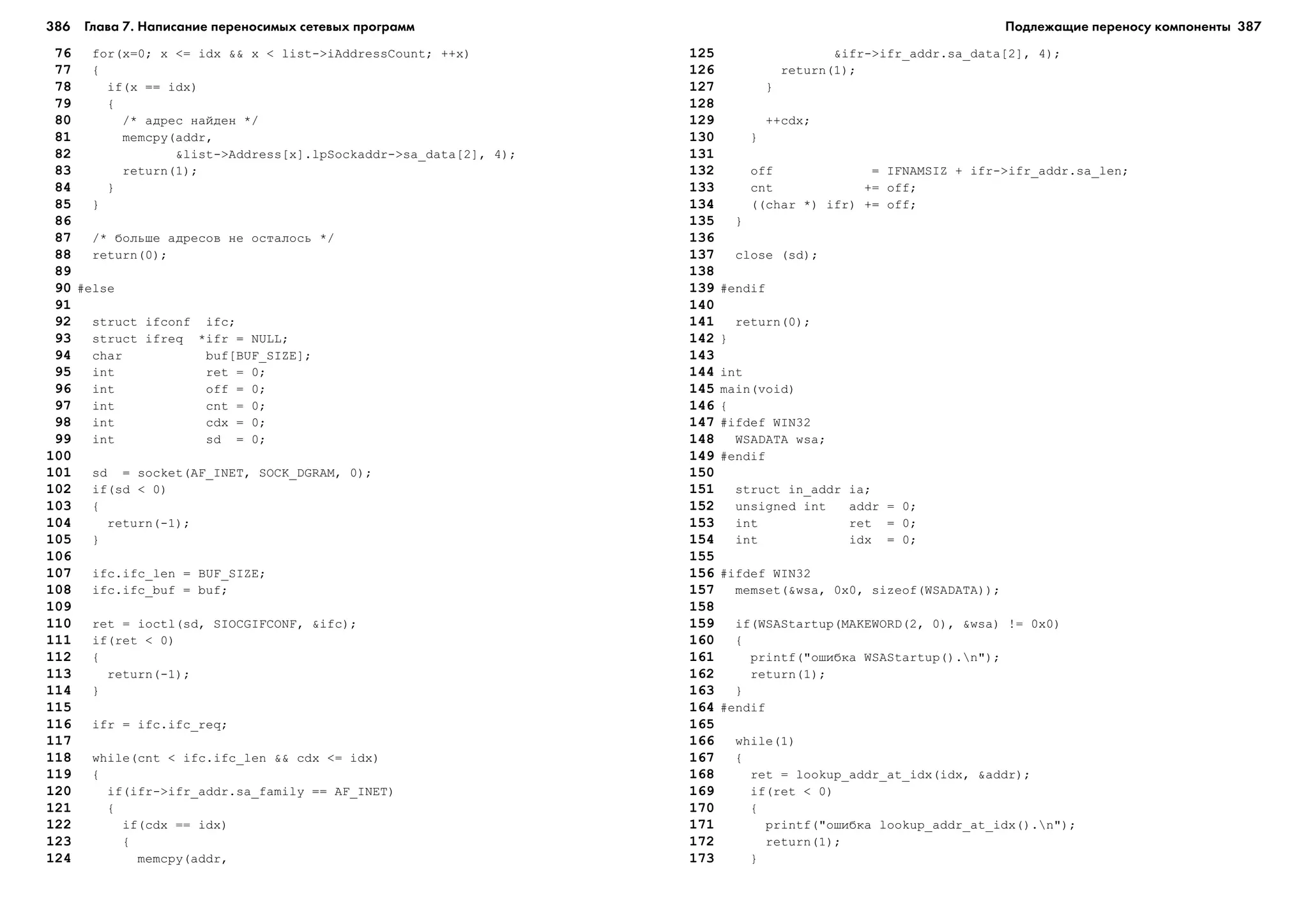 386 Глава 7. Написание переносимых сетевых программ 387
76 for(x=0; x <= idx && x < list->iAddressCount; ++x)
77 {
78 if(x == idx)
79 {
80 /* àäðåñ íàéäåí */
81 memcpy(addr,
82 &list->Address[x].lpSockaddr->sa_data[2], 4);
83 return(1);
84 }
85 }
86
87 /* áîëüøå àäðåñîâ íå îñòàëîñü */
88 return(0);
89
90 #else
91
92 struct ifconf ifc;
93 struct ifreq *ifr = NULL;
94 char buf[BUF_SIZE];
95 int ret = 0;
96 int off = 0;
97 int cnt = 0;
98 int cdx = 0;
99 int sd = 0;
100
101 sd = socket(AF_INET, SOCK_DGRAM, 0);
102 if(sd < 0)
103 {
104 return(-1);
105 }
106
107 ifc.ifc_len = BUF_SIZE;
108 ifc.ifc_buf = buf;
109
110 ret = ioctl(sd, SIOCGIFCONF, &ifc);
111 if(ret < 0)
112 {
113 return(-1);
114 }
115
116 ifr = ifc.ifc_req;
117
118 while(cnt < ifc.ifc_len && cdx <= idx)
119 {
120 if(ifr->ifr_addr.sa_family == AF_INET)
121 {
122 if(cdx == idx)
123 {
124 memcpy(addr,
125 &ifr->ifr_addr.sa_data[2], 4);
126 return(1);
127 }
128
129 ++cdx;
130 }
131
132 off = IFNAMSIZ + ifr->ifr_addr.sa_len;
133 cnt += off;
134 ((char *) ifr) += off;
135 }
136
137 close (sd);
138
139 #endif
140
141 return(0);
142 }
143
144 int
145 main(void)
146 {
147 #ifdef WIN32
148 WSADATA wsa;
149 #endif
150
151 struct in_addr ia;
152 unsigned int addr = 0;
153 int ret = 0;
154 int idx = 0;
155
156 #ifdef WIN32
157 memset(&wsa, 0x0, sizeof(WSADATA));
158
159 if(WSAStartup(MAKEWORD(2, 0), &wsa) != 0x0)
160 {
161 printf("îøèáêà WSAStartup().n");
162 return(1);
163 }
164 #endif
165
166 while(1)
167 {
168 ret = lookup_addr_at_idx(idx, &addr);
169 if(ret < 0)
170 {
171 printf("îøèáêà lookup_addr_at_idx().n");
172 return(1);
173 }
Подлежащие переносу компоненты
 