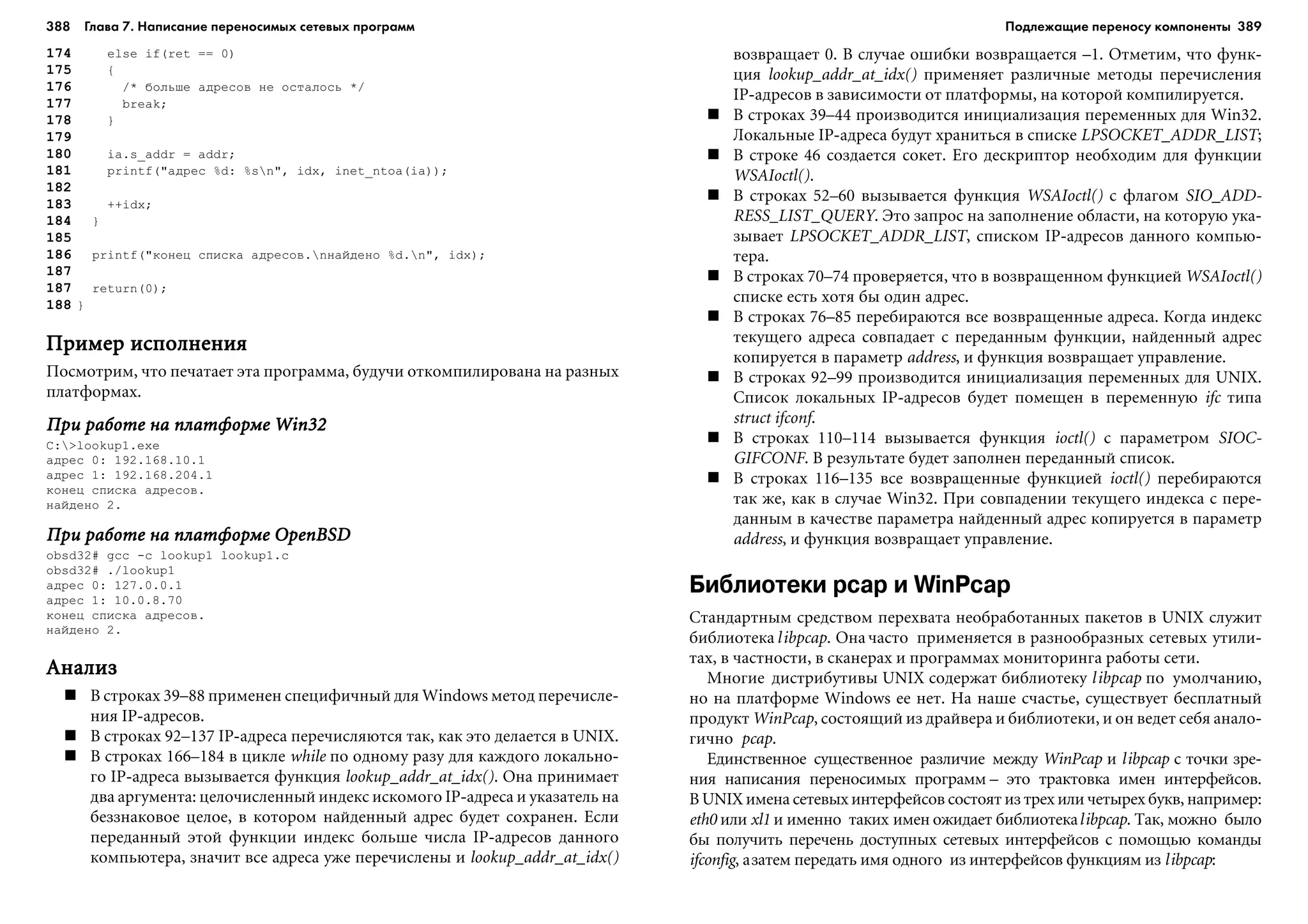 388 Глава 7. Написание переносимых сетевых программ 389
174 else if(ret == 0)
175 {
176 /* áîëüøå àäðåñîâ íå îñòàëîñü */
177 break;
178 }
179
180 ia.s_addr = addr;
181 printf("àäðåñ %d: %sn", idx, inet_ntoa(ia));
182
183 ++idx;
184 }
185
186 printf("êîíåö ñïèñêà àäðåñîâ.níàéäåíî %d.n", idx);
187
187 return(0);
188 }
Ïðèìåð èñïîëíåíèÿÏðèìåð èñïîëíåíèÿÏðèìåð èñïîëíåíèÿÏðèìåð èñïîëíåíèÿÏðèìåð èñïîëíåíèÿ
Ïîñìîòðèì, ÷òî ïå÷àòàåò ýòà ïðîãðàììà, áóäó÷è îòêîìïèëèðîâàíà íà ðàçíûõ
ïëàòôîðìàõ.
Ïðè ðàáîòå íà ïëàòôîðìå Win32Ïðè ðàáîòå íà ïëàòôîðìå Win32Ïðè ðàáîòå íà ïëàòôîðìå Win32Ïðè ðàáîòå íà ïëàòôîðìå Win32Ïðè ðàáîòå íà ïëàòôîðìå Win32
C:>lookup1.exe
àäðåñ 0: 192.168.10.1
àäðåñ 1: 192.168.204.1
êîíåö ñïèñêà àäðåñîâ.
íàéäåíî 2.
Ïðè ðàáîòå íà ïëàòôîðìå OpenBSDÏðè ðàáîòå íà ïëàòôîðìå OpenBSDÏðè ðàáîòå íà ïëàòôîðìå OpenBSDÏðè ðàáîòå íà ïëàòôîðìå OpenBSDÏðè ðàáîòå íà ïëàòôîðìå OpenBSD
obsd32# gcc -c lookup1 lookup1.c
obsd32# ./lookup1
àäðåñ 0: 127.0.0.1
àäðåñ 1: 10.0.8.70
êîíåö ñïèñêà àäðåñîâ.
íàéäåíî 2.
ÀíàëèçÀíàëèçÀíàëèçÀíàëèçÀíàëèç
Â ñòðîêàõ 39–88 ïðèìåíåí ñïåöèôè÷íûé äëÿ Windows ìåòîä ïåðå÷èñëå-
íèÿ IP-àäðåñîâ.
Â ñòðîêàõ 92–137 IP-àäðåñà ïåðå÷èñëÿþòñÿ òàê, êàê ýòî äåëàåòñÿ â UNIX.
Â ñòðîêàõ 166–184 â öèêëå while ïî îäíîìó ðàçó äëÿ êàæäîãî ëîêàëüíî-
ãî IP-àäðåñà âûçûâàåòñÿ ôóíêöèÿ lookup_addr_at_idx(). Îíà ïðèíèìàåò
äâà àðãóìåíòà: öåëî÷èñëåííûé èíäåêñ èñêîìîãî IP-àäðåñà è óêàçàòåëü íà
áåççíàêîâîå öåëîå, â êîòîðîì íàéäåííûé àäðåñ áóäåò ñîõðàíåí. Åñëè
ïåðåäàííûé ýòîé ôóíêöèè èíäåêñ áîëüøå ÷èñëà IP-àäðåñîâ äàííîãî
êîìïüþòåðà, çíà÷èò âñå àäðåñà óæå ïåðå÷èñëåíû è lookup_addr_at_idx()
âîçâðàùàåò 0. Â ñëó÷àå îøèáêè âîçâðàùàåòñÿ –1. Îòìåòèì, ÷òî ôóíê-
öèÿ lookup_addr_at_idx() ïðèìåíÿåò ðàçëè÷íûå ìåòîäû ïåðå÷èñëåíèÿ
IP-àäðåñîâ â çàâèñèìîñòè îò ïëàòôîðìû, íà êîòîðîé êîìïèëèðóåòñÿ.
Â ñòðîêàõ 39–44 ïðîèçâîäèòñÿ èíèöèàëèçàöèÿ ïåðåìåííûõ äëÿ Win32.
Ëîêàëüíûå IP-àäðåñà áóäóò õðàíèòüñÿ â ñïèñêå LPSOCKET_ADDR_LIST;
Â ñòðîêå 46 ñîçäàåòñÿ ñîêåò. Åãî äåñêðèïòîð íåîáõîäèì äëÿ ôóíêöèè
WSAIoctl().
Â ñòðîêàõ 52–60 âûçûâàåòñÿ ôóíêöèÿ WSAIoctl() ñ ôëàãîì SIO_ADD-
RESS_LIST_QUERY. Ýòî çàïðîñ íà çàïîëíåíèå îáëàñòè, íà êîòîðóþ óêà-
çûâàåò LPSOCKET_ADDR_LIST, ñïèñêîì IP-àäðåñîâ äàííîãî êîìïüþ-
òåðà.
Â ñòðîêàõ 70–74 ïðîâåðÿåòñÿ, ÷òî â âîçâðàùåííîì ôóíêöèåé WSAIoctl()
ñïèñêå åñòü õîòÿ áû îäèí àäðåñ.
Â ñòðîêàõ 76–85 ïåðåáèðàþòñÿ âñå âîçâðàùåííûå àäðåñà. Êîãäà èíäåêñ
òåêóùåãî àäðåñà ñîâïàäàåò ñ ïåðåäàííûì ôóíêöèè, íàéäåííûé àäðåñ
êîïèðóåòñÿ â ïàðàìåòð address, è ôóíêöèÿ âîçâðàùàåò óïðàâëåíèå.
Â ñòðîêàõ 92–99 ïðîèçâîäèòñÿ èíèöèàëèçàöèÿ ïåðåìåííûõ äëÿ UNIX.
Ñïèñîê ëîêàëüíûõ IP-àäðåñîâ áóäåò ïîìåùåí â ïåðåìåííóþ ifc òèïà
struct ifconf.
Â ñòðîêàõ 110–114 âûçûâàåòñÿ ôóíêöèÿ ioctl() ñ ïàðàìåòðîì SIOC-
GIFCONF. Â ðåçóëüòàòå áóäåò çàïîëíåí ïåðåäàííûé ñïèñîê.
Â ñòðîêàõ 116–135 âñå âîçâðàùåííûå ôóíêöèåé ioctl() ïåðåáèðàþòñÿ
òàê æå, êàê â ñëó÷àå Win32. Ïðè ñîâïàäåíèè òåêóùåãî èíäåêñà ñ ïåðå-
äàííûì â êà÷åñòâå ïàðàìåòðà íàéäåííûé àäðåñ êîïèðóåòñÿ â ïàðàìåòð
address, è ôóíêöèÿ âîçâðàùàåò óïðàâëåíèå.
Библиотеки pcap и WinPcap
Ñòàíäàðòíûì ñðåäñòâîì ïåðåõâàòà íåîáðàáîòàííûõ ïàêåòîâ â UNIX ñëóæèò
áèáëèîòåêà libpcap. Îíà ÷àñòî ïðèìåíÿåòñÿ â ðàçíîîáðàçíûõ ñåòåâûõ óòèëè-
òàõ, â ÷àñòíîñòè, â ñêàíåðàõ è ïðîãðàììàõ ìîíèòîðèíãà ðàáîòû ñåòè.
Ìíîãèå äèñòðèáóòèâû UNIX ñîäåðæàò áèáëèîòåêó libpcap ïî óìîë÷àíèþ,
íî íà ïëàòôîðìå Windows åå íåò. Íà íàøå ñ÷àñòüå, ñóùåñòâóåò áåñïëàòíûé
ïðîäóêò WinPcap, ñîñòîÿùèé èç äðàéâåðà è áèáëèîòåêè, è îí âåäåò ñåáÿ àíàëî-
ãè÷íî pcap.
Åäèíñòâåííîå ñóùåñòâåííîå ðàçëè÷èå ìåæäó WinPcap è libpcap ñ òî÷êè çðå-
íèÿ íàïèñàíèÿ ïåðåíîñèìûõ ïðîãðàìì – ýòî òðàêòîâêà èìåí èíòåðôåéñîâ.
Â UNIX èìåíà ñåòåâûõ èíòåðôåéñîâ ñîñòîÿò èç òðåõ èëè ÷åòûðåõ áóêâ, íàïðèìåð:
eth0 èëè xl1 è èìåííî òàêèõ èìåí îæèäàåò áèáëèîòåêàlibpcap. Òàê, ìîæíî áûëî
áû ïîëó÷èòü ïåðå÷åíü äîñòóïíûõ ñåòåâûõ èíòåðôåéñîâ ñ ïîìîùüþ êîìàíäû
ifconfig, àçàòåì ïåðåäàòü èìÿ îäíîãî èç èíòåðôåéñîâ ôóíêöèÿì èç libpcap:
Подлежащие переносу компоненты
 