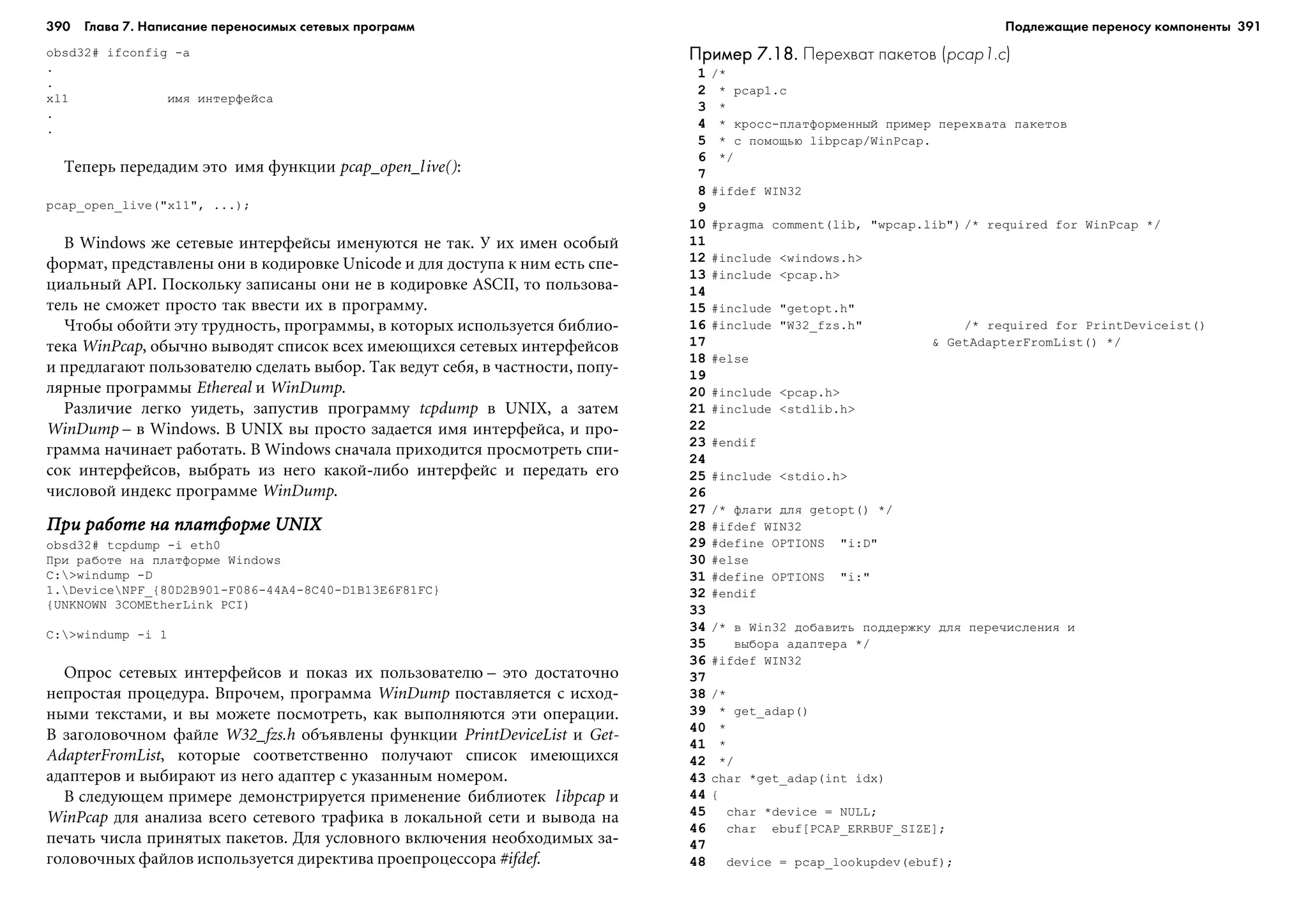 390 Глава 7. Написание переносимых сетевых программ 391
obsd32# ifconfig -a
.
.
xl1 èìÿ èíòåðôåéñà
.
.
Òåïåðü ïåðåäàäèì ýòî èìÿ ôóíêöèè pcap_open_live():
pcap_open_live("x11", ...);
Â Windows æå ñåòåâûå èíòåðôåéñû èìåíóþòñÿ íå òàê. Ó èõ èìåí îñîáûé
ôîðìàò, ïðåäñòàâëåíû îíè â êîäèðîâêå Unicode è äëÿ äîñòóïà ê íèì åñòü ñïå-
öèàëüíûé API. Ïîñêîëüêó çàïèñàíû îíè íå â êîäèðîâêå ASCII, òî ïîëüçîâà-
òåëü íå ñìîæåò ïðîñòî òàê ââåñòè èõ â ïðîãðàììó.
×òîáû îáîéòè ýòó òðóäíîñòü, ïðîãðàììû, â êîòîðûõ èñïîëüçóåòñÿ áèáëèî-
òåêà WinPcap, îáû÷íî âûâîäÿò ñïèñîê âñåõ èìåþùèõñÿ ñåòåâûõ èíòåðôåéñîâ
è ïðåäëàãàþò ïîëüçîâàòåëþ ñäåëàòü âûáîð. Òàê âåäóò ñåáÿ, â ÷àñòíîñòè, ïîïó-
ëÿðíûå ïðîãðàììû Ethereal è WinDump.
Ðàçëè÷èå ëåãêî óèäåòü, çàïóñòèâ ïðîãðàììó tcpdump â UNIX, à çàòåì
WinDump – â Windows. Â UNIX âû ïðîñòî çàäàåòñÿ èìÿ èíòåðôåéñà, è ïðî-
ãðàììà íà÷èíàåò ðàáîòàòü. Â Windows ñíà÷àëà ïðèõîäèòñÿ ïðîñìîòðåòü ñïè-
ñîê èíòåðôåéñîâ, âûáðàòü èç íåãî êàêîé-ëèáî èíòåðôåéñ è ïåðåäàòü åãî
÷èñëîâîé èíäåêñ ïðîãðàììå WinDump.
Ïðè ðàáîòå íà ïëàòôîðìå UNIXÏðè ðàáîòå íà ïëàòôîðìå UNIXÏðè ðàáîòå íà ïëàòôîðìå UNIXÏðè ðàáîòå íà ïëàòôîðìå UNIXÏðè ðàáîòå íà ïëàòôîðìå UNIX
obsd32# tcpdump -i eth0
Ïðè ðàáîòå íà ïëàòôîðìå Windows
C:>windump -D
1.DeviceNPF_{80D2B901-F086-44A4-8C40-D1B13E6F81FC}
{UNKNOWN 3COMEtherLink PCI)
C:>windump -i 1
Îïðîñ ñåòåâûõ èíòåðôåéñîâ è ïîêàç èõ ïîëüçîâàòåëþ – ýòî äîñòàòî÷íî
íåïðîñòàÿ ïðîöåäóðà. Âïðî÷åì, ïðîãðàììà WinDump ïîñòàâëÿåòñÿ ñ èñõîä-
íûìè òåêñòàìè, è âû ìîæåòå ïîñìîòðåòü, êàê âûïîëíÿþòñÿ ýòè îïåðàöèè.
Â çàãîëîâî÷íîì ôàéëå W32_fzs.h îáúÿâëåíû ôóíêöèè PrintDeviceList è Get-
AdapterFromList, êîòîðûå ñîîòâåòñòâåííî ïîëó÷àþò ñïèñîê èìåþùèõñÿ
àäàïòåðîâ è âûáèðàþò èç íåãî àäàïòåð ñ óêàçàííûì íîìåðîì.
Â ñëåäóþùåì ïðèìåðå äåìîíñòðèðóåòñÿ ïðèìåíåíèå áèáëèîòåê libpcap è
WinPcap äëÿ àíàëèçà âñåãî ñåòåâîãî òðàôèêà â ëîêàëüíîé ñåòè è âûâîäà íà
ïå÷àòü ÷èñëà ïðèíÿòûõ ïàêåòîâ. Äëÿ óñëîâíîãî âêëþ÷åíèÿ íåîáõîäèìûõ çà-
ãîëîâî÷íûõ ôàéëîâ èñïîëüçóåòñÿ äèðåêòèâà ïðîåïðîöåññîðà #ifdef.
Пример 7.18.Пример 7.18.Пример 7.18.Пример 7.18.Пример 7.18. Перехват пакетов (pcap1.c)
1 /*
2 * pcap1.c
3 *
4 * êðîññ-ïëàòôîðìåííûé ïðèìåð ïåðåõâàòà ïàêåòîâ
5 * ñ ïîìîùüþ libpcap/WinPcap.
6 */
7
8 #ifdef WIN32
9
10 #pragma comment(lib, "wpcap.lib") /* required for WinPcap */
11
12 #include <windows.h>
13 #include <pcap.h>
14
15 #include "getopt.h"
16 #include "W32_fzs.h" /* required for PrintDeviceist()
17 & GetAdapterFromList() */
18 #else
19
20 #include <pcap.h>
21 #include <stdlib.h>
22
23 #endif
24
25 #include <stdio.h>
26
27 /* ôëàãè äëÿ getopt() */
28 #ifdef WIN32
29 #define OPTIONS "i:D"
30 #else
31 #define OPTIONS "i:"
32 #endif
33
34 /* â Win32 äîáàâèòü ïîääåðæêó äëÿ ïåðå÷èñëåíèÿ è
35 âûáîðà àäàïòåðà */
36 #ifdef WIN32
37
38 /*
39 * get_adap()
40 *
41 *
42 */
43 char *get_adap(int idx)
44 {
45 char *device = NULL;
46 char ebuf[PCAP_ERRBUF_SIZE];
47
48 device = pcap_lookupdev(ebuf);
Подлежащие переносу компоненты
 