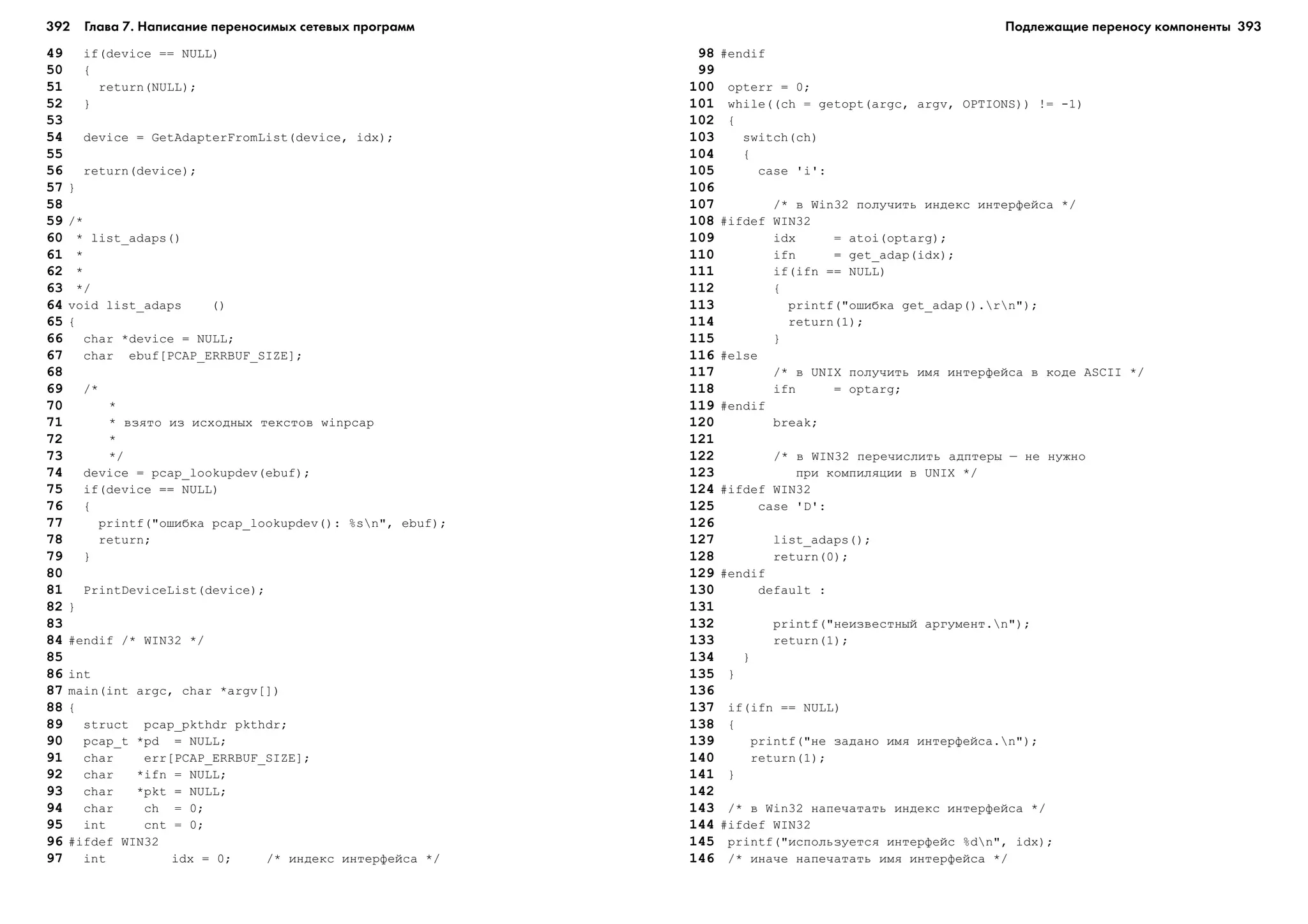 392 Глава 7. Написание переносимых сетевых программ 393
49 if(device == NULL)
50 {
51 return(NULL);
52 }
53
54 device = GetAdapterFromList(device, idx);
55
56 return(device);
57 }
58
59 /*
60 * list_adaps()
61 *
62 *
63 */
64 void list_adaps ()
65 {
66 char *device = NULL;
67 char ebuf[PCAP_ERRBUF_SIZE];
68
69 /*
70 *
71 * âçÿòî èç èñõîäíûõ òåêñòîâ winpcap
72 *
73 */
74 device = pcap_lookupdev(ebuf);
75 if(device == NULL)
76 {
77 printf("îøèáêà pcap_lookupdev(): %sn", ebuf);
78 return;
79 }
80
81 PrintDeviceList(device);
82 }
83
84 #endif /* WIN32 */
85
86 int
87 main(int argc, char *argv[])
88 {
89 struct pcap_pkthdr pkthdr;
90 pcap_t *pd = NULL;
91 char err[PCAP_ERRBUF_SIZE];
92 char *ifn = NULL;
93 char *pkt = NULL;
94 char ch = 0;
95 int cnt = 0;
96 #ifdef WIN32
97 int idx = 0; /* èíäåêñ èíòåðôåéñà */
98 #endif
99
100 opterr = 0;
101 while((ch = getopt(argc, argv, OPTIONS)) != -1)
102 {
103 switch(ch)
104 {
105 case 'i':
106
107 /* â Win32 ïîëó÷èòü èíäåêñ èíòåðôåéñà */
108 #ifdef WIN32
109 idx = atoi(optarg);
110 ifn = get_adap(idx);
111 if(ifn == NULL)
112 {
113 printf("îøèáêà get_adap().rn");
114 return(1);
115 }
116 #else
117 /* â UNIX ïîëó÷èòü èìÿ èíòåðôåéñà â êîäå ASCII */
118 ifn = optarg;
119 #endif
120 break;
121
122 /* â WIN32 ïåðå÷èñëèòü àäïòåðû – íå íóæíî
123 ïðè êîìïèëÿöèè â UNIX */
124 #ifdef WIN32
125 case 'D':
126
127 list_adaps();
128 return(0);
129 #endif
130 default :
131
132 printf("íåèçâåñòíûé àðãóìåíò.n");
133 return(1);
134 }
135 }
136
137 if(ifn == NULL)
138 {
139 printf("íå çàäàíî èìÿ èíòåðôåéñà.n");
140 return(1);
141 }
142
143 /* â Win32 íàïå÷àòàòü èíäåêñ èíòåðôåéñà */
144 #ifdef WIN32
145 printf("èñïîëüçóåòñÿ èíòåðôåéñ %dn", idx);
146 /* èíà÷å íàïå÷àòàòü èìÿ èíòåðôåéñà */
Подлежащие переносу компоненты
 
