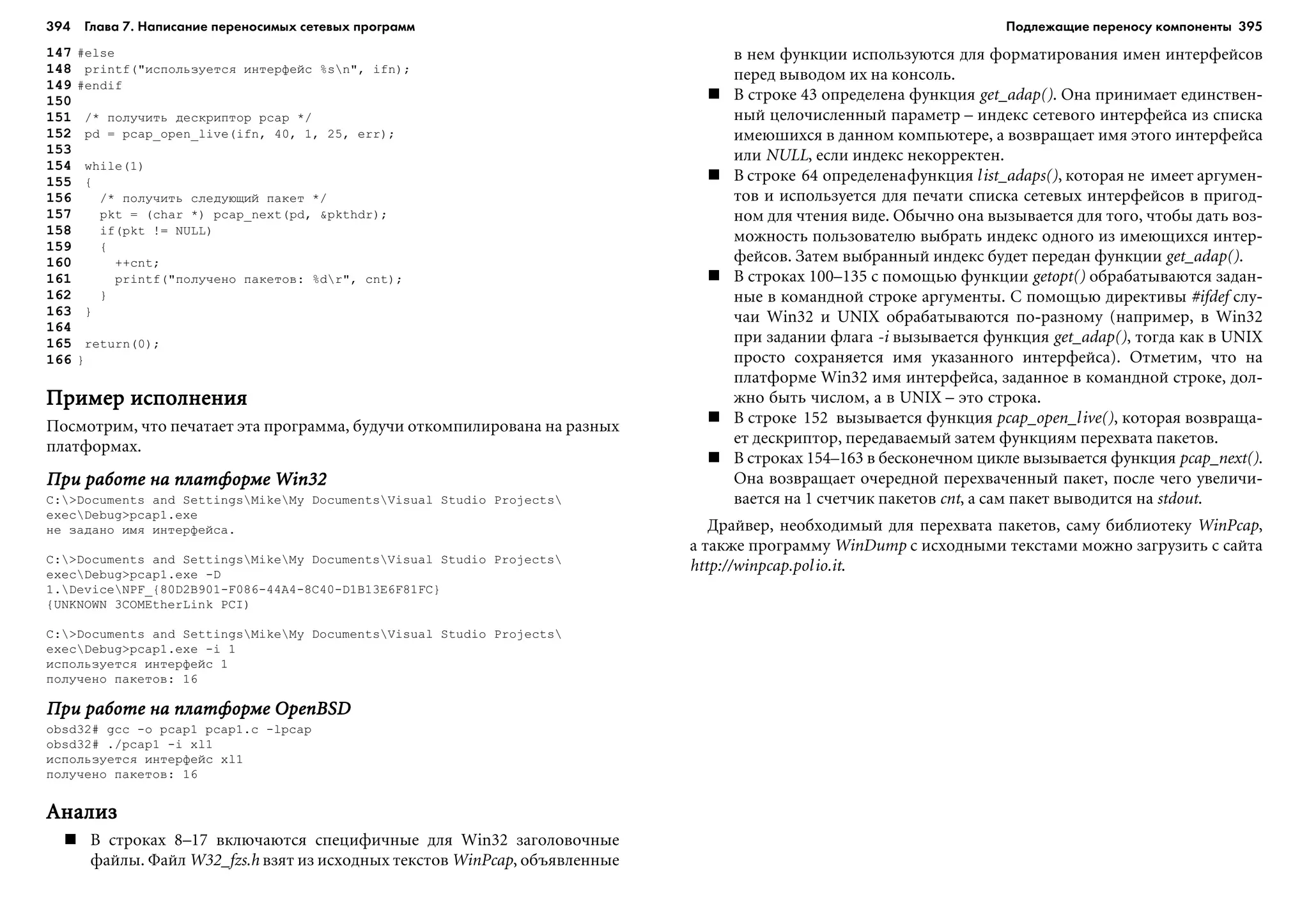 394 Глава 7. Написание переносимых сетевых программ 395
147 #else
148 printf("èñïîëüçóåòñÿ èíòåðôåéñ %sn", ifn);
149 #endif
150
151 /* ïîëó÷èòü äåñêðèïòîð pcap */
152 pd = pcap_open_live(ifn, 40, 1, 25, err);
153
154 while(1)
155 {
156 /* ïîëó÷èòü ñëåäóþùèé ïàêåò */
157 pkt = (char *) pcap_next(pd, &pkthdr);
158 if(pkt != NULL)
159 {
160 ++cnt;
161 printf("ïîëó÷åíî ïàêåòîâ: %dr", cnt);
162 }
163 }
164
165 return(0);
166 }
Ïðèìåð èñïîëíåíèÿÏðèìåð èñïîëíåíèÿÏðèìåð èñïîëíåíèÿÏðèìåð èñïîëíåíèÿÏðèìåð èñïîëíåíèÿ
Ïîñìîòðèì, ÷òî ïå÷àòàåò ýòà ïðîãðàììà, áóäó÷è îòêîìïèëèðîâàíà íà ðàçíûõ
ïëàòôîðìàõ.
Ïðè ðàáîòå íà ïëàòôîðìå Win32Ïðè ðàáîòå íà ïëàòôîðìå Win32Ïðè ðàáîòå íà ïëàòôîðìå Win32Ïðè ðàáîòå íà ïëàòôîðìå Win32Ïðè ðàáîòå íà ïëàòôîðìå Win32
C:>Documents and SettingsMikeMy DocumentsVisual Studio Projects
execDebug>pcap1.exe
íå çàäàíî èìÿ èíòåðôåéñà.
C:>Documents and SettingsMikeMy DocumentsVisual Studio Projects
execDebug>pcap1.exe -D
1.DeviceNPF_{80D2B901-F086-44A4-8C40-D1B13E6F81FC}
{UNKNOWN 3COMEtherLink PCI)
C:>Documents and SettingsMikeMy DocumentsVisual Studio Projects
execDebug>pcap1.exe -i 1
èñïîëüçóåòñÿ èíòåðôåéñ 1
ïîëó÷åíî ïàêåòîâ: 16
Ïðè ðàáîòå íà ïëàòôîðìå OpenBSDÏðè ðàáîòå íà ïëàòôîðìå OpenBSDÏðè ðàáîòå íà ïëàòôîðìå OpenBSDÏðè ðàáîòå íà ïëàòôîðìå OpenBSDÏðè ðàáîòå íà ïëàòôîðìå OpenBSD
obsd32# gcc -o pcap1 pcap1.c -lpcap
obsd32# ./pcap1 -i xl1
èñïîëüçóåòñÿ èíòåðôåéñ xl1
ïîëó÷åíî ïàêåòîâ: 16
ÀíàëèçÀíàëèçÀíàëèçÀíàëèçÀíàëèç
Â ñòðîêàõ 8–17 âêëþ÷àþòñÿ ñïåöèôè÷íûå äëÿ Win32 çàãîëîâî÷íûå
ôàéëû. Ôàéë W32_fzs.h âçÿò èç èñõîäíûõ òåêñòîâ WinPcap, îáúÿâëåííûå
â íåì ôóíêöèè èñïîëüçóþòñÿ äëÿ ôîðìàòèðîâàíèÿ èìåí èíòåðôåéñîâ
ïåðåä âûâîäîì èõ íà êîíñîëü.
Â ñòðîêå 43 îïðåäåëåíà ôóíêöèÿ get_adap(). Îíà ïðèíèìàåò åäèíñòâåí-
íûé öåëî÷èñëåííûé ïàðàìåòð – èíäåêñ ñåòåâîãî èíòåðôåéñà èç ñïèñêà
èìåþøèõñÿ â äàííîì êîìïüþòåðå, à âîçâðàùàåò èìÿ ýòîãî èíòåðôåéñà
èëè NULL, åñëè èíäåêñ íåêîððåêòåí.
Â ñòðîêå 64 îïðåäåëåíàôóíêöèÿ list_adaps(), êîòîðàÿ íå èìååò àðãóìåí-
òîâ è èñïîëüçóåòñÿ äëÿ ïå÷àòè ñïèñêà ñåòåâûõ èíòåðôåéñîâ â ïðèãîä-
íîì äëÿ ÷òåíèÿ âèäå. Îáû÷íî îíà âûçûâàåòñÿ äëÿ òîãî, ÷òîáû äàòü âîç-
ìîæíîñòü ïîëüçîâàòåëþ âûáðàòü èíäåêñ îäíîãî èç èìåþùèõñÿ èíòåð-
ôåéñîâ. Çàòåì âûáðàííûé èíäåêñ áóäåò ïåðåäàí ôóíêöèè get_adap().
Â ñòðîêàõ 100–135 ñ ïîìîùüþ ôóíêöèè getopt() îáðàáàòûâàþòñÿ çàäàí-
íûå â êîìàíäíîé ñòðîêå àðãóìåíòû. Ñ ïîìîùüþ äèðåêòèâû #ifdef ñëó-
÷àè Win32 è UNIX îáðàáàòûâàþòñÿ ïî-ðàçíîìó (íàïðèìåð, â Win32
ïðè çàäàíèè ôëàãà -i âûçûâàåòñÿ ôóíêöèÿ get_adap(), òîãäà êàê â UNIX
ïðîñòî ñîõðàíÿåòñÿ èìÿ óêàçàííîãî èíòåðôåéñà). Îòìåòèì, ÷òî íà
ïëàòôîðìå Win32 èìÿ èíòåðôåéñà, çàäàííîå â êîìàíäíîé ñòðîêå, äîë-
æíî áûòü ÷èñëîì, à â UNIX – ýòî ñòðîêà.
Â ñòðîêå 152 âûçûâàåòñÿ ôóíêöèÿ pcap_open_live(), êîòîðàÿ âîçâðàùà-
åò äåñêðèïòîð, ïåðåäàâàåìûé çàòåì ôóíêöèÿì ïåðåõâàòà ïàêåòîâ.
Â ñòðîêàõ 154–163 â áåñêîíå÷íîì öèêëå âûçûâàåòñÿ ôóíêöèÿ pcap_next().
Îíà âîçâðàùàåò î÷åðåäíîé ïåðåõâà÷åííûé ïàêåò, ïîñëå ÷åãî óâåëè÷è-
âàåòñÿ íà 1 ñ÷åò÷èê ïàêåòîâ cnt, à ñàì ïàêåò âûâîäèòñÿ íà stdout.
Äðàéâåð, íåîáõîäèìûé äëÿ ïåðåõâàòà ïàêåòîâ, ñàìó áèáëèîòåêó WinPcap,
à òàêæå ïðîãðàììó WinDump ñ èñõîäíûìè òåêñòàìè ìîæíî çàãðóçèòü ñ ñàéòà
http://winpcap.polio.it.
Подлежащие переносу компоненты
 