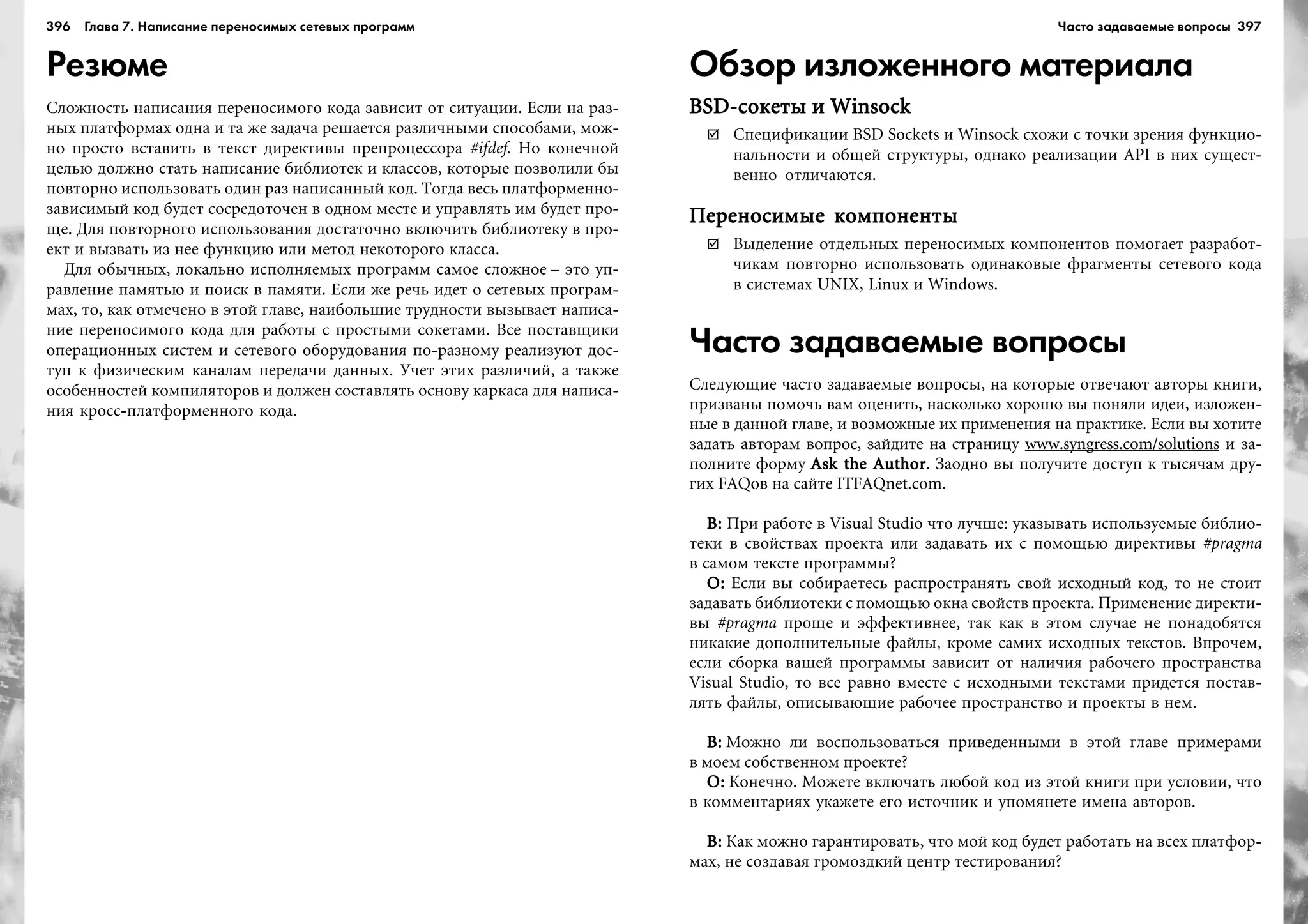 396 Глава 7. Написание переносимых сетевых программ 397
Резюме
Ñëîæíîñòü íàïèñàíèÿ ïåðåíîñèìîãî êîäà çàâèñèò îò ñèòóàöèè. Åñëè íà ðàç-
íûõ ïëàòôîðìàõ îäíà è òà æå çàäà÷à ðåøàåòñÿ ðàçëè÷íûìè ñïîñîáàìè, ìîæ-
íî ïðîñòî âñòàâèòü â òåêñò äèðåêòèâû ïðåïðîöåññîðà #ifdef. Íî êîíå÷íîé
öåëüþ äîëæíî ñòàòü íàïèñàíèå áèáëèîòåê è êëàññîâ, êîòîðûå ïîçâîëèëè áû
ïîâòîðíî èñïîëüçîâàòü îäèí ðàç íàïèñàííûé êîä. Òîãäà âåñü ïëàòôîðìåííî-
çàâèñèìûé êîä áóäåò ñîñðåäîòî÷åí â îäíîì ìåñòå è óïðàâëÿòü èì áóäåò ïðî-
ùå. Äëÿ ïîâòîðíîãî èñïîëüçîâàíèÿ äîñòàòî÷íî âêëþ÷èòü áèáëèîòåêó â ïðî-
åêò è âûçâàòü èç íåå ôóíêöèþ èëè ìåòîä íåêîòîðîãî êëàññà.
Äëÿ îáû÷íûõ, ëîêàëüíî èñïîëíÿåìûõ ïðîãðàìì ñàìîå ñëîæíîå – ýòî óï-
ðàâëåíèå ïàìÿòüþ è ïîèñê â ïàìÿòè. Åñëè æå ðå÷ü èäåò î ñåòåâûõ ïðîãðàì-
ìàõ, òî, êàê îòìå÷åíî â ýòîé ãëàâå, íàèáîëüøèå òðóäíîñòè âûçûâàåò íàïèñà-
íèå ïåðåíîñèìîãî êîäà äëÿ ðàáîòû ñ ïðîñòûìè ñîêåòàìè. Âñå ïîñòàâùèêè
îïåðàöèîííûõ ñèñòåì è ñåòåâîãî îáîðóäîâàíèÿ ïî-ðàçíîìó ðåàëèçóþò äîñ-
òóï ê ôèçè÷åñêèì êàíàëàì ïåðåäà÷è äàííûõ. Ó÷åò ýòèõ ðàçëè÷èé, à òàêæå
îñîáåííîñòåé êîìïèëÿòîðîâ è äîëæåí ñîñòàâëÿòü îñíîâó êàðêàñà äëÿ íàïèñà-
íèÿ êðîññ-ïëàòôîðìåííîãî êîäà.
Обзор изложенного материала
BSD-ñîêåòû è WinsockBSD-ñîêåòû è WinsockBSD-ñîêåòû è WinsockBSD-ñîêåòû è WinsockBSD-ñîêåòû è Winsock
Ñïåöèôèêàöèè BSD Sockets è Winsock ñõîæè ñ òî÷êè çðåíèÿ ôóíêöèî-
íàëüíîñòè è îáùåé ñòðóêòóðû, îäíàêî ðåàëèçàöèè API â íèõ ñóùåñò-
âåííî îòëè÷àþòñÿ.
Ïåðåíîñèìûå êîìïîíåíòûÏåðåíîñèìûå êîìïîíåíòûÏåðåíîñèìûå êîìïîíåíòûÏåðåíîñèìûå êîìïîíåíòûÏåðåíîñèìûå êîìïîíåíòû
Âûäåëåíèå îòäåëüíûõ ïåðåíîñèìûõ êîìïîíåíòîâ ïîìîãàåò ðàçðàáîò-
÷èêàì ïîâòîðíî èñïîëüçîâàòü îäèíàêîâûå ôðàãìåíòû ñåòåâîãî êîäà
â ñèñòåìàõ UNIX, Linux è Windows.
Часто задаваемые вопросы
Ñëåäóþùèå ÷àñòî çàäàâàåìûå âîïðîñû, íà êîòîðûå îòâå÷àþò àâòîðû êíèãè,
ïðèçâàíû ïîìî÷ü âàì îöåíèòü, íàñêîëüêî õîðîøî âû ïîíÿëè èäåè, èçëîæåí-
íûå â äàííîé ãëàâå, è âîçìîæíûå èõ ïðèìåíåíèÿ íà ïðàêòèêå. Åñëè âû õîòèòå
çàäàòü àâòîðàì âîïðîñ, çàéäèòå íà ñòðàíèöó www.syngress.com/solutions è çà-
ïîëíèòå ôîðìó Ask the AuthorAsk the AuthorAsk the AuthorAsk the AuthorAsk the Author. Çàîäíî âû ïîëó÷èòå äîñòóï ê òûñÿ÷àì äðó-
ãèõ FAQîâ íà ñàéòå ITFAQnet.com.
Â:Â:Â:Â:Â: Ïðè ðàáîòå â Visual Studio ÷òî ëó÷øå: óêàçûâàòü èñïîëüçóåìûå áèáëèî-
òåêè â ñâîéñòâàõ ïðîåêòà èëè çàäàâàòü èõ ñ ïîìîùüþ äèðåêòèâû #pragma
â ñàìîì òåêñòå ïðîãðàììû?
Î:Î:Î:Î:Î: Åñëè âû ñîáèðàåòåñü ðàñïðîñòðàíÿòü ñâîé èñõîäíûé êîä, òî íå ñòîèò
çàäàâàòü áèáëèîòåêè ñ ïîìîùüþ îêíà ñâîéñòâ ïðîåêòà. Ïðèìåíåíèå äèðåêòè-
âû #pragma ïðîùå è ýôôåêòèâíåå, òàê êàê â ýòîì ñëó÷àå íå ïîíàäîáÿòñÿ
íèêàêèå äîïîëíèòåëüíûå ôàéëû, êðîìå ñàìèõ èñõîäíûõ òåêñòîâ. Âïðî÷åì,
åñëè ñáîðêà âàøåé ïðîãðàììû çàâèñèò îò íàëè÷èÿ ðàáî÷åãî ïðîñòðàíñòâà
Visual Studio, òî âñå ðàâíî âìåñòå ñ èñõîäíûìè òåêñòàìè ïðèäåòñÿ ïîñòàâ-
ëÿòü ôàéëû, îïèñûâàþùèå ðàáî÷åå ïðîñòðàíñòâî è ïðîåêòû â íåì.
Â:Â:Â:Â:Â: Ìîæíî ëè âîñïîëüçîâàòüñÿ ïðèâåäåííûìè â ýòîé ãëàâå ïðèìåðàìè
â ìîåì ñîáñòâåííîì ïðîåêòå?
Î:Î:Î:Î:Î: Êîíå÷íî. Ìîæåòå âêëþ÷àòü ëþáîé êîä èç ýòîé êíèãè ïðè óñëîâèè, ÷òî
â êîììåíòàðèÿõ óêàæåòå åãî èñòî÷íèê è óïîìÿíåòå èìåíà àâòîðîâ.
Â:Â:Â:Â:Â: Êàê ìîæíî ãàðàíòèðîâàòü, ÷òî ìîé êîä áóäåò ðàáîòàòü íà âñåõ ïëàòôîð-
ìàõ, íå ñîçäàâàÿ ãðîìîçäêèé öåíòð òåñòèðîâàíèÿ?
Часто задаваемые вопросы
 