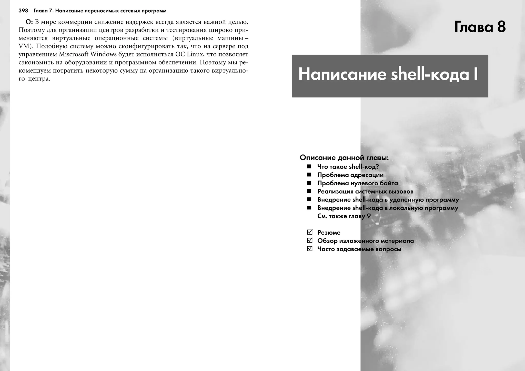 398 Глава 7. Написание переносимых сетевых программ
Î:Î:Î:Î:Î: Â ìèðå êîììåðöèè ñíèæåíèå èçäåðæåê âñåãäà ÿâëÿåòñÿ âàæíîé öåëüþ.
Ïîýòîìó äëÿ îðãàíèçàöèè öåíòðîâ ðàçðàáîòêè è òåñòèðîâàíèÿ øèðîêî ïðè-
ìåíÿþòñÿ âèðòóàëüíûå îïåðàöèîííûå ñèñòåìû (âèðòóàëüíûå ìàøèíû –
VM). Ïîäîáíóþ ñèñòåìó ìîæíî ñêîíôèãóðèðîâàòü òàê, ÷òî íà ñåðâåðå ïîä
óïðàâëåíèåì Miscrosoft Windows áóäåò èñïîëíÿòüñÿ ÎÑ Linux, ÷òî ïîçâîëÿåò
ñýêîíîìèòü íà îáîðóäîâàíèè è ïðîãðàììíîì îáåñïå÷åíèè. Ïîýòîìó ìû ðå-
êîìåíäóåì ïîòðàòèòü íåêîòîðóþ ñóììó íà îðãàíèçàöèþ òàêîãî âèðòóàëüíî-
ãî öåíòðà.
Глава 8
Написание shell кода I
Описание данной главы:
Что такое shell код?
Проблема адресации
Проблема нулевого байта
Реализация системных вызовов
Внедрение shell кода в удаленную программу
Внедрение shell кода в локальную программу
См. также главу 9
Резюме
Обзор изложенного материала
Часто задаваемые вопросы
 