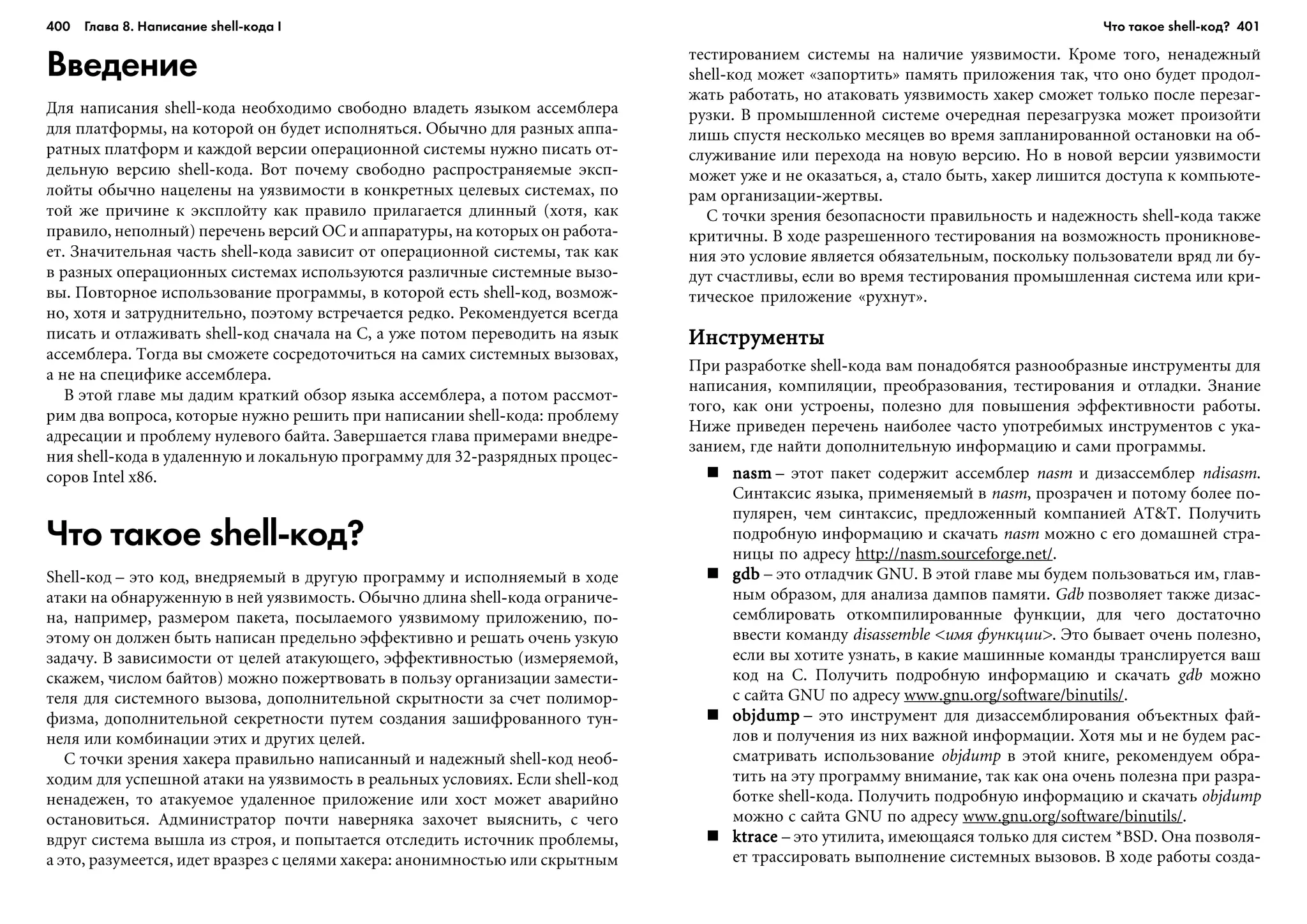 400 Глава 8. Написание shell кода I 401
Введение
Äëÿ íàïèñàíèÿ shell-êîäà íåîáõîäèìî ñâîáîäíî âëàäåòü ÿçûêîì àññåìáëåðà
äëÿ ïëàòôîðìû, íà êîòîðîé îí áóäåò èñïîëíÿòüñÿ. Îáû÷íî äëÿ ðàçíûõ àïïà-
ðàòíûõ ïëàòôîðì è êàæäîé âåðñèè îïåðàöèîííîé ñèñòåìû íóæíî ïèñàòü îò-
äåëüíóþ âåðñèþ shell-êîäà. Âîò ïî÷åìó ñâîáîäíî ðàñïðîñòðàíÿåìûå ýêñï-
ëîéòû îáû÷íî íàöåëåíû íà óÿçâèìîñòè â êîíêðåòíûõ öåëåâûõ ñèñòåìàõ, ïî
òîé æå ïðè÷èíå ê ýêñïëîéòó êàê ïðàâèëî ïðèëàãàåòñÿ äëèííûé (õîòÿ, êàê
ïðàâèëî, íåïîëíûé) ïåðå÷åíü âåðñèé ÎÑ è àïïàðàòóðû, íà êîòîðûõ îí ðàáîòà-
åò. Çíà÷èòåëüíàÿ ÷àñòü shell-êîäà çàâèñèò îò îïåðàöèîííîé ñèñòåìû, òàê êàê
â ðàçíûõ îïåðàöèîííûõ ñèñòåìàõ èñïîëüçóþòñÿ ðàçëè÷íûå ñèñòåìíûå âûçî-
âû. Ïîâòîðíîå èñïîëüçîâàíèå ïðîãðàììû, â êîòîðîé åñòü shell-êîä, âîçìîæ-
íî, õîòÿ è çàòðóäíèòåëüíî, ïîýòîìó âñòðå÷àåòñÿ ðåäêî. Ðåêîìåíäóåòñÿ âñåãäà
ïèñàòü è îòëàæèâàòü shell-êîä ñíà÷àëà íà C, à óæå ïîòîì ïåðåâîäèòü íà ÿçûê
àññåìáëåðà. Òîãäà âû ñìîæåòå ñîñðåäîòî÷èòüñÿ íà ñàìèõ ñèñòåìíûõ âûçîâàõ,
à íå íà ñïåöèôèêå àññåìáëåðà.
Â ýòîé ãëàâå ìû äàäèì êðàòêèé îáçîð ÿçûêà àññåìáëåðà, à ïîòîì ðàññìîò-
ðèì äâà âîïðîñà, êîòîðûå íóæíî ðåøèòü ïðè íàïèñàíèè shell-êîäà: ïðîáëåìó
àäðåñàöèè è ïðîáëåìó íóëåâîãî áàéòà. Çàâåðøàåòñÿ ãëàâà ïðèìåðàìè âíåäðå-
íèÿ shell-êîäà â óäàëåííóþ è ëîêàëüíóþ ïðîãðàììó äëÿ 32-ðàçðÿäíûõ ïðîöåñ-
ñîðîâ Intel x86.
Что такое shell код?
Shell-êîä – ýòî êîä, âíåäðÿåìûé â äðóãóþ ïðîãðàììó è èñïîëíÿåìûé â õîäå
àòàêè íà îáíàðóæåííóþ â íåé óÿçâèìîñòü. Îáû÷íî äëèíà shell-êîäà îãðàíè÷å-
íà, íàïðèìåð, ðàçìåðîì ïàêåòà, ïîñûëàåìîãî óÿçâèìîìó ïðèëîæåíèþ, ïî-
ýòîìó îí äîëæåí áûòü íàïèñàí ïðåäåëüíî ýôôåêòèâíî è ðåøàòü î÷åíü óçêóþ
çàäà÷ó. Â çàâèñèìîñòè îò öåëåé àòàêóþùåãî, ýôôåêòèâíîñòüþ (èçìåðÿåìîé,
ñêàæåì, ÷èñëîì áàéòîâ) ìîæíî ïîæåðòâîâàòü â ïîëüçó îðãàíèçàöèè çàìåñòè-
òåëÿ äëÿ ñèñòåìíîãî âûçîâà, äîïîëíèòåëüíîé ñêðûòíîñòè çà ñ÷åò ïîëèìîð-
ôèçìà, äîïîëíèòåëüíîé ñåêðåòíîñòè ïóòåì ñîçäàíèÿ çàøèôðîâàííîãî òóí-
íåëÿ èëè êîìáèíàöèè ýòèõ è äðóãèõ öåëåé.
Ñ òî÷êè çðåíèÿ õàêåðà ïðàâèëüíî íàïèñàííûé è íàäåæíûé shell-êîä íåîá-
õîäèì äëÿ óñïåøíîé àòàêè íà óÿçâèìîñòü â ðåàëüíûõ óñëîâèÿõ. Åñëè shell-êîä
íåíàäåæåí, òî àòàêóåìîå óäàëåííîå ïðèëîæåíèå èëè õîñò ìîæåò àâàðèéíî
îñòàíîâèòüñÿ. Àäìèíèñòðàòîð ïî÷òè íàâåðíÿêà çàõî÷åò âûÿñíèòü, ñ ÷åãî
âäðóã ñèñòåìà âûøëà èç ñòðîÿ, è ïîïûòàåòñÿ îòñëåäèòü èñòî÷íèê ïðîáëåìû,
à ýòî, ðàçóìååòñÿ, èäåò âðàçðåç ñ öåëÿìè õàêåðà: àíîíèìíîñòüþ èëè ñêðûòíûì
òåñòèðîâàíèåì ñèñòåìû íà íàëè÷èå óÿçâèìîñòè. Êðîìå òîãî, íåíàäåæíûé
shell-êîä ìîæåò «çàïîðòèòü» ïàìÿòü ïðèëîæåíèÿ òàê, ÷òî îíî áóäåò ïðîäîë-
æàòü ðàáîòàòü, íî àòàêîâàòü óÿçâèìîñòü õàêåð ñìîæåò òîëüêî ïîñëå ïåðåçàã-
ðóçêè. Â ïðîìûøëåííîé ñèñòåìå î÷åðåäíàÿ ïåðåçàãðóçêà ìîæåò ïðîèçîéòè
ëèøü ñïóñòÿ íåñêîëüêî ìåñÿöåâ âî âðåìÿ çàïëàíèðîâàííîé îñòàíîâêè íà îá-
ñëóæèâàíèå èëè ïåðåõîäà íà íîâóþ âåðñèþ. Íî â íîâîé âåðñèè óÿçâèìîñòè
ìîæåò óæå è íå îêàçàòüñÿ, à, ñòàëî áûòü, õàêåð ëèøèòñÿ äîñòóïà ê êîìïüþòå-
ðàì îðãàíèçàöèè-æåðòâû.
Ñ òî÷êè çðåíèÿ áåçîïàñíîñòè ïðàâèëüíîñòü è íàäåæíîñòü shell-êîäà òàêæå
êðèòè÷íû. Â õîäå ðàçðåøåííîãî òåñòèðîâàíèÿ íà âîçìîæíîñòü ïðîíèêíîâå-
íèÿ ýòî óñëîâèå ÿâëÿåòñÿ îáÿçàòåëüíûì, ïîñêîëüêó ïîëüçîâàòåëè âðÿä ëè áó-
äóò ñ÷àñòëèâû, åñëè âî âðåìÿ òåñòèðîâàíèÿ ïðîìûøëåííàÿ ñèñòåìà èëè êðè-
òè÷åñêîå ïðèëîæåíèå «ðóõíóò».
ÈíñòðóìåíòûÈíñòðóìåíòûÈíñòðóìåíòûÈíñòðóìåíòûÈíñòðóìåíòû
Ïðè ðàçðàáîòêå shell-êîäà âàì ïîíàäîáÿòñÿ ðàçíîîáðàçíûå èíñòðóìåíòû äëÿ
íàïèñàíèÿ, êîìïèëÿöèè, ïðåîáðàçîâàíèÿ, òåñòèðîâàíèÿ è îòëàäêè. Çíàíèå
òîãî, êàê îíè óñòðîåíû, ïîëåçíî äëÿ ïîâûøåíèÿ ýôôåêòèâíîñòè ðàáîòû.
Íèæå ïðèâåäåí ïåðå÷åíü íàèáîëåå ÷àñòî óïîòðåáèìûõ èíñòðóìåíòîâ ñ óêà-
çàíèåì, ãäå íàéòè äîïîëíèòåëüíóþ èíôîðìàöèþ è ñàìè ïðîãðàììû.
nasmnasmnasmnasmnasm – ýòîò ïàêåò ñîäåðæèò àññåìáëåð nasm è äèçàññåìáëåð ndisasm.
Ñèíòàêñèñ ÿçûêà, ïðèìåíÿåìûé â nasm, ïðîçðà÷åí è ïîòîìó áîëåå ïî-
ïóëÿðåí, ÷åì ñèíòàêñèñ, ïðåäëîæåííûé êîìïàíèåé AT&T. Ïîëó÷èòü
ïîäðîáíóþ èíôîðìàöèþ è ñêà÷àòü nasm ìîæíî ñ åãî äîìàøíåé ñòðà-
íèöû ïî àäðåñó http://nasm.sourceforge.net/.
gdbgdbgdbgdbgdb – ýòî îòëàä÷èê GNU. Â ýòîé ãëàâå ìû áóäåì ïîëüçîâàòüñÿ èì, ãëàâ-
íûì îáðàçîì, äëÿ àíàëèçà äàìïîâ ïàìÿòè. Gdb ïîçâîëÿåò òàêæå äèçàñ-
ñåìáëèðîâàòü îòêîìïèëèðîâàííûå ôóíêöèè, äëÿ ÷åãî äîñòàòî÷íî
ââåñòè êîìàíäó disassemble <èìÿ ôóíêöèè>. Ýòî áûâàåò î÷åíü ïîëåçíî,
åñëè âû õîòèòå óçíàòü, â êàêèå ìàøèííûå êîìàíäû òðàíñëèðóåòñÿ âàø
êîä íà C. Ïîëó÷èòü ïîäðîáíóþ èíôîðìàöèþ è ñêà÷àòü gdb ìîæíî
ñ ñàéòà GNU ïî àäðåñó www.gnu.org/software/binutils/.
objdumpobjdumpobjdumpobjdumpobjdump – ýòî èíñòðóìåíò äëÿ äèçàññåìáëèðîâàíèÿ îáúåêòíûõ ôàé-
ëîâ è ïîëó÷åíèÿ èç íèõ âàæíîé èíôîðìàöèè. Õîòÿ ìû è íå áóäåì ðàñ-
ñìàòðèâàòü èñïîëüçîâàíèå objdump â ýòîé êíèãå, ðåêîìåíäóåì îáðà-
òèòü íà ýòó ïðîãðàììó âíèìàíèå, òàê êàê îíà î÷åíü ïîëåçíà ïðè ðàçðà-
áîòêå shell-êîäà. Ïîëó÷èòü ïîäðîáíóþ èíôîðìàöèþ è ñêà÷àòü objdump
ìîæíî ñ ñàéòà GNU ïî àäðåñó www.gnu.org/software/binutils/.
ktracektracektracektracektrace – ýòî óòèëèòà, èìåþùàÿñÿ òîëüêî äëÿ ñèñòåì *BSD. Îíà ïîçâîëÿ-
åò òðàññèðîâàòü âûïîëíåíèå ñèñòåìíûõ âûçîâîâ. Â õîäå ðàáîòû ñîçäà-
Что такое shell код?
 