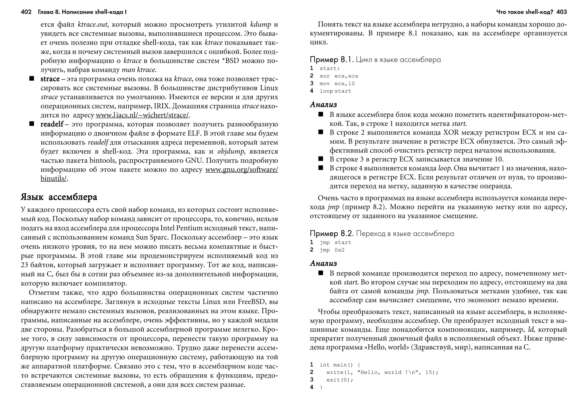402 Глава 8. Написание shell кода I 403
åòñÿ ôàéë ktrace.out, êîòîðûé ìîæíî ïðîñìîòðåòü óòèëèòîé kdump è
óâèäåòü âñå ñèñòåìíûå âûçîâû, âûïîëíÿâøèåñÿ ïðîöåññîì. Ýòî áûâà-
åò î÷åíü ïîëåçíî ïðè îòëàäêå shell-êîäà, òàê êàê ktrace ïîêàçûâàåò òàê-
æå, êîãäà è ïî÷åìó ñèñòåìíûé âûçîâ çàâåðøèëñÿ ñ îøèáêîé. Áîëåå ïîä-
ðîáíóþ èíôîðìàöèþ î ktrace â áîëüøèíñòâå ñèñòåì *BSD ìîæíî ïî-
ëó÷èòü, íàáðàâ êîìàíäó man ktrace.
stracestracestracestracestrace – ýòà ïðîãðàììà î÷åíü ïîõîæà íà ktrace, îíà òîæå ïîçâîëÿåò òðàñ-
ñèðîâàòü âñå ñèñòåìíûå âûçîâû. Â áîëüøèíñòâå äèñòðèáóòèâîâ Linux
strace óñòàíàâëèâàåòñÿ ïî óìîë÷àíèþ. Èìåþòñÿ åå âåðñèè è äëÿ äðóãèõ
îïåðàöèîííûõ ñèñòåì, íàïðèìåð, IRIX. Äîìàøíÿÿ ñòðàíèöà strace íàõî-
äèòñÿ ïî àäðåñó www.liacs.nl/~wichert/strace/.
readelfreadelfreadelfreadelfreadelf – ýòî ïðîãðàììà, êîòîðàÿ ïîçâîëÿåò ïîëó÷èòü ðàçíîîáðàçíóþ
èíôîðìàöèþ î äâîè÷íîì ôàéëå â ôîðìàòå ELF. Â ýòîé ãëàâå ìû áóäåì
èñïîëüçîâàòü readelf äëÿ îòûñêàíèÿ àäðåñà ïåðåìåííîé, êîòîðûé çàòåì
áóäåò âêëþ÷åí â shell-êîä. Ýòà ïðîãðàììà, êàê è objdump, ÿâëÿåòñÿ
÷àñòüþ ïàêåòà bintools, ðàñïðîñòðàíÿåìîãî GNU. Ïîëó÷èòü ïîäðîáíóþ
èíôîðìàöèþ îá ýòîì ïàêåòå ìîæíî ïî àäðåñó www.gnu.org/software/
binutils/.
ßçûê àññåìáëåðàßçûê àññåìáëåðàßçûê àññåìáëåðàßçûê àññåìáëåðàßçûê àññåìáëåðà
Ó êàæäîãî ïðîöåññîðà åñòü ñâîé íàáîð êîìàíä, èç êîòîðûõ ñîñòîèò èñïîëíÿå-
ìûé êîä. Ïîñêîëüêó íàáîð êîìàíä çàâèñèò îò ïðîöåññîðà, òî, êîíå÷íî, íåëüçÿ
ïîäàòü íà âõîä àññåìáëåðà äëÿ ïðîöåññîðà Intel Pentium èñõîäíûé òåêñò, íàïè-
ñàííûé ñ èñïîëüçîâàíèåì êîìàíä Sun Sparc. Ïîñêîëüêó àññåìáëåð – ýòî ÿçûê
î÷åíü íèçêîãî óðîâíÿ, òî íà íåì ìîæíî ïèñàòü âåñüìà êîìïàêòíûå è áûñò-
ðûå ïðîãðàììû. Â ýòîé ãëàâå ìû ïðîäåìîíñòðèðóåì èñïîëíÿåìûé êîä èç
23 áàéòîâ, êîòîðûé çàãðóæàåò è èñïîëíÿåò ïðîãðàììó. Òîò æå êîä, íàïèñàí-
íûé íà C, áûë áû â ñîòíè ðàç îáúåìíåå èç-çà äîïîëíèòåëüíîé èíôîðìàöèè,
êîòîðóþ âêëþ÷àåò êîìïèëÿòîð.
Îòìåòèì òàêæå, ÷òî ÿäðî áîëüøèíñòâà îïåðàöèîííûõ ñèñòåì ÷àñòè÷íî
íàïèñàíî íà àññåìáëåðå. Çàãëÿíóâ â èñõîäíûå òåêñòû Linux èëè FreeBSD, âû
îáíàðóæèòå íåìàëî ñèñòåìíûõ âûçîâîâ, ðåàëèçîâàííûõ íà ýòîì ÿçûêå. Ïðî-
ãðàììû, íàïèñàííûå íà àññåìáëåðå, î÷åíü ýôôåêòèâíû, íî ó êàæäîé ìåäàëè
äâå ñòîðîíû. Ðàçîáðàòüñÿ â áîëüøîé àññåìáëåðíîé ïðîãðàììå íåëåãêî. Êðî-
ìå òîãî, â ñèëó çàâèñèìîñòè îò ïðîöåññîðà, ïåðåíåñòè òàêóþ ïðîãðàììó íà
äðóãóþ ïëàòôîðìó ïðàêòè÷åñêè íåâîçìîæíî. Òðóäíî äàæå ïåðåíåñòè àññåì-
áëåðíóþ ïðîãðàììó íà äðóãóþ îïåðàöèîííóþ ñèñòåìó, ðàáîòàþùóþ íà òîé
æå àïïàðàòíîé ïëàòôîðìå. Ñâÿçàíî ýòî ñ òåì, ÷òî â àññåìáëåðíîì êîäå ÷àñ-
òî âñòðå÷àþòñÿ ñèñòåìíûå âûçîâû, òî åñòü îáðàùåíèÿ ê ôóíêöèÿì, ïðåäî-
ñòàâëÿåìûì îïåðàöèîííîé ñèñòåìîé, à îíè äëÿ âñåõ ñèñòåì ðàçíûå.
Ïîíÿòü òåêñò íà ÿçûêå àññåìáëåðà íåòðóäíî, à íàáîðû êîìàíäû õîðîøî äî-
êóìåíòèðîâàíû. Â ïðèìåðå 8.1 ïîêàçàíî, êàê íà àññåìáëåðå îðãàíèçóåòñÿ
öèêë.
Пример 8.1.Пример 8.1.Пример 8.1.Пример 8.1.Пример 8.1. Цикл в языке ассемблера
1 start:
2 xor ecx,ecx
3 mov ecx,10
4 loop start
ÀíàëèçÀíàëèçÀíàëèçÀíàëèçÀíàëèç
Â ÿçûêå àññåìáëåðà áëîê êîäà ìîæíî ïîìåòèòü èäåíòèôèêàòîðîì-ìåò-
êîé. Òàê, â ñòðîêå 1 íàõîäèòñÿ ìåòêà start.
Â ñòðîêå 2 âûïîëíÿåòñÿ êîìàíäà XOR ìåæäó ðåãèñòðîì ECX è èì ñà-
ìèì. Â ðåçóëüòàòå çíà÷åíèå â ðåãèñòðå ECX îáíóëÿåòñÿ. Ýòî ñàìûé ýô-
ôåêòèâíûé ñïîñîá î÷èñòèòü ðåãèñòð ïåðåä íà÷àëîì èñïîëüçîâàíèÿ.
Â ñòðîêå 3 â ðåãèñòð ECX çàïèñûâàåòñÿ çíà÷åíèå 10.
Â ñòðîêå 4 âûïîëíÿåòñÿ êîìàíäà loop. Îíà âû÷èòàåò 1 èç çíà÷åíèÿ, íàõî-
äÿùåãîñÿ â ðåãèñòðå ECX. Åñëè ðåçóëüòàò îòëè÷åí îò íóëÿ, òî ïðîèçâî-
äèòñÿ ïåðåõîä íà ìåòêó, çàäàííóþ â êà÷åñòâå îïåðàíäà.
Î÷åíü ÷àñòî â ïðîãðàììàõ íà ÿçûêå àññåìáëåðà èñïîëüçóåòñÿ êîìàíäà ïåðå-
õîäà jmp (ïðèìåð 8.2). Ìîæíî ïåðåéòè íà óêàçàííóþ ìåòêó èëè ïî àäðåñó,
îòñòîÿùåìó îò çàäàííîãî íà óêàçàííîå ñìåùåíèå.
Пример 8.2.Пример 8.2.Пример 8.2.Пример 8.2.Пример 8.2. Переход в языке ассемблера
1 jmp start
2 jmp 0x2
ÀíàëèçÀíàëèçÀíàëèçÀíàëèçÀíàëèç
Â ïåðâîé êîìàíäå ïðîèçâîäèòñÿ ïåðåõîä ïî àäðåñó, ïîìå÷åííîìó ìåò-
êîé start. Âî âòîðîì ñëó÷àå ìû ïåðåõîäèì ïî àäðåñó, îòñòîÿùåìó íà äâà
áàéòà îò ñàìîé êîìàíäû jmp. Ïîëüçîâàòüñÿ ìåòêàìè óäîáíåå, òàê êàê
àññåìáëåð ñàì âû÷èñëÿåò ñìåùåíèå, ÷òî ýêîíîìèò íåìàëî âðåìåíè.
×òîáû ïðåîáðàçîâàòü òåêñò, íàïèñàííûé íà ÿçûêå àññåìáëåðà, â èñïîëíÿå-
ìóþ ïðîãðàììó, íåîáõîäèì àññåìáëåð. Îí ïðåîáðàçóåò èñõîäíûé òåêñò â ìà-
øèííûå êîìàíäû. Åùå ïîíàäîáèòñÿ êîìïîíîâùèê, íàïðèìåð, ld, êîòîðûé
ïðåâðàòèò ïîëó÷åííûé äâîè÷íûé ôàéë â èñïîëíÿåìûé îáúåêò. Íèæå ïðèâå-
äåíà ïðîãðàììà «Hello, world» (Çäðàâñòâóé, ìèð), íàïèñàííàÿ íà C.
1 int main() {
2 write(1, "Hello, world !n", 15);
3 exit(0);
4 }
Что такое shell код?
 