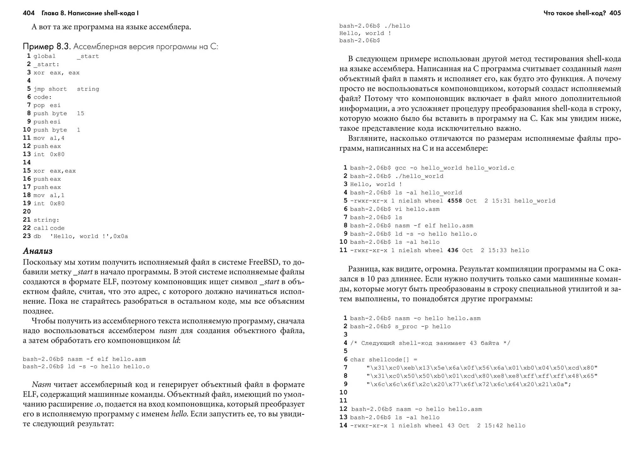 404 Глава 8. Написание shell кода I 405
À âîò òà æå ïðîãðàììà íà ÿçûêå àññåìáëåðà.
Пример 8.3.Пример 8.3.Пример 8.3.Пример 8.3.Пример 8.3. Ассемблерная версия программы на C:
1 global _start
2 _start:
3 xor eax, eax
4
5 jmp short string
6 code:
7 pop esi
8 push byte 15
9 push esi
10 push byte 1
11 mov al,4
12 push eax
13 int 0x80
14
15 xor eax,eax
16 push eax
17 push eax
18 mov al,1
19 int 0x80
20
21 string:
22 call code
23 db 'Hello, world !',0x0a
ÀíàëèçÀíàëèçÀíàëèçÀíàëèçÀíàëèç
Ïîñêîëüêó ìû õîòèì ïîëó÷èòü èñïîëíÿåìûé ôàéë â ñèñòåìå FreeBSD, òî äî-
áàâèëè ìåòêó _start â íà÷àëî ïðîãðàììû. Â ýòîé ñèñòåìå èñïîëíÿåìûå ôàéëû
ñîçäàþòñÿ â ôîðìàòå ELF, ïîýòîìó êîìïîíîâùèê èùåò ñèìâîë _start â îáú-
åêòíîì ôàéëå, ñ÷èòàÿ, ÷òî ýòî àäðåñ, ñ êîòîðîãî äîëæíî íà÷èíàòüñÿ èñïîë-
íåíèå. Ïîêà íå ñòàðàéòåñü ðàçîáðàòüñÿ â îñòàëüíîì êîäå, ìû âñå îáúÿñíèì
ïîçäíåå.
×òîáû ïîëó÷èòü èç àññåìáëåðíîãî òåêñòà èñïîëíÿåìóþ ïðîãðàììó, ñíà÷àëà
íàäî âîñïîëüçîâàòüñÿ àññåìáëåðîì nasm äëÿ ñîçäàíèÿ îáúåêòíîãî ôàéëà,
à çàòåì îáðàáîòàòü åãî êîìïîíîâùèêîì ld:
bash-2.06b$ nasm -f elf hello.asm
bash-2.06b$ ld -s -o hello hello.o
Nasm ÷èòàåò àññåìáëåðíûé êîä è ãåíåðèðóåò îáúåêòíûé ôàéë â ôîðìàòå
ELF, ñîäåðæàùèé ìàøèííûå êîìàíäû. Îáúåêòíûé ôàéë, èìåþùèé ïî óìîë-
÷àíèþ ðàñøèðåíèå .o, ïîäàåòñÿ íà âõîä êîìïîíîâùèêà, êîòîðûé ïðåîáðàçóåò
åãî â èñïîëíÿåìóþ ïðîãðàììó ñ èìåíåì hello. Åñëè çàïóñòèòü åå, òî âû óâèäè-
òå ñëåäóþùèé ðåçóëüòàò:
bash-2.06b$ ./hello
Hello, world !
bash-2.06b$
Â ñëåäóþùåì ïðèìåðå èñïîëüçîâàí äðóãîé ìåòîä òåñòèðîâàíèÿ shell-êîäà
íà ÿçûêå àññåìáëåðà. Íàïèñàííàÿ íà C ïðîãðàììà ñ÷èòûâàåò ñîçäàííûé nasm
îáúåêòíûé ôàéë â ïàìÿòü è èñïîëíÿåò åãî, êàê áóäòî ýòî ôóíêöèÿ. À ïî÷åìó
ïðîñòî íå âîñïîëüçîâàòüñÿ êîìïîíîâùèêîì, êîòîðûé ñîçäàñò èñïîëíÿåìûé
ôàéë? Ïîòîìó ÷òî êîìïîíîâùèê âêëþ÷àåò â ôàéë ìíîãî äîïîëíèòåëüíîé
èíôîðìàöèè, à ýòî óñëîæíÿåò ïðîöåäóðó ïðåîáðàçîâàíèÿ shell-êîäà â ñòðîêó,
êîòîðóþ ìîæíî áûëî áû âñòàâèòü â ïðîãðàììó íà C. Êàê ìû óâèäèì íèæå,
òàêîå ïðåäñòàâëåíèå êîäà èñêëþ÷èòåëüíî âàæíî.
Âçãëÿíèòå, íàñêîëüêî îòëè÷àþòñÿ ïî ðàçìåðàì èñïîëíÿåìûå ôàéëû ïðî-
ãðàìì, íàïèñàííûõ íà C è íà àññåìáëåðå:
1 bash-2.06b$ gcc -o hello_world hello_world.c
2 bash-2.06b$ ./hello_world
3 Hello, world !
4 bash-2.06b$ ls -al hello_world
5 -rwxr-xr-x 1 nielsh wheel 4558 Oct 2 15:31 hello_world
6 bash-2.06b$ vi hello.asm
7 bash-2.06b$ ls
8 bash-2.06b$ nasm -f elf hello.asm
9 bash-2.06b$ ld -s -o hello hello.o
10 bash-2.06b$ ls -al hello
11 -rwxr-xr-x 1 nielsh wheel 436 Oct 2 15:33 hello
Ðàçíèöà, êàê âèäèòå, îãðîìíà. Ðåçóëüòàò êîìïèëÿöèè ïðîãðàììû íà C îêà-
çàëñÿ â 10 ðàç äëèííåå. Åñëè íóæíî ïîëó÷èòü òîëüêî ñàìè ìàøèííûå êîìàí-
äû, êîòîðûå ìîãóò áûòü ïðåîáðàçîâàíû â ñòðîêó ñïåöèàëüíîé óòèëèòîé è çà-
òåì âûïîëíåíû, òî ïîíàäîáÿòñÿ äðóãèå ïðîãðàììû:
1 bash-2.06b$ nasm -o hello hello.asm
2 bash-2.06b$ s_proc -p hello
3
4 /* Ñëåäóþùèé shell-êîä çàíèìàåò 43 áàéòà */
5
6 char shellcode[] =
7 "x31xc0xebx13x5ex6ax0fx56x6ax01xb0x04x50xcdx80"
8 "x31xc0x50x50xb0x01xcdx80xe8xe8xffxffxffx48x65"
9 "x6cx6cx6fx2cx20x77x6fx72x6cx64x20x21x0a";
10
11
12 bash-2.06b$ nasm -o hello hello.asm
13 bash-2.06b$ ls -al hello
14 -rwxr-xr-x 1 nielsh wheel 43 Oct 2 15:42 hello
Что такое shell код?
 