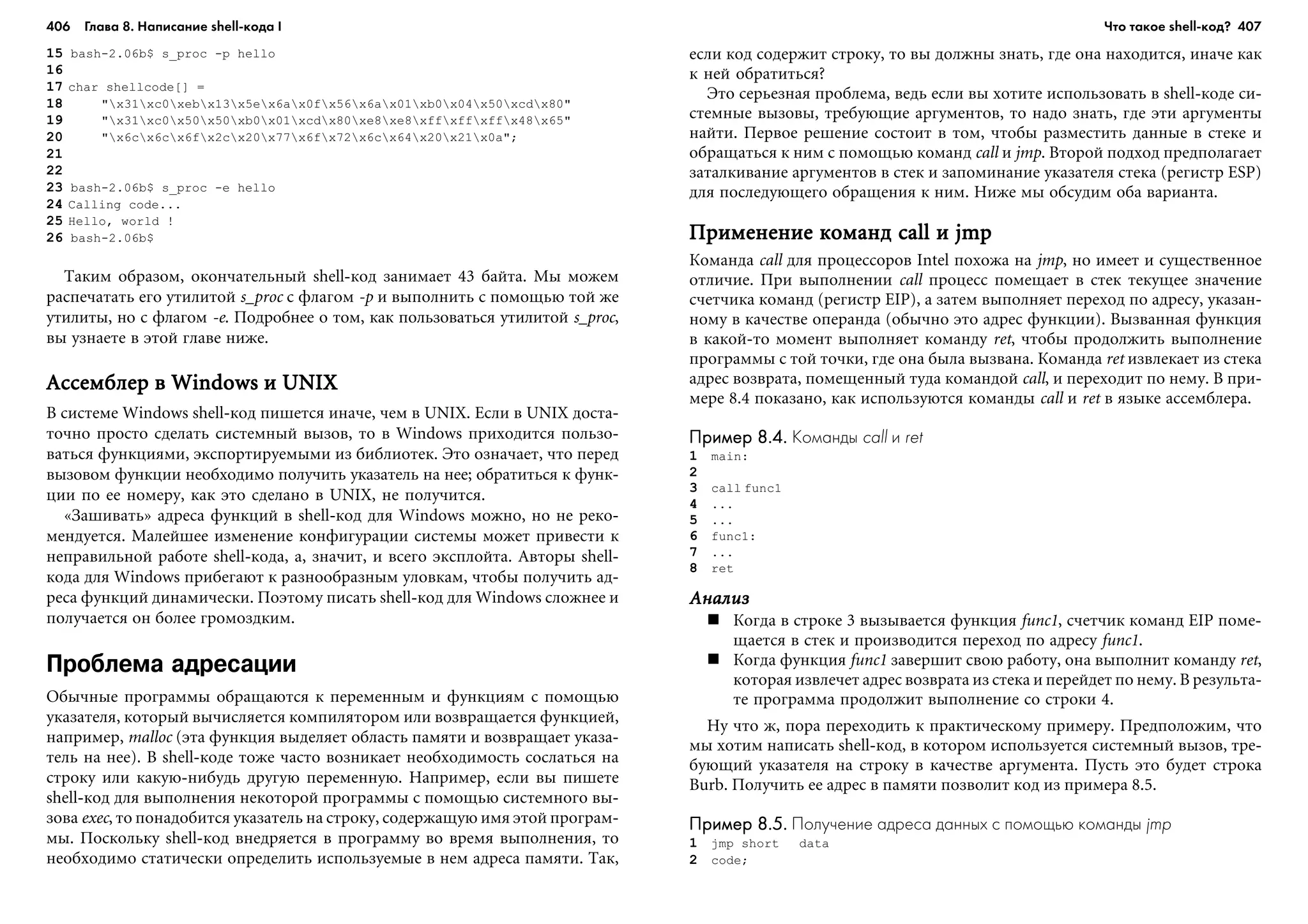 406 Глава 8. Написание shell кода I 407
15 bash-2.06b$ s_proc -p hello
16
17 char shellcode[] =
18 "x31xc0xebx13x5ex6ax0fx56x6ax01xb0x04x50xcdx80"
19 "x31xc0x50x50xb0x01xcdx80xe8xe8xffxffxffx48x65"
20 "x6cx6cx6fx2cx20x77x6fx72x6cx64x20x21x0a";
21
22
23 bash-2.06b$ s_proc -e hello
24 Calling code...
25 Hello, world !
26 bash-2.06b$
Òàêèì îáðàçîì, îêîí÷àòåëüíûé shell-êîä çàíèìàåò 43 áàéòà. Ìû ìîæåì
ðàñïå÷àòàòü åãî óòèëèòîé s_proc ñ ôëàãîì -p è âûïîëíèòü ñ ïîìîùüþ òîé æå
óòèëèòû, íî ñ ôëàãîì -e. Ïîäðîáíåå î òîì, êàê ïîëüçîâàòüñÿ óòèëèòîé s_proc,
âû óçíàåòå â ýòîé ãëàâå íèæå.
Àññåìáëåð â Windows è UNIXÀññåìáëåð â Windows è UNIXÀññåìáëåð â Windows è UNIXÀññåìáëåð â Windows è UNIXÀññåìáëåð â Windows è UNIX
Â ñèñòåìå Windows shell-êîä ïèøåòñÿ èíà÷å, ÷åì â UNIX. Åñëè â UNIX äîñòà-
òî÷íî ïðîñòî ñäåëàòü ñèñòåìíûé âûçîâ, òî â Windows ïðèõîäèòñÿ ïîëüçî-
âàòüñÿ ôóíêöèÿìè, ýêñïîðòèðóåìûìè èç áèáëèîòåê. Ýòî îçíà÷àåò, ÷òî ïåðåä
âûçîâîì ôóíêöèè íåîáõîäèìî ïîëó÷èòü óêàçàòåëü íà íåå; îáðàòèòüñÿ ê ôóíê-
öèè ïî åå íîìåðó, êàê ýòî ñäåëàíî â UNIX, íå ïîëó÷èòñÿ.
«Çàøèâàòü» àäðåñà ôóíêöèé â shell-êîä äëÿ Windows ìîæíî, íî íå ðåêî-
ìåíäóåòñÿ. Ìàëåéøåå èçìåíåíèå êîíôèãóðàöèè ñèñòåìû ìîæåò ïðèâåñòè ê
íåïðàâèëüíîé ðàáîòå shell-êîäà, à, çíà÷èò, è âñåãî ýêñïëîéòà. Àâòîðû shell-
êîäà äëÿ Windows ïðèáåãàþò ê ðàçíîîáðàçíûì óëîâêàì, ÷òîáû ïîëó÷èòü àä-
ðåñà ôóíêöèé äèíàìè÷åñêè. Ïîýòîìó ïèñàòü shell-êîä äëÿ Windows ñëîæíåå è
ïîëó÷àåòñÿ îí áîëåå ãðîìîçäêèì.
Проблема адресации
Îáû÷íûå ïðîãðàììû îáðàùàþòñÿ ê ïåðåìåííûì è ôóíêöèÿì ñ ïîìîùüþ
óêàçàòåëÿ, êîòîðûé âû÷èñëÿåòñÿ êîìïèëÿòîðîì èëè âîçâðàùàåòñÿ ôóíêöèåé,
íàïðèìåð, malloc (ýòà ôóíêöèÿ âûäåëÿåò îáëàñòü ïàìÿòè è âîçâðàùàåò óêàçà-
òåëü íà íåå). Â shell-êîäå òîæå ÷àñòî âîçíèêàåò íåîáõîäèìîñòü ñîñëàòüñÿ íà
ñòðîêó èëè êàêóþ-íèáóäü äðóãóþ ïåðåìåííóþ. Íàïðèìåð, åñëè âû ïèøåòå
shell-êîä äëÿ âûïîëíåíèÿ íåêîòîðîé ïðîãðàììû ñ ïîìîùüþ ñèñòåìíîãî âû-
çîâà exec, òî ïîíàäîáèòñÿ óêàçàòåëü íà ñòðîêó, ñîäåðæàùóþ èìÿ ýòîé ïðîãðàì-
ìû. Ïîñêîëüêó shell-êîä âíåäðÿåòñÿ â ïðîãðàììó âî âðåìÿ âûïîëíåíèÿ, òî
íåîáõîäèìî ñòàòè÷åñêè îïðåäåëèòü èñïîëüçóåìûå â íåì àäðåñà ïàìÿòè. Òàê,
åñëè êîä ñîäåðæèò ñòðîêó, òî âû äîëæíû çíàòü, ãäå îíà íàõîäèòñÿ, èíà÷å êàê
ê íåé îáðàòèòüñÿ?
Ýòî ñåðüåçíàÿ ïðîáëåìà, âåäü åñëè âû õîòèòå èñïîëüçîâàòü â shell-êîäå ñè-
ñòåìíûå âûçîâû, òðåáóþùèå àðãóìåíòîâ, òî íàäî çíàòü, ãäå ýòè àðãóìåíòû
íàéòè. Ïåðâîå ðåøåíèå ñîñòîèò â òîì, ÷òîáû ðàçìåñòèòü äàííûå â ñòåêå è
îáðàùàòüñÿ ê íèì ñ ïîìîùüþ êîìàíä call è jmp. Âòîðîé ïîäõîä ïðåäïîëàãàåò
çàòàëêèâàíèå àðãóìåíòîâ â ñòåê è çàïîìèíàíèå óêàçàòåëÿ ñòåêà (ðåãèñòð ESP)
äëÿ ïîñëåäóþùåãî îáðàùåíèÿ ê íèì. Íèæå ìû îáñóäèì îáà âàðèàíòà.
Ïðèìåíåíèå êîìàíä call è jmpÏðèìåíåíèå êîìàíä call è jmpÏðèìåíåíèå êîìàíä call è jmpÏðèìåíåíèå êîìàíä call è jmpÏðèìåíåíèå êîìàíä call è jmp
Êîìàíäà call äëÿ ïðîöåññîðîâ Intel ïîõîæà íà jmp, íî èìååò è ñóùåñòâåííîå
îòëè÷èå. Ïðè âûïîëíåíèè call ïðîöåññ ïîìåùàåò â ñòåê òåêóùåå çíà÷åíèå
ñ÷åò÷èêà êîìàíä (ðåãèñòð EIP), à çàòåì âûïîëíÿåò ïåðåõîä ïî àäðåñó, óêàçàí-
íîìó â êà÷åñòâå îïåðàíäà (îáû÷íî ýòî àäðåñ ôóíêöèè). Âûçâàííàÿ ôóíêöèÿ
â êàêîé-òî ìîìåíò âûïîëíÿåò êîìàíäó ret, ÷òîáû ïðîäîëæèòü âûïîëíåíèå
ïðîãðàììû ñ òîé òî÷êè, ãäå îíà áûëà âûçâàíà. Êîìàíäà ret èçâëåêàåò èç ñòåêà
àäðåñ âîçâðàòà, ïîìåùåííûé òóäà êîìàíäîé call, è ïåðåõîäèò ïî íåìó. Â ïðè-
ìåðå 8.4 ïîêàçàíî, êàê èñïîëüçóþòñÿ êîìàíäû call è ret â ÿçûêå àññåìáëåðà.
Пример 8.4.Пример 8.4.Пример 8.4.Пример 8.4.Пример 8.4. Команды call и ret
1 main:
2
3 call func1
4 ...
5 ...
6 func1:
7 ...
8 ret
ÀíàëèçÀíàëèçÀíàëèçÀíàëèçÀíàëèç
Êîãäà â ñòðîêå 3 âûçûâàåòñÿ ôóíêöèÿ func1, ñ÷åò÷èê êîìàíä EIP ïîìå-
ùàåòñÿ â ñòåê è ïðîèçâîäèòñÿ ïåðåõîä ïî àäðåñó func1.
Êîãäà ôóíêöèÿ func1 çàâåðøèò ñâîþ ðàáîòó, îíà âûïîëíèò êîìàíäó ret,
êîòîðàÿ èçâëå÷åò àäðåñ âîçâðàòà èç ñòåêà è ïåðåéäåò ïî íåìó. Â ðåçóëüòà-
òå ïðîãðàììà ïðîäîëæèò âûïîëíåíèå ñî ñòðîêè 4.
Íó ÷òî æ, ïîðà ïåðåõîäèòü ê ïðàêòè÷åñêîìó ïðèìåðó. Ïðåäïîëîæèì, ÷òî
ìû õîòèì íàïèñàòü shell-êîä, â êîòîðîì èñïîëüçóåòñÿ ñèñòåìíûé âûçîâ, òðå-
áóþùèé óêàçàòåëÿ íà ñòðîêó â êà÷åñòâå 