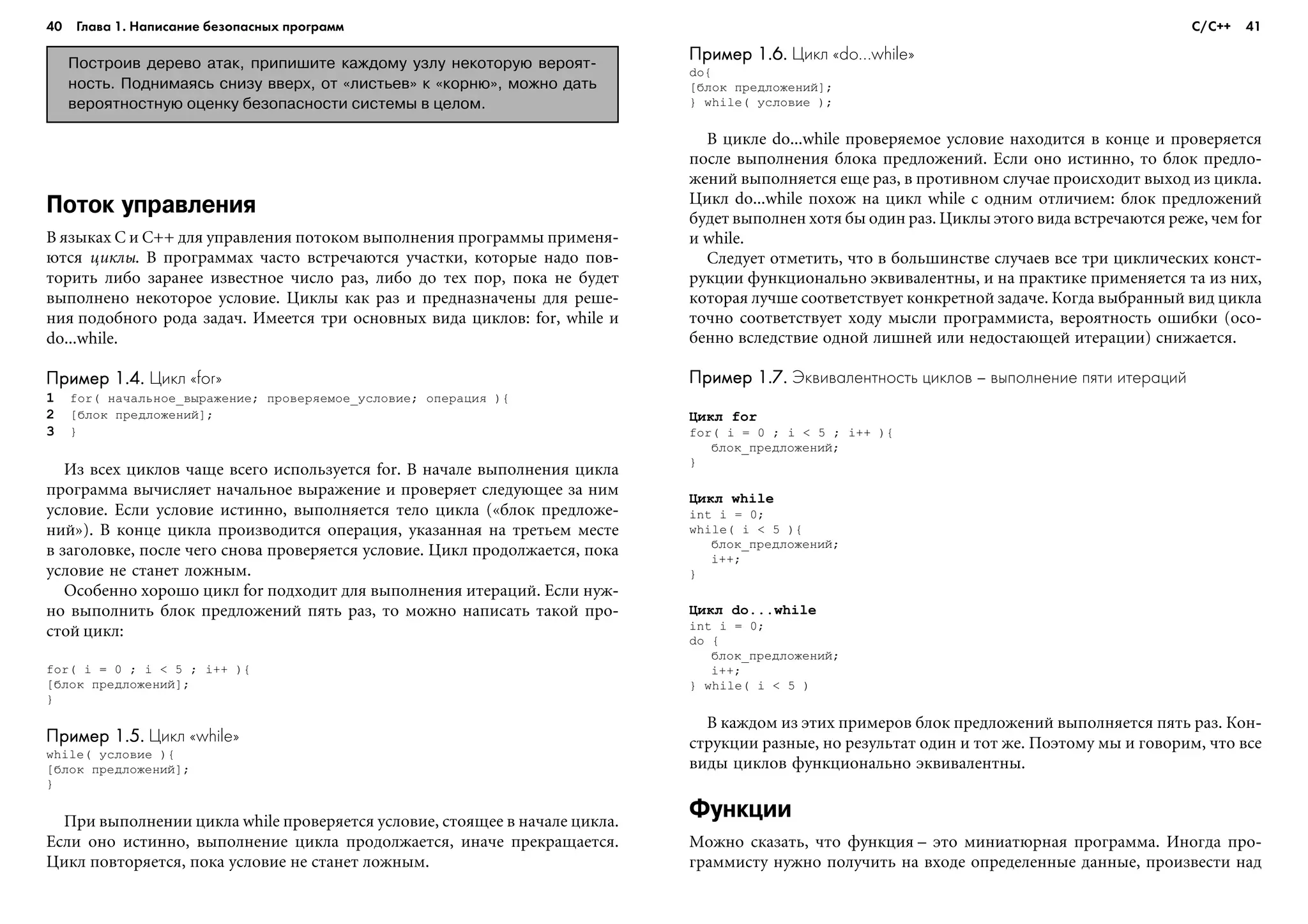 40 Глава 1. Написание безопасных программ 41
Поток управления
Â ÿçûêàõ C è C++ äëÿ óïðàâëåíèÿ ïîòîêîì âûïîëíåíèÿ ïðîãðàììû ïðèìåíÿ-
þòñÿ öèêëû. Â ïðîãðàììàõ ÷àñòî âñòðå÷àþòñÿ ó÷àñòêè, êîòîðûå íàäî ïîâ-
òîðèòü ëèáî çàðàíåå èçâåñòíîå ÷èñëî ðàç, ëèáî äî òåõ ïîð, ïîêà íå áóäåò
âûïîëíåíî íåêîòîðîå óñëîâèå. Öèêëû êàê ðàç è ïðåäíàçíà÷åíû äëÿ ðåøå-
íèÿ ïîäîáíîãî ðîäà çàäà÷. Èìååòñÿ òðè îñíîâíûõ âèäà öèêëîâ: for, while è
do...while.
Пример 1.4.Пример 1.4.Пример 1.4.Пример 1.4.Пример 1.4. Цикл «for»
1 for( íà÷àëüíîå_âûðàæåíèå; ïðîâåðÿåìîå_óñëîâèå; îïåðàöèÿ ){
2 [áëîê ïðåäëîæåíèé];
3 }
Èç âñåõ öèêëîâ ÷àùå âñåãî èñïîëüçóåòñÿ for. Â íà÷àëå âûïîëíåíèÿ öèêëà
ïðîãðàììà âû÷èñëÿåò íà÷àëüíîå âûðàæåíèå è ïðîâåðÿåò ñëåäóþùåå çà íèì
óñëîâèå. Åñëè óñëîâèå èñòèííî, âûïîëíÿåòñÿ òåëî öèêëà («áëîê ïðåäëîæå-
íèé»). Â êîíöå öèêëà ïðîèçâîäèòñÿ îïåðàöèÿ, óêàçàííàÿ íà òðåòüåì ìåñòå
â çàãîëîâêå, ïîñëå ÷åãî ñíîâà ïðîâåðÿåòñÿ óñëîâèå. Öèêë ïðîäîëæàåòñÿ, ïîêà
óñëîâèå íå ñòàíåò ëîæíûì.
Îñîáåííî õîðîøî öèêë for ïîäõîäèò äëÿ âûïîëíåíèÿ èòåðàöèé. Åñëè íóæ-
íî âûïîëíèòü áëîê ïðåäëîæåíèé ïÿòü ðàç, òî ìîæíî íàïèñàòü òàêîé ïðî-
ñòîé öèêë:
for( i = 0 ; i < 5 ; i++ ){
[áëîê ïðåäëîæåíèé];
}
Пример 1.5.Пример 1.5.Пример 1.5.Пример 1.5.Пример 1.5. Цикл «while»
while( óñëîâèå ){
[áëîê ïðåäëîæåíèé];
}
Ïðè âûïîëíåíèè öèêëà while ïðîâåðÿåòñÿ óñëîâèå, ñòîÿùåå â íà÷àëå öèêëà.
Åñëè îíî èñòèííî, âûïîëíåíèå öèêëà ïðîäîëæàåòñÿ, èíà÷å ïðåêðàùàåòñÿ.
Öèêë ïîâòîðÿåòñÿ, ïîêà óñëîâèå íå ñòàíåò ëîæíûì.
Пример 1.6.Пример 1.6.Пример 1.6.Пример 1.6.Пример 1.6. Цикл «do...while»
do{
[áëîê ïðåäëîæåíèé];
} while( óñëîâèå );
Â öèêëå do...while ïðîâåðÿåìîå óñëîâèå íàõîäèòñÿ â êîíöå è ïðîâåðÿåòñÿ
ïîñëå âûïîëíåíèÿ áëîêà ïðåäëîæåíèé. Åñëè îíî èñòèííî, òî áëîê ïðåäëî-
æåíèé âûïîëíÿåòñÿ åùå ðàç, â ïðîòèâíîì ñëó÷àå ïðîèñõîäèò âûõîä èç öèêëà.
Öèêë do...while ïîõîæ íà öèêë while ñ îäíèì îòëè÷èåì: áëîê ïðåäëîæåíèé
áóäåò âûïîëíåí õîòÿ áû îäèí ðàç. Öèêëû ýòîãî âèäà âñòðå÷àþòñÿ ðåæå, ÷åì for
è while.
Ñëåäóåò îòìåòèòü, ÷òî â áîëüøèíñòâå ñëó÷àåâ âñå òðè öèêëè÷åñêèõ êîíñò-
ðóêöèè ôóíêöèîíàëüíî ýêâèâàëåíòíû, è íà ïðàêòèêå ïðèìåíÿåòñÿ òà èç íèõ,
êîòîðàÿ ëó÷øå ñîîòâåòñòâóåò êîíêðåòíîé çàäà÷å. Êîãäà âûáðàííûé âèä öèêëà
òî÷íî ñîîòâåòñòâóåò õîäó ìûñëè ïðîãðàììèñòà, âåðîÿòíîñòü îøèáêè (îñî-
áåííî âñëåäñòâèå îäíîé ëèøíåé èëè íåäîñòàþùåé èòåðàöèè) ñíèæàåòñÿ.
Пример 1.7.Пример 1.7.Пример 1.7.Пример 1.7.Пример 1.7. Эквивалентность циклов – выполнение пяти итераций
Öèêë for
for( i = 0 ; i < 5 ; i++ ){
áëîê_ïðåäëîæåíèé;
}
Öèêë while
int i = 0;
while( i < 5 ){
áëîê_ïðåäëîæåíèé;
i++;
}
Öèêë do...while
int i = 0;
do {
áëîê_ïðåäëîæåíèé;
i++;
} while( i < 5 )
Â êàæäîì èç ýòèõ ïðèìåðîâ áëîê ïðåäëîæåíèé âûïîëíÿåòñÿ ïÿòü ðàç. Êîí-
ñòðóêöèè ðàçíûå, íî ðåçóëüòàò îäèí è òîò æå. Ïîýòîìó ìû è ãîâîðèì, ÷òî âñå
âèäû öèêëîâ ôóíêöèîíàëüíî ýêâèâàëåíòíû.
Функции
Ìîæíî ñêàçàòü, ÷òî ôóíêöèÿ – ýòî ìèíèàòþðíàÿ ïðîãðàììà. Èíîãäà ïðî-
ãðàììèñòó íóæíî ïîëó÷èòü íà âõîäå îïðåäåëåííûå äàííûå, ïðîèçâåñòè íàä
Построив дерево атак, припишите каждому узлу некоторую вероят
ность. Поднимаясь снизу вверх, от «листьев» к «корню», можно дать
вероятностную оценку безопасности системы в целом.
С/С++
 