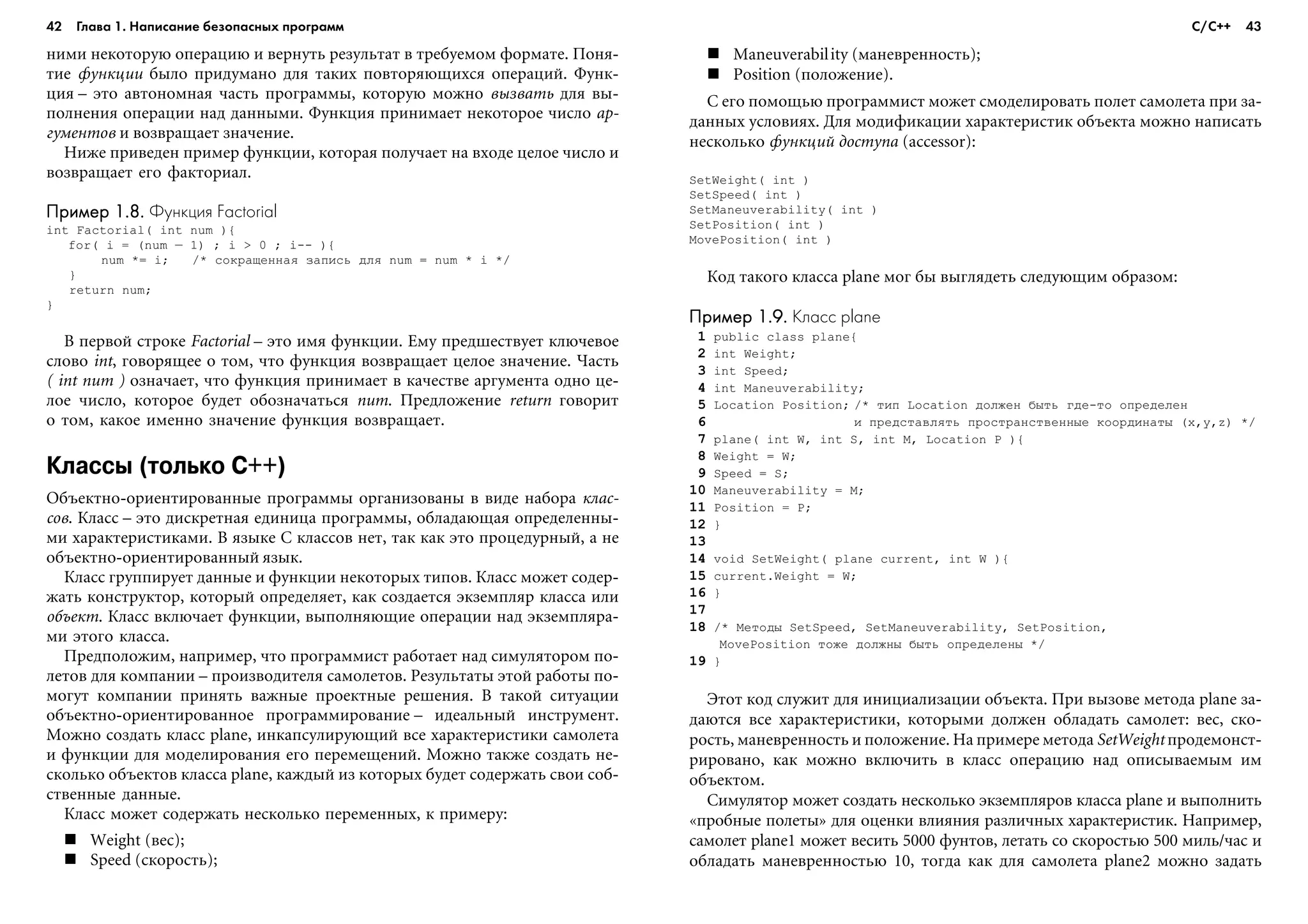 42 Глава 1. Написание безопасных программ 43
íèìè íåêîòîðóþ îïåðàöèþ è âåðíóòü ðåçóëüòàò â òðåáóåìîì ôîðìàòå. Ïîíÿ-
òèå ôóíêöèè áûëî ïðèäóìàíî äëÿ òàêèõ ïîâòîðÿþùèõñÿ îïåðàöèé. Ôóíê-
öèÿ – ýòî àâòîíîìíàÿ ÷àñòü ïðîãðàììû, êîòîðóþ ìîæíî âûçâàòü äëÿ âû-
ïîëíåíèÿ îïåðàöèè íàä äàííûìè. Ôóíêöèÿ ïðèíèìàåò íåêîòîðîå ÷èñëî àð-
ãóìåíòîâ è âîçâðàùàåò çíà÷åíèå.
Íèæå ïðèâåäåí ïðèìåð ôóíêöèè, êîòîðàÿ ïîëó÷àåò íà âõîäå öåëîå ÷èñëî è
âîçâðàùàåò åãî ôàêòîðèàë.
Пример 1.8.Пример 1.8.Пример 1.8.Пример 1.8.Пример 1.8. Функция Factorial
int Factorial( int num ){
for( i = (num – 1) ; i > 0 ; i-- ){
num *= i; /* ñîêðàùåííàÿ çàïèñü äëÿ num = num * i */
}
return num;
}
Â ïåðâîé ñòðîêå Factorial – ýòî èìÿ ôóíêöèè. Åìó ïðåäøåñòâóåò êëþ÷åâîå
ñëîâî int, ãîâîðÿùåå î òîì, ÷òî ôóíêöèÿ âîçâðàùàåò öåëîå çíà÷åíèå. ×àñòü
( int num ) îçíà÷àåò, ÷òî ôóíêöèÿ ïðèíèìàåò â êà÷åñòâå àðãóìåíòà îäíî öå-
ëîå ÷èñëî, êîòîðîå áóäåò îáîçíà÷àòüñÿ num. Ïðåäëîæåíèå return ãîâîðèò
î òîì, êàêîå èìåííî çíà÷åíèå ôóíêöèÿ âîçâðàùàåò.
Классы (только C++)
Îáúåêòíî-îðèåíòèðîâàííûå ïðîãðàììû îðãàíèçîâàíû â âèäå íàáîðà êëàñ-
ñîâ. Êëàññ – ýòî äèñêðåòíàÿ åäèíèöà ïðîãðàììû, îáëàäàþùàÿ îïðåäåëåííû-
ìè õàðàêòåðèñòèêàìè. Â ÿçûêå C êëàññîâ íåò, òàê êàê ýòî ïðîöåäóðíûé, à íå
îáúåêòíî-îðèåíòèðîâàííûé ÿçûê.
Êëàññ ãðóïïèðóåò äàííûå è ôóíêöèè íåêîòîðûõ òèïîâ. Êëàññ ìîæåò ñîäåð-
æàòü êîíñòðóêòîð, êîòîðûé îïðåäåëÿåò, êàê ñîçäàåòñÿ ýêçåìïëÿð êëàññà èëè
îáúåêò. Êëàññ âêëþ÷àåò ôóíêöèè, âûïîëíÿþùèå îïåðàöèè íàä ýêçåìïëÿðà-
ìè ýòîãî êëàññà.
Ïðåäïîëîæèì, íàïðèìåð, ÷òî ïðîãðàììèñò ðàáîòàåò íàä ñèìóëÿòîðîì ïî-
ëåòîâ äëÿ êîìïàíèè – ïðîèçâîäèòåëÿ ñàìîëåòîâ. Ðåçóëüòàòû ýòîé ðàáîòû ïî-
ìîãóò êîìïàíèè ïðèíÿòü âàæíûå ïðîåêòíûå ðåøåíèÿ. Â òàêîé ñèòóàöèè
îáúåêòíî-îðèåíòèðîâàííîå ïðîãðàììèðîâàíèå – èäåàëüíûé èíñòðóìåíò.
Ìîæíî ñîçäàòü êëàññ plane, èíêàïñóëèðóþùèé âñå õàðàêòåðèñòèêè ñàìîëåòà
è ôóíêöèè äëÿ ìîäåëèðîâàíèÿ åãî ïåðåìåùåíèé. Ìîæíî òàêæå ñîçäàòü íå-
ñêîëüêî îáúåêòîâ êëàññà plane, êàæäûé èç êîòîðûõ áóäåò ñîäåðæàòü ñâîè ñîá-
ñòâåííûå äàííûå.
Êëàññ ìîæåò ñîäåðæàòü íåñêîëüêî ïåðåìåííûõ, ê ïðèìåðó:
Weight (âåñ);
Speed (ñêîðîñòü);
Maneuverability (ìàíåâðåííîñòü);
Position (ïîëîæåíèå).
Ñ åãî ïîìîùüþ ïðîãðàììèñò ìîæåò ñìîäåëèðîâàòü ïîëåò ñàìîëåòà ïðè çà-
äàííûõ óñëîâèÿõ. Äëÿ ìîäèôèêàöèè õàðàêòåðèñòèê îáúåêòà ìîæíî íàïèñàòü
íåñêîëüêî ôóíêöèé äîñòóïà (accessor):
SetWeight( int )
SetSpeed( int )
SetManeuverability( int )
SetPosition( int )
MovePosition( int )
Êîä òàêîãî êëàññà plane ìîã áû âûãëÿäåòü ñëåäóþùèì îáðàçîì:
Пример 1.9.Пример 1.9.Пример 1.9.Пример 1.9.Пример 1.9. Класс plane
1 public class plane{
2 int Weight;
3 int Speed;
4 int Maneuverability;
5 Location Position; /* òèï Location äîëæåí áûòü ãäå-òî îïðåäåëåí
6 è ïðåäñòàâëÿòü ïðîñòðàíñòâåííûå êîîðäèíàòû (x,y,z) */
7 plane( int W, int S, int M, Location P ){
8 Weight = W;
9 Speed = S;
10 Maneuverability = M;
11 Position = P;
12 }
13
14 void SetWeight( plane current, int W ){
15 ñurrent.Weight = W;
16 }
17
18 /* Ìåòîäû SetSpeed, SetManeuverability, SetPosition,
MovePosition òîæå äîëæíû áûòü îïðåäåëåíû */
19 }
Ýòîò êîä ñëóæèò äëÿ èíèöèàëèçàöèè îáúåêòà. Ïðè âûçîâå ìåòîäà plane çà-
äàþòñÿ âñå õàðàêòåðèñòèêè, êîòîðûìè äîëæåí îáëàäàòü ñàìîëåò: âåñ, ñêî-
ðîñòü, ìàíåâðåííîñòü è ïîëîæåíèå. Íà ïðèìåðå ìåòîäà SetWeight ïðîäåìîíñò-
ðèðîâàíî, êàê ìîæíî âêëþ÷èòü â êëàññ îïåðàöèþ íàä îïèñûâàåìûì èì
îáúåêòîì.
Ñèìóëÿòîð ìîæåò ñîçäàòü íåñêîëüêî ýêçåìïëÿðîâ êëàññà plane è âûïîëíèòü
«ïðîáíûå ïîëåòû» äëÿ îöåíêè âëèÿíèÿ ðàçëè÷íûõ õàðàêòåðèñòèê. Íàïðèìåð,
ñàìîëåò plane1 ìîæåò âåñèòü 5000 ôóíòîâ, ëåòàòü ñî ñêîðîñòüþ 500 ìèëü/÷àñ è
îáëàäàòü ìàíåâðåííîñòüþ 10, òîãäà êàê äëÿ ñàìîëåòà plane2 ìîæíî çàäàòü
С/С++
 