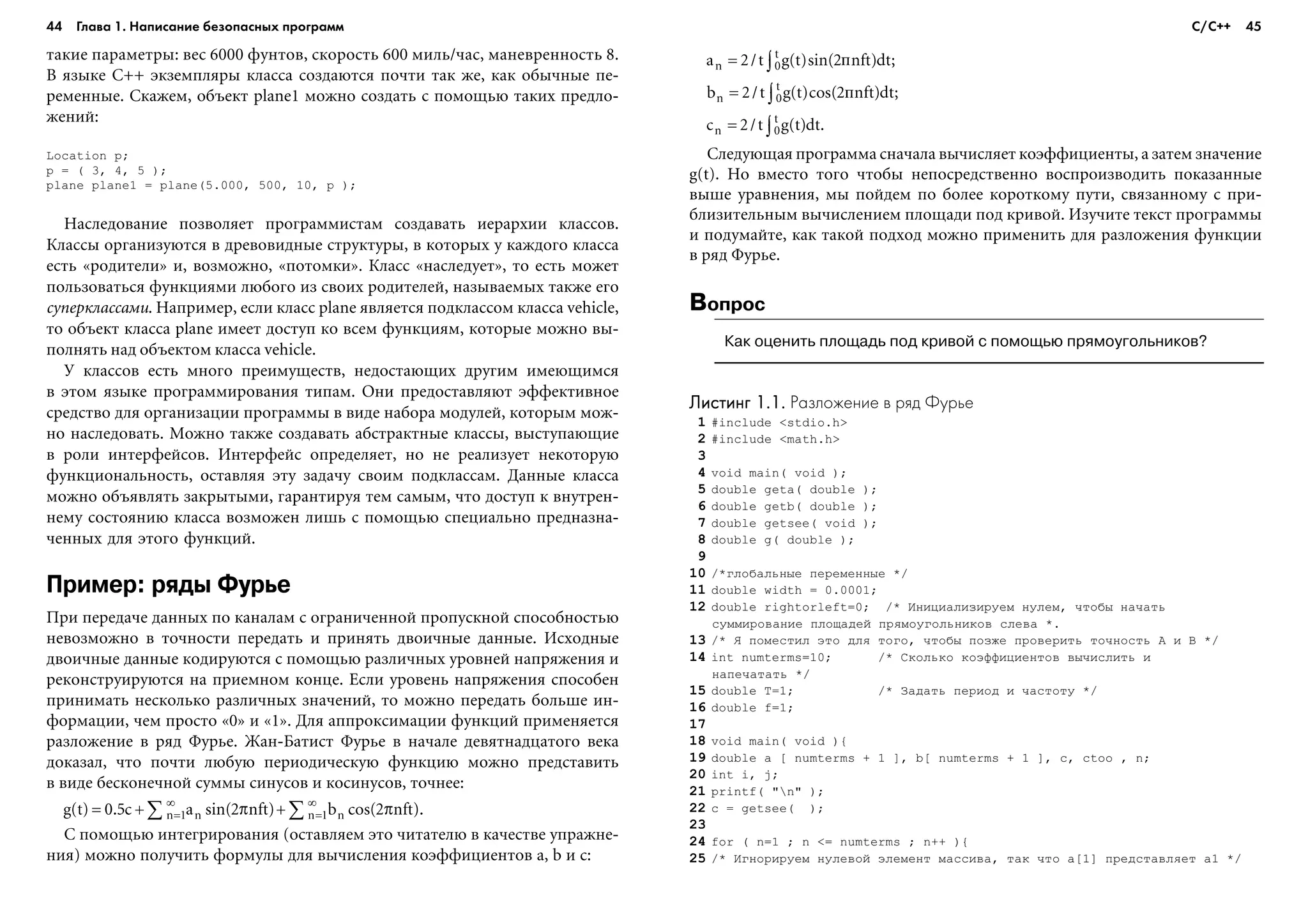 44 Глава 1. Написание безопасных программ 45
òàêèå ïàðàìåòðû: âåñ 6000 ôóíòîâ, ñêîðîñòü 600 ìèëü/÷àñ, ìàíåâðåííîñòü 8.
Â ÿçûêå C++ ýêçåìïëÿðû êëàññà ñîçäàþòñÿ ïî÷òè òàê æå, êàê îáû÷íûå ïå-
ðåìåííûå. Ñêàæåì, îáúåêò plane1 ìîæíî ñîçäàòü ñ ïîìîùüþ òàêèõ ïðåäëî-
æåíèé:
Location p;
p = ( 3, 4, 5 );
plane plane1 = plane(5.000, 500, 10, p );
Íàñëåäîâàíèå ïîçâîëÿåò ïðîãðàììèñòàì ñîçäàâàòü èåðàðõèè êëàññîâ.
Êëàññû îðãàíèçóþòñÿ â äðåâîâèäíûå ñòðóêòóðû, â êîòîðûõ ó êàæäîãî êëàññà
åñòü «ðîäèòåëè» è, âîçìîæíî, «ïîòîìêè». Êëàññ «íàñëåäóåò», òî åñòü ìîæåò
ïîëüçîâàòüñÿ ôóíêöèÿìè ëþáîãî èç ñâîèõ ðîäèòåëåé, íàçûâàåìûõ òàêæå åãî
ñóïåðêëàññàìè. Íàïðèìåð, åñëè êëàññ plane ÿâëÿåòñÿ ïîäêëàññîì êëàññà vehicle,
òî îáúåêò êëàññà plane èìååò äîñòóï êî âñåì ôóíêöèÿì, êîòîðûå ìîæíî âû-
ïîëíÿòü íàä îáúåêòîì êëàññà vehicle.
Ó êëàññîâ åñòü ìíîãî ïðåèìóùåñòâ, íåäîñòàþùèõ äðóãèì èìåþùèìñÿ
â ýòîì ÿçûêå ïðîãðàììèðîâàíèÿ òèïàì. Îíè ïðåäîñòàâëÿþò ýôôåêòèâíîå
ñðåäñòâî äëÿ îðãàíèçàöèè ïðîãðàììû â âèäå íàáîðà ìîäóëåé, êîòîðûì ìîæ-
íî íàñëåäîâàòü. Ìîæíî òàêæå ñîçäàâàòü àáñòðàêòíûå êëàññû, âûñòóïàþùèå
â ðîëè èíòåðôåéñîâ. Èíòåðôåéñ îïðåäåëÿåò, íî íå ðåàëèçóåò íåêîòîðóþ
ôóíêöèîíàëüíîñòü, îñòàâëÿÿ ýòó çàäà÷ó ñâîèì ïîäêëàññàì. Äàííûå êëàññà
ìîæíî îáúÿâëÿòü çàêðûòûìè, ãàðàíòèðóÿ òåì ñàìûì, ÷òî äîñòóï ê âíóòðåí-
íåìó ñîñòîÿíèþ êëàññà âîçìîæåí ëèøü ñ ïîìîùüþ ñïåöèàëüíî ïðåäíàçíà-
÷åííûõ äëÿ ýòîãî ôóíêöèé.
Пример: ряды Фурье
Ïðè ïåðåäà÷å äàííûõ ïî êàíàëàì ñ îãðàíè÷åííîé ïðîïóñêíîé ñïîñîáíîñòüþ
íåâîçìîæíî â òî÷íîñòè ïåðåäàòü è ïðèíÿòü äâîè÷íûå äàííûå. Èñõîäíûå
äâîè÷íûå äàííûå êîäèðóþòñÿ ñ ïîìîùüþ ðàçëè÷íûõ óðîâíåé íàïðÿæåíèÿ è
ðåêîíñòðóèðóþòñÿ íà ïðèåìíîì êîíöå. Åñëè óðîâåíü íàïðÿæåíèÿ ñïîñîáåí
ïðèíèìàòü íåñêîëüêî ðàçëè÷íûõ çíà÷åíèé, òî ìîæíî ïåðåäàòü áîëüøå èí-
ôîðìàöèè, ÷åì ïðîñòî «0» è «1». Äëÿ àïïðîêñèìàöèè ôóíêöèé ïðèìåíÿåòñÿ
ðàçëîæåíèå â ðÿä Ôóðüå. Æàí-Áàòèñò Ôóðüå â íà÷àëå äåâÿòíàäöàòîãî âåêà
äîêàçàë, ÷òî ïî÷òè ëþáóþ ïåðèîäè÷åñêóþ ôóíêöèþ ìîæíî ïðåäñòàâèòü
â âèäå áåñêîíå÷íîé ñóììû ñèíóñîâ è êîñèíóñîâ, òî÷íåå:
Ñ ïîìîùüþ èíòåãðèðîâàíèÿ (îñòàâëÿåì ýòî ÷èòàòåëþ â êà÷åñòâå óïðàæíå-
íèÿ) ìîæíî ïîëó÷èòü ôîðìóëû äëÿ âû÷èñëåíèÿ êîýôôèöèåíòîâ a, b è c:
Ñëåäóþùàÿ ïðîãðàììà ñíà÷àëà âû÷èñëÿåò êîýôôèöèåíòû, à çàòåì çíà÷åíèå
g(t). Íî âìåñòî òîãî ÷òîáû íåïîñðåäñòâåííî âîñïðîèçâîäèòü ïîêàçàííûå
âûøå óðàâíåíèÿ, ìû ïîéäåì ïî áîëåå êîðîòêîìó ïóòè, ñâÿçàííîìó ñ ïðè-
áëèçèòåëüíûì âû÷èñëåíèåì ïëîùàäè ïîä êðèâîé. Èçó÷èòå òåêñò ïðîãðàììû
è ïîäóìàéòå, êàê òàêîé ïîäõîä ìîæíî ïðèìåíèòü äëÿ ðàçëîæåíèÿ ôóíêöèè
â ðÿä Ôóðüå.
Вопрос
Как оценить площадь под кривой с помощью прямоугольников?
Листинг 1.1.Листинг 1.1.Листинг 1.1.Листинг 1.1.Листинг 1.1. Разложение в ряд Фурье
1 #include <stdio.h>
2 #include <math.h>
3
4 void main( void );
5 double geta( double );
6 double getb( double );
7 double getsee( void );
8 double g( double );
9
10 /*ãëîáàëüíûå ïåðåìåííûå */
11 double width = 0.0001;
12 double rightorleft=0; /* Èíèöèàëèçèðóåì íóëåì, ÷òîáû íà÷àòü
ñóììèðîâàíèå ïëîùàäåé ïðÿìîóãîëüíèêîâ ñëåâà *.
13 /* ß ïîìåñòèë ýòî äëÿ òîãî, ÷òîáû ïîçæå ïðîâåðèòü òî÷íîñòü A è B */
14 int numterms=10; /* Ñêîëüêî êîýôôèöèåíòîâ âû÷èñëèòü è
íàïå÷àòàòü */
15 double T=1; /* Çàäàòü ïåðèîä è ÷àñòîòó */
16 double f=1;
17
18 void main( void ){
19 double a [ numterms + 1 ], b[ numterms + 1 ], c, ctoo , n;
20 int i, j;
21 printf( "n" );
22 c = getsee( );
23
24 for ( n=1 ; n <= numterms ; n++ ){
25 /* Èãíîðèðóåì íóëåâîé ýëåìåíò ìàññèâà, òàê ÷òî a[1] ïðåäñòàâëÿåò a1 */
С/С++
 