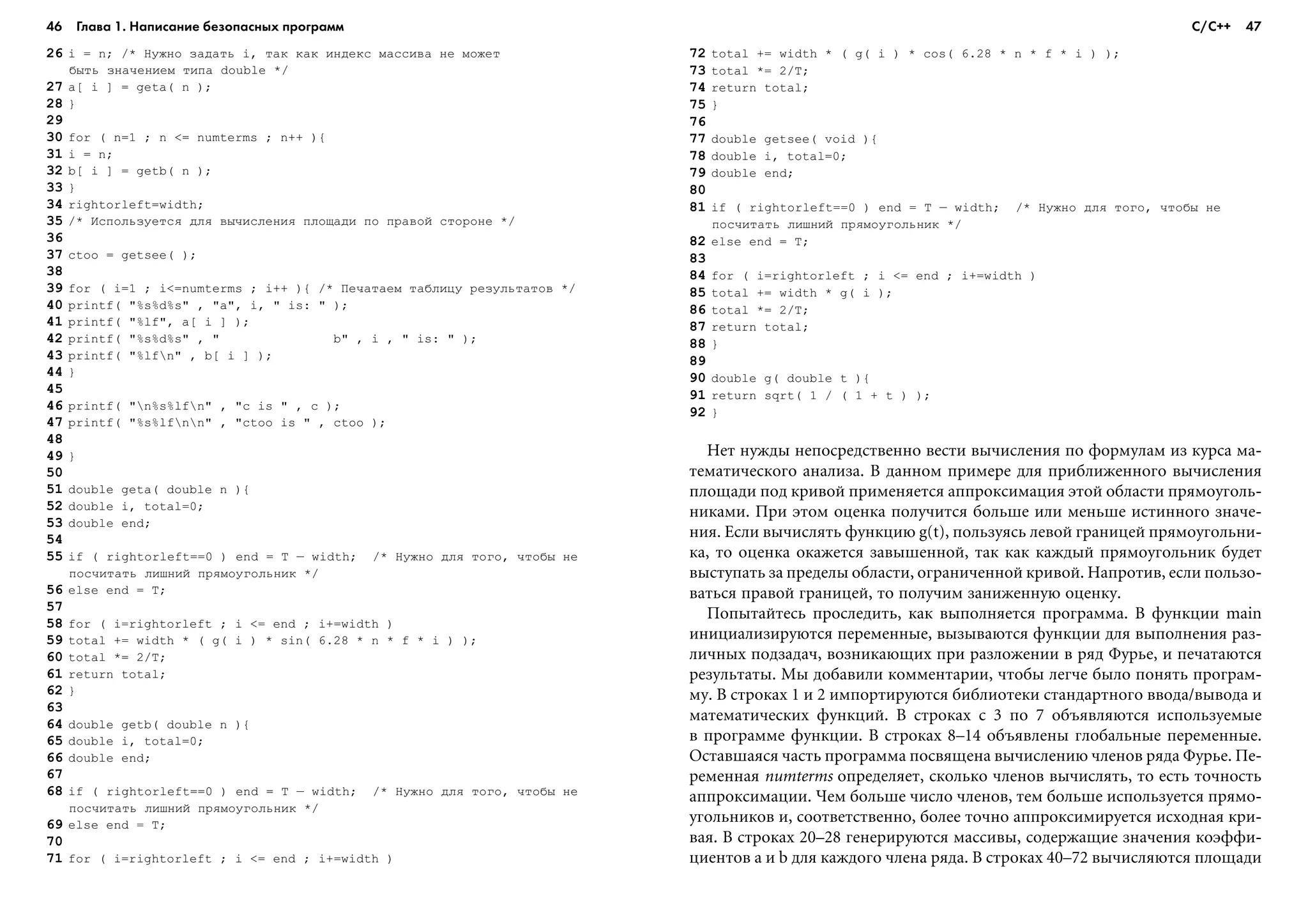 46 Глава 1. Написание безопасных программ 47
26 i = n; /* Íóæíî çàäàòü i, òàê êàê èíäåêñ ìàññèâà íå ìîæåò
áûòü çíà÷åíèåì òèïà double */
27 a[ i ] = geta( n );
28 }
29
30 for ( n=1 ; n <= numterms ; n++ ){
31 i = n;
32 b[ i ] = getb( n );
33 }
34 rightorleft=width;
35 /* Èñïîëüçóåòñÿ äëÿ âû÷èñëåíèÿ ïëîùàäè ïî ïðàâîé ñòîðîíå */
36
37 ctoo = getsee( );
38
39 for ( i=1 ; i<=numterms ; i++ ){ /* Ïå÷àòàåì òàáëèöó ðåçóëüòàòîâ */
40 printf( "%s%d%s" , "a", i, " is: " );
41 printf( "%lf", a[ i ] );
42 printf( "%s%d%s" , " b" , i , " is: " );
43 printf( "%lfn" , b[ i ] );
44 }
45
46 printf( "n%s%lfn" , "c is " , c );
47 printf( "%s%lfnn" , "ctoo is " , ctoo );
48
49 }
50
51 double geta( double n ){
52 double i, total=0;
53 double end;
54
55 if ( rightorleft==0 ) end = T – width; /* Íóæíî äëÿ òîãî, ÷òîáû íå
ïîñ÷èòàòü ëèøíèé ïðÿìîóãîëüíèê */
56 else end = T;
57
58 for ( i=rightorleft ; i <= end ; i+=width )
59 total += width * ( g( i ) * sin( 6.28 * n * f * i ) );
60 total *= 2/T;
61 return total;
62 }
63
64 double getb( double n ){
65 double i, total=0;
66 double end;
67
68 if ( rightorleft==0 ) end = T – width; /* Íóæíî äëÿ òîãî, ÷òîáû íå
ïîñ÷èòàòü ëèøíèé ïðÿìîóãîëüíèê */
69 else end = T;
70
71 for ( i=rightorleft ; i <= end ; i+=width )
72 total += width * ( g( i ) * cos( 6.28 * n * f * i ) );
73 total *= 2/T;
74 return total;
75 }
76
77 double getsee( void ){
78 double i, total=0;
79 double end;
80
81 if ( rightorleft==0 ) end = T – width; /* Íóæíî äëÿ òîãî, ÷òîáû íå
ïîñ÷èòàòü ëèøíèé ïðÿìîóãîëüíèê */
82 else end = T;
83
84 for ( i=rightorleft ; i <= end ; i+=width )
85 total += width * g( i );
86 total *= 2/T;
87 return total;
88 }
89
90 double g( double t ){
91 return sqrt( 1 / ( 1 + t ) );
92 }
Íåò íóæäû íåïîñðåäñòâåííî âåñòè âû÷èñëåíèÿ ïî ôîðìóëàì èç êóðñà ìà-
òåìàòè÷åñêîãî àíàëèçà. Â äàííîì ïðèìåðå äëÿ ïðèáëèæåííîãî âû÷èñëåíèÿ
ïëîùàäè ïîä êðèâîé ïðèìåíÿåòñÿ àïïðîêñèìàöèÿ ýòîé îáëàñòè ïðÿìîóãîëü-
íèêàìè. Ïðè ýòîì îöåíêà ïîëó÷èòñÿ áîëüøå èëè ìåíüøå èñòèííîãî çíà÷å-
íèÿ. Åñëè âû÷èñëÿòü ôóíêöèþ g(t), ïîëüçóÿñü ëåâîé ãðàíèöåé ïðÿìîóãîëüíè-
êà, òî îöåíêà îêàæåòñÿ çàâûøåííîé, òàê êàê êàæäûé ïðÿìîóãîëüíèê áóäåò
âûñòóïàòü çà ïðåäåëû îáëàñòè, îãðàíè÷åííîé êðèâîé. Íàïðîòèâ, åñëè ïîëüçî-
âàòüñÿ ïðàâîé ãðàíèöåé, òî ïîëó÷èì çàíèæåííóþ îöåíêó.
Ïîïûòàéòåñü ïðîñëåäèòü, êàê âûïîëíÿåòñÿ ïðîãðàììà. Â ôóíêöèè main
èíèöèàëèçèðóþòñÿ ïåðåìåííûå, âûçûâàþòñÿ ôóíêöèè äëÿ âûïîëíåíèÿ ðàç-
ëè÷íûõ ïîäçàäà÷, âîçíèêàþùèõ ïðè ðàçëîæåíèè â ðÿä Ôóðüå, è ïå÷àòàþòñÿ
ðåçóëüòàòû. Ìû äîáàâèëè êîììåíòàðèè, ÷òîáû ëåã÷å áûëî ïîíÿòü ïðîãðàì-
ìó. Â ñòðîêàõ 1 è 2 èìïîðòèðóþòñÿ áèáëèîòåêè ñòàíäàðòíîãî ââîäà/âûâîäà è
ìàòåìàòè÷åñêèõ ôóíêöèé. Â ñòðîêàõ ñ 3 ïî 7 îáúÿâëÿþòñÿ èñïîëüçóåìûå
â ïðîãðàììå ôóíêöèè. Â ñòðîêàõ 8–14 îáúÿâëåíû ãëîáàëüíûå ïåðåìåííûå.
Îñòàâøàÿñÿ ÷àñòü ïðîãðàììà ïîñâÿùåíà âû÷èñëåíèþ ÷ëåíîâ ðÿäà Ôóðüå. Ïå-
ðåìåííàÿ numterms îïðåäåëÿåò, ñêîëüêî ÷ëåíîâ âû÷èñëÿòü, òî åñòü òî÷íîñòü
àïïðîêñèìàöèè. ×åì áîëüøå ÷èñëî ÷ëåíîâ, òåì áîëüøå èñïîëüçóåòñÿ ïðÿìî-
óãîëüíèêîâ è, ñîîòâåòñòâåííî, áîëåå òî÷íî àïïðîêñèìèðóåòñÿ èñõîäíàÿ êðè-
âàÿ. Â ñòðîêàõ 20–28 ãåíåðèðóþòñÿ ìàññèâû, ñîäåðæàùèå çíà÷åíèÿ êîýôôè-
öèåíòîâ a è b äëÿ êàæäîãî ÷ëåíà ðÿäà. Â ñòðîêàõ 40–72 âû÷èñëÿþòñÿ ïëîùàäè
С/С++
 