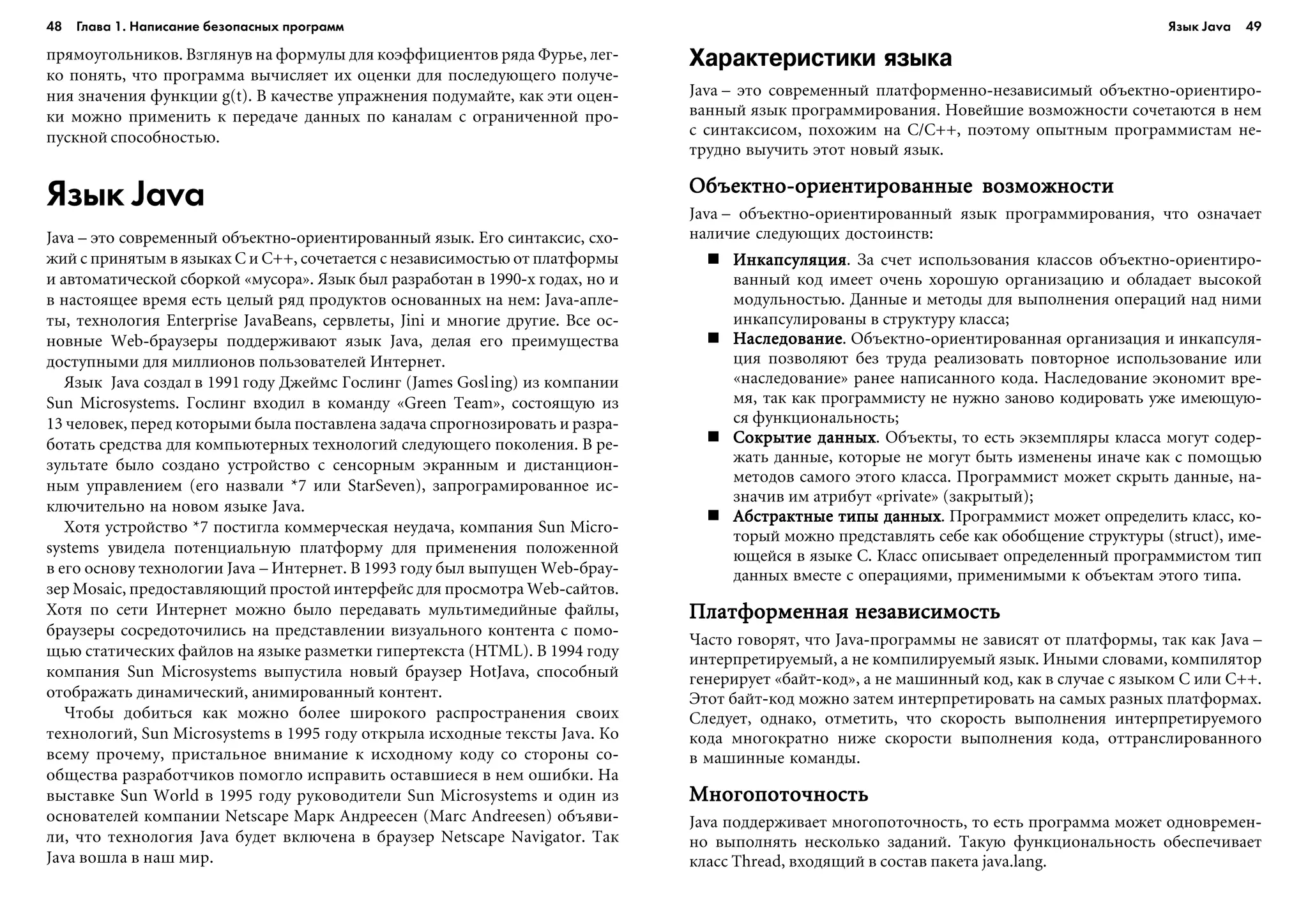 48 Глава 1. Написание безопасных программ 49
ïðÿìîóãîëüíèêîâ. Âçãëÿíóâ íà ôîðìóëû äëÿ êîýôôèöèåíòîâ ðÿäà Ôóðüå, ëåã-
êî ïîíÿòü, ÷òî ïðîãðàììà âû÷èñëÿåò èõ îöåíêè äëÿ ïîñëåäóþùåãî ïîëó÷å-
íèÿ çíà÷åíèÿ ôóíêöèè g(t). Â êà÷åñòâå óïðàæíåíèÿ ïîäóìàéòå, êàê ýòè îöåí-
êè ìîæíî ïðèìåíèòü ê ïåðåäà÷å äàííûõ ïî êàíàëàì ñ îãðàíè÷åííîé ïðî-
ïóñêíîé ñïîñîáíîñòüþ.
Язык Java
Java – ýòî ñîâðåìåííûé îáúåêòíî-îðèåíòèðîâàííûé ÿçûê. Åãî ñèíòàêñèñ, ñõî-
æèé ñ ïðèíÿòûì â ÿçûêàõ C è C++, ñî÷åòàåòñÿ ñ íåçàâèñèìîñòüþ îò ïëàòôîðìû
è àâòîìàòè÷åñêîé ñáîðêîé «ìóñîðà». ßçûê áûë ðàçðàáîòàí â 1990-õ ãîäàõ, íî è
â íàñòîÿùåå âðåìÿ åñòü öåëûé ðÿä ïðîäóêòîâ îñíîâàííûõ íà íåì: Java-àïëå-
òû, òåõíîëîãèÿ Enterprise JavaBeans, ñåðâëåòû, Jini è ìíîãèå äðóãèå. Âñå îñ-
íîâíûå Web-áðàóçåðû ïîääåðæèâàþò ÿçûê Java, äåëàÿ åãî ïðåèìóùåñòâà
äîñòóïíûìè äëÿ ìèëëèîíîâ ïîëüçîâàòåëåé Èíòåðíåò.
ßçûê Java ñîçäàë â 1991 ãîäó Äæåéìñ Ãîñëèíã (James Gosling) èç êîìïàíèè
Sun Microsystems. Ãîñëèíã âõîäèë â êîìàíäó «Green Team», ñîñòîÿùóþ èç
13 ÷åëîâåê, ïåðåä êîòîðûìè áûëà ïîñòàâëåíà çàäà÷à ñïðîãíîçèðîâàòü è ðàçðà-
áîòàòü ñðåäñòâà äëÿ êîìïüþòåðíûõ òåõíîëîãèé ñëåäóþùåãî ïîêîëåíèÿ. Â ðå-
çóëüòàòå áûëî ñîçäàíî óñòðîéñòâî ñ ñåíñîðíûì ýêðàííûì è äèñòàíöèîí-
íûì óïðàâëåíèåì (åãî íàçâàëè *7 èëè StarSeven), çàïðîãðàìèðîâàííîå èñ-
êëþ÷èòåëüíî íà íîâîì ÿçûêå Java.
Õîòÿ óñòðîéñòâî *7 ïîñòèãëà êîììåð÷åñêàÿ íåóäà÷à, êîìïàíèÿ Sun Micro-
systems óâèäåëà ïîòåíöèàëüíóþ ïëàòôîðìó äëÿ ïðèìåíåíèÿ ïîëîæåííîé
â åãî îñíîâó òåõíîëîãèè Java – Èíòåðíåò. Â 1993 ãîäó áûë âûïóùåí Web-áðàó-
çåð Mosaic, ïðåäîñòàâëÿþùèé ïðîñòîé èíòåðôåéñ äëÿ ïðîñìîòðà Web-ñàéòîâ.
Õîòÿ ïî ñåòè Èíòåðíåò ìîæíî áûëî ïåðåäàâàòü ìóëüòèìåäèéíûå ôàéëû,
áðàóçåðû ñîñðåäîòî÷èëèñü íà ïðåäñòàâëåíèè âèçóàëüíîãî êîíòåíòà ñ ïîìî-
ùüþ ñòàòè÷åñêèõ ôàéëîâ íà ÿçûêå ðàçìåòêè ãèïåðòåêñòà (HTML). Â 1994 ãîäó
êîìïàíèÿ Sun Microsystems âûïóñòèëà íîâûé áðàóçåð HotJava, ñïîñîáíûé
îòîáðàæàòü äèíàìè÷åñêèé, àíèìèðîâàííûé êîíòåíò.
×òîáû äîáèòüñÿ êàê ìîæíî áîëåå øèðîêîãî ðàñïðîñòðàíåíèÿ ñâîèõ
òåõíîëîãèé, Sun Microsystems â 1995 ãîäó îòêðûëà èñõîäíûå òåêñòû Java. Êî
âñåìó ïðî÷åìó, ïðèñòàëüíîå âíèìàíèå ê èñõîäíîìó êîäó ñî ñòîðîíû ñî-
îáùåñòâà ðàçðàáîò÷èêîâ ïîìîãëî èñïðàâèòü îñòàâøèåñÿ â íåì îøèáêè. Íà
âûñòàâêå Sun World â 1995 ãîäó ðóêîâîäèòåëè Sun Microsystems è îäèí èç
îñíîâàòåëåé êîìïàíèè Netscape Ìàðê Àíäðååñåí (Marc Andreesen) îáúÿâè-
ëè, ÷òî òåõíîëîãèÿ Java áóäåò âêëþ÷åíà â áðàóçåð Netscape Navigator. Òàê
Java âîøëà â íàø ìèð.
Характеристики языка
Java – ýòî ñîâðåìåííûé ïëàòôîðìåííî-íåçàâèñèìûé îáúåêòíî-îðèåíòèðî-
âàííûé ÿçûê ïðîãðàììèðîâàíèÿ. Íîâåéøèå âîçìîæíîñòè ñî÷åòàþòñÿ â íåì
ñ ñèíòàêñèñîì, ïîõîæèì íà C/C++, ïîýòîìó îïûòíûì ïðîãðàììèñòàì íå-
òðóäíî âûó÷èòü ýòîò íîâûé ÿçûê.
Îáúåêòíî-îðèåíòèðîâàííûå âîçìîæíîñòèÎáúåêòíî-îðèåíòèðîâàííûå âîçìîæíîñòèÎáúåêòíî-îðèåíòèðîâàííûå âîçìîæíîñòèÎáúåêòíî-îðèåíòèðîâàííûå âîçìîæíîñòèÎáúåêòíî-îðèåíòèðîâàííûå âîçìîæíîñòè
Java – îáúåêòíî-îðèåíòèðîâàííûé ÿçûê ïðîãðàììèðîâàíèÿ, ÷òî îçíà÷àåò
íàëè÷èå ñëåäóþùèõ äîñòîèíñòâ:
ÈíêàïñóëÿöèÿÈíêàïñóëÿöèÿÈíêàïñóëÿöèÿÈíêàïñóëÿöèÿÈíêàïñóëÿöèÿ. Çà ñ÷åò èñïîëüçîâàíèÿ êëàññîâ îáúåêòíî-îðèåíòèðî-
âàííûé êîä èìååò î÷åíü õîðîøóþ îðãàíèçàöèþ è îáëàäàåò âûñîêîé
ìîäóëüíîñòüþ. Äàííûå è ìåòîäû äëÿ âûïîëíåíèÿ îïåðàöèé íàä íèìè
èíêàïñóëèðîâàíû â ñòðóêòóðó êëàññà;
ÍàñëåäîâàíèåÍàñëåäîâàíèåÍàñëåäîâàíèåÍàñëåäîâàíèåÍàñëåäîâàíèå. Îáúåêòíî-îðèåíòèðîâàííàÿ îðãàíèçàöèÿ è èíêàïñóëÿ-
öèÿ ïîçâîëÿþò áåç òðóäà ðåàëèçîâàòü ïîâòîðíîå èñïîëüçîâàíèå èëè
«íàñëåäîâàíèå» ðàíåå íàïèñàííîãî êîäà. Íàñëåäîâàíèå ýêîíîìèò âðå-
ìÿ, òàê êàê ïðîãðàììèñòó íå íóæíî çàíîâî êîäèðîâàòü óæå èìåþùóþ-
ñÿ ôóíêöèîíàëüíîñòü;
Ñîêðûòèå äàííûõÑîêðûòèå äàííûõÑîêðûòèå äàííûõÑîêðûòèå äàííûõÑîêðûòèå äàííûõ. Îáúåêòû, òî åñòü ýêçåìïëÿðû êëàññà ìîãóò ñîäåð-
æàòü äàííûå, êîòîðûå íå ìîãóò áûòü èçìåíåíû èíà÷å êàê ñ ïîìîùüþ
ìåòîäîâ ñàìîãî ýòîãî êëàññà. Ïðîãðàììèñò ìîæåò ñêðûòü äàííûå, íà-
çíà÷èâ èì àòðèáóò «private» (çàêðûòûé);
Àáñòðàêòíûå òèïû äàííûõÀáñòðàêòíûå òèïû äàííûõÀáñòðàêòíûå òèïû äàííûõÀáñòðàêòíûå òèïû äàííûõÀáñòðàêòíûå òèïû äàííûõ. Ïðîãðàììèñò ìîæåò îïðåäåëèòü êëàññ, êî-
òîðûé ìîæíî ïðåäñòàâëÿòü ñåáå êàê îáîáùåíèå ñòðóêòóðû (struct), èìå-
þùåéñÿ â ÿçûêå C. Êëàññ îïèñûâàåò îïðåäåëåííûé ïðîãðàììèñòîì òèï
äàííûõ âìåñòå ñ îïåðàöèÿìè, ïðèìåíèìûìè ê îáúåêòàì ýòîãî òèïà.
Ïëàòôîðìåííàÿ íåçàâèñèìîñòüÏëàòôîðìåííàÿ íåçàâèñèìîñòüÏëàòôîðìåííàÿ íåçàâèñèìîñòüÏëàòôîðìåííàÿ íåçàâèñèìîñòüÏëàòôîðìåííàÿ íåçàâèñèìîñòü
×àñòî ãîâîðÿò, ÷òî Java-ïðîãðàììû íå çàâèñÿò îò ïëàòôîðìû, òàê êàê Java –
èíòåðïðåòèðóåìûé, à íå êîìïèëèðóåìûé ÿçûê. Èíûìè ñëîâàìè, êîìïèëÿòîð
ãåíåðèðóåò «áàéò-êîä», à íå ìàøèííûé êîä, êàê â ñëó÷àå ñ ÿçûêîì C èëè C++.
Ýòîò áàéò-êîä ìîæíî çàòåì èíòåðïðåòèðîâàòü íà ñàìûõ ðàçíûõ ïëàòôîðìàõ.
Ñëåäóåò, îäíàêî, îòìåòèòü, ÷òî ñêîðîñòü âûïîëíåíèÿ èíòåðïðåòèðóåìîãî
êîäà ìíîãîêðàòíî íèæå ñêîðîñòè âûïîëíåíèÿ êîäà, îòòðàíñëèðîâàííîãî
â ìàøèííûå êîìàíäû.
Ìíîãîïîòî÷íîñòüÌíîãîïîòî÷íîñòüÌíîãîïîòî÷íîñòüÌíîãîïîòî÷íîñòüÌíîãîïîòî÷íîñòü
Java ïîääåðæèâàåò ìíîãîïîòî÷íîñòü, òî åñòü ïðîãðàììà ìîæåò îäíîâðåìåí-
íî âûïîëíÿòü íåñêîëüêî çàäàíèé. Òàêóþ ôóíêöèîíàëüíîñòü îáåñïå÷èâàåò
êëàññ Thread, âõîäÿùèé â ñîñòàâ ïàêåòà java.lang.
Язык Java
 