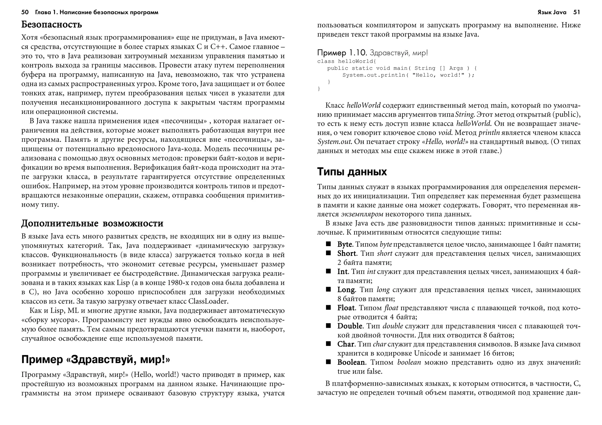 50 Глава 1. Написание безопасных программ 51
ÁåçîïàñíîñòüÁåçîïàñíîñòüÁåçîïàñíîñòüÁåçîïàñíîñòüÁåçîïàñíîñòü
Õîòÿ «áåçîïàñíûé ÿçûê ïðîãðàììèðîâàíèÿ» åùå íå ïðèäóìàí, â Java èìåþò-
ñÿ ñðåäñòâà, îòñóòñòâóþùèå â áîëåå ñòàðûõ ÿçûêàõ C è C++. Ñàìîå ãëàâíîå –
ýòî òî, ÷òî â Java ðåàëèçîâàí õèòðîóìíûé ìåõàíèçì óïðàâëåíèÿ ïàìÿòüþ è
êîíòðîëü âûõîäà çà ãðàíèöû ìàññèâîâ. Ïðîâåñòè àòàêó ïóòåì ïåðåïîëíåíèÿ
áóôåðà íà ïðîãðàììó, íàïèñàííóþ íà Java, íåâîçìîæíî, òàê ÷òî óñòðàíåíà
îäíà èç ñàìûõ ðàñïðîñòðàíåííûõ óãðîç. Êðîìå òîãî, Java çàùèùàåò è îò áîëåå
òîíêèõ àòàê, íàïðèìåð, ïóòåì ïðåîáðàçîâàíèÿ öåëûõ ÷èñåë â óêàçàòåëè äëÿ
ïîëó÷åíèÿ íåñàíêöèîíèðîâàííîãî äîñòóïà ê çàêðûòûì ÷àñòÿì ïðîãðàììû
èëè îïåðàöèîííîé ñèñòåìû.
Â Java òàêæå íàøëà ïðèìåíåíèÿ èäåÿ «ïåñî÷íèöû» , êîòîðàÿ íàëàãàåò îã-
ðàíè÷åíèÿ íà äåéñòâèÿ, êîòîðûå ìîæåò âûïîëíÿòü ðàáîòàþùàÿ âíóòðè íåå
ïðîãðàììà. Ïàìÿòü è äðóãèå ðåñóðñû, íàõîäÿùèåñÿ âíå «ïåñî÷íèöû», çà-
ùèùåíû îò ïîòåíöèàëüíî âðåäîíîñíîãî Java-êîäà. Ìîäåëü ïåñî÷íèöû ðå-
àëèçîâàíà ñ ïîìîùüþ äâóõ îñíîâíûõ ìåòîäîâ: ïðîâåðêè áàéò-êîäîâ è âåðè-
ôèêàöèè âî âðåìÿ âûïîëíåíèÿ. Âåðèôèêàöèÿ áàéò-êîäà ïðîèñõîäèò íà ýòà-
ïå çàãðóçêè êëàññà, â ðåçóëüòàòå ãàðàíòèðóåòñÿ îòñóòñòâèå îïðåäåëåííûõ
îøèáîê. Íàïðèìåð, íà ýòîì óðîâíå ïðîèçâîäèòñÿ êîíòðîëü òèïîâ è ïðåäîò-
âðàùàþòñÿ íåçàêîííûå îïåðàöèè, ñêàæåì, îòïðàâêà ñîîáùåíèÿ ïðèìèòèâ-
íîìó òèïó.
Äîïîëíèòåëüíûå âîçìîæíîñòèÄîïîëíèòåëüíûå âîçìîæíîñòèÄîïîëíèòåëüíûå âîçìîæíîñòèÄîïîëíèòåëüíûå âîçìîæíîñòèÄîïîëíèòåëüíûå âîçìîæíîñòè
Â ÿçûêå Java åñòü ìíîãî ðàçâèòûõ ñðåäñòâ, íå âõîäÿùèõ íè â îäíó èç âûøå-
óïîìÿíóòûõ êàòåãîðèé. Òàê, Java ïîääåðæèâàåò «äèíàìè÷åñêóþ çàãðóçêó»
êëàññîâ. Ôóíêöèîíàëüíîñòü (â âèäå êëàññà) çàãðóæàåòñÿ òîëüêî êîãäà â íåé
âîçíèêàåò ïîòðåáíîñòü, ÷òî ýêîíîìèò ñåòåâûå ðåñóðñû, óìåíüøàåò ðàçìåð
ïðîãðàììû è óâåëè÷èâàåò åå áûñòðîäåéñòâèå. Äèíàìè÷åñêàÿ çàãðóçêà ðåàëè-
çîâàíà è â òàêèõ ÿçûêàõ êàê Lisp (à â êîíöå 1980-õ ãîäîâ îíà áûëà äîáàâëåíà è
â C), íî Java îñîáåííî õîðîøî ïðèñïîñîáëåí äëÿ çàãðóçêè íåîáõîäèìûõ
êëàññîâ èç ñåòè. Çà òàêóþ çàãðóçêó îòâå÷àåò êëàññ ClassLoader.
Êàê è Lisp, ML è ìíîãèå äðóãèå ÿçûêè, Java ïîääåðæèâàåò àâòîìàòè÷åñêóþ
«ñáîðêó ìóñîðà». Ïðîãðàììèñòó íåò íóæäû ÿâíî îñâîáîæäàòü íåèñïîëüçóå-
ìóþ áîëåå ïàìÿòü. Òåì ñàìûì ïðåäîòâðàùàþòñÿ óòå÷êè ïàìÿòè è, íàîáîðîò,
ñëó÷àéíîå îñâîáîæäåíèå åùå èñïîëüçóåìîé ïàìÿòè.
Пример «Здравствуй, мир!»
Ïðîãðàììó «Çäðàâñòâóé, ìèð!» (Hello, world!) ÷àñòî ïðèâîäÿò â ïðèìåð, êàê
ïðîñòåéøóþ èç âîçìîæíûõ ïðîãðàìì íà äàííîì ÿçûêå. Íà÷èíàþùèå ïðî-
ãðàììèñòû íà ýòîì ïðèìåðå îñâàèâàþò áàçîâóþ ñòðóêòóðó ÿçûêà, ó÷àòñÿ
ïîëüçîâàòüñÿ êîìïèëÿòîðîì è çàïóñêàòü ïðîãðàììó íà âûïîëíåíèå. Íèæå
ïðèâåäåí òåêñò òàêîé ïðîãðàììû íà ÿçûêå Java.
Пример 1.10.Пример 1.10.Пример 1.10.Пример 1.10.Пример 1.10. Здравствуй, мир!
class helloWorld{
public static void main( String [] Args ) {
System.out.println( "Hello, world!" );
}
}
Êëàññ helloWorld ñîäåðæèò åäèíñòâåííûé ìåòîä main, êîòîðûé ïî óìîë÷à-
íèþ ïðèíèìàåò ìàññèâ àðãóìåíòîâ òèïàString. Ýòîò ìåòîä îòêðûòûé (public),
òî åñòü ê íåìó åñòü äîñòóï èçâíå êëàññà helloWorld. Îí íå âîçâðàùàåò çíà÷å-
íèÿ, î ÷åì ãîâîðèò êëþ÷åâîå ñëîâî void. Ìåòîä println ÿâëÿåòñÿ ÷ëåíîì êëàññà
System.out. Îí ïå÷àòàåò ñòðîêó «Hello, world!» íà ñòàíäàðòíûé âûâîä. (Î òèïàõ
äàííûõ è ìåòîäàõ ìû åùå ñêàæåì íèæå â ýòîé ãëàâå.)
Типы данных
Òèïû äàííûõ ñëóæàò â ÿçûêàõ ïðîãðàììèðîâàíèÿ äëÿ îïðåäåëåíèÿ ïåðåìåí-
íûõ äî èõ èíèöèàëèçàöèè. Òèï îïðåäåëÿåò êàê ïåðåìåííàÿ áóäåò ðàçìåùåíà
â ïàìÿòè è êàêèå äàííûå îíà ìîæåò ñîäåðæàòü. Ãîâîðÿò, ÷òî ïåðåìåííàÿ ÿâ-
ëÿåòñÿ ýêçåìïëÿðîì íåêîòîðîãî òèïà äàííûõ.
Â ÿçûêå Java åñòü äâå ðàçíîâèäíîñòè òèïîâ äàííûõ: ïðèìèòèâíûå è ññû-
ëî÷íûå. Ê ïðèìèòèâíûì îòíîñÿòñÿ ñëåäóþùèå òèïû:
ByteByteByteByteByte. Òèïîì byte ïðåäñòàâëÿåòñÿ öåëîå ÷èñëî, çàíèìàþùåå 1 áàéò ïàìÿòè;
ShortShortShortShortShort. Òèï short ñëóæèò äëÿ ïðåäñòàâëåíèÿ öåëûõ ÷èñåë, çàíèìàþùèõ
2 áàéòà ïàìÿòè;
IntIntIntIntInt. Òèï int ñëóæèò äëÿ ïðåäñòàâëåíèÿ öåëûõ ÷èñåë, çàíèìàþùèõ 4 áàé-
òà ïàìÿòè;
LongLongLongLongLong. Òèï long ñëóæèò äëÿ ïðåäñòàâëåíèÿ öåëûõ ÷èñåë, çàíèìàþùèõ
8 áàéòîâ ïàìÿòè;
FloatFloatFloatFloatFloat. Òèïîì float ïðåäñòàâëÿþò ÷èñëà ñ ïëàâàþùåé òî÷êîé, ïîä êîòî-
ðûå îòâîäèòñÿ 4 áàéòà;
DoubleDoubleDoubleDoubleDouble. Òèï double ñëóæèò äëÿ ïðåäñòàâëåíèÿ ÷èñåë ñ ïëàâàþùåé òî÷-
êîé äâîéíîé òî÷íîñòè. Äëÿ íèõ îòâîäèòñÿ 8 áàéòîâ;
CharCharCharCharChar. Òèï char ñëóæèò äëÿ ïðåäñòàâëåíèÿ ñèìâîëîâ. Â ÿçûêå Java ñèìâîë
õðàíèòñÿ â êîäèðîâêå Unicode è çàíèìàåò 16 áèòîâ;
BooleanBooleanBooleanBooleanBoolean. Òèïîì boolean ìîæíî ïðåäñòàâèòü îäíî èç äâóõ çíà÷åíèé:
true èëè false.
Â ïëàòôîðìåííî-çàâèñèìûõ ÿçûêàõ, ê êîòîðûì îòíîñèòñÿ, â ÷àñòíîñòè, C,
çà÷àñòóþ íå îïðåäåëåí òî÷íûé îáúåì ïàìÿòè, îòâîäèìîé ïîä õðàíåíèå äàí-
Язык Java
 