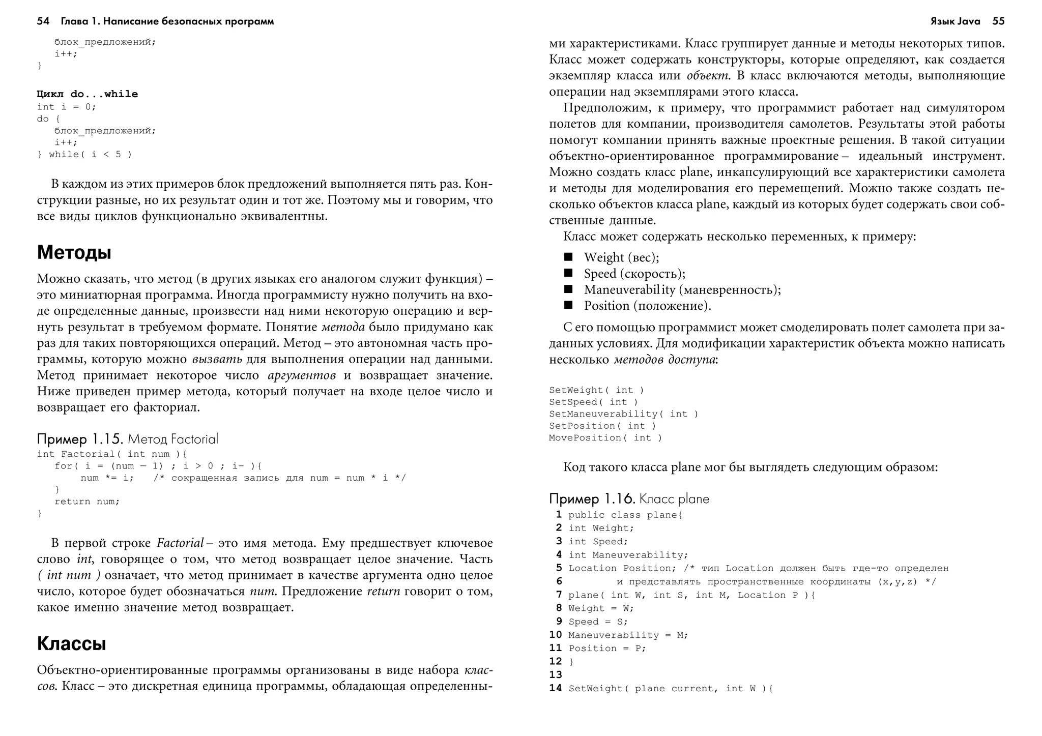 54 Глава 1. Написание безопасных программ 55
áëîê_ïðåäëîæåíèé;
i++;
}
Öèêë do...while
int i = 0;
do {
áëîê_ïðåäëîæåíèé;
i++;
} while( i < 5 )
Â êàæäîì èç ýòèõ ïðèìåðîâ áëîê ïðåäëîæåíèé âûïîëíÿåòñÿ ïÿòü ðàç. Êîí-
ñòðóêöèè ðàçíûå, íî èõ ðåçóëüòàò îäèí è òîò æå. Ïîýòîìó ìû è ãîâîðèì, ÷òî
âñå âèäû öèêëîâ ôóíêöèîíàëüíî ýêâèâàëåíòíû.
Методы
Ìîæíî ñêàçàòü, ÷òî ìåòîä (â äðóãèõ ÿçûêàõ åãî àíàëîãîì ñëóæèò ôóíêöèÿ) –
ýòî ìèíèàòþðíàÿ ïðîãðàììà. Èíîãäà ïðîãðàììèñòó íóæíî ïîëó÷èòü íà âõî-
äå îïðåäåëåííûå äàííûå, ïðîèçâåñòè íàä íèìè íåêîòîðóþ îïåðàöèþ è âåð-
íóòü ðåçóëüòàò â òðåáóåìîì ôîðìàòå. Ïîíÿòèå ìåòîäà áûëî ïðèäóìàíî êàê
ðàç äëÿ òàêèõ ïîâòîðÿþùèõñÿ îïåðàöèé. Ìåòîä – ýòî àâòîíîìíàÿ ÷àñòü ïðî-
ãðàììû, êîòîðóþ ìîæíî âûçâàòü äëÿ âûïîëíåíèÿ îïåðàöèè íàä äàííûìè.
Ìåòîä ïðèíèìàåò íåêîòîðîå ÷èñëî àðãóìåíòîâ è âîçâðàùàåò çíà÷åíèå.
Íèæå ïðèâåäåí ïðèìåð ìåòîäà, êîòîðûé ïîëó÷àåò íà âõîäå öåëîå ÷èñëî è
âîçâðàùàåò åãî ôàêòîðèàë.
Пример 1.15.Пример 1.15.Пример 1.15.Пример 1.15.Пример 1.15. Метод Factorial
int Factorial( int num ){
for( i = (num – 1) ; i > 0 ; i— ){
num *= i; /* ñîêðàùåííàÿ çàïèñü äëÿ num = num * i */
}
return num;
}
Â ïåðâîé ñòðîêå Factorial – ýòî èìÿ ìåòîäà. Åìó ïðåäøåñòâóåò êëþ÷åâîå
ñëîâî int, ãîâîðÿùåå î òîì, ÷òî ìåòîä âîçâðàùàåò öåëîå çíà÷åíèå. ×àñòü
( int num ) îçíà÷àåò, ÷òî ìåòîä ïðèíèìàåò â êà÷åñòâå àðãóìåíòà îäíî öåëîå
÷èñëî, êîòîðîå áóäåò îáîçíà÷àòüñÿ num. Ïðåäëîæåíèå return ãîâîðèò î òîì,
êàêîå èìåííî çíà÷åíèå ìåòîä âîçâðàùàåò.
Классы
Îáúåêòíî-îðèåíòèðîâàííûå ïðîãðàììû îðãàíèçîâàíû â âèäå íàáîðà êëàñ-
ñîâ. Êëàññ – ýòî äèñêðåòíàÿ åäèíèöà ïðîãðàììû, îáëàäàþùàÿ îïðåäåëåííû-
ìè õàðàêòåðèñòèêàìè. Êëàññ ãðóïïèðóåò äàííûå è ìåòîäû íåêîòîðûõ òèïîâ.
Êëàññ ìîæåò ñîäåðæàòü êîíñòðóêòîðû, êîòîðûå îïðåäåëÿþò, êàê ñîçäàåòñÿ
ýêçåìïëÿð êëàññà èëè îáúåêò. Â êëàññ âêëþ÷àþòñÿ ìåòîäû, âûïîëíÿþùèå
îïåðàöèè íàä ýêçåìïëÿðàìè ýòîãî êëàññà.
Ïðåäïîëîæèì, ê ïðèìåðó, ÷òî ïðîãðàììèñò ðàáîòàåò íàä ñèìóëÿòîðîì
ïîëåòîâ äëÿ êîìïàíèè, ïðîèçâîäèòåëÿ ñàìîëåòîâ. Ðåçóëüòàòû ýòîé ðàáîòû
ïîìîãóò êîìïàíèè ïðèíÿòü âàæíûå ïðîåêòíûå ðåøåíèÿ. Â òàêîé ñèòóàöèè
îáúåêòíî-îðèåíòèðîâàííîå ïðîãðàììèðîâàíèå – èäåàëüíûé èíñòðóìåíò.
Ìîæíî ñîçäàòü êëàññ plane, èíêàïñóëèðóþùèé âñå õàðàêòåðèñòèêè ñàìîëåòà
è ìåòîäû äëÿ ìîäåëèðîâàíèÿ åãî ïåðåìåùåíèé. Ìîæíî òàêæå ñîçäàòü íå-
ñêîëüêî îáúåêòîâ êëàññà plane, êàæäûé èç êîòîðûõ áóäåò ñîäåðæàòü ñâîè ñîá-
ñòâåííûå äàííûå.
Êëàññ ìîæåò ñîäåðæàòü íåñêîëüêî ïåðåìåííûõ, ê ïðèìåðó:
Weight (âåñ);
Speed (ñêîðîñòü);
Maneuverability (ìàíåâðåííîñòü);
Position (ïîëîæåíèå).
Ñ åãî ïîìîùüþ ïðîãðàììèñò ìîæåò ñìîäåëèðîâàòü ïîëåò ñàìîëåòà ïðè çà-
äàííûõ óñëîâèÿõ. Äëÿ ìîäèôèêàöèè õàðàêòåðèñòèê îáúåêòà ìîæíî íàïèñàòü
íåñêîëüêî ìåòîäîâ äîñòóïà:
SetWeight( int )
SetSpeed( int )
SetManeuverability( int )
SetPosition( int )
MovePosition( int )
Êîä òàêîãî êëàññà plane ìîã áû âûãëÿäåòü ñëåäóþùèì îáðàçîì:
Пример 1.16.Пример 1.16.Пример 1.16.Пример 1.16.Пример 1.16. Класс plane
1 public class plane{
2 int Weight;
3 int Speed;
4 int Maneuverability;
5 Location Position; /* òèï Location äîëæåí áûòü ãäå-òî îïðåäåëåí
6 è ïðåäñòàâëÿòü ïðîñòðàíñòâåííûå êîîðäèíàòû (x,y,z) */
7 plane( int W, int S, int M, Location P ){
8 Weight = W;
9 Speed = S;
10 Maneuverability = M;
11 Position = P;
12 }
13
14 SetWeight( plane current, int W ){
Язык Java
 