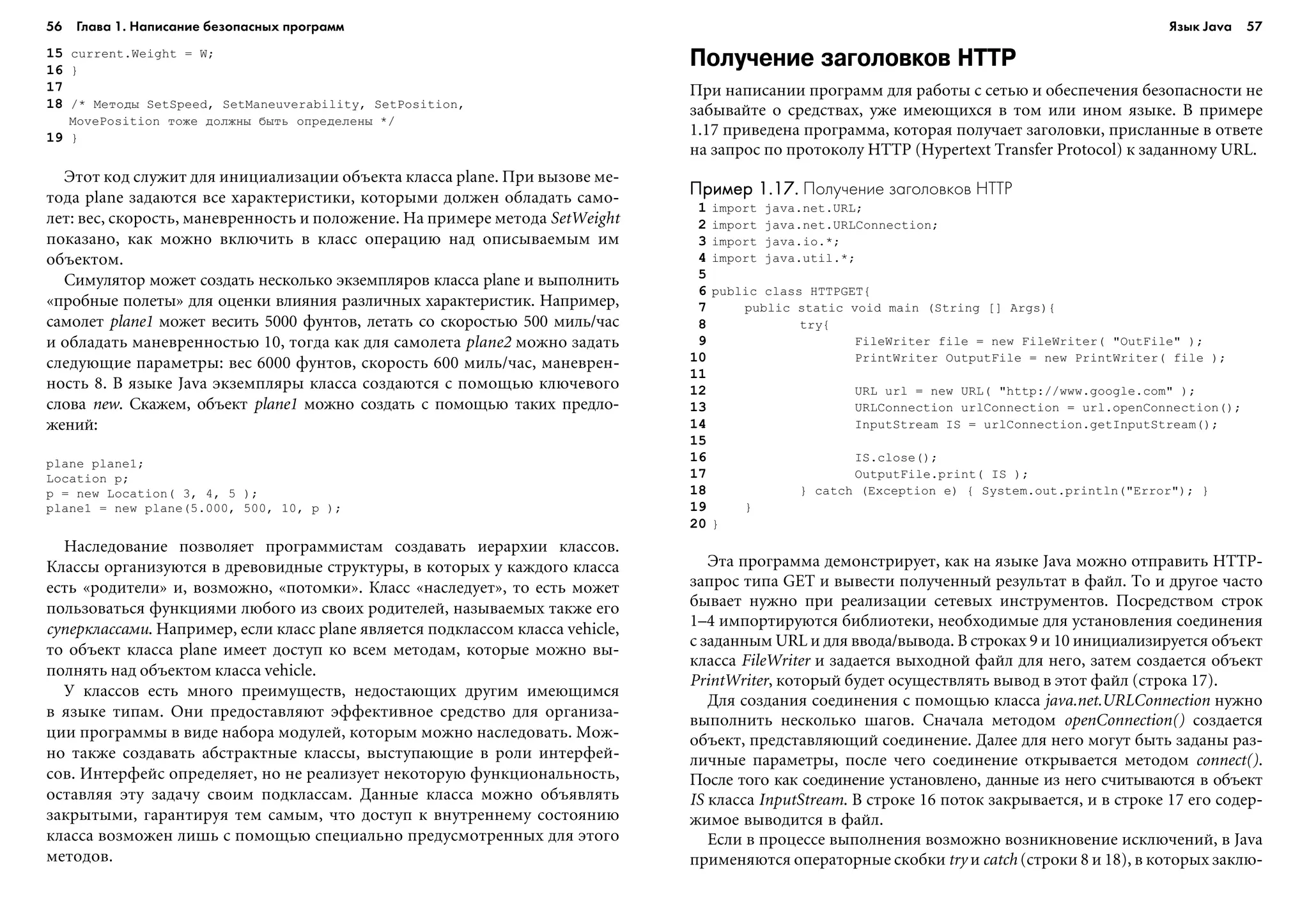 56 Глава 1. Написание безопасных программ 57
15 ñurrent.Weight = W;
16 }
17
18 /* Ìåòîäû SetSpeed, SetManeuverability, SetPosition,
MovePosition òîæå äîëæíû áûòü îïðåäåëåíû */
19 }
Ýòîò êîä ñëóæèò äëÿ èíèöèàëèçàöèè îáúåêòà êëàññà plane. Ïðè âûçîâå ìå-
òîäà plane çàäàþòñÿ âñå õàðàêòåðèñòèêè, êîòîðûìè äîëæåí îáëàäàòü ñàìî-
ëåò: âåñ, ñêîðîñòü, ìàíåâðåííîñòü è ïîëîæåíèå. Íà ïðèìåðå ìåòîäà SetWeight
ïîêàçàíî, êàê ìîæíî âêëþ÷èòü â êëàññ îïåðàöèþ íàä îïèñûâàåìûì èì
îáúåêòîì.
Ñèìóëÿòîð ìîæåò ñîçäàòü íåñêîëüêî ýêçåìïëÿðîâ êëàññà plane è âûïîëíèòü
«ïðîáíûå ïîëåòû» äëÿ îöåíêè âëèÿíèÿ ðàçëè÷íûõ õàðàêòåðèñòèê. Íàïðèìåð,
ñàìîëåò plane1 ìîæåò âåñèòü 5000 ôóíòîâ, ëåòàòü ñî ñêîðîñòüþ 500 ìèëü/÷àñ
è îáëàäàòü ìàíåâðåííîñòüþ 10, òîãäà êàê äëÿ ñàìîëåòà plane2 ìîæíî çàäàòü
ñëåäóþùèå ïàðàìåòðû: âåñ 6000 ôóíòîâ, ñêîðîñòü 600 ìèëü/÷àñ, ìàíåâðåí-
íîñòü 8. Â ÿçûêå Java ýêçåìïëÿðû êëàññà ñîçäàþòñÿ ñ ïîìîùüþ êëþ÷åâîãî
ñëîâà new. Ñêàæåì, îáúåêò plane1 ìîæíî ñîçäàòü ñ ïîìîùüþ òàêèõ ïðåäëî-
æåíèé:
plane plane1;
Location p;
p = new Location( 3, 4, 5 );
plane1 = new plane(5.000, 500, 10, p );
Íàñëåäîâàíèå ïîçâîëÿåò ïðîãðàììèñòàì ñîçäàâàòü èåðàðõèè êëàññîâ.
Êëàññû îðãàíèçóþòñÿ â äðåâîâèäíûå ñòðóêòóðû, â êîòîðûõ ó êàæäîãî êëàññà
åñòü «ðîäèòåëè» è, âîçìîæíî, «ïîòîìêè». Êëàññ «íàñëåäóåò», òî åñòü ìîæåò
ïîëüçîâàòüñÿ ôóíêöèÿìè ëþáîãî èç ñâîèõ ðîäèòåëåé, íàçûâàåìûõ òàêæå åãî
ñóïåðêëàññàìè. Íàïðèìåð, åñëè êëàññ plane ÿâëÿåòñÿ ïîäêëàññîì êëàññà vehicle,
òî îáúåêò êëàññà plane èìååò äîñòóï êî âñåì ìåòîäàì, êîòîðûå ìîæíî âû-
ïîëíÿòü íàä îáúåêòîì êëàññà vehicle.
Ó êëàññîâ åñòü ìíîãî ïðåèìóùåñòâ, íåäîñòàþùèõ äðóãèì èìåþùèìñÿ
â ÿçûêå òèïàì. Îíè ïðåäîñòàâëÿþò ýôôåêòèâíîå ñðåäñòâî äëÿ îðãàíèçà-
öèè ïðîãðàììû â âèäå íàáîðà ìîäóëåé, êîòîðûì ìîæíî íàñëåäîâàòü. Ìîæ-
íî òàêæå ñîçäàâàòü àáñòðàêòíûå êëàññû, âûñòóïàþùèå â ðîëè èíòåðôåé-
ñîâ. Èíòåðôåéñ îïðåäåëÿåò, íî íå ðåàëèçóåò íåêîòîðóþ ôóíêöèîíàëüíîñòü,
îñòàâëÿÿ ýòó çàäà÷ó ñâîèì ïîäêëàññàì. Äàííûå êëàññà ìîæíî îáúÿâëÿòü
çàêðûòûìè, ãàðàíòèðóÿ òåì ñàìûì, ÷òî äîñòóï ê âíóòðåííåìó ñîñòîÿíèþ
êëàññà âîçìîæåí ëèøü ñ ïîìîùüþ ñïåöèàëüíî ïðåäóñìîòðåííûõ äëÿ ýòîãî
ìåòîäîâ.
Получение заголовков HTTP
Ïðè íàïèñàíèè ïðîãðàìì äëÿ ðàáîòû ñ ñåòüþ è îáåñïå÷åíèÿ áåçîïàñíîñòè íå
çàáûâàéòå î ñðåäñòâàõ, óæå èìåþùèõñÿ â òîì èëè èíîì ÿçûêå. Â ïðèìåðå
1.17 ïðèâåäåíà ïðîãðàììà, êîòîðàÿ ïîëó÷àåò çàãîëîâêè, ïðèñëàííûå â îòâåòå
íà çàïðîñ ïî ïðîòîêîëó HTTP (Hypertext Transfer Protocol) ê çàäàííîìó URL.
Пример 1.17.Пример 1.17.Пример 1.17.Пример 1.17.Пример 1.17. Получение заголовков HTTP
1 import java.net.URL;
2 import java.net.URLConnection;
3 import java.io.*;
4 import java.util.*;
5
6 public class HTTPGET{
7 public static void main (String [] Args){
8 try{
9 FileWriter file = new FileWriter( "OutFile" );
10 PrintWriter OutputFile = new PrintWriter( file );
11
12 URL url = new URL( "http://www.google.com" );
13 URLConnection urlConnection = url.openConnection();
14 InputStream IS = urlConnection.getInputStream();
15
16 IS.close();
17 OutputFile.print( IS );
18 } catch (Exception e) { System.out.println("Error"); }
19 }
20 }
Ýòà ïðîãðàììà äåìîíñòðèðóåò, êàê íà ÿçûêå Java ìîæíî îòïðàâèòü HTTP-
çàïðîñ òèïà GET è âûâåñòè ïîëó÷åííûé ðåçóëüòàò â ôàéë. Òî è äðóãîå ÷àñòî
áûâàåò íóæíî ïðè ðåàëèçàöèè ñåòåâûõ èíñòðóìåíòîâ. Ïîñðåäñòâîì ñòðîê
1–4 èìïîðòèðóþòñÿ áèáëèîòåêè, íåîáõîäèìûå äëÿ óñòàíîâëåíèÿ ñîåäèíåíèÿ
ñ çàäàííûì URL è äëÿ ââîäà/âûâîäà. Â ñòðîêàõ 9 è 10 èíèöèàëèçèðóåòñÿ îáúåêò
êëàññà FileWriter è çàäàåòñÿ âûõîäíîé ôàéë äëÿ íåãî, çàòåì ñîçäàåòñÿ îáúåêò
PrintWriter, êîòîðûé áóäåò îñóùåñòâëÿòü âûâîä â ýòîò ôàéë (ñòðîêà 17).
Äëÿ ñîçäàíèÿ ñîåäèíåíèÿ ñ ïîìîùüþ êëàññà java.net.URLConnection íóæíî
âûïîëíèòü íåñêîëüêî øàãîâ. Ñíà÷àëà ìåòîäîì openConnection() ñîçäàåòñÿ
îáúåêò, ïðåäñòàâëÿþùèé ñîåäèíåíèå. Äàëåå äëÿ íåãî ìîãóò áûòü çàäàíû ðàç-
ëè÷íûå ïàðàìåòðû, ïîñëå ÷åãî ñîåäèíåíèå îòêðûâàåòñÿ ìåòîäîì connect().
Ïîñëå òîãî êàê ñîåäèíåíèå óñòàíîâëåíî, äàííûå èç íåãî ñ÷èòûâàþòñÿ â îáúåêò
IS êëàññà InputStream. Â ñòðîêå 16 ïîòîê çàêðûâàåòñÿ, è â ñòðîêå 17 åãî ñîäåð-
æèìîå âûâîäèòñÿ â ôàéë.
Åñëè â ïðîöåññå âûïîëíåíèÿ âîçìîæíî âîçíèêíîâåíèå èñêëþ÷åíèé, â Java
ïðèìåíÿþòñÿ îïåðàòîðíûå ñêîáêè try è catch (ñòðîêè 8 è 18), â êîòîðûõ çàêëþ-
Язык Java
 