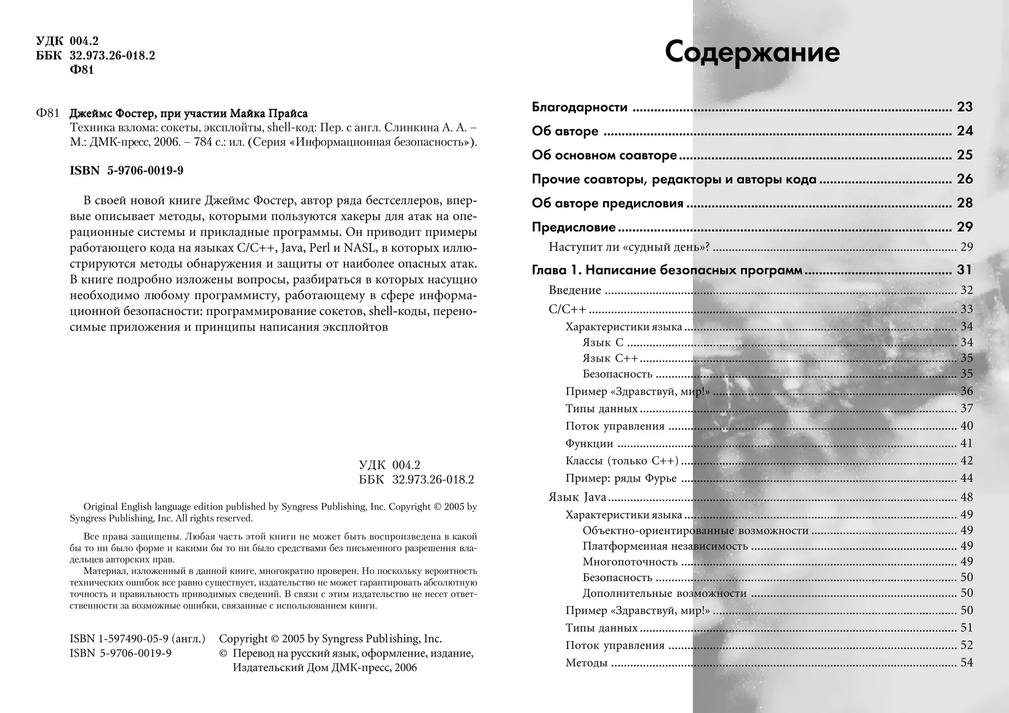 УДК 004.2
ББК 32.973.26 018.2
Ф81
Ф81 Äæåéìñ Ôîñòåð, ïðè ó÷àñòèè Ìàéêà ÏðàéñàÄæåéìñ Ôîñòåð, ïðè ó÷àñòèè Ìàéêà ÏðàéñàÄæåéìñ Ôîñòåð, ïðè ó÷àñòèè Ìàéêà ÏðàéñàÄæåéìñ Ôîñòåð, ïðè ó÷àñòèè Ìàéêà ÏðàéñàÄæåéìñ Ôîñòåð, ïðè ó÷àñòèè Ìàéêà Ïðàéñà
Техника взлома: сокеты, эксплойты, shell код: Пер. с англ. Слинкина А. А. –
М.: ДМК пресс, 2006. – 784 с.: ил. (Серия «Информационная безопасность»).
ISBN 5 9706 0019 9
Â ñâîåé íîâîé êíèãå Äæåéìñ Ôîñòåð, àâòîð ðÿäà áåñòñåëëåðîâ, âïåð-
âûå îïèñûâàåò ìåòîäû, êîòîðûìè ïîëüçóþòñÿ õàêåðû äëÿ àòàê íà îïå-
ðàöèîííûå ñèñòåìû è ïðèêëàäíûå ïðîãðàììû. Îí ïðèâîäèò ïðèìåðû
ðàáîòàþùåãî êîäà íà ÿçûêàõ C/C++, Java, Perl è NASL, â êîòîðûõ èëëþ-
ñòðèðóþòñÿ ìåòîäû îáíàðóæåíèÿ è çàùèòû îò íàèáîëåå îïàñíûõ àòàê.
Â êíèãå ïîäðîáíî èçëîæåíû âîïðîñû, ðàçáèðàòüñÿ â êîòîðûõ íàñóùíî
íåîáõîäèìî ëþáîìó ïðîãðàììèñòó, ðàáîòàþùåìó â ñôåðå èíôîðìà-
öèîííîé áåçîïàñíîñòè: ïðîãðàììèðîâàíèå ñîêåòîâ, shell-êîäû, ïåðåíî-
ñèìûå ïðèëîæåíèÿ è ïðèíöèïû íàïèñàíèÿ ýêñïëîéòîâ
УДК 004.2
ББК 32.973.26 018.2
Original English language edition published by Syngress Publishing, Inc. Copyright © 2005 by
Syngress Publishing, Inc. All rights reserved.
Все права защищены. Любая часть этой книги не может быть воспроизведена в какой
бы то ни было форме и какими бы то ни было средствами без письменного разрешения вла
дельцев авторских прав.
Материал, изложенный в данной книге, многократно проверен. Но поскольку вероятность
технических ошибок все равно существует, издательство не может гарантировать абсолютную
точность и правильность приводимых сведений. В связи с этим издательство не несет ответ
ственности за возможные ошибки, связанные с использованием книги.
ISBN 1-597490-05-9 (àíãë.) Copyright © 2005 by Syngress Publishing, Inc.
ISBN 5-9706-0019-9 © Ïåðåâîä íà ðóññêèé ÿçûê, îôîðìëåíèå, èçäàíèå,
Èçäàòåëüñêèé Äîì ÄÌÊ-ïðåññ, 2006
Содержание
Благодарности ......................................................................................... 23
Об авторе ................................................................................................. 24
Об основном соавторе............................................................................ 25
Прочие соавторы, редакторы и авторы кода ..................................... 26
Об авторе предисловия .......................................................................... 28
Предисловие............................................................................................. 29
Íàñòóïèò ëè «ñóäíûé äåíü»? ............................................................................. 29
Глава 1. Написание безопасных программ......................................... 31
Ââåäåíèå ............................................................................................................... 32
C/C++ .................................................................................................................... 33
Õàðàêòåðèñòèêè ÿçûêà...................................................................................... 34
ßçûê C ........................................................................................................ 34
ßçûê C++.................................................................................................... 35
Áåçîïàñíîñòü ............................................................................................... 35
Ïðèìåð «Çäðàâñòâóé, ìèð!» ............................................................................. 36
Òèïû äàííûõ .................................................................................................... 37
Ïîòîê óïðàâëåíèÿ ........................................................................................... 40
Ôóíêöèè ........................................................................................................... 41
Êëàññû (òîëüêî C++) ....................................................................................... 42
Ïðèìåð: ðÿäû Ôóðüå ....................................................................................... 44
ßçûê Java.............................................................................................................. 48
Õàðàêòåðèñòèêè ÿçûêà...................................................................................... 49
Îáúåêòíî-îðèåíòèðîâàííûå âîçìîæíîñòè .............................................. 49
Ïëàòôîðìåííàÿ íåçàâèñèìîñòü ................................................................. 49
Ìíîãîïîòî÷íîñòü ....................................................................................... 49
Áåçîïàñíîñòü ............................................................................................... 50
Äîïîëíèòåëüíûå âîçìîæíîñòè ................................................................. 50
Ïðèìåð «Çäðàâñòâóé, ìèð!» ............................................................................. 50
Òèïû äàííûõ .................................................................................................... 51
Ïîòîê óïðàâëåíèÿ ........................................................................................... 52
Ìåòîäû ............................................................................................................. 54
 